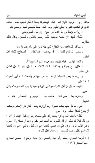 ‫٥٦‬                                                                   ‫ﺃﻧﻴﺲ ﺍﻟﻔﻘﻬﺎﺀ‬

‫ﺟﺎﻫﻠﲔ. ﻭﰲ ﺍﳌﻐﺮﺏ: ﻗﺎﻟﻮﺍ: ﺍﻟﺴﲑ ﺍﻟﻜﺒﲑ ﻓﻮﺻﻔﻮﻫﺎ ﺑﺼﻔﺔ ﺍﳌﺬﻛﺮ ﻟﻘﻴﺎﻣﻬﺎ ﻣﻘﺎﻡ ﺍﳌﻀﺎﻑ‬
 ‫ﺍﻟﺬﻱ ﻫﻮ ﺍﻟﻜﺘﺎﺏ ﻛﻘﻮﳍﻢ: ﺻﻠﻰ ﺍﻟﻈﻬﺮ. ﻭﺳﲑ ﺍﻟﻜﺒﲑ ﺧﻄﺄ ﻛﺠﺎﻣﻊ ﺍﻟﺼﻐﲑ ﻭﺟﺎﻣﻊ ﺍﻟﻜﺒﲑ.‬
               ‫ﺍﳉﺰﻳﺔ: ﻣﺎ ﻳﺆﺧﺬ ﻣﻦ ﺃﻫﻞ ﺍﻟﺬﻣﺔ، ﻭﺍﳉﻤﻊ: ﺍﳉﺰﻯ ﻣﺜﻞ: ِﻟﺤ‪‬ﻴﺔ ﻭﻟِﺤ‪‬ﻰ.‬
                        ‫‪ٍ‬‬
‫ﺍﻟﺬﻣﺔ: ﺍﻟﻌﻬﺪ ﻷﻥ ﻧﻘﻀﻪ ﻳﻮﺟﺐ ﺍﻟﺬﻡ، ﻭﺗﻔﺴﺮ ﺑﺎﻷﻣﺎﻥ ﻭﺍﻟﻀﻤﺎﻥ، ﻭﻛﻞ ﺫﻟﻚ‬
                                                                           ‫ﻣﺘﻘﺎﺭﺏ.‬
          ‫ﻭﻣﻨﻬﺎ ﻗﻴﻞ ﻟﻠﻤﻌﺎﻫﺪﻳﻦ ﻣﻦ ﺍﻟﻜﻔﺎﺭ: ﺫﻣﻲ ﻷﻧﻪ ﹸﻭﻣﻦ ﻋﻠﻰ ﻣﺎﻟﻪ ﻭﺩﻣﻪ ﺑﺎﳉﺰﻳﺔ.‬
                                  ‫ﺃ ِ‪‬‬
‫ﻭﻳﺴﻤﻰ ﳏﻞ ﺍﻟﺘﺰﺍﻡ ﺍﻟﺬﻣﺔ ‪‬ﺎ ﰲ ﻗﻮﳍﻢ: ﺛﺒﺖ ﰲ ﺫﻣﺔ ﻛﺬﺍ. ﻭﰲ ﺍﻟﺼﺤﺎﺡ: ﺍﻟﺬﻣﺔ: ﺃﻫﻞ‬
                                                                              ‫ﺍﻟﻌﻘﺪ.‬
                     ‫ﻭﺍﻟﺬﻣﺔ: ﺍﻷﻣﺎﻥ ﰲ ﻗﻮﻟﻪ ‪)) :‬ﻭﻳﺴﻌﻰ ﺑﺬﻣﺘﻬﻢ ﺃﺩﻧﺎﻫﻢ(( )١(.‬
‫ﺍﳉﹶﻌﺎﺋﻞ: ﲨﻊ ﺟ‪‬ﻌﻴﻠﺔ ﺃﻭ ﺟﻌﺎﻟﺔ ﺑﺎﳊﺮﻛﺎﺕ ﺍﻟﺜﻼﺙ ﲟﻌﲎ ﺍ ﹸﻌ‪‬ﻞ، ﻭﻫﻮ ﻣﺎ ﳚﻌﻞ ﻟﻠﻌﺎﻣﻞ‬
                         ‫ﳉ‬
                                                                         ‫ﻋﻠﻰ ﻋﻤﻠﻪ.‬
‫ﻭﲰﻲ ﺑﻪ ﻣﺎ ﻳﻌﻄﻰ ﻟﻠﻤﺠﺎﻫﺪ ﻟﻴﺴﺘﻌﲔ ﺑﻪ ﻋﻠﻰ ﺟﻬﺎﺩﻩ. ﻭﺃﺟﻌﻠﺖ ﻟـﻪ ﺃﻱ: ﺃﻋﻄﻴﺖ‬
                                                                        ‫ﻟـﻪ ﺍﳉﻌﻞ.‬
‫ﺍﻟﻐﻨﻴﻤﺔ: ﻣﺎ ﻧﻴﻞ ﻣﻦ ﺃﻫﻞ ﺍﻟﺸﺮﻙ ﻋﻨﻮﺓ ﺃﻱ: ﻗﻬﺮﹰﺍ ﺃﻭ ﻏﻠﺒﺔ ﻭﺍﳊﺮﺏ ﻗﺎﺋﻤﺔ، ﻭﺣﻜﻤﻬﺎ ﺃﻥ‬
                                             ‫ﹰ‬
                                                                             ‫ﲣﻤﺲ.‬
‫ﻭﺳﺎﺋﺮﻫﺎ ﺑﻌﺪ ﺍﳋﻤﺲ ﻟﻠﻐﺎﳕﲔ ﺧﺎﺻﺔ ﻛﺬﺍ ﰲ ﺍﳌﻐﺮﺏ. ﻭﰲ ﺍﻟﺼﺤﺎﺡ: ﺍﳌﻐﻨﻢ ﲟﻌﲎ‬
                                                                             ‫ﺍﻟﻐﻨﻴﻤﺔ.‬
‫ﺍﻟﻔﻲﺀ: ﻣﺎ ﻧﻴﻞ ﻣﻨﻬﻢ ﺑﻌﺪﻣﺎ ﺗﻀﻊ ﺍﳊﺮﺏ ﺃﻭﺯﺍﺭﻫﺎ ﻭﺗﺼﲑ ﺍﻟﺪﺍﺭ ﺩﺍﺭ ﺍﻹﺳﻼﻡ، ﻭﺣﻜﻤﻪ‬  ‫ﹶ ‪ُ‬‬
                                                   ‫ﺃﻥ ﻳﻜﻮﻥ ﻟﻜﺎﻓﺔ ﺍﳌﺴﻠﻤﲔ ﻭﻻ ﳜﻤﺲ.‬
‫ﺍﻟ‪‬ﻔﻞ: ﻣﺎ ﻳﻨﻔﻠﻪ ﺍﻟﻐﺎﺯﻱ ﺃﻱ: ﻳﻌﻄﺎﻩ ﺯﺍﺋﺪﹰﺍ ﻋﻠﻰ ﺳﻬﻤﻪ، ﻭﻫﻮ ﺃﻥ ﻳﻘﻮﻝ ﺍﻹﻣﺎﻡ ﺃﻭ ﺍﻷﻣﲑ:‬
                                                                        ‫ﻨﹾ ﹸ‬
‫ﻣﻦ ﻗﺘﻞ ﻗﺘﻴﻼ ﻓﻠﻪ ﺳﻠﺒﻪ، ﺃﻭ ﻗﺎﻝ ﻟﻠﺴﺮﻳﺔ: ﻣﺎ ﺃﺻﺒﺘﻢ ﻓﻬﻮ ﻟﻜﻢ ﺃﻭ ﺭﺑﻌﻪ ﺃﻭ ﻧﺼﻔﻪ ﻭﻻ ﳜﻤﺲ،‬
                                                                      ‫ﹰ‬
‫ﻭﻋﻠﻰ ﺍﻹﻣﺎﻡ ﺍﻟﻮﻓﺎﺀ. ﻭﻋﻦ ﻋﻠﻰ ﺑﻦ ﻋﻴﺴﻰ ﺍﻟﻐﻨﻴﻤﺔ ﺃﻋﻢ ﻣﻦ ﺍﻟﻨﻔﻞ، ﻭﺍﻟﻔﻲﺀ ﺃﻋﻢ ﻣﻦ ﺍﻟﻐﻨﻴﻤﺔ‬
                                  ‫ﻷﻧﻪ ﺍﺳﻢ ﻟﻜﻞ ﻣﺎ ﺻﺎﺭ ﻟﻠﻤﺴﻠﻤﲔ ﻣﻦ ﺃﻣﻮﺍﻝ ﺃﻫﻞ ﺍﻟﺸﺮﻙ.‬

‫)١( ﺃﺧﺮﺟﻪ ﺍﻟﺒﺨﺎﺭﻱ ﻭﻣﺴﻠﻢ ﻭﺃﺑﻮ ﺩﺍﻭﺩ ﻭﺍﻟﻨﺴﺎﺋﻲ ﻭﺍﺑﻦ ﻣﺎﺟﻪ. ﻳﺮﺟﻊ ﺇﱃ ﺻﺤﻴﺢ ﺍﻟﺒﺨﺎﺭﻱ‬
                                                       ‫ﲝﺎﺷﻴﺔ ﺍﻟﺴﻨﺪﻱ ٤/٩٦١.‬
 