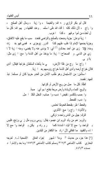 ‫ﺃﻧﻴﺲ ﺍﻟﻔﻘﻬﺎﺀ‬                                                                     ‫٦٦‬
‫ﻗﺎﻝ ﺃﺑﻮ ﺑﻜﺮ ﺍﻟﺮﺍﺯﻱ ﺭﲪﻪ ﺍﷲ: ﻭﺍﻟﻐﻨﻴﻤﺔ ﰲﺀ ﻭﺍﳉﺰﻳﺔ ﰲﺀ ﻭﻣﺎﻝ ﺃﻫﻞ ﺍﻟﺼﻠﺢ ﰲﺀ‬
‫ﻭﺍﳋﺮﺍﺝ ﰲﺀ ﻷﻥ ﺫﻟﻚ ﻛﻠﻪ ﳑﺎ ﺃﻓﺎﺀ ﺍﷲ ﻋﻠﻰ ﺍﳌﺴﻠﻤﲔ. ﻭﻋﻨﺪ ﺍﻟﻔﻘﻬﺎﺀ ﺭﲪﻬﻢ ﺍﷲ: ﻛﻞ ﻣﺎ‬
                                         ‫ﳛﻞ ﺃﺧﺬﻩ ﻣﻦ ﺃﻣﻮﺍﳍﻢ ﻓﻬﻮ ﰲﺀ ﻛﺬﺍ ﰲ ﺍﳌﻐﺮﺏ.‬   ‫ﹼ‬
‫ﺍﳉﺰﻳﺔ ﻧﻮﻋﺎﻥ: ﺟﺰﻳﺔ ﻭﺿﻌﺖ ﺑﺎﻟﺼﻠﺢ ﻭﺍﻟﺘﺮﺍﺿﻲ ﻓﺘﻌﺪﺩ ﲝﺴﺐ ﻣﺎ ﻳﻘﻊ ﻋﻠﻴﻪ ﺍﻻﺗﻔﺎﻕ،‬
‫ﻭﺟﺰﻳﺔ ﻳﻀﻌﻬﺎ ﺍﻹﻣﺎﻡ ﺇﺫﺍ ﻏﻠﺐ ﻋﻠﻴﻬﻢ ﻛﺬﺍ ﰲ ﺍﻟﺪﺭﺭ. ))ﻭﺟﺰﻯ ﲟﻌﲎ ﻗﻀﻰ ﻓﻬﻮ ﺑﻐﲑ ﳘﺰﺓ،‬
‫ﻭﻣﻨﻪ: ))ﻻ ﲡﺰﻯ ﻋﻦ ﺃﺣﺪ ﺑﻌﺪﻙ(( )١( ﺃﻱ: ﻻ ﻳﺆﺩﻯ ﻋﻨﻪ ﻭﻻ ﻳﻘﻀﻰ، ﻭﻣﻨﻪ ﺍﳉﺰﻳﺔ ﻷ‪‬ﺎ‬
‫ﲡﺰﻱ ﻋﻦ ﺍﻟﺬﻣﻲ. ﻭﰲ ﺍﻟﺼﺤﺎﺡ: ﺍﳉﺰﻳﺔ: ﻣﺎ ﻳﺆﺧﺬ ﻣﻦ ﺃﻫﻞ ﺍﻟﺬﻣﺔ ﻭﺍﳉﻤﻊ: ﺍﳉﺰﻯ ﻣﺜﻞ:‬
                                                                           ‫ﳊﻴﺔ ﻭﳊﻰ.‬
‫ﺍﳋﺮ‪‬ﺍﺝ: ﻣﺎ ﳜﺮﺝ ﻣﻦ ﻏﻠﺔ ﺍﻷﺭﺽ، ﰒ ﲰﻲ ﻣﺎ ﻳﺄﺧﺬﻩ ﺍﻟﺴﻠﻄﺎﻥ ﺧﺮﺍﺟﺎ ﻓﻴﻘﺎﻝ: ﺃﺩﻯ‬
            ‫ﹰ‬                                                           ‫ﹶ ‪‬‬
                        ‫ﻓﻼﻥ ﺧﺮﺍﺝ ﺃﺭﺿﻪ ﻭﺃﺩﻯ ﺃﻫﻞ ﺍﻟﺬﻣﺔ ﺧﺮﺍﺝ ﺭﺅﻭﺳﻬﻢ ﻳﻌﲏ ﺍﳉﺰﻳﺔ.‬
‫ﺍﳌﺴ‪‬ﺘﺄﻣ ‪ :‬ﻣﻦ ﺍﻻﺳﺘﻴﻤﺎﻥ ﻭﻫﻮ ﻃﻠﺐ ﺍﻷﻣﺎﻥ ﻣﻦ ﺍﻟﻌﺪﻭ ﺣﺮﺑﻴﺎﹰ ﻛﺎﻥ ﺃﻭ ﻣﺴﻠﻤﺎ. ﻧﺒﺬ‬
     ‫ﹰ‬                                                                ‫‪ ‬ﹾ ِﻦ‬
                                                                        ‫ﺍﻟﻌﻬﺪ: ﻧﻘﻀﻪ.‬
                                ‫ﺍﻟﻐﱠ ﹸ: ﻛﻞ ﻣﺎ ﳛﺼﻞ ﻣﻦ ﺭﻳﻊ ﺍﻷﺭﺽ ﺃﻭ ﻛﺮﺍﺋﻬﺎ.‬   ‫‪‬ﻠﺔ‬
                      ‫ﻭﺍﻟﺮﻳﻊ: ﺍﻟﻨﻤﺎﺀ ﻭﺍﻟﺰﻳﺎﺩﺓ ﻭﺃﺭﺽ ﻣﺮﻳﻌﺔ ﺑﻔﺘﺢ ﺍﳌﻴﻢ ﺃﻱ: ﳐﺼﺒﺔ.‬
              ‫ﻭﺍﳋﺼ‪  ‬ﺑﺎﻟﻜﺴﺮ: ﻧﻘﻴﺾ ﺍﳉﺪﺏ، ﻭﺍﳋﺼﺎﺏ: ﺍﻟﻨﺨﻞ ﺍﻟﻜﺜﲑ ﺍﳊﻤﻞ.‬   ‫ِ ﺐ‬
                                                            ‫ﻭﺍﳉﺪ‪ : ‬ﺍﻟﻘﺤﻂ.‬
                                                                     ‫ﹶﺏ‬
                                           ‫ﻭﻗﺤﻂ ﺍﳌﻄﺮ: ﻳﻘﺤﻂ ﻗﺤﻮﻃﺎ ﺍﺣﺘﺒﺲ.‬
                                                   ‫ﹰ‬
                                            ‫ﻭﺍﻷﺗﺎﻭﺓ: ﺍﳋﺮﺍﺝ ﻭﺍﳉﻤﻊ: ﺍﻷﺗﺎﻭﻱ.‬
                                                                      ‫ﹸ‬
                                          ‫ﺍﻟ‪‬ﺮﻙ: ﺟﻴﻞ ﻣﻦ ﺍﻟﻨﺎﺱ ﻭﺍﺣﺪﻩ: ﺗﺮﻛﻲ.‬‫ﺘ ‪‬‬
‫ﻭﺍﻟﺮﻭﻡ: ﻫﻢ ﻣﻦ ﻭﻟﺪ ﺍﻟﺮﻭﻡ ﺍﺑﻦ ﻋﻴﺼﻮ، ﻳﻘﺎﻝ: ﺭﻭﻣﻲ ﻭﺭﻭﻡ ﻣﺜﻞ ﺯﳒﻲ ﻭﺯﻧﺞ، ﻓﻠﻴﺲ‬
‫ﺑﲔ ﺍﻟﻮﺍﺣﺪ ﻭﺍﳉﻤﻊ ﺇﻻ ﺍﻟﻴﺎﺀ ﺍﳌﺸﺪﺩﺓ ﻛﻤﺎ ﰲ ﲤﺮ ﻭﲤﺮﺓ، ﻭﱂ ﻳﻜﻦ ﺑﲔ ﺍﻟﻮﺍﺣﺪ ﻭﺍﳉﻤﻊ ﺇﻻ‬
                            ‫ﺍﳍﺎﺀ، ﻭﺍﻟﺘﻘﻴﻴﺪ ‪‬ﻤﺎ ﺍﺗﻔﺎﻗﻲ ﻷﻥ ﺍﳌﺮﺍﺩ ‪‬ﻤﺎ ﺍﻟﻜﻔﺎﺭ ﻣﻦ ﺍﻟﺒﻠﺪﻳﻦ.‬
‫)١( ﻫﺬﺍ ﺟﺰﺀ ﻣﻦ ﺣﺪﻳﺚ ﺃﰊ ﺑﺮﺩﺓ ﺍﳌﺸﻬﻮﺭ ﰲ ﺇﺟﺰﺍﺀ ﺍﻟﻌﻨﺎﻕ ﰲ ﺍﻷﺿﺤﻴﺔ ﻟـﻪ. ﺃﺧﺮﺟﻪ‬
‫ﺍﻟﺒﺨﺎﺭﻱ ﰲ ﻛﺘﺎﺏ ﺍﻷﺿﺎﺣﻲ ٣/٧١٣ ﻭﻣﺴﻠﻢ ﻛﺘﺎﺏ ﺍﻷﺿﺎﺣﻲ ٣/٢٥٥١ ﻭﻣﺎ ﺑﻌﺪ ﻭﺍﻹﻣﺎﻡ ﺃﲪﺪ‬
                                                         ‫ﰲ ﻣﺴﻨﺪﻩ ٣/٦٤٤.‬
 