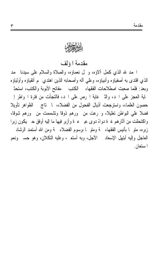 ‫٣‬                                                                       ‫ﻣﻘﺪﻣﺔ‬



                                ‫‪‬‬
                             ‫ﻣﻘﺪﻣﺔ ﺍﳌﺆﻟﻒ‬
‫ﺍﳊﻤﺪ ﷲ ﺍﻟﺬﻱ ﻛﻤﻞ ﺁﻻﺅﻩ، ﻭﴰﻞ ﻧﻌﻤﺎﺅﻩ، ﻭﺍﻟﺼﻼﺓ ﻭﺍﻟﺴﻼﻡ ﻋﻠﻰ ﺳﻴﺪﻧﺎ ﳏﻤﺪ‬
 ‫ﺍﻟﺬﻱ ﺍﻗﺘﺪﻯ ﺑﻪ ﺃﺻﻔﻴﺎﺅﻩ ﻭﺃﻧﺒﻴﺎﺅﻩ، ﻭﻋﻠﻲ ﺁﻟﻪ ﻭﺃﺻﺤﺎﺑﻪ ﺍﻟﺬﻳﻦ ﺍﻫﺘﺪﻱ ‪‬ﻢ ﺃﺗﻘﻴﺎﺅﻩ ﻭﺃﻭﻟﻴﺎﺅﻩ‬
 ‫ﻭﺑﻌﺪ: ﻓﻠﻤﺎ ﺻﻌﺒﺖ ﺍﺻﻄﻼﺣﺎﺕ ﺍﻟﻔﻘﻬﺎﺀ ﰲ ﺍﻟﻜﺘﺐ ﰲ ﻣﻔﺎﺗﺢ ﺍﻷﺑﻮﺑﺔ ﻭﺍﻟﻜﺘﺐ، ﺍﺳﺘﺤﺜﲏ‬
  ‫‪‬ﺎﻳﺔ ﺍﻟﻌﺠﺰ ﻋﻠﻰ ﺍﳊﺪ، ﻭﺍﻟﺜﲏ ﻏﺎﻳﺔ ﺍﳊﺮﺹ ﻋﻠﻰ ﺍﳉﺪ، ﻓﺎﻟﺘﺠﺄﺕ ﻣﻦ ﻓﺘﺮﺓ ﺍﳋﻮﺍﻃﺮ ﺇﱃ‬
‫ﺣﺼﻮﻥ ﺍﻟﻌﻠﻤﺎﺀ، ﻭﺍﺳﺘﺮﺟﻌﺖ ﺃﺫﻳﺎﻝ ﺍﻟﻔﺤﻮﻝ ﻣﻦ ﺍﻟﻔﻀﻼﺀ، ﳌﺎ ﳓﺘﺎﺝ ﰲ ﺍﻟﻈﻮﺍﻫﺮ ﺗﺄﻭﻳﻼﹰ‬
 ‫ﻓﻀﻼ ﻋﻠﻲ ﺍﻟﺒﻮﺍﻃﻦ ﺗﻌﻠﻴﻼﹰ، ﻭﲡﺮﻋﺖ ﻣﻦ ﳓﻮﺭﻫﻢ ﺫﻭﻗﺎ ﻭﺗﺸﻤﻤﺖ ﻣﻦ ﲞﻮﺭﻫﻢ ﺷﻮﻗﺎﹰ،‬
                               ‫ﹰ‬                                             ‫ﹰ‬
 ‫ﻭﺍﻛﺘﺤﻠﺖ ﻣﻦ ﺁﺛﺎﺭﻫﻢ ﻏﱪﺓ ﺩﻭﺍﺀ ﺩﻭﻯ ﻋﻴﲏ ﻋﱪﺓ ﻭﺃﺯﺑﺮ ﻓﻴﻬﺎ ﻣﺎ ﺇﻟﻴﻪ ﺃﻭﻓﻖ ﺣﱴ ﻳﻜﻮﻥ ﺯﺑﺮﹰﺍ‬
                                       ‫ﹰ‬           ‫ً‬
  ‫ﺯﺑﺮﻩ، ﻣﺘﻮﲰﺎ ﺑﺄﻧﻴﺲ ﺍﻟﻔﻘﻬﺎﺀ ﲰﺔ ﻭﻣﺘﻮﴰﺎ ﺑﺮﺳﻮﻡ ﺍﻟﻔﻀﻼﺀ ﴰﺔ ﻭﻣﻦ ﺍﷲ ﺃﺳﺘﻤﺪ ﺍﻟﺮﺷﺎﺩ ﰲ‬
                          ‫ﹰ‬                  ‫ﹰ‬                        ‫ﹰ‬
 ‫ﺍﻟﻌﺎﺟﻞ ﻭﺇﻟﻴﻪ ﺃﺑﺘﻬﻞ ﺍﻹﺳﻌﺎﺩ ﰲ ﺍﻵﺟﻞ، ﻭﺑﻪ ﺃﺳﺘﻌﲔ، ﻭﻋﻠﻴﻪ ﺍﻟﺘﻜﻼﻥ، ﻭﻫﻮ ﺣﺴﱯ ﻭﻧﻌﻢ‬
                                                                         ‫ﺍﳌﺴﺘﻌﺎﻥ.‬
 
