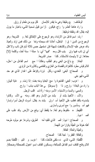 ‫٧٦‬                                                                        ‫ﺃﻧﻴﺲ ﺍﻟﻔﻘﻬﺎﺀ‬

         ‫ﺍﻟﻮﻇﺎﺋﻒ: ﲨﻊ ﻭﻇﻴﻔﺔ ﻭﻫﻲ ﻣﺎ ﻳﻘﺪﺭ ﻟﻺﻧﺴﺎﻥ ﰲ ﻛﻞ ﻳﻮﻡ ﻣﻦ ﻃﻌﺎﻡ ﺃﻭ ﺭﺯﻕ.‬
‫ﻭﺍﳌﺮﺍﺩ ﻫﺎﻫﻨﺎ ﺍﻟﻌ ‪‬ﺮ ﻭﺍﳋﺮﺍﺝ، ﻓﻴﻜﻮﻥ ﳎﺎﺯﹰﺍ ﻣﻦ ﻗﺒﻴﻞ ﺗﺴﻤﻴﺔ ﺍﻟﺸﻲﺀ ﺑﺎﻋﺘﺒﺎﺭ ﻣﺎ ﻳﺆﻭﻝ‬
                                                              ‫‪‬ﺸ‬
                                                         ‫ﺇﻟﻴﻪ، ﻳﻘﺎﻝ: ﻗﺪ ﻭﻇﻔﺘﻪ ﺗﻮﻇﻴﻔﺎ.‬
                                                          ‫ﹰ‬
‫ﺍﳌﺮﺗﺪ: ﺍﺳﻢ ﻓﺎﻋﻞ ﻣﻦ ﺍﻻﺭﺗﺪﺍﺩ ﻭﻫﻮ ﺍﻟﺮﺟﻮﻉ ﻋﻠﻰ ﺍﻹﻃﻼﻕ ﻟﻐﺔ. ﻭﰲ ﺍﻟﺸﺮﻳﻌﺔ: ﻭﻫﻮ‬
‫ﺍﻟﺮﺟﻮﻉ ﻣﻦ ﺍﻟﺪﻳﻦ ﺍﳊﻖ ﺇﱃ ﺍﻟﺒﺎﻃﻞ، ﺃﻋﺎﺫﻧﺎ ﺍﷲ ﺳﺒﺤﺎﻧﻪ ﻭﺗﻌﺎﱃ ﻣﻦ ﺫﻟﻚ ﻓﻤﻦ ﺍﺭﺗﺪ ﻭﺍﻟﻌﻴﺎﺫ‬
 ‫ﺑﺎﷲ ﻋﺮﺽ ﻋﻠﻴﻪ ﺍﻹﺳﻼﻡ ﻭﻛﺸﻔﺖ ﺷﺒﻬﺘﺔ ﻓﺈﻥ ﺍﺳﺘﻤﻬﻞ ‪‬ﺒﺲ ﺛﻼﺛﺔ ﺃﻳﺎﻡ ﻓﺈﻥ ﺗﺎﺏ ﻭﺇﻻ ﹸﺘﻞ‬
    ‫ﻗ‬                           ‫ﺣ‬
‫ﺃﻱ ﺇﻥ ﺗﺎﺏ ﻓﺒﻬﺎ ﻭﺇﻥ ﱂ ﻳﺘﺐ ﹸﺘﻞ ﻭﻣﻌﲎ ﻓﺒﻬﺎ ﺃﻱ: ﺑﺎﳋﺼﻠﺔ ﺍﳊﺴﻨﺔ ﺃﺧﺬ، ﻭﻛﻠﻤﺔ )ﺇﻻ(‬
                                                      ‫ﻗ‬
                                 ‫ﻣﻌﻨﺎﻫﺎ: ﺇﻥ ﻻ ﻭﻟﻴﺴﺖ ﻟﻼﺳﺘﺜﻨﺎﺀ. ﻛﺬﺍ ﰲ ﺻﺪﺭ ﺍﻟﺸﺮﻳﻌﺔ.‬
 ‫ﺍﻟ‪‬ﻐ‪‬ﺎ ﹸ: ﲨﻊ ﺑﺎﻍ ﻣﻦ ﺍﻟﺒﻐﻲ ﻭﻫﻮ ﺍﻟﻈﻠﻢ، ﻭﻫﻜﺬﺍ ﺍﳉﻤﻊ ﰲ ﺍﺳﻢ ﺍﻟﻔﺎﻋﻞ ﻣﻦ ﺍﳌﻌﺘﻞ،‬
                                                                ‫ٍ‬               ‫ﺒ ﺓ‬
              ‫ﺍﻟﻼﻡ ﻗﻴﺎﺱ ﻣﻄﺮﺩ ﻛﺎﻟﻐﺰﺍﺓ ﻭﺍﻟﻘﻀﺎﺓ ﻣﻦ ﺍﻟﻐﺎﺯﻱ ﻭﺍﻟﻘﺎﺿﻲ ﻭﻛﺎﻟﺮﻭﺍﺓ ﻣﻦ ﺍﻟﺮﺍﻭﻱ.‬
‫ﻭﰲ ﺍﻟﺼﺤﺎﺡ: ﺍﻟﺒﻐﻲ: ﺍﻟﺘﻌﺪﻱ، ﻭﻛﻞ ﳎﺎﻭﺯﺓ ﻭﺇﻓﺮﺍﻁ ﻋﻠﻰ ﺍﳌﻘﺪﺍﺭ ﺍﻟﺬﻱ ﻫﻮ ﺣﺪ‬
‫‪‬‬
                                                                          ‫ﺍﻟﺸﻲﺀ ﻓﻬﻮ ‪‬ﺑﻐ‪‬ﻲ.‬
 ‫ﻭﰲ ﺍﳌﻐﺮﺏ: ﺍﻟﺒﻐﻲ: ﺍﻟﻔﺎﺟﺮﺓ ﻭﺍﳉﻤﻊ: ﺍﻟﺒﻐﺎﻳﺎ ﻭﻣﻨﻪ ﺑﻐﺖ: ﺇﺫﺍ ﺯﻧﺖ. ﻭﰲ ﻏﺎﻳﺔ ﺍﻟﺒﻴﺎﻥ:‬
               ‫ﻭﺍﳌﺮﺍﺩ ﻣﻦ ﺍﻟﺒﻐﺎﺓ ﺍﳋﻮﺍﺭﺝ ﻭﳍﺬﺍ ﰲ )ﺍﳌﺒﺴﻮﻁ( ﲰﻲ ﻫﺬﺍ ﺍﻟﺒﺎﺏ ﺑﺒﺎﺏ ﺍﳋﻮﺍﺭﺝ.‬
                  ‫ﻭﺍﻟ ‪‬ﺒﻲ: ﻭﺍﻟﺴﺒﺎﺀ ﻭﺍﻻﺳﺘﺒﺎﺀ: ﺍﻷﺳﺮ، ﻭﻣﻨﻪ ﺍﳌﺮﺃﺓ ﺗﺴﱯ ﻗﻠﺐ ﺍﻟﺮﺟﻞ.‬‫ﺴ ‪‬‬
‫ﻭﺍﻷﺳﲑ: ﺍﻷﺧﻴﺬ ﻳﺸﺪ ﺃﻭ ﱂ ﻳﺸﺪ ﻣﻦ ﺍﻹﺳﺎﺭ ﻭﻫﻮ ﺍﻟﻘﺪ. ﻭﻣﻨﻪ ﲰﻲ ﺍﻷﺳﲑ ﻭﻛﺎﻧﻮﺍ‬
                           ‫‪‬‬
‫ﻳﺸﺪﻭﻧﻪ ﺑﺎﻟﻘﺪ ﻓﻐﻠﺐ ﻋﻠﻰ ﺍﻷﺧﻴﺬ ﺃﺳﲑﹰﺍ ﻭﺇﻥ ﱂ ﻳﺸﺪ ﺑﻪ. ﻳﻘﺎﻝ: ﺃﺳﺮﺕ ﺍﻟﺮﺟﻞ ﺃﺳﺮﹰﺍ ﻭﺇﺳﺎﺭﹰﺍ‬
                                             ‫ﻓﻬﻮ ﺃﺳﲑ ﻭﻣﺄﺳﻮﺭ ﻭﺍﳉﻤﻊ ﺃﺳﺮﻯ ﻭﺃﺳﺎﺭﻯ.‬
‫ﺍﻟﻠﻘِﻴﻂ: ﲟﻌﲎ ﻣﻠﻘﻮﻁ ﻭﻫﻮ ﻟﻐﺔ: ﻣﺎ ﻳﻠﻘﻂ ﺃﻱ: ﻳﺮﻓﻊ ﻣﻦ ﺍﻷﺭﺽ. ﻭﻗﺪ ﻏﻠﺐ ﻋﻠﻰ‬             ‫ﱠ ﹸ‬
                                                                              ‫ﺍﻟﺼﱯ ﺍﳌﻨﺒﻮﺫ.‬
‫ﻭﰲ ﺍﻟﺼﺤﺎﺡ: ﺍﳌﻨﺒﻮﺫ: ﺍﻟﺼﱯ ﺍﻟﺬﻱ ﺗﻠﻘﻴﻪ ﺃﻣﻪ ﰲ ﺍﻟﻄﺮﻳﻖ، ﻭﺷﺮﻋﺎ: ﻫﻮ ﻣﻮﻟﻮﺩ ﻃﺮﺣﻪ‬
                   ‫ﹰ‬
                                                ‫ﺃﻫﻠﻪ ﺧﻮﻓﺎ ﻣﻦ ﺍﻟﻌﻴﻠﺔ ﻭﻓﺮﺍﺭﹰﺍ ﻣﻦ ﺍﻟﺘﻬﻤﺔ.‬
                                                                                  ‫ﹰ‬
                                                          ‫ﻭﺍﻟﻌﻴﻠﺔ ﻭﺍﻟﻌ‪‬ﺎﹶﻟ ﹸ: ﺍﻟﻔﺎﻗﺔ.‬
                                                                   ‫ﺔ‬
                                         ‫ﻭﺍﻟﻔﹶﺎﻗ ﹸ: ﺍﻟﻔﻘﺮ ﻭﺍﳊﺎﺟﺔ ﻛﺬﺍ ﰲ ﺍﻟﺼﺤﺎﺡ.‬‫ﹶﺔ‬
‫ﺍﻟﻠﻘﹶﻄﺔ: ﺍﻟﺸﻲﺀ ﺍﻟﺬﻱ ﲡﺪﻩ ﻣﻠﹾﻘﻰ ﻓﺘﺄﺧﺬﻩ ﻛﺬﺍ ﰲ ﺍﳌﻐﺮﺏ. ﻭﰲ ﺍﻟﺘﺒﻴﲔ: ﺍﻟﻠﻘﹶﻄﺔ ﺑﻀﻢ‬
       ‫ﱡ ﹸ‬                                     ‫‪ ‬‬                            ‫ﱡ ﹸ‬
‫ﺍﻟﻼﻡ ﻭﻓﺘﺢ ﺍﻟﻘﺎﻑ ﺍﺳﻢ ﺍﻟﻔﺎﻋﻞ ﻟﻠﻤﺒﺎﻟﻐﺔ، ﻭﺑﺴﻜﻮﻥ ﺍﻟﻘﺎﻑ ﺍﺳﻢ ﺍﳌﻔﻌﻮﻝ ﻛﻀﺤﻜﺔ ﻭﺿﺤﻜﺔ.‬
  ‫ٍ‬
 