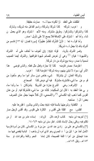 ‫٩٦‬                                                                 ‫ﺃﻧﻴﺲ ﺍﻟﻔﻘﻬﺎﺀ‬

                    ‫ﰒ ﺃﻃﻠﻘﺖ ﻋﻠﻰ ﺍﻟﻌﻘﺪ ﳎﺎﺯﹰﺍ ﻟﻜﻮﻧﻪ ﺳﺒﺒﺎ ﻟـﻪ ﰒ ﺻﺎﺭﺕ ﺣﻘﻴﻘﺔ.‬
                                        ‫ﹰ‬
‫ﻭﰲ ﺍﳌﻐﺮﺏ: ﺷﺮﻛﻪ‪ ‬ﰲ ﻛﺬﺍ ﺷﺮﻛﺎ ﻭﺷﺮﻛﺔﹰ، ﻭﺍﺳﻢ ﺍﻟﻔﺎﻋﻞ ﻣﻨﻪ ﺷﺮﻳﻚ، ﻭﺷﺎﺭﻙ ﰲ‬
                                            ‫ﹰ‬             ‫‪ ‬ﹶ‬
‫ﻛﺬﺍ ﻭﺍﺷﺘﺮﻛﻮﺍ ﻭﺗﺸﺎﺭﻛﻮﺍ. ﻭﻃﺮﻳﻖ ﻣﺸﺘﺮﻙ. ﻭﻣﻨﻪ ﺍﻷﺟﲑ ﺍﳌﺸﺘﺮﻙ ﻭﻫﻮ ﺍﻟﺬﻱ ﻳﻌﻤﻞ ﳌﻦ‬
                  ‫ﺷﺎﺀ. ﻭﺃﻣﺎ ﺃﺟﲑ ﺍﳌﺸﺘﺮﻙ ﻋﻠﻰ ﺍﻹﺿﺎﻓﺔ ﻓﻼ ﻳﺼﺢ ﺇﻻ ﻋﻠﻰ ﺗﺄﻭﻳﻞ ﺍﳌﺼﺪﺭ.‬
‫ﻭﺃﻣﺎ ﻗﻮﻟـﻪ ﺗﻌﺎﱃ: ‪ِ‬ﺇﻥ ﺍﻟﺸﺮﻙ ﻟﹶ ﹸﻠﹾ ٌ ﻋ‪‬ﻈِﻴ ٌ‪] ‬ﺳﻮﺭﺓ ﻟﻘﻤﺎﻥ: ﺁﻳﺔ ٣١[ ﻓﺎﺳﻢ ﻣﻦ‬
                                  ‫ﱠ ﱢ‪  ‬ﻈﻢ ﻢ‬
                                                   ‫ﺃﺷﺮﻙ ﺑﺎﷲ ﺇﺫﺍ ﺟﻌﻞ ﻟـﻪ ﺷﺮﻳﻜﺎ.‬
                                                     ‫ﹰ‬
‫ﻭﻓﺴﺮ ﺍﻟﺸﺮﻙ ﺑﺎﻟﺮﻳﺎﺀ ﰲ ﻗﻮﻟﻪ ‪)) :‬ﺇﻥ ﺃﺧﻮﻑ ﻣﺎ ﺃﺧﺎﻑ ﻋﻠﻰ ﺃﻣﱵ ﺍﻟﺸﺮﻙ‬
‫ﻭﺍﻟﺸﻬﻮﺓ ﺍﳋﻔﻴﺔ(( )١( ﻭﻫﻲ ﺃﻥ ﺗﻌﺮﺽ ﻟﻠﺼﺎﺋﻢ ﺷﻬﻮﺓ ﻓﺘﻮﺍﻗﻌﻬﺎ. ﻭﺍﻟﺸﺮﻙ ﺃﻳﻀﺎ ﺍﻟﻨﺼﻴﺐ‬
         ‫ﹰ‬
                                      ‫ﺗﺴﻤﻴﺔ ﺑﺎﳌﺼﺪﺭ، ﻭﻣﻨﻪ ﺑﻴﻊ ﺷﺮﻙ ﻣﻦ ﺩﺍﺭ ﺷﺮﻛﺔ.‬
‫ﺍﳌﻔﺎﻭﺿﺔ: ﻣﺼﺪﺭ ﻓﺎﻭﺿﻪ ﰲ ﻛﺬﺍ ﺇﺫﺍ ﺟﺎﺭﺍﻩ ﻭﻓﻌﻞ ﻣﺜﻞ ﻓﻌﻠﻪ. ﻭﺍﻟﻨﺎﺱ ﻓﻮﺿﻰ ﰲ ﻫﺬﺍ‬
                   ‫ﺍﻷﻣﺮ ﺃﻱ: ﺳﻮﺍﺀ ﻻ ﺗﺒﺎﻳﻦ ﺑﻴﻨﻬﻢ، ﻭﻣﻨﻪ ﺷﺮﻛﺔ ﺍﳌﻔﺎﻭﺿﺔ ﻛﺬﺍ ﰲ ﺍﳌﻐﺮﺏ.‬
‫ﻭﺷﺮﻛﺔ ﺍﻟﻌﻨﺎﻥ: ﺃﻥ ﻳﺸﺘﺮﻛﺎ ﰲ ﺷﻲﺀ ﺧﺎﺹ ﺩﻭﻥ ﺳﺎﺋﺮ ﺃﻣﻮﺍﳍﻤﺎ ﻭﻫﻮ ﻣﺄﺧﻮﺫ ﻣﻦ‬
                 ‫ﻗﻮﳍﻢ ﻋﻦ ﳍﻤﺎ ﺷﻲﺀ ﻓﺎﺷﺘﺮﻳﺎﻩ ﻣﺸﺘﺮﻛﲔ ﻓﻴﻪ ﺃﻱ ﻋﺮﺽ ﻛﺬﺍ ﰲ ﺍﻟﺼﺤﺎﺡ.‬
‫ﻭﰲ ﺍﻹﺷﺮﺍﻑ: ﻭﻫﻲ ﰲ ﺍﻟﺸﺮﻉ ﻋﺒﺎﺭﺓ ﻋﻦ ﺍﻟﺸﺮﻳﻜﲔ ﻳﺸﺘﺮﻛﺎﻥ ﲟﺎ ﳍﻤﺎ ﻭﺃﺑﺪﺍ‪‬ﻤﺎ،‬
‫ﻭﲰﻲ ﻫﺬﺍ ﺍﻟﻌﻘﺪ ﺑﻪ ﳌﺎ ﻗﺎﻝ ﺍﺑﻦ ﺍﻟﺴﻜﻴﺖ: ﻛﺄﻧﻪ ﻋﻦ ﳍﻤﺎ ﺷﻲﺀ ﻓﺎﺷﺘﺮﻛﺎ ﻓﻴﻪ. ﺃﻭ ﻣﻦ ﻋﻨﺎﻥ‬
                                   ‫‪‬‬
‫ﺍﻟﻔﺮﺱ ﻛﻤﺎ ﺫﻫﺐ ﺇﻟﻴﻪ ﺍﻟﻜﺴﺎﺋﻲ )٢( ﻭﺍﻷﺻﻤﻌﻲ، ﻷﻥ ﻛﻼ ﻣﻨﻬﻤﺎ ﺟﻌﻞ ﻋﻨﺎﻥ ﺍﻟﺘﺼﺮﻑ ﰲ‬
                            ‫‪‬‬
                                                             ‫ﺑﻌﺾ ﺍﳌﺎﻝ ﺇﱃ ﺻﺎﺣﺒﻪ.‬
     ‫ﻭﰲ ﺍﻟﻜﻔﺎﻳﺔ: ﻭﺷﺮﻋﻴﺘﻬﺎ ﺑﺎﻟﺴﻨﺔ ﻓﺈﻧﻪ ‪ ‬ﺑﻌﺚ ﻭﺍﻟﻨﺎﺱ ﻳﺒﺎﺷﺮﻭ‪‬ﺎ ﻓﻘﺮﺭﻫﺎ ﻋﻠﻴﻪ.‬
‫ﺍﻟﻔﻠﹾ ‪ :‬ﳚﻤﻊ ﰲ ﺍﻟﻘﻠﺔ ﻋﻠﻰ ﺃﻓﻠﺲ ﻭﰲ ﺍﻟﻜﺜﺮﺓ ﻋﻠﻰ ﻓﻠﻮﺱ. ﻭﻗﺪ ﺃﻓﻠﺲ ﺍﻟﺮﺟﻞ ﺻﺎﺭ‬‫ﹶﺲ‬
‫)١( ﺃﺧﺮﺟﻪ ﺍﺑﻦ ﻣﺎﺟﻪ ﰲ ﻛﺘﺎﺏ ﺍﻟﺰﻫﺪ، ﻗﺎﻝ ﰲ ﺍﻟﺰﻭﺍﺋﺪ: ﰲ ﺇﺳﻨﺎﺩﻩ ﻋﺎﻣﺮ ﺑﻦ ﻋﺒﺪ ﺍﷲ ﱂ ﺃﺭ ﻣﻦ‬
                       ‫ﺗﻜﻠﻢ ﻓﻴﻪ، ﻭﺑﺎﻗﻲ ﺭﺟﺎﻝ ﺍﻹﺳﻨﺎﺩ ﺛﻘﺎﺕ. ﺍﻧﻈﺮ ﺳﻨﻦ ﺍﺑﻦ ﻣﺎﺟﻪ ٢/٦٠٤١.‬
‫)٢( ﻭﺍﻟﻜﺴﺎﺋﻲ ﻫﻮ ﻋﻠﻰ ﺑﻦ ﲪﺰﺓ ﺑﻦ ﻋﺒﺪ ﺍﷲ ﺑﻦ ‪‬ﻤﻦ ﺑﻦ ﻓﲑﻭﺯ ﺍﻟﻜﺴﺎﺋﻲ. ﻛﺎﻥ ﻣﻦ ﺃﺳﺮﺓ ﻓﺎﺭﺳﻴﺔ‬
‫ﺍﻷﺻﻞ ﺃﺧﺬ ﻋﻦ ﺍﳋﻠﻴﻞ ﺑﻦ ﺃﲪﺪ ﺍﻟﺒﺼﺮﻱ ﻭﻫﻮ ﺍﻟﺬﻱ ﺃﻣﺮﻩ ﺃﻥ ﻳﺬﻫﺐ ﺇﱃ ﺍﻟﺒﺎﺩﻳﺔ ﻟﻴﻘﻀﻲ ﻓﻴﻬﺎ ﺳﻨﲔ‬
‫ﻋﺪﺩﹰﺍ ﻓﻴﺤﺬﻕ ﻋﻦ ﺃﻋﺮﺍ‪‬ﺎ ﺍﻟﻠﻐﺔ ﺍﻟﻔﺼﻴﺤﺔ، ﻛﺎﻥ ﺇﻣﺎﻣﺎ ﰲ ﺍﻟﻨﺤﻮ ﻭﺍﻟﻠﻐﺔ ﻭﺍﻟﻘﺮﺍﺀﺍﺕ ﺗﻮﰲ ﺳﻨﺔ‬
                                   ‫ﹰ‬
                                                           ‫٣٨١ﻫـ ﻭﻗﻴﻞ ٩٨١ﻫـ.‬
 