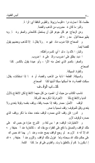 ‫ﺃﻧﻴﺲ ﺍﻟﻔﻘﻬﺎﺀ‬                                                                  ‫٠٧‬
              ‫ﻣﻔﻠﺴﺎﹰ، ﻛﺄﳕﺎ ﺻﺎﺭﺕ ﺩﺭﺍﳘﻪ ﻓﻠﻮﺳﺎ ﻭﺯﻳﻮﻓﺎ. ﻭﺍﻟﻔﻠﻮﺱ ﺍﻟﻨﺎﻓﻘﺔ ﺃﻱ: ﺍﻟﺮﺍﲝﺔ.‬
                                           ‫ﹰ‬      ‫ﹰ‬
                             ‫ﻭﺍﻟ‪‬ﺘﺒ‪‬ﺮ: ﻣﺎ ﻛﺎﻥ ﻏﲑ ﻣﻀﺮﻭﺏ ﻣﻦ ﺍﻟﺬﻫﺐ ﻭﺍﻟﻔﻀﺔ.‬
‫ﻭﻋﻦ ﺍﻟﺰﺟﺎﺝ: ﻫﻮ ﻛﻞ ﺟﻮﻫﺮ ﻗﺒﻞ ﺃﻥ ﻳﺴﺘﻌﻤﻞ ﻛﺎﻟﻨﺤﺎﺱ ﻭﺍﻟﺼﻔﺮ ﻭﻏﲑﳘﺎ. ﻭﺑﻪ‬
                                                    ‫ﻳﻈﻬﺮ ﺻﺤﺔ ﻗﻮﻝ ﳏﻤﺪ ﺭﲪﻪ ﺍﷲ.‬
‫ﻭﰲ ﺍﻟﺼﺤﺎﺡ: ﻓﺈﺫﺍ ﺿﺮﺏ ﺩﻧﺎﻧﲑ ﻓﻬﻮ ﻋﲔ. ﻭﻻ ﻳﻘﺎﻝ ﺗﱪ ﺇﻻ ﻟﻠﺬﻫﺐ ﻭﺑﻌﻀﻬﻢ ﻳﻘﻮﻝ‬
                                                                       ‫ﻟﻠﻔﻀﺔ ﺃﻳﻀﺎ.‬
                                                                        ‫ﹰ‬
                                 ‫ﻭﺍﻟ‪‬ﺒﺎﺭ: ﺍﳍﻼﻙ ﻭﺗﱪﻩ ﺗﺘﺒﲑﹰﺍ ﺃﻱ: ﻛﺴﺮﻩ ﻭﺃﻫﻠﻜﻪ.‬
                                                                      ‫ﺘ ‪‬‬
                       ‫ﺍﳊﺪﻳﺪ: ﻳﻄﻠﻖ ﻋﻠﻰ ﺍﳌﻀﺮﻭﺏ، ﻭﺍﻟﺘﱪ ﻋﻠﻰ ﻏﲑ ﺍﳌﻀﺮﻭﺏ.‬   ‫‪‬‬
‫ﻭﺍﻟ ‪‬ﻔﺮ: ﺑﺎﻟﻀﻢ ﺍﻟﺬﻱ ﺗﻌﻤﻞ ﻣﻨﻪ ﺍﻷﻭﺍﱐ، ﻭﺃﺑﻮ ﻋﺒﻴﺪﺓ ﻳﻘﻮﻝ ﺑﺎﻟﻜﺴﺮ. ﻛﺬﺍ ﰲ‬   ‫ﺼﹾ‪‬‬
                                                                           ‫ﺍﻟﺼﺤﺎﺡ.‬
                                                           ‫ﻭﺍﻟ‪‬ﻘﺮ ﹸ: ﺍﻟﺴﺒﻴﻜﺔ.‬
                                                                     ‫ﻨ ﹾ ‪‬ﺓ‬
‫ﻭﺍﻟﺴﺒﻴﻜﺔ: ﺍﻟﻘﻄﻌﺔ ﺍ ﹸﺬﺍﺑﺔ ﻣﻦ ﺍﻟﺬﻫﺐ ﻭﺍﻟﻔﻀﺔ، ﺃﻭ ﻏﲑﳘﺎ ﺇﺫﺍ ﺍﺳﺘﻄﺎﻟﺖ، ﻳﻘﺎﻝ:‬
                                                       ‫ﳌ‬
                        ‫ﺳﺒﻜﺖ ﺍﻟﻔﻀﺔ ﻭﻏﲑﻫﺎ ﺃﺳﺒﻜﻬﺎ ﺳﺒﻜﺎ ﺃﺫﺑﺘﻬﺎ ﻛﺬﺍ ﰲ ﺍﻟﺼﺤﺎﺡ.‬
                                                ‫ﹰ‬
                              ‫ﻛﺘـﺎﺏ ﺍﻟﻮﻗـﻒ‬
‫ﺗﻨﺎﺳﺐ ﺍﻟﻜﺘﺎﺏ ﻣﻦ ﺣﻴﺚ ﺃﻥ ﺍﳌﻘﺼﻮﺩ ﻣﻦ ﻛﻞ ﻣﻨﻬﻤﺎ ﺍﻻﻧﺘﻔﺎﻉ ﻟﻜﻦ ﺍﻻﻧﺘﻔﺎﻉ ﺑﺎﻷﻭﻝ‬
                          ‫ﰲ ﺍﻟﺪﻧﻴﺎ ﻭﺍﻻﻧﺘﻔﺎﻉ ﺑﺎﻟﺜﺎﱐ ﰲ ﺍﻵﺧﺮﺓ ﻭﻟﺬﺍ ﺫﻛﺮﻩ ﺑﻌﺪ ﺍﻟﺸﺮﻛﺔ.‬
‫ﺍﻟﻮﻗﻒ ﰲ ﺍﻷﺻﻞ: ﻣﺼﺪﺭ ﻭﻗﻔﻪ ﺇﺫﺍ ﺣﺒﺴﻪ ﻭﻗﻔﺎﹰ، ﻭﻭﻗﻒ ﺑﻨﻔﺴﻪ ﻭﻗﻮﻓﺎ ﻳﺘﻌﺪﻯ ﻭﻻ‬
          ‫ﹰ‬
                                      ‫ﻳﺘﻌﺪﻯ ﻭﻗﻴﻞ ﻟﻠﻤﻮﻗﻮﻑ: ﻭﻗﻒ ﺗﺴﻤﻴﺔ ﺑﺎﳌﺼﺪﺭ.‬
                                                     ‫‪‬‬
‫ﻭﰲ ﺍﻟﺪﺭﺭ: ﻓﺈﻥ ﻭﻗﻒ ﺍﻟﺬﻱ ﻣﺼﺪﺭﻩ ﺍﻟﻮﻗﻒ ﻣﺘﻌﺪﺩ ﻣﻌﻨﺎﻩ ﻣﺎ ﺫﻛﺮ ﻭﻭﻗﻒ ﺍﻟﺬﻱ‬
                                                            ‫ﻣﺼﺪﺭﻩ ﺍﻟﻮﻗﻮﻑ ﻻﺯﻡ.‬
‫ﻭﰲ ﺍﻻﺧﺘﻴﺎﺭﺍﺕ: ﺍﻟﻮﻗﻒ: ﻫﻮ ﺍﳊﺒﺲ ﻟﻐﺔ، ﻭﰲ ﺍﻟﺸﺮﻉ: ﻋﺒﺎﺭﺓ ﻋﻦ ﺣﺒﺲ ﺍﻟﻌﲔ ﻋﻠﻰ‬
‫ﻣﻠﻚ ﺍﻟﻮﺍﻗﻒ ﻭﺍﻟﺘﺼﺪﻕ ﺑﺎﳌﻨﺎﻓﻊ ﻋﻠﻰ ﺍﻟﻔﻘﺮﺍﺀ ﻣﻊ ﺑﻘﺎﺀ ﺍﻟﻌﲔ، ﻛﺎﻟﻌﺎﺭﻳﺔ ﻋﻨﺪ ﺃﰊ ﺣﻨﻴﻔﺔ ﺭﲪﻪ‬
‫ﺍﷲ ﺇﻻ ﺃﻧﻪ ﻏﲑ ﻻﺯﻡ ﺣﱴ ﻟﻮ ﺭﺟﻊ ﺍﻟﻮﺍﻗﻒ ﻳﺼﺢ ﻋﻨﺪﻩ، ﻭﻋﻨﺪﳘﺎ ﺭﲪﻬﻤﺎ ﺍﷲ ﺣﺒﺲ ﺍﻟﻌﲔ‬
‫ﻋﻠﻰ ﺣﻜﻢ ﻣﻠﻚ ﺍﷲ ﺳﺒﺤﺎﻧﻪ ﻭﺗﻌﺎﱃ ﻓﻴﺰﻭﻝ ﻣﻠﻚ ﺍﻟﻮﺍﻗﻒ. ﻭﺍﻟﻠﺰﻭﻡ ﻋﻨﺪ ﺃﰊ ﺣﻨﻴﻔﺔ ﺭﲪﻪ ﺍﷲ‬
             ‫ﺇﳕﺎ ﻳﻜﻮﻥ ﺑﺎﳊﻜﻢ ﺃﻭ ﺑﺎﻟﺘﻌﻠﻴﻖ ﺑﺎﳌﻮﺕ. ﻭﺍﻟﻔﺘﻮﻯ ﻋﻠﻰ ﻗﻮﳍﻤﺎ. ﻛﺬﺍ ﰲ ﺍﻟﺘﺘﻤﺔ.‬
 