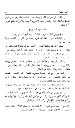 ‫١٧‬                                                                  ‫ﺃﻧﻴﺲ ﺍﻟﻔﻘﻬﺎﺀ‬

‫ﻭﰲ ﺍﻟﻜﺎﰲ: ﺃﻥ ﻋﻤﺮ ‪ ‬ﻗﺎﻝ: ﻳﺎ ﺭﺳﻮﻝ ﺍﷲ ﺇﱐ ﺍﺳﺘﻔﺪﺕ ﻣﺎﻻ ﻭﻫﻮ ﻋﻨﺪﻱ ﻧﻔﻴﺲ‬
                 ‫ﹰ‬
‫ﺃﺃﺗﺼﺪﻕ ﺑﻪ؟ ﻓﻘﺎﻝ ‪)) :‬ﺗﺼﺪﻕ ﺑﺄﺻﻠﻪ ﻻ ﻳﺒﺎﻉ ﻭﻻ ﻳﻮﻫﺐ ﻭﻻ ﻳﻮﺭﺙ ﻟﻴﻨﺘﻔﻊ ﺑﺜﻤﺮﻩ((‬

                                                          ‫)١(. ﺍﳊﺪﻳﺚ.‬
                              ‫ﻛﺘـﺎﺏ ﺍﻟﺒـﻴﻮﻉ‬
           ‫ﳌﺎ ﻓﺮﻍ ﻣﻦ ﺑﻴﺎﻥ ﺍﻟﻌﺒﺎﺩﺍﺕ ﺷﺮﻉ ﰲ ﺍﳌﻌﺎﻣﻼﺕ ﻭﻗﺪﻡ ﺍﻟﺒﻴﻊ ﻷﻧﻪ ﺃﻛﺜﺮ ﻭﻗﻮﻋﺎ.‬
            ‫ﹰ‬
‫ﻭﰲ ﺍﻹﺷﺮﺍﻑ: ﺍﻟﺒﻴﻊ ﰲ ﺍﻟﻠﻐﺔ: ﺃﺧﺬ ﺷﻲﺀ ﻭﺇﻋﻄﺎﺀ ﺷﻲﺀ ﺁﺧﺮ. ﻭﰲ ﺍﻟﺸﺮﻳﻌﺔ: ﻋﺒﺎﺭﺓ‬
                                                                 ‫ﻋﻦ ﺇﳚﺎﺏ ﻭﻗﺒﻮﻝ.‬
‫ﰒ ﺍﺧﺘﻠﻔﻮﺍ: ﻫﻞ ﻳﺸﺘﺮﻁ ﺫﻟﻚ ﺍﻟﻘﺒﻮﻝ ﰲ ﺍﻷﺷﻴﺎﺀ ﺍﳋﻄﲑﺓ ﻭﺍﻟﺘﺎﻓﻬﺔ؟! ﻓﻘﺎﻝ ﻣﺎﻟﻚ ﻭﺃﺑﻮ‬
  ‫ﺣﻨﻴﻔﺔ ﰲ ﺭﻭﺍﻳﺔ: ﻻ ﻳﺸﺘﺮﻁ ﺫﻟﻚ ﰲ ﺍﳋﻄﲑﺓ ﻭﻻ ﰲ ﺍﻟﺘﺎﻓﻬﺔ ﻭﻛﻠﻤﺎ ﺭﺁﻩ ﺍﻟﻨﺎﺱ ﺑﻴﻊ ﻓﻬﻮ ﺑﻴﻊ.‬
‫ﻭﻗﺎﻝ ﺍﻟﺸﺎﻓﻌﻲ ﺭﲪﻪ ﺍﷲ: ﳚﺐ ﰲ ﺍﻷﺷﻴﺎﺀ ﺍﳋﻄﲑﺓ ﻭﺍﻟﺘﺎﻓﻬﺔ. ﻭﻗﺎﻝ ﺃﲪﺪ ﺭﲪﻪ ﺍﷲ‬
                                                 ‫ﳚﺐ ﰲ ﺍﳋﻄﲑﺓ ﻭﻻ ﳚﺐ ﰲ ﺍﻟﺘﺎﻓﻬﺔ.‬
‫ﻭﺍﺧﺘﻠﻔﻮﺍ ﻫﻞ ﻳﻨﻌﻘﺪ ﺑﺎﳌﻌﺎﻃﺎﺓ؟: ﻓﻘﺎﻝ ﺃﺑﻮ ﺣﻨﻴﻔﺔ ﺭﲪﻪ ﺍﷲ ﰲ ﺇﺣﺪﻯ ﺭﻭﺍﻳﺘﻴﻪ‬
‫ﻭﺍﻟﺸﺎﻓﻌﻲ ﻭﺃﲪﺪ ﰲ ﺇﺣﺪﻯ ﺭﻭﺍﻳﺘﻴﻪ: ﻻ ﻳﻨﻌﻘﺪ، ﻭﻗﺎﻝ ﻣﺎﻟﻚ ﺭﲪﻪ ﺍﷲ: ﻳﻨﻌﻘﺪ، ﻭﻋﻦ ﺃﰊ‬
                                          ‫ﺣﻨﻴﻔﺔ ﻭﺃﲪﺪ ﻣﺜﻠﻪ ﻭﻫﺬﺍ ﰲ ﻛﻠﻬﺎ ﻋﻠﻰ ﺍﻹﻃﻼﻕ.‬
‫ﻭﺍﺗﻔﻘﻮﺍ ﻋﻠﻰ ﺃﻥ ﺑﻴﻊ ﺍﻟﻌﲔ ﺍﻟﻄﺎﻫﺮﺓ ﺻﺤﻴﺢ، ﻭﺍﺧﺘﻠﻔﻮﺍ ﰲ ﺍﻟﻌﲔ ﺍﻟﻨﺠﺴﺔ ﰲ ﻧﻔﺴﻬﺎ،‬
‫ﻓﻘﺎﻝ ﻣﺎﻟﻚ ﻭﺍﻟﺸﺎﻓﻌﻲ ﻭﺃﲪﺪ ﺭﲪﻬﻢ ﺍﷲ ﺗﻌﺎﱃ: ﻻ ﳚﻮﺯ ﺑﻴﻌﻬﺎ، ﻭﺍﺳﺘﺜﲎ ﻣﺎﻟﻚ ﺭﲪﻪ ﺍﷲ‬
                                            ‫ﺟﻮﺍﺯ ﻣﺎ ﻓﻴﻪ ﺍﳌﻨﻔﻌﺔ ﻣﻨﻬﺎ ﻛﺎﻟﻜﻠﺐ ﻭﺍﻟﺴﺮﺟﲔ.‬
‫ﻭﻣﻨﺎﺳﺒﺔ ﺍﻟﺒﻴﻊ ﻟﻠﻮﻗﻒ ﻣﻦ ﺣﻴﺚ ﺇﻥ ﻛﻼ ﻣﻨﻬﻤﺎ ﻳﺰﻳﻞ ﺍﳌﻠﻚ، ﻓﻔﻲ ﺍﻟﻮﻗﻒ ﻳﺰﻭﻝ ﻋﻦ‬
                                          ‫ﹰ‬
                  ‫ﻣﻠﻚ ﺍﻟﻮﺍﻗﻒ ﺑﻌﺪ ﺣﻜﻢ ﺍﳊﺎﻛﻢ ﻣﻦ ﻏﲑ ﺃﻥ ﻳﺪﺧﻞ ﰲ ﻣﻠﻚ ﺍﳌﻮﻗﻮﻑ ﻋﻠﻴﻪ.‬
‫ﻭﰲ ﺍﻟﺒﻴﻊ ﻳﺰﻭﻝ ﻋﻦ ﻣﻠﻚ ﺍﻟﺒﺎﻳﻊ ﻭﻳﺪﺧﻞ ﰲ ﻣﻠﻚ ﺍﳌﺸﺘﺮﻱ. ﻭﺇﳕﺎ ﻗﺪﻡ ﺍﻟﻮﻗﻒ ﻭﱂ‬
‫ﻳﻌﻜﺲ ﻷﻧﻪ ﻛﺎﳌﻔﺮﺩ، ﻭﺍﻟﺒﻴﻊ ﻛﺎﳌﺮﻛﺐ ﻣﻦ ﺣﻴﺚ ﺇﻥ ﺍﻟﻮﻗﻒ ﻓﻴﻪ ﺯﻭﺍﻝ ﺑﻼ ﺩﺧﻮﻝ ﻭﺍﻟﺒﻴﻊ ﻓﻴﻪ‬
                            ‫ﺯﻭﺍﻝ ﻭﺩﺧﻮﻝ ﻭﺍﳌﻔﺮﺩ ﺳﺎﺑﻖ ﻋﻠﻰ ﺍﳌﺮﻛﺐ ﻛﺬﺍ ﰲ ﻏﺎﻳﺔ ﺍﻟﺒﻴﺎﻥ.‬
‫)١( ﻳﺮﺟﻊ ﺇﱃ ﺍﻟﺒﺨﺎﺭﻱ ﻣﻊ ﺍﻟﻔﺘﺢ ٥/٤٥٣ ﻛﺘﺎﺏ ﺍﻟﺸﺮﻭﻁ ﻭﻣﺴﻠﻢ ٣/٥٥٢١ ﻛﺘﺎﺏ ﺍﻟﻮﺻﻴﺔ‬
                ‫ﻭﺍﻟﻨﺴﺎﺋﻲ ٦/١٩١ ﻛﺘﺎﺏ ﺍﻷﺣﺒﺎﺱ ﻭﺍﺑﻦ ﻣﺎﺟﻪ ٢/١٠٨ ﻛﺘﺎﺏ ﺍﻟﺼﺪﻗﺎﺕ.‬
 