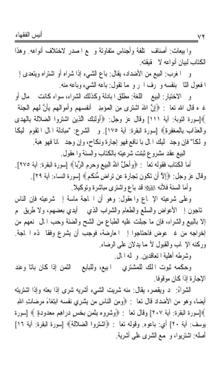 ‫ﺃﻧﻴﺲ ﺍﻟﻔﻘﻬﺎﺀ‬                                                                              ‫٢٧‬
‫ﻭﺍﳌﺒﻴﻌﺎﺕ: ﺃﺻﻨﺎﻑ ﳐﺘﻠﻔﺔ ﻭﺃﺟﻨﺎﺱ ﻣﺘﻔﺎﻭﺗﺔ ﻭﲨﻊ ﺍﳌﺼﺪﺭ ﻻﺧﺘﻼﻑ ﺃﻧﻮﺍﻋﻪ. ﻭﻫﺬﺍ‬
                                                                  ‫ﺍﻟﻜﺘﺎﺏ ﻟﺒﻴﺎﻥ ﺃﻧﻮﺍﻋﻪ ﻻ ﳊﻘﻴﻘﺘﻪ.‬
‫ﻭﰲ ﺍﳌﻐﺮﺏ: ﺍﻟﺒﻴﻊ ﻣﻦ ﺍﻷﺿﺪﺍﺩ، ﻳﻘﺎﻝ: ﺑﺎﻉ ﺍﻟﺸﻲﺀ ﺇﺫﺍ ﺷﺮﺍﻩ ﺃﻭ ﺍﺷﺘﺮﺍﻩ ﻭﻳﺘﻌﺪﻯ ﺇﱃ‬
                        ‫ﺍﳌﻔﻌﻮﻝ ﺍﻟﺜﺎﱐ ﺑﻨﻔﺴﻪ ﻭﲝﺮﻑ ﺍﳉﺮ ﻭ‪‬ﻤﺎ ﺗﻘﻮﻝ: ﺑﺎﻋﻪ ﺍﻟﺸﻲﺀ ﻭﺑﺎﻋﻪ ﻣﻨﻪ.‬
‫ﻭﰲ ﺍﻻﺧﺘﻴﺎﺭ: ﺍﻟﺒﻴﻊ ﰲ ﺍﻟﻠﻐﺔ: ﻣﻄﻠﻖ ﺍﳌﺒﺎﺩﻟﺔ ﻭﻛﺬﻟﻚ ﺍﻟﺸﺮﺍﺀ، ﺳﻮﺍﺀ ﻛﺎﻧﺖ ﰲ ﻣﺎﻝ ﺃﻭ‬
  ‫ﻏﲑﻩ ﻗﺎﻝ ﺍﷲ ﺗﻌﺎﱃ: ‪ِ‬ﺇﻥ ﺍﷲ ﺍﺷﺘﺮ‪‬ﻯ ﻣﻦ ﺍﻟﹾﻤ‪‬ﺆ‪‬ﻣﻨﲔ ﹶﺃ‪‬ﻧ ﹸﺴ ‪‬ﻢ ﻭﹶﺃﻣﻮ‪‬ﺍﹶﻟﻬﻢ ِﺑﺄﻥ ﹶﻟ ‪  ‬ﺍﹾﻟﺠﻨﺔ‬
  ‫ِِ ‪ ‬ﻔ ‪‬ﻬ ‪     ‬ﹶ ﱠ ﻬﻢ ‪ ‬ﹶ‬                      ‫ﱠ َ ‪ ِ ‬‬
‫‪]‬ﺳﻮﺭﺓ ﺍﻟﺘﻮﺑﺔ: ﺁﻳﺔ ١١١[ ﻭﻗﺎﻝ ﻋﺰ ﻭﺟﻞ: ‪‬ﹸﻭﹶﻟﺌﻚ ﺍﱠﻟﺬِﻳﻦ ﺍﺷ‪‬ﺘ‪‬ﺮ‪ ‬ﺍ ﺍﻟﻀﻼﹶﻟﺔ ﺑِﺎﹾﻟﻬﺪ‪‬ﻯ‬
      ‫ﻭ ‪‬ﹶﹶ ‪‬‬                    ‫‪‬‬     ‫ﺃ ِ ‪‬‬
‫ﻭ‪‬ﺍﹾﻟﻌﺬﹶﺍﺏ ﺑِﺎﹾﻟﻤﻐﻔﺮﺓ‪] ‬ﺳﻮﺭﺓ ﺍﻟﺒﻘﺮﺓ: ﺁﻳﺔ ٥٧١[. ﻭﰲ ﺍﻟﺸﺮﻉ: ﻣﺒﺎﺩﻟﺔ ﺍﳌﺎﻝ ﺍﳌﺘﻘﻮﻡ ﲤﻠﻴﻜﺎ‬
‫ﹰ‬                                                                             ‫‪ِ ِ   ‬‬
          ‫ﻭﲤﻠﻜﺎ ﻓﺈﻥ ﻭﺟﺪ ﲤﻠﻴﻚ ﺍﳌﺎﻝ ﺑﺎﳌﻨﺎﻓﻊ ﻓﻬﻮ ﺇﺟﺎﺭﺓ ﻭﻧﻜﺎﺡ، ﻭﺇﻥ ﻭﺟﺪ ﳎﺎﻧﺎ ﻓﻬﻮ ﻫﺒﺔ.‬
                     ‫ﹰ‬                                                                   ‫ﹰ‬
                         ‫ﰒ ﺍﻟﺒﻴﻊ ﻋﻘﺪ ﻣﺸﺮﻭﻉ ﺛﺒﺘﺖ ﺷﺮﻋﻴﺘﻪ ﺑﺎﻟﻜﺘﺎﺏ ﻭﺍﻟﺴﻨﺔ ﻭﺍﳌﻌﻘﻮﻝ.‬
‫ﺃﻣﺎ ﺍﻟﻜﺘﺎﺏ ﻓﻘﻮﻟﻪ ﺗﻌﺎﱃ: ‪‬ﻭﹶﺃﺣﻞ ﺍﷲ ﺍﹾﻟﺒﻴﻊ ﻭﺣﺮﻡ ﺍﻟﺮﺑ‪‬ﺎ‪] ‬ﺳﻮﺭﺓ ﺍﻟﺒﻘﺮﺓ: ﺁﻳﺔ ٥٧٢[.‬
                                    ‫‪  ‬ﱠ ُ ‪      ‬ﱢ‬
         ‫ﻭﻗﺎﻝ ﻋﺰ ﻭﺟﻞ: ‪ِ‬ﺇﻻ ﺃﹶﻥ ‪‬ﺗ ﹸﻮﻥ ِﺗﺠ‪‬ﺎﺭﺓ ﻋ‪‬ﻦ ‪‬ﺗﺮ‪‬ﺍﺽ ﻣﻨﻜﻢ‪] ‬ﺳﻮﺭﺓ ﺍﻟﻨﺴﺎﺀ: ﺁﻳﺔ ٩٢[.‬
                                       ‫ٍ ﱢ‪ ‬ﹸ ‪‬‬             ‫ﱠ ﻜ ﹶ ‪‬ﹰ‬
                                ‫ﻭﺃﻣﺎ ﺍﻟﺴﻨﺔ ﻓﻸﻧﻪ ‪ ‬ﻗﺪ ﺑﺎﻉ ﻭﺍﺷﺘﺮﻯ ﻣﺒﺎﺷﺮﺓ ﻭﺗﻮﻛﻴﻼ.‬
                                  ‫ﹰ‬
‫ﻭﻋﻠﻰ ﺷﺮﻋﻴﺘﻪ ﺍﻹﲨﺎﻉ ﻭﺍﳌﻌﻘﻮﻝ: ﻭﻫﻮ ﺃﻥ ﺍﳊﺎﺟﺔ ﻣﺎﺳﺔ ﺇﱃ ﺷﺮﻋﻴﺘﻪ ﻓﺈﻥ ﺍﻟﻨﺎﺱ‬
‫ﳛﺘﺎﺟﻮﻥ ﺇﱃ ﺍﻷﻋﻮﺍﺽ ﻭﺍﻟﺴﻠﻊ ﻭﺍﻟﻄﻌﺎﻡ ﻭﺍﻟﺸﺮﺍﺏ ﺍﻟﺬﻱ ﰲ ﺃﻳﺪﻱ ﺑﻌﻀﻬﻢ، ﻭﻻ ﻃﺮﻳﻖ ﳍﻢ‬
‫ﺇﻻ ﺑﺎﻟﺒﻴﻊ ﻭﺍﻟﺸﺮﺍﺀ، ﻓﺈﻥ ﻣﺎ ﺟﺒﻠﺖ ﻋﻠﻴﻪ ﺍﻟﻄﺒﺎﻉ ﻣﻦ ﺍﻟﺸﺢ ﻭﺍﻟﻀﻨﺔ ﻭﺣﺐ ﺍﳌﺎﻝ ﳝﻨﻌﻬﻢ ﻣﻦ‬
‫ﺇﺧﺮﺍﺟﻪ ﻣﻦ ﻏﲑ ﻋﻮﺽ ﻓﺎﺣﺘﺎﺟﻮﺍ ﺇﱃ ﺍﳌﻌﺎﺭﺿﺔ، ﻓﻮﺟﺐ ﺃﻥ ﻳﺸﺮﻉ ﻭﻓﻘﺎ ﳍﺬﻩ ﺍﳊﺎﺟﺔ.‬
                 ‫ﹰ‬
                                              ‫ﻭﺭﻛﻨﻪ ﺍﻹﳚﺎﺏ ﻭﺍﻟﻘﺒﻮﻝ ﻷ‪‬ﻤﺎ ﻳﺪﻻﻥ ﻋﻠﻰ ﺍﻟﺮﺿﺎﺀ.‬
                                                       ‫ﻭﺷﺮﻃﻪ ﺃﻫﻠﻴﺔ ﺍﳌﺘﻌﺎﻗﺪﻳﻦ. ﻭﳏﻠﻪ ﺍﳌﺎﻝ.‬
‫ﻭﺣﻜﻤﻪ ﺛﺒﻮﺕ ﺍﳌﻠﻚ ﻟﻠﻤﺸﺘﺮﻱ ﰲ ﺍﳌﺒﻴﻊ، ﻭﻟﻠﺒﺎﻳﻊ ﰲ ﺍﻟﺜﻤﻦ ﺇﺫﺍ ﻛﺎﻥ ﺑﺎﺗﺎ ﻭﻋﻨﺪ‬
        ‫ﹰ‬
                                                                        ‫ﺍﻹﺟﺎﺭﺓ ﺇﺫﺍ ﻛﺎﻥ ﻣﻮﻗﻮﻓﺎ.‬
                                                                         ‫ﹰ‬
‫ﺍﻟﺸﺮ‪‬ﺍﺀ: ﳝﺪ ﻭﻳﻘﺼﺮ، ﻳﻘﺎﻝ: ﻣﻨﻪ ﺷﺮﻳﺖ ﺍﻟﺸﻲﺀ ﺃﺷﺮﻳﻪ ﺷﺮﻯ ﺇﺫﺍ ﺑﻌﺘﻪ ﻭﺇﺫﺍ ﺍﺷﺘﺮﻳﺘﻪ‬
                           ‫‪‬‬                                                         ‫ِ ُ‬
  ‫ﺃﻳﻀﺎﹰ، ﻭﻫﻮ ﻣﻦ ﺍﻷﺿﺪﺍﺩ ﻗﺎﻝ ﺗﻌﺎﱃ: ‪‬ﻭﻣﻦ ﺍﻟ‪‬ﺎﺱ ﻣ‪‬ﻦ ‪‬ﻳﺸﺮِﻱ ‪‬ﻧﻔﺴ ‪ ‬ﺍ‪‬ﺑﺘﻐ‪‬ﺎﺀ ﻣﺮﺿ‪‬ﺎﺕ ﺍﷲ‬
  ‫ﹾ ‪‬ﻪ ِ َ ‪ِ ِ  ‬‬                   ‫‪‬‬        ‫‪  ِ‬ﻨ ِ‬
‫‪]‬ﺳﻮﺭﺓ ﺍﻟﺒﻘﺮﺓ: ﺁﻳﺔ ٧٠٢[ ﻭﻗﺎﻝ ﺗﻌﺎﱃ: ‪‬ﻭﺷﺮﻭ‪ِ  ‬ﺑﺜﻤﻦ ‪‬ﺑﺨﺲ ﺩ ‪‬ﺍﻫﻢ ﻣﻌ ‪‬ﻭﺩﺓ ‪] ‬ﺳﻮﺭﺓ‬
             ‫‪   ‬ﻩ ﹶ ‪ ٍ  ٍ ‬ﺭ ِ ‪  ‬ﺪ ‪ٍ ‬‬
‫ﻳﻮﺳﻒ: ﺁﻳﺔ ٠٢[ ﺃﻱ: ﺑﺎﻋﻮﻩ. ﻭﻗﻮﻟﻪ ﺗﻌﺎﱃ: ‪‬ﺍﺷ‪  ‬ﺍ ﺍﻟﻀﻼﹶﻟﺔ‪] ‬ﺳﻮﺭﺓ ﺍﻟﺒﻘﺮﺓ: ﺁﻳﺔ ٦١[‬
                                ‫ﺘﺮﻭ ‪ ‬ﹶ ﹶ‬
                                                        ‫ﺃﺻﻠﻪ: ﺍﺷﺘﺮﻳﻮﺍ، ﻭﳚﻤﻊ ﺍﻟﺸﺮﻯ ﻋﻠﻰ ﺃﺷﺮﻳﺔ.‬
 