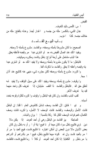 ‫٥٧‬                                                                    ‫ﺃﻧﻴﺲ ﺍﻟﻔﻘﻬﺎﺀ‬

                                                                       ‫ﺍﻟﻘﺒﺾ.‬
                                              ‫ﺍﳉﺲ: ﺍﻟﻠﻤﺲ ﺑﺎﻟﻴﺪ ﻟﻠﺘﻌﺮﻑ.‬
                                                            ‫ﹶ ‪ ‬ﱠ‪ ‬‬
‫ﻋﺪ‪ ‬ﹸ ﺍﻟﺸﻲﺀ ﺑﺎﻟﻜﺴﺮ: ﻣﺜﻠﻪ ﻣﻦ ﺟﻨﺴﻪ ﻭﰲ ﺍﳌﻘﺪﺍﺭ ﺃﻳﻀﺎ. ﻭﻋﺪﹸ ‪ ‬ﺑﺎﻟﻔﺘﺢ: ﻣﺜﻠﻪ ﻣﻦ‬
                ‫ﹰ ‪ ‬ﻟﻪ‬                                            ‫ِﻝ‬
                                                  ‫ﺧﻼﻑ ﺟﻨﺴﻪ. ﻛﺬﺍ ﰲ ﺍﳌﻐﺮﺏ.‬
                          ‫ﺑـﺎﺏ ﺍﻟﺒﻴـﻊ ﺍﻟﻔـﺎﺳـﺪ‬
    ‫ﺍﻟﺼﺤﻴﺢ: ﻣﺎ ﻛﺎﻥ ﻣﺸﺮﻭﻃﺎ ﺑﺄﺻﻠﻪ ﻭﻭﺻﻔﻪ، ،ﻭﺍﻟﻔﺎﺳﺪ: ﻣﺸﺮﻭﻉ ﺑﺄﺻﻠﻪ ﻻ ﻭﺻﻔﻪ.‬
                                                       ‫ﹰ‬
   ‫ﻭﻳﻔﻴﺪ ﺍﳌﻠﻚ ﻋﻨﺪ ﺍﺗﺼﺎﻝ ﺍﻟﻘﺒﺾ ﺑﻪ، ﺣﱴ ﻟﻮ ﺍﺷﺘﺮﻯ ﻋﺒﺪﹰﺍ ﲞﻤﺮ ﻭﻗﺒﻀﻪ ﻓﺄﻋﺘﻘﻪ ﻳﻌﺘﻖ.‬
            ‫ﰒ ﻫﺬﺍ ﺍﻟﺒﺎﺏ ﻣﺸﺘﻤﻞ ﻋﻠﻰ ﺃﺭﺑﻌﺔ ﺃﻧﻮﺍﻉ: ﺑﺎﻃﻞ ﻭﻓﺎﺳﺪ ﻭﻣﻜﺮﻭﻩ ﻭﻣﻮﻗﻮﻑ.‬
‫ﻓﺎﻟﺒﺎﻃﻞ: ﻣﺎ ﻻ ﻳﻜﻮﻥ ﻣﺸﺮﻭﻋﺎ ﺑﺄﺻﻠﻪ ﻭﻭﺻﻔﻪ ﻭﻻ ﻳﻔﻴﺪ ﺍﳌﻠﻚ ﺣﱴ ﻟﻮ ﺍﺷﺘﺮﻯ ﻋﺒﺪﹰﺍ‬
                                                    ‫ﹰ‬
                                    ‫ﲟﻴﺘﻪ ﻭﻗﺒﻀﻪ ﻭﺃﻋﺘﻘﻪ ﻻ ﻳﻌﺘﻖ. ﻭﺍﻟﻔﺎﺳﺪ ﻣﺎ ﺫﻛﺮﻧﺎﻩ ﺁﻧﻔﺎﹰ.‬
 ‫ﻭﺍﳌﻜﺮﻭﻩ: ﻣﺸﺮﻭﻉ ﺑﺄﺻﻠﻪ ﻭﻭﺻﻔﻪ ﻟﻜﻦ ﺟﺎﻭﺭﻩ ﺷﻲﺀ ﻣﻨﻬﻲ ﻋﻨﻪ ﻛﺎﻟﺒﻴﻊ ﻋﻨﺪ ﺃﺫﺍﻥ‬
                                                                              ‫ﺍﳉﻤﻌﺔ.‬
 ‫ﻭﺍﳌﻮﻗﻮﻑ: ﻣﺸﺮﻭﻉ ﺑﺄﺻﻠﻪ ﻭﻭﺻﻔﻪ ﻭﻳﻔﻴﺪ ﺍﳌﻠﻚ ﻋﻠﻰ ﺳﺒﻴﻞ ﺍﻟﺘﻮﻗﻒ ﻭﻻ ﻳﻔﻴﺪ ﲤﺎﻣﻪ‬
 ‫ﻟﺘﻌﻠﻖ ﺣﻖ ﺍﻟﻐﲑ. ﻓﺎﻟﺒﺎﻃﻞ ﻭﺍﻟﻔﺎﺳﺪ ‪‬ﺬﺍ ﺍﻟﺘﻔﺴﲑ ﻣﺘﺒﺎﻳﻨﺎﻥ، ﺇﺫﺍ ﰲ ﺗﻌﺮﻳﻒ ﻛﻞ ﻭﺍﺣﺪ ﻣﻨﻬﻤﺎ‬
                                                                ‫ﻗﻴﺪ ﻳﻨﺎﰲ ﺗﻌﺮﻳﻒ ﺍﻵﺧﺮ.‬
 ‫ﰒ ﻟﻘﺐ ﺍﻟﺒﺎﺏ ﺑﺎﻟﻔﺎﺳﺪ ﻭﺇﻥ ﻛﺎﻥ ﻓﻴﻪ ﺍﻟﺒﺎﻃﻞ ﻭﺍﳌﻮﻗﻮﻑ ﻭﺍﳌﻜﺮﻭﻩ ﻟﻜﺜﺮﺓ ﻭﻗﻮﻋﻪ ﺑﺘﻌﺪﺩ‬
                                                                               ‫ﺃﺳﺒﺎﺑﻪ.‬
 ‫ﻭﰲ ﺗﺒﻴﲔ ﺍﳊﻘﺎﺋﻖ: ﻷﻥ ﺍﻟﻔﺎﺳﺪ ﻭﺻﻒ ﺷﺎﻣﻞ ﻛﺎﻟﻌﺮﺽ ﺍﻟﻌﺎﻡ ﳌﺎ ﻗﻠﻨﺎ: ﺇﻥ ﺍﻟﺒﺎﻃﻞ‬
 ‫ﻓﺎﺋﺖ ﺍﻷﺻﻞ ﻭﺍﻟﻮﺻﻒ، ﻭﺍﻟﻔﺎﺳﺪ ﻓﺎﺋﺖ ﺍﻟﻮﺻﻒ ﻻ ﺍﻷﺻﻞ، ﻭﺍﳌﻜﺮﻭﻩ ﻓﺎﺋﺖ ﻭﺻﻒ‬
                  ‫ﺍﻟﻜﻤﺎﻝ، ﻓﻌﻢ ﻓﻮﺍﺕ ﺍﻟﻮﺻﻒ ﺍﻟﻜﻞ ﻛﺎﳊﺮﻛﺔ ﺑﺎﻟﻨﺴﺒﺔ ﺇﱃ ﺍﳊﻴﻮﺍﻥ ﻭﺍﻟﻨﺒﺎﺕ.‬
 ‫ﰒ ﺍﻟﻀﺎﺑﻄﺔ ﰲ ﲤﻴﻴﺰ ﺍﻟﻔﺎﺳﺪ ﻣﻦ ﺍﻟﺒﺎﻃﻞ ﻭﻫﻲ ﺃﻥ ﺃﺣﺪ ﺍﻟﻌﻮﺿﲔ ﺇﺫﺍ ﱂ ﻳﻜﻦ ﻣﺎﻻ ﰲ‬
    ‫ﹰ‬
 ‫ﺩﻳﻦ ﲰﺎﻭﻱ ﻓﺎﻟﺒﻴﻊ ﺑﺎﻃﻞ ﺳﻮﺍﺀ ﻛﺎﻥ ﻣﺒﻴﻌﺎ ﺃﻭ ﲦﻨﺎ ﻓﺒﻴﻊ ﺍﳌﻴﺘﺔ ﺃﻭ ﺍﳊﺮ ﺃﻭ ﺑﻪ ﺑﺎﻃﻞ ﻭﺇﻥ ﻛﺎﻥ ﰲ‬
                                           ‫ﹰ‬      ‫ﹰ‬
 ‫ﺑﻌﺾ ﺍﻷﺩﻳﺎﻥ ﻣﺎﻻ ﺩﻭﻥ ﺍﻟﺒﻌﺾ ﺇﻥ ﺃﻣﻜﻦ ﺍﻋﺘﺒﺎﺭﻩ ﲦﻨﺎ ﻓﺎﻟﺒﻴﻊ ﻓﺎﺳﺪ، ﻓﺒﻴﻊ ﺍﻟﻌﺒﺪ ﺑﺎﳋﻤﺮ ﺃﻭ‬
                                  ‫ﹰ‬                                  ‫ﹰ‬
 ‫ﺍﳋﻤﺮ ﺑﺎﻟﻌﺒﺪ ﻓﺎﺳﺪ ﻭﺇﻥ ﺗﻌﲔ ﻛﻮﻧﻪ ﻣﺒﻴﻌﺎ ﻓﺎﻟﺒﻴﻊ ﺑﺎﻃﻞ، ﻓﺒﻴﻊ ﺍﳋﻤﺮ ﺑﺎﻟﺪﺭﺍﻫﻢ ﺃﻭ ﺍﻟﺪﺭﺍﻫﻢ‬
                                                ‫ﹰ‬
 ‫ﺑﺎﳋﻤﺮ ﺑﺎﻃﻞ. ﻭﰲ ﺍﻟﻜﻔﺎﻳﺔ: ﺇﺫﺍ ﻛﺎﻥ ﺃﺣﺪ ﺍﻟﻌﻮﺿﲔ ﺃﻭ ﻛﻼﳘﺎ ﳏﺮﻣﺎ ﻓﺎﻟﺒﻴﻊ ﻓﺎﺳﺪ، ﻓﺎﻟﻔﺎﺳﺪ‬
                      ‫ﹰ‬
 