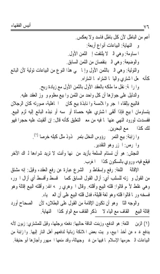 ‫ﺃﻧﻴﺲ ﺍﻟﻔﻘﻬﺎﺀ‬                                                                         ‫٦٧‬
                                           ‫ﺃﻋﻢ ﻣﻦ ﺍﻟﺒﺎﻃﻞ ﻷﻥ ﻛﻞ ﺑﺎﻃﻞ ﻓﺎﺳﺪ ﻭﻻ ﻳﻌﻜﺲ.‬
                                                   ‫ﻭﰲ ﺍﻟﻨﻬﺎﻳﺔ: ﺍﻟﺒﻴﺎﻋﺎﺕ ﺃﻧﻮﺍﻉ ﺃﺭﺑﻌﺔ:‬
                                      ‫ﺍﳌﺴﺎﻭﻣﺔ: ﻭﻫﻲ ﺍﻟﱵ ﻻ ﻳﻠﺘﻔﺖ ﺇﱃ ﺍﻟﺜﻤﻦ ﺍﻷﻭﻝ.‬
                                     ‫ﻭﺍﻟﻮﺿﻴﻌﺔ: ﻭﻫﻲ ﺍﻟﱵ ﺑﻨﻘﺼﺎﻥ ﻣﻦ ﺍﻟﺜﻤﻦ ﺍﻟﺴﺎﺑﻖ.‬
‫ﻭﺍﻟﺘﻮﻟﻴﺔ: ﻭﻫﻲ ﺍﻟﱵ ﺑﺎﻟﺜﻤﻦ ﺍﻷﻭﻝ ﻭﺇﳕﺎ ﲰﻲ ﻫﺬﺍ ﺍﻟﻨﻮﻉ ﻣﻦ ﺍﻟﺒﻴﺎﻋﺎﺕ ﺗﻮﻟﻴﺔ ﻷﻥ ﺍﻟﺒﺎﺋﻊ‬
                                               ‫ﻛﺄﻧﻪ ﳚﻌﻞ ﺍﳌﺸﺘﺮﻱ ﻭﺍﻟﻴﺎ ﳌﺎ ﺍﺷﺘﺮﺍﻩ ﲟﺎ ﺍﺷﺘﺮﺍﻩ.‬
                                                                    ‫ﹰ‬
                   ‫ﻭﺍﳌﺮﺍﲝﺔ: ﻧﻘﻞ ﻣﺎ ﻣﻠﻜﻪ ﺑﺎﻟﻌﻘﺪ ﺍﻷﻭﻝ ﺑﺎﻟﺜﻤﻦ ﺍﻷﻭﻝ ﻣﻊ ﺯﻳﺎﺩﺓ ﺭﺑﺢ.‬
       ‫ﻭﺍﻟﺪﻟﻴﻞ ﻋﻠﻰ ﺟﻮﺍﺯﻫﺎ ﺃﻥ ﻛﻞ ﻭﺍﺣﺪ ﻣﻦ ﺍﻟﺜﻤﻦ ﻭﺍﳌﺒﻴﻊ ﻣﻌﻠﻮﻡ ﻭﳚﻮﺯ ﺍﻟﻌﻘﺪ ﻋﻠﻴﻪ.‬
‫ﻓﺎﻟﺒﻴﻊ ﺑﺈﻟﻘﺎﺀ ﺍﳊﺠﺮ ﻭﺍﳌﻼﻣﺴﺔ ﻭﺍﳌﻨﺎﺑﺬﺓ ﺑﻴﻊ ﻛﺎﻥ ﰲ ﺍﳉﺎﻫﻠﻴﺔ، ﺻﻮﺭﺗﻪ ﻛﺎﻥ ﺍﻟﺮﺟﻼﻥ‬
‫ﻳﺘﺴﺎﻭﻣﺎﻥ ﺍﳌﺒﻴﻊ ﻓﺈﺫﺍ ﺃﻟﻘﻰ ﺍﳌﺸﺘﺮﻱ ﻋﻠﻴﻪ ﺣﺼﺎﺓ ﺃﻭ ﳌﺴﻪ ﺃﻭ ﻧﺒﺬﻩ ﺍﻟﺒﺎﺋﻊ ﺇﻟﻴﻪ ﻟﺰﻡ ﺍﻟﺒﻴﻊ.‬
‫ﻓﻔﺴﺪﺕ ﻟﻮﺭﻭﺩ ﺍﻟﻨﻬﻲ ﻋﻨﻬﺎ ﳌﺎ ﻓﻴﻪ ﻣﻦ ﻣﻌﲎ ﺍﻟﺘﻌﻠﻴﻖ ﻛﺄﻧﻪ ﻗﺎﻝ: ﺇﻥ ﺃﻟﻘﻴﺖ ﻋﻠﻴﻪ ﺣﺠﺮﹰﺍ ﻓﻬﻮ‬
                                                                  ‫ﻟﻚ ﻛﺬﺍ ﰲ ﳎﻤﻊ ﺍﻟﺒﺤﺮﻳﻦ.‬
              ‫ﻭﺍﳌﺰ‪‬ﺍ‪‬ﺑ‪‬ﻨ ﹸ: ﺑﻴﻊ ﺍﻟﺘﻤﺮ ﰲ ﺭﺅﻭﺱ ﺍﻟﻨﺨﻞ ﺑﺘﻤﺮ ﳎﺬﻭﺫ ﻣﺜﻞ ﻛﻴﻠﻪ ﺧﺮﺻﺎ )١(.‬
                    ‫ﹰ‬                                                        ‫ﺔ‬
                                                        ‫ﻭﺍﳋﺮ‪ : ‬ﺍﳊﺰﺭ ﻭﻫﻮ ﺍﻟﺘﻘﺪﻳﺮ.‬
                                                                            ‫ﹶﺹ‬
‫ﺍﻟ‪‬ﻨﺠ‪‬ﺶ: ﻫﻮ ﺃﻥ ﺗﺴﺘﺎﻡ ﺍﻟﺴﻠﻌﺔ ﺑﺄﺯﻳﺪ ﻣﻦ ﲦﻨﻬﺎ ﻭﺃﻧﺖ ﻻ ﺗﺮﻳﺪ ﺷﺮﺍﺀﻫﺎ ﻟﲑﺍﻙ ﺍﻵﺧﺮ‬
                                                 ‫ﻓﻴﻘﻊ ﻓﻴﻪ، ﻭﺭﻭﻱ ﺑﺎﻟﺴﻜﻮﻥ ﻛﺬﺍ ﰲ ﺍﳌﻐﺮﺏ.‬
‫ﺍﻹﻗﺎﻟﺔ ﰲ ﺍﻟﻠﻐﺔ: ﺭﻓﻊ ﻭﺇﺳﻘﺎﻁ ﻭﰲ ﺍﻟﺸﺮﻉ ﻋﺒﺎﺭﺓ ﻋﻦ ﺭﻓﻊ ﺍﻟﻌﻘﺪ، ﻭﻗﻴﻞ: ﺇﻧﻪ ﻣﺸﺘﻖ‬
‫ﻣﻦ ﺍﻟﻘﻮﻝ ﻭﳘﺰﺗﻪ ﻟﻠﺴﻠﺐ ﺃﻱ: ﺃﺯﺍﻝ ﺍﻟﻘﻮﻝ ﺍﻟﺴﺎﺑﻖ ﻛﻤﺎ ﰲ ﻗﺴﻂ ﻭﺃﻗﺴﻂ ﺃﻱ ﺃﺯﺍﻝ ﺍﳉﻮﺭ،‬
‫ﻭﻫﻲ ﻏﻠﻂ ﻷ‪‬ﻢ ﻗﺎﻟﻮﺍ: ﻗﻠﺘﻪ ﺍﻟﺒﻴﻊ ﻭﺃﻗﻠﺘﻪ. ﻭﻗﺎﻝ ﺍﳉﻮﻫﺮﻱ ﺭﲪﻪ ﺍﷲ: ﻭﺃﻗﻠﺘﻪ ﺍﻟﺒﻴﻊ ﺇﻗﺎﻟﺔ ﻭﻫﻮ‬
      ‫ﹰ‬
                      ‫ﻓﺴﺨﻪ ﻭﺭﲟﺎ ﻗﺎﻟﻮﺍ ﻗﻠﺘﻪ ﻭﻫﻮ ﻟﻐﺔ ﻗﻠﻴﻠﺔ، ﻓﺪﻝ ﻗﻠﺘﻪ ﺍﻟﺒﻴﻊ ﻋﻠﻰ ﺃﻥ ﺍﻟﻌﲔ ﻳﺎﺀ.‬
‫ﻭﺍﻟﻮﺟﻪ ﺍﻟﺜﺎﱐ ﻭﻫﻮ ﺃﻥ ﺗﻜﻮﻥ ﺍﻹﻗﺎﻣﺔ ﻣﻦ ﺍﻟﻘﻮﻝ ﻋﻠﻰ ﺍﻟﺒﻄﻼﻥ، ﻷﻥ ﰲ ﺍﻟﺼﺤﺎﺡ ﺃﻭﺭﺩ‬
                     ‫ﺇﻗﺎﻟﺔ ﺍﻟﺒﻴﻊ ﰲ ﺍﻟﻘﺎﻑ ﻣﻊ ﺍﻟﻴﺎﺀ ﻻ ﰲ ﺫﻛﺮ ﺍﻟﻘﺎﻑ ﻣﻊ ﺍﻟﻮﺍﻭ ﻛﺬﺍ ﰲ ﺍﻟﻨﻬﺎﻳﺔ.‬
‫)١( ﺍﻟ ‪‬ﺑﻦ ﰲ ﺍﻟﻠﻐﺔ: ﻫﻮ ﺍﻟﺪﻓﻊ، ﻭﺯﺑﻨﺖ ﺍﻟﻨﺎﻗﺔ ﺣﺎﻟﺒﻬﺎ: ﺩﻓﻌﺘﻪ ﺑﺮﺟﻠﻬﺎ، ﻭﻗﻴﻞ ﻟﻠﻤﺸﺘﺮﻱ: ﺯﺑﻮﻥ ﻷﻧﻪ‬
                                                                             ‫ﺰ ‪‬‬
‫ﻳﺪﻓﻊ ﻏﲑﻩ ﻋﻦ ﺃﺧﺬ ﺍﳌﺒﻴﻊ، ﻭﲰﻴﺖ ﺑﻌﺾ ﺍﳌﻼﺋﻜﺔ ﺯﺑﺎﻧﻴﺔ ﻟﺪﻓﻌﻬﻢ ﺃﻫﻞ ﺍﻟﻨﺎﺭ ﺇﻟﻴﻬﺎ. ﻭﺍﳌﺰﺍﺑﻨﺔ ﻣﻦ‬
  ‫ﺍﻟﺒﻴﺎﻋﺎﺕ ﺍﻟﱵ ﺣﺮﻣﻬﺎ ﺍﻹﺳﻼﻡ ﳌﺎ ﻓﻴﻬﺎ ﻣﻦ ﻏﱭ ﻭﺟﻬﺎﻟﺔ، ﻭﻗﺪ ﻣﻨﻌﻬﺎ ﺍﳉﻤﻬﻮﺭ ﻭﺃﺟﺎﺯﻫﺎ ﺃﺑﻮ ﺣﻨﻴﻔﺔ.‬
 