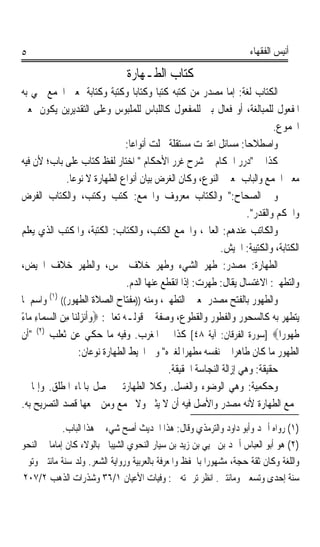 ‫٥‬                                                                        ‫ﺃﻧﻴﺲ ﺍﻟﻔﻘﻬﺎﺀ‬

                                 ‫ﻛﺘﺎﺏ ﺍﻟﻄـﻬﺎﺭﺓ‬
‫ﺍﻟﻜﺘﺎﺏ ﻟﻐﺔ: ﺇﻣﺎ ﻣﺼﺪﺭ ﻣﻦ ﻛﺘﺒﻪ ﻛﺘﺒﺎ ﻭﻛﺘﺎﺑﺎﹰ ﻭﻛﺘﺒﺔ ﻭﻛﺘﺎﺑﺔﹰ ﲟﻌﲎ ﺍﳉﻤﻊ ﲰﻲ ﺑﻪ‬
                               ‫ﹰ‬              ‫ﹰ‬
‫ﺍﳌﻔﻌﻮﻝ ﻟﻠﻤﺒﺎﻟﻐﺔ، ﺃﻭ ﻓﻌﺎﻝ ‪‬ﲏ ﻟﻠﻤﻔﻌﻮﻝ ﻛﺎﻟﻠﺒﺎﺱ ﻟﻠﻤﻠﺒﻮﺱ ﻭﻋﻠﻰ ﺍﻟﺘﻘﺪﻳﺮﻳﻦ ﻳﻜﻮﻥ ﲟﻌﲎ‬
                                                               ‫ﺑ‬
                                                                                ‫ﺍ‪‬ﻤﻮﻉ.‬
                                    ‫ﻭﺍﺻﻄﻼﺣﺎ: ﻣﺴﺎﺋﻞ ﺍﻋﺘﱪﺕ ﻣﺴﺘﻘﻠﺔ ﴰﻠﺖ ﺃﻧﻮﺍﻋﺎ:‬
                                     ‫ﹰ‬                                 ‫ﹰ‬
‫ﻛﺬﺍ ﰲ ﺩﺭﺭ ﺍﳊﻜﺎﻡ ﰲ ﺷﺮﺡ ﻏﺮﺭ ﺍﻷﺣﻜﺎﻡ  ﺍﺧﺘﺎﺭ ﻟﻔﻆ ﻛﺘﺎﺏ ﻋﻠﻰ ﺑﺎﺏ؛ ﻷﻥ ﻓﻴﻪ‬
              ‫ﻣﻌﲏ ﺍﳉﻤﻊ ﻭﺍﻟﺒﺎﺏ ﲟﻌﲎ ﺍﻟﻨﻮﻉ، ﻭﻛﺎﻥ ﺍﻟﻐﺮﺽ ﺑﻴﺎﻥ ﺃﻧﻮﺍﻉ ﺍﻟﻄﻬﺎﺭﺓ ﻻ ﻧﻮﻋﺎ.‬
               ‫ﹰ‬
‫ﻭﰲ ﺍﻟﺼﺤﺎﺡ: ﻭﺍﻟﻜﺘﺎﺏ ﻣﻌﺮﻭﻑ ﻭﺍﳉﻤﻊ: ﻛ‪‬ﺘﺐ ﻭﻛ‪‬ﺘ ‪ ،‬ﻭﺍﻟﻜﺘﺎﺏ ﺍﻟﻔﺮﺽ‬
                        ‫ﹸ ‪ ‬ﹸﺐ‬
                                                                        ‫ﻭﺍﳊﻜﻢ ﻭﺍﻟﻘﺪﺭ.‬
‫ﻭﺍﻟﻜﺎﺗﺐ ﻋﻨﺪﻫﻢ: ﺍﻟﻌﺎﱂ، ﻭﺍﳉﻤﻊ ﺍﻟﻜﹶﺘ‪ ، ‬ﻭﺍﻟ ﹸ‪‬ﺎﺏ: ﺍﻟﻜ‪‬ﺘ‪‬ﺒﺔ، ﻭﺍﳌﻜﹾﺘﺐ ﺍﻟﺬﻱ ﻳﻌﻠﻢ‬
            ‫ﹸ ‪‬‬             ‫ﹶ‬       ‫ﺐ ﻜﺘ‬
                                                                 ‫ﺍﻟﻜﺘﺎﺑﺔ، ﻭﺍﻟﻜﺘﻴﺒﺔ: ﺍﳉﻴﺶ.‬
‫ﺍﻟﻄﻬﺎﺭﺓ: ﻣﺼﺪﺭ: ﻃﻬﺮ ﺍﻟﺸﻲﺀ ﻭﻃﻬﺮ ﺧﻼﻑ ﳒﺲ، ﻭﺍﻟﻄﻬﺮ ﺧﻼﻑ ﺍﳊﻴﺾ،‬
                                    ‫ﻭﺍﻟﺘﻄﻬﲑ: ﺍﻻﻏﺘﺴﺎﻝ ﻳﻘﺎﻝ: ﻃ ‪‬ﺮﺕ: ﺇﺫﺍ ﺍﻧﻘﻄﻊ ﻋﻨﻬﺎ ﺍﻟﺪﻡ.‬
                                                          ‫ﹶﻬ ‪ ‬‬
‫ﻭﺍﻟﻄ ‪‬ﻮﺭ ﺑﺎﻟﻔﺘﺢ ﻣﺼﺪﺭ ﲟﻌﲎ ﺍﻟﺘﻄﻬﲑ، ﻭﻣﻨﻪ ))ﻣﻔﺘﺎﺡ ﺍﻟﺼﻼﺓ ﺍﻟﻄﻬﻮﺭ(( )١( ﻭﺍﺳﻢ ﳌﺎ‬  ‫ﹶﻬ ‪‬‬
‫ﻳﺘﻄﻬﺮ ﺑﻪ ﻛﺎﻟﺴﺤﻮﺭ ﻭﺍﻟﻔﻄﻮﺭ ﻭﺍﻟﻘﻄﻮﻉ، ﻭﺻﻔﺔ ﰲ ﻗﻮﻟـﻪ ﺗﻌﺎﱄ: ‪‬ﻭﹶﺃ‪‬ﻧﺰﹾﻟﻨ‪‬ﺎ ﻣﻦ ﺍﻟﺴﻤ‪‬ﺎﺀ ﻣ‪‬ﺎﺀ‬
‫‪ً ِ  ِ  ‬‬
‫ﻃ ‪‬ﻮﺭ‪‬ﺍ‪] ‬ﺳﻮﺭﺓ ﺍﻟﻔﺮﻗﺎﻥ: ﺁﻳﺔ ٨٤[ ﻛﺬﺍ ﰲ ﺍﳌﻐﺮﺏ. ﻭﻓﻴﻪ ﻣﺎ ﺣﻜﻲ ﻋﻦ ﺛﻌﻠﺐ )٢( ﺃﻥ‬              ‫ﹶﻬ‬
                     ‫ﺍﻟﻄﻬﻮﺭ ﻣﺎ ﻛﺎﻥ ﻃﺎﻫﺮﹰﺍ ﰲ ﻧﻔﺴﻪ ﻣﻄﻬﺮﹰﺍ ﻟﻐﲑﻩ ﻭﰲ ﺍﶈﻴﻂ ﺍﻟﻄﻬﺎﺭﺓ ﻧﻮﻋﺎﻥ:‬
                                                ‫ﺣﻘﻴﻘﺔ: ﻭﻫﻲ ﺇﺯﺍﻟﺔ ﺍﻟﻨﺠﺎﺳﺔ ﺍﳊﻘﻴﻘﺔ.‬
‫ﻭﺣﻜﻤِﻴﺔ: ﻭﻫﻲ ﺍﻟﻮﺿﻮﺀ ﻭﺍﻟﻐﺴﻞ. ﻭﻛﻼ ﺍﻟﻄﻬﺎﺭﺗﲔ ﳛﺼﻞ ﺑﺎﳌﺎﺀ ﺍﳌﻄﻠﻖ. ﻭﺇﳕﺎ ﱂ‬            ‫‪‬ﹾ‬
‫ﲡﻤﻊ ﺍﻟﻄﻬﺎﺭﺓ ﻷﻧﻪ ﻣﺼﺪﺭ ﻭﺍﻷﺻﻞ ﻓﻴﻪ ﺃﻥ ﻻ ﻳﺜﲎ ﻭﻻ ﳚﻤﻊ ﻭﻣﻦ ﲨﻌﻬﺎ ﻗﺼﺪ ﺍﻟﺘﺼﺮﻳﺢ ﺑﻪ.‬

              ‫)١( ﺭﻭﺍﻩ ﺃﲪﺪ ﻭﺃﺑﻮ ﺩﺍﻭﺩ ﻭﺍﻟﺘﺮﻣﺬﻱ ﻭﻗﺎﻝ: ﻫﺬﺍ ﺍﳊﺪﻳﺚ ﺃﺻﺢ ﺷﻲﺀ ﰲ ﻫﺬﺍ ﺍﻟﺒﺎﺏ.‬
‫)٢( ﻫﻮ ﺃﺑﻮ ﺍﻟﻌﺒﺎﺱ ﺃﲪﺪ ﺑﻦ ﳛﻴﻲ ﺑﻦ ﺯﻳﺪ ﺑﻦ ﺳﻴﺎﺭ ﺍﻟﻨﺤﻮﻱ ﺍﻟﺸﻴﺒﺎﱐ ﺑﺎﻟﻮﻻﺀ ﻛﺎﻥ ﺇﻣﺎﻣ‪‬ﺎ ﰲ ﺍﻟﻨﺤﻮ‬
‫ﻭﺍﻟﻠﻐﺔ ﻭﻛﺎﻥ ﺛﻘﺔ ﺣﺠﺔ، ﻣﺸﻬﻮﺭﹰﺍ ﺑﺎﳊﻔﻆ ﻭﺍﳌﻌﺮﻓﺔ ﺑﺎﻟﻌﺮﺑﻴﺔ ﻭﺭﻭﺍﻳﺔ ﺍﻟﺸﻌﺮ. ﻭﻟﺪ ﺳﻨﺔ ﻣﺎﺋﺘﲔ ﻭﺗﻮﰲ‬
‫ﺳﻨﺔ ﺇﺣﺪﻯ ﻭﺗﺴﻌﲔ ﻭﻣﺎﺋﺘﲔ. ﺍﻧﻈﺮ ﺗﺮﲨﺘﻪ ﰲ: ﻭﻓﻴﺎﺕ ﺍﻷﻋﻴﺎﻥ ١/٦٣ ﻭﺷﺬﺭﺍﺕ ﺍﻟﺬﻫﺐ ٢/٧٠٢‬
 