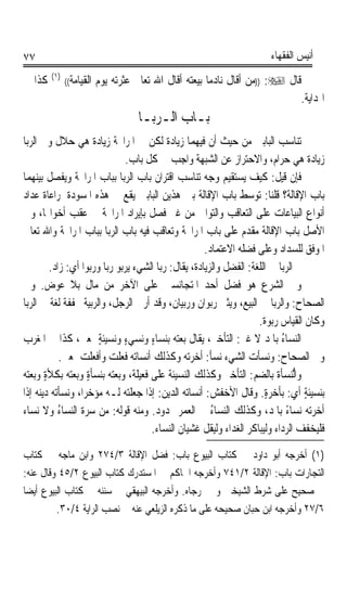 ‫٧٧‬                                                                    ‫ﺃﻧﻴﺲ ﺍﻟﻔﻘﻬﺎﺀ‬
        ‫)١(‬
‫ﻛﺬﺍ ﰲ‬         ‫ﺍﻟﻘﻴﺎﻣﺔ((‬   ‫ﻗﺎﻝ ‪)) :‬ﻣﻦ ﺃﻗﺎﻝ ﻧﺎﺩﻣﺎ ﺑﻴﻌﺘﻪ ﺃﻗﺎﻝ ﺍﷲ ﺗﻌﺎﱃ ﻋﺜﺮﺗﻪ ﻳﻮﻡ‬
                                                       ‫ﹰ‬
                                                                             ‫ﺍﳍﺪﺍﻳﺔ.‬
                                    ‫ﺑـﺎﺏ ﺍﻟـﺮﺑـﺎ‬
‫ﺗﻨﺎﺳﺐ ﺍﻟﺒﺎﺑﲔ ﻣﻦ ﺣﻴﺚ ﺃﻥ ﻓﻴﻬﻤﺎ ﺯﻳﺎﺩﺓ ﻟﻜﻦ ﰲ ﺍﳌﺮﺍﲝﺔ ﺯﻳﺎﺩﺓ ﻫﻲ ﺣﻼﻝ ﻭﰲ ﺍﻟﺮﺑﺎ‬
                               ‫ﺯﻳﺎﺩﺓ ﻫﻲ ﺣﺮﺍﻡ، ﻭﺍﻻﺣﺘﺮﺍﺯ ﻋﻦ ﺍﻟﺸﺒﻬﺔ ﻭﺍﺟﺐ ﰲ ﻛﻞ ﺑﺎﺏ.‬
‫ﻓﺈﻥ ﻗﻴﻞ: ﻛﻴﻒ ﻳﺴﺘﻘﻴﻢ ﻭﺟﻪ ﺗﻨﺎﺳﺐ ﺍﻗﺘﺮﺍﻥ ﺑﺎﺏ ﺍﻟﺮﺑﺎ ﺑﺒﺎﺏ ﺍﳌﺮﺍﲝﺔ ﻭﻳﻔﺼﻞ ﺑﻴﻨﻬﻤﺎ‬
‫ﺑﺎﺏ ﺍﻹﻗﺎﻟﺔ؟ ﻗﻠﻨﺎ: ﺗﻮﺳﻂ ﺑﺎﺏ ﺍﻹﻗﺎﻟﺔ ﺑﲔ ﻫﺬﻳﻦ ﺍﻟﺒﺎﺑﲔ ﻳﻘﻊ ﰲ ﻫﺬﻩ ﺍﳌﺴﻮﺩﺓ ﳌﺮﺍﻋﺎﺓ ﻋﺪﺍﺩ‬
‫ﺃﻧﻮﺍﻉ ﺍﻟﺒﻴﺎﻋﺎﺕ ﻋﻠﻰ ﺍﻟﺘﻌﺎﻗﺐ ﻭﺍﻟﺘﻮﺍﱄ ﻣﻦ ﻏﲑ ﻓﺼﻞ ﺑﺈﻳﺮﺍﺩ ﺍﳌﺮﺍﲝﺔ ﰲ ﻋﻘﺐ ﺃﺧﻮﺍ‪‬ﺎ، ﻭﰲ‬
‫ﺍﻷﺻﻞ ﺑﺎﺏ ﺍﻹﻗﺎﻟﺔ ﻣﻘﺪﻡ ﻋﻠﻰ ﺑﺎﺏ ﺍﳌﺮﺍﲝﺔ ﻭﺗﻌﺎﻗﺐ ﻓﻴﻪ ﺑﺎﺏ ﺍﻟﺮﺑﺎ ﺑﺒﺎﺏ ﺍﳌﺮﺍﲝﺔ ﻭﺍﷲ ﺗﻌﺎﱃ‬
                                                      ‫ﺍﳌﻮﻓﻖ ﻟﻠﺴﺪﺍﺩ ﻭﻋﻠﻰ ﻓﻀﻠﻪ ﺍﻻﻋﺘﻤﺎﺩ.‬
         ‫ﰒ ﺍﻟﺮﺑﺎ ﰲ ﺍﻟﻠﻐﺔ: ﺍﻟﻔﻀﻞ ﻭﺍﻟﺰﻳﺎﺩﺓ، ﻳﻘﺎﻝ: ﺭﺑﺎ ﺍﻟﺸﻲﺀ ﻳﺮﺑﻮ ﺭﺑﺎ ﻭﺭﺑﻮﹰﺍ ﺃﻱ: ﺯﺍﺩ.‬
‫ﻭﰲ ﺍﻟﺸﺮﻉ ﻫﻮ ﻓﻀﻞ ﺃﺣﺪ ﺍﳌﺘﺠﺎﻧﺴﲔ ﻋﻠﻰ ﺍﻵﺧﺮ ﻣﻦ ﻣﺎﻝ ﺑﻼ ﻋﻮﺽ. ﻭﰲ‬
‫ﺍﻟﺼﺤﺎﺡ: ﻭﺍﻟﺮﺑﺎ ﰲ ﺍﻟﺒﻴﻊ، ﻭﻳﺜﲎ ﺭﺑﻮﺍﻥ ﻭﺭﺑﻴﺎﻥ، ﻭﻗﺪ ﺃﺭﰉ ﺍﻟﺮﺟﻞ، ﻭﺍﻟﺮﺑﻴﺔ ﳐﻔﻔﺔ ﻟﻐﺔ ﰲ ﺍﻟﺮﺑﺎ‬
                                                                     ‫ﻭﻛﺎﻥ ﺍﻟﻘﻴﺎﺱ ﺭﺑﻮﺓ.‬
                                                                       ‫ﹰ‬
‫ﺍﻟ‪‬ﻨﺴ‪‬ﺎﺀ ﺑﺎﳌﺪ ﻻ ﻏﲑ: ﺍﻟﺘﺄﺧﲑ، ﻳﻘﺎﻝ ﺑﻌﺘﻪ ﺑﻨﺴﺎﺀ ﻭﻧﺴﻲﺀ ﻭﻧﺴﻴﺌﺔ ﲟﻌﲎ، ﻛﺬﺍ ﰲ ﺍﳌﻐﺮﺏ‬
                        ‫ٍ‬      ‫ٍ‬      ‫ٍ‬                                     ‫ُ‬
            ‫ﻭﰲ ﺍﻟﺼﺤﺎﺡ: ﻭﻧﺴﺄﺕ ﺍﻟﺸﻲﺀ ﻧﺴﺄ: ﺃﺧﺮﺗﻪ ﻭﻛﺬﻟﻚ ﺃﻧﺴﺎﺗﻪ ﻓﻌﻠﺖ ﻭﺃﻓﻌﻠﺖ ﲟﻌﲎ.‬
                                                        ‫ﹰ‬
‫ﻭﺍﱡﻨﺴﺄﺓ ﺑﺎﻟﻀﻢ: ﺍﻟﺘﺄﺧﲑ ﻭﻛﺬﻟﻚ ﺍﻟﻨﺴﻴﺌﺔ ﻋﻠﻰ ﻓﻌﻴﻠﺔ، ﻭﺑﻌﺘﻪ ﺑﻨﺴﺄﺓ ﻭﺑﻌﺘﻪ ﺑﻜﻸﺓ ﻭﺑﻌﺘﻪ‬
       ‫ٍ‬             ‫ٍ‬                                                          ‫ﻟ‬
‫ﺑﻨﺴﻴﺌﺔ ﺃﻱ: ﺑﺄﺧﺮﺓٍ. ﻭﻗﺎﻝ ﺍﻷﺧﻔﺶ: ﺃﻧﺴﺎﺗﻪ ﺍﻟﺪﻳﻦ: ﺇﺫﺍ ﺟﻌﻠﺘﻪ ﻟـﻪ ﻣﺆﺧﺮﺍﹰ، ﻭﻧﺴﺄﺗﻪ ﺩﻳﻨﻪ ﺇﺫﺍ‬ ‫ٍ‬
‫ﺃﺧﺮﺗﻪ ﻧﺴﺎﺀ ﺑﺎﳌﺪ، ﻭﻛﺬﻟﻚ ﺍﻟﻨﺴﺎﺀ ﰲ ﺍﻟﻌﻤﺮ ﳑﺪﻭﺩ. ﻭﻣﻨﻪ ﻗﻮﻟﻪ: ﻣﻦ ﺳ ‪‬ﺓ ﺍﻟﻨﺴﺎﺀ ﻭﻻ ﻧﺴﺎﺀ‬
            ‫ُ‬       ‫‪‬ﺮ‬                                  ‫ُ‬                     ‫ً‬
                                      ‫ﻓﻠﻴﺨﻔﻒ ﺍﻟﺮﺩﺍﺀ ﻭﻟﻴﺒﺎﻛﺮ ﺍﻟﻐﺪﺍﺀ ﻭﻟﻴﻘﻞ ﻏﺸﻴﺎﻥ ﺍﻟﻨﺴﺎﺀ.‬
‫)١( ﺃﺧﺮﺟﻪ ﺃﺑﻮ ﺩﺍﻭﺩ ﰲ ﻛﺘﺎﺏ ﺍﻟﺒﻴﻮﻉ ﺑﺎﺏ: ﻓﻀﻞ ﺍﻹﻗﺎﻟﺔ ٣/٤٧٢ ﻭﺍﺑﻦ ﻣﺎﺟﻪ ﰲ ﻛﺘﺎﺏ‬
‫ﺍﻟﺘﺠﺎﺭﺍﺕ ﺑﺎﺏ: ﺍﻹﻗﺎﻟﺔ ٢/١٤٧ ﻭﺃﺧﺮﺟﻪ ﺍﳊﺎﻛﻢ ﰲ ﺍﳌﺴﺘﺪﺭﻙ ﻛﺘﺎﺏ ﺍﻟﺒﻴﻮﻉ ٢/٥٤ ﻭﻗﺎﻝ ﻋﻨﻪ:‬
‫ﰲ ﺻﺤﻴﺢ ﻋﻠﻰ ﺷﺮﻁ ﺍﻟﺸﻴﺨﲔ ﻭﱂ ﳜﺮﺟﺎﻩ. ﻭﺃﺧﺮﺟﻪ ﺍﻟﺒﻴﻬﻘﻲ ﰲ ﺳﻨﻨﻪ ﰲ ﻛﺘﺎﺏ ﺍﻟﺒﻴﻮﻉ ﺃﻳﻀﺎ‬
‫ﹰ‬
         ‫٦/٧٢ ﻭﺃﺧﺮﺟﻪ ﺍﺑﻦ ﺣﺒﺎﻥ ﺻﺤﻴﺤﻪ ﻋﻠﻰ ﻣﺎ ﺫﻛﺮﻩ ﺍﻟﺰﻳﻠﻌﻲ ﻋﻨﻪ ﰲ ﻧﺼﺐ ﺍﻟﺮﺍﻳﺔ ٤/٠٣.‬
 