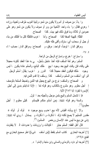 ‫٩٧‬                                                                          ‫ﺃﻧﻴﺲ ﺍﻟﻔﻘﻬﺎﺀ‬

‫ﻭﺍﳋﺒ‪‬ﺎﺀ: ﻣﻦ ﺻﻮﻑ ﺃﻭ ﺃﺩﻡ ﻭﻻ ﻳﻜﻮﻥ ﻣﻦ ﺷﻌﺮ، ﻭﺃﺑﻨﻴﺔ ﺍﻟﻌﺮﺏ ﻃﺮﺍﻑ ﻭﺃﺧﺒﻴﺔ، ﻭﺯﺍﺩﻩ‬         ‫ِ ُ‬
‫ﺍﳉﻮﻫﺮﻱ ﻓﻘﺎﻝ: ﻭﺍﳋﺒﺎﺀ ﻭﺍﺣﺪ ﺍﻷﺧﺒﻴﺔ ﻣﻦ ﻭﺑﺮ ﺃﻭ ﺻﻮﻑ ﻭﻻ ﻳﻜﻮﻥ ﻣﻦ ﺷﻌﺮ ﻭﻫﻮ ﻋﻠﻰ‬
                                   ‫ﻋﻤﻮﺩﻳﻦ ﺃﻭ ﺛﻼﺛﺔ، ﻭﻣﺎ ﻓﻮﻕ ﺫﻟﻚ ﻓﻬﻮ ﺑﻴﺖ. ﻛﺬﺍ ﰲ ﺍﻟﺼﺤﺎﺡ.‬
‫ﺍﻟﻈﻠﺔ: ﻛﻬﻴﺌﺔ ﺍﻟ ‪‬ﻔﺔ ﻛﺬﺍ ﰲ ﺍﻟﺼﺤﺎﺡ. ﻭﺃﻣﺎ ﰲ ﺍﳌﻐﺮﺏ ﻓﺎﻟﻈﻠﺔ ﻛﻞ ﻣﺎ ﺃﻇﻠﻚ ﻣﻦ ﺑﻨﺎﺀ‬
                           ‫ﹸﱠ ﹸ‬                                      ‫ﺼ‬           ‫ﹸﱠ ﹸ‬
                                               ‫ﺃﻭ ﺟﺒﻞ ﺃﻭ ﺳﺤﺎﺏ ﺃﻱ: ﺳﺘﺮﻙ ﻭﺃﻟﻘﻰ ﻇﻠﻪ ﻋﻠﻴﻚ.‬
‫ﻭﻣﺮﺍﻓﻖ ﺍﻟﺪﺍﺭ: ﺍﳌﺘﻮﺿﺄ، ﺍﻟﻮﺍﺣﺪ: ﻣﺮﻓﻖ، ﻭﰲ ﺍﻟﺼﺤﺎﺡ: ﻭﻣﺮﺍﻓﻖ ﺍﻟﺪﺍﺭ: ﻣﺼﺎﺏ ﺍﳌﺎﺀ‬
     ‫‪‬‬
                                                                                       ‫ﻭﳓﻮﻩ.‬
                                          ‫ﻭﺍﳌﺴ‪‬ﺘﺮﺍﺡ: ﺍﳌﺨﺮﺝ، ﻭﺍﺳﺘﺮﺍﺡ ﺍﻟﺮﺟﻞ ﻣﻦ ﺍﻟﺮﺍﺣﺔ.‬
                                                                            ‫‪ ‬‬
‫ﺍﻟ ‪‬ﹶﻠﻢ: ﻭﻫﻮ ﻟﻐﺔ ﺍﻟﺴﻠﻒ ﻓﺈﻧﻪ ﺃﺧﺬ ﻋﺎﺟﻞ ﺑﺂﺟﻞ، ﲰﻲ ﺑﻪ ﻫﺬﺍ ﺍﻟﻌﻘﺪ ﻟﻜﻮﻧﻪ ﻣﻌﺠﻼ‬
‫ﹰ‬                                                              ‫‪‬‬                ‫ﺴ‪‬‬
‫ﻋﻠﻰ ﻭﻗﺘﻪ، ﻓﺈﻥ ﻭﻗﺖ ﺍﻟﺒﻴﻊ ﺑﻌﺪ ﻭﺟﻮﺩ ﺍﳌﺒﻴﻊ ﰲ ﻣﻠﻚ ﺍﻟﺒﺎﺋﻊ، ﻭﺍﻟﺴﻠﻢ ﻋﺎﺩﺓ ﻳﻜﻮﻥ ﲟﺎ ﻟﻴﺲ‬
‫ﲟﻮﺟﻮﺩ ﰲ ﻣﻠﻜﻪ ﻓﻴﻜﻮﻥ ﺍﻟﻌﻘﺪ ﻣﻌﺠﻼ ﻛﺬﺍ ﰲ ﺍﻟﺪﺭﺭ. ﻭﰲ ﺍﳌﻐﺮﺏ: ﻳﻘﺎﻝ: ﺃﺳﻠﻢ ﺍﻟﺮﺟﻞ ﰲ‬
                                                         ‫ﹰ‬
                    ‫ﺍﻟ‪‬ﺒ ‪ ‬ﺃﻱ: ﺃﺳﻠﻒ، ﻣﻦ ﺍﻟﺴﻠﻢ، ﻭﺃﺳﻠﻒ ﰲ ﻛﺬﺍ. ﻭﺳﻠﻒ ﺇﺫﺍ ﻗﺪﻡ ﺍﻟﺜﻤﻦ ﻓﻴﻪ.‬       ‫ﺮ‬
‫ﻭﰲ ﺍﻟﺼﺤﺎﺡ: ﻭﺍﻟﺴﻠﻒ: ﻧﻮﻉ ﻣﻦ ﺍﻟﺒﻴﻮﻉ ﻳﻌﺠﻞ ﻓﻴﻪ ﺍﻟﺜﻤﻦ ﻭﺗﻀﺒﻂ ﺍﻟﺴﻠﻌﺔ ﺑﺎﻟﻮﺻﻒ‬
  ‫ﺇﱃ ﺃﺟﻞ ﻣﻌﻠﻮﻡ. ﻭﻫﻮ ﻣﺸﺮﻭﻉ ﺑﺎﻟﻜﺘﺎﺏ ﻭﻫﻮ ﻗﻮﻟﻪ ﺗﻌﺎﱃ: ‪ِ‬ﺇﺫﹶﺍ ﺗ‪‬ﺪ‪‬ﺍﻳ‪‬ﻨ‪‬ﻢ ِﺑﺪ‪‬ﻳﻦ ِﺇﻟﹶﻰ ﹶﺃﺟﻞ‬
  ‫‪ٍ‬‬          ‫ﺘ ‪ٍ ‬‬
                                                              ‫‪]‬ﺳﻮﺭﺓ ﺍﻟﺒﻘﺮﺓ: ﺁﻳﺔ ٢٨٢[ ﺍﻵﻳﺔ.‬
                               ‫ﻓﺈ‪‬ﺎ ﺗﺸﻤﻞ ﺍﻟﺴﻠﻢ ﻭﺍﻟﺒﻴﻊ ﺑﺜﻤﻦ ﻣﺆﺟﻞ ﻭﺗﺄﺟﻴﻠﻪ ﺑﻌﺪ ﺍﳊﻠﻮﻝ.‬
‫ﻭﺍﻟﺴﻨﺔ ﻭﻫﻮ ﻗﻮﻟﻪ ‪)) :‬ﻣﻦ ﺃﺳﻠﻢ ﻣﻨﻜﻢ ﻓﻠﻴﺴﻠﻢ ﰲ ﻛﻴﻞ ﻣﻌﻠﻮﻡ ﺇﱃ ﺃﺟﻞ‬
‫ٍ‬           ‫ٍ‬       ‫ٍ‬
                                                                                  ‫ﻣﻌﻠﻮﻡ(()١(.‬
‫ﻭﺍﻹﲨﺎﻉ ﻭﻳﺄﺑﺎﻩ ﺍﻟﻘﻴﺎﺱ ﻷﻧﻪ ﺑﻴﻊ ﺍﳌﻌﺪﻭﻡ ﻭﺑﻴﻊ ﻣﻮﺟﻮﺩ ﻏﲑ ﳑﻠﻮﻙ ﺃﻭ ﳑﻠﻮﻙ ﻏﲑ‬
‫ﻣﻘﺪﻭﺭ ﺍﻟﺘﺴﻠﻴﻢ ﻻ ﻳﺼﺢ ﻟﻜﻨﻪ ﺗﺮﻙ ﳌﺎ ﺫﻛﺮﻧﺎ، ﻭﳌﺎ ﺫﻛﺮﻧﺎ، ﻭﱂ ﻳﺴﺘﺪﻝ ﲟﺎ ﺭﻭﻱ ﺃﻧﻪ ‪:‬‬
                                    ‫))ﻬﻧﻰ ﻋﻦ ﺑﻴﻊ ﻣﺎ ﻟﻴﺲ ﻋﻨﺪ ﺍﻹﻧﺴﺎﻥ ﻭﺭﺧﺺ ﰲ ﺍﻟﺴﻠﻢ(( )٢(.‬
‫ﻗﺎﻝ ﺃﻫﻞ ﺍﻟﻔﻘﻪ: ﺍﻟﺴﻠﻢ ﺟﺎﻳﺰ ﰲ ﺍﳌﻜﻴﻼﺕ ﻭﺍﳌﻮﺯﻭﻧﺎﺕ ﻭﺍﳌﻌﺪﻭﺩﺍﺕ ﺍﻟﱵ ﻻ ﻳﺘﻔﺎﻭﺕ‬
‫)١( ﺃﺧﺮﺟﻪ ﺍﻟﺒﺨﺎﺭﻱ ﰲ ﻛﺘﺎﺏ ﺍﻟﺴﻠﻢ ﺑﻠﻔﻆ ))ﻣﻦ ﺃﺳﻠﻒ ﰲ ﺷﻲﺀ(( ﺍﻧﻈﺮ ﺻﺤﻴﺢ ﺍﻟﺒﺨﺎﺭﻱ ﻣﻊ‬
                                                                    ‫ﺍﻟﻔﺘﺢ ٤/٩٢٤.‬
                       ‫)٢( ﺃﺧﺮﺟﻪ ﺃﺑﻮ ﺩﺍﻭﺩ ﻭﺍﻟﺘﺮﻣﺬﻱ ﻭﺍﻟﻨﺴﺎﺋﻲ ﻭﺍﺑﻦ ﻣﺎﺟﺔ ﻭﺍﻹﻣﺎﻡ ﺃﲪﺪ.‬
 