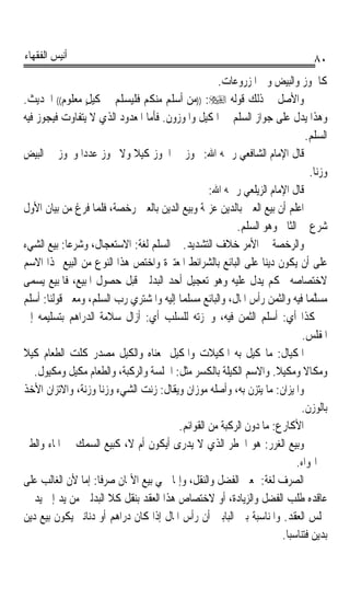 ‫ﺃﻧﻴﺲ ﺍﻟﻔﻘﻬﺎﺀ‬                                                                   ‫٠٨‬
                                                   ‫ﻛﺎﳉﻮﺯ ﻭﺍﻟﺒﻴﺾ ﻭﰲ ﺍﳌﺰﺭﻭﻋﺎﺕ.‬
‫ﻭﺍﻷﺻﻞ ﰲ ﺫﻟﻚ ﻗﻮﻟﻪ ‪)) :‬ﻣﻦ ﺃﺳﻠﻢ ﻣﻨﻜﻢ ﻓﻠﻴﺴﻠﻢ ﰲ ﻛﻴﻞ ﻣﻌﻠﻮﻡ(( ﺍﳊﺪﻳﺚ.‬
                 ‫ٍ‬
‫ﻭﻫﺬﺍ ﻳﺪﻝ ﻋﻠﻰ ﺟﻮﺍﺯ ﺍﻟﺴﻠﻢ ﰲ ﺍﳌﻜﻴﻞ ﻭﺍﳌﻮﺯﻭﻥ. ﻓﺄﻣﺎ ﺍﳌﻌﺪﻭﺩ ﺍﻟﺬﻱ ﻻ ﻳﺘﻔﺎﻭﺕ ﻓﻴﺠﻮﺯ ﻓﻴﻪ‬
                                                                            ‫ﺍﻟﺴﻠﻢ.‬
‫ﻗﺎﻝ ﺍﻹﻣﺎﻡ ﺍﻟﺸﺎﻓﻌﻲ ﺭﲪﻪ ﺍﷲ: ﳚﻮﺯ ﰲ ﺍﳉﻮﺯ ﻛﻴﻼ ﻭﻻ ﳚﻮﺯ ﻋﺪﺩﹰﺍ ﻭﳚﻮﺯ ﰲ ﺍﻟﺒﻴﺾ‬
                            ‫ﹰ‬
                                                                              ‫ﻭﺯﻧﺎ.‬
                                                                               ‫ﹰ‬
                                                 ‫ﻗﺎﻝ ﺍﻹﻣﺎﻡ ﺍﻟﺰﻳﻠﻌﻲ ﺭﲪﻪ ﺍﷲ:‬
‫ﺍﻋﻠﻢ ﺃﻥ ﺑﻴﻊ ﺍﻟﻌﲔ ﺑﺎﻟﺪﻳﻦ ﻋﺰﳝﺔ ﻭﺑﻴﻊ ﺍﻟﺪﻳﻦ ﺑﺎﻟﻌﲔ ﺭﺧﺼﺔ، ﻓﻠﻤﺎ ﻓﺮﻍ ﻣﻦ ﺑﻴﺎﻥ ﺍﻷﻭﻝ‬
                                                        ‫ﺷﺮﻉ ﰲ ﺍﻟﺜﺎﱐ ﻭﻫﻮ ﺍﻟﺴﻠﻢ.‬
‫ﻭﺍﻟﺮﺧﺼﺔ ﰲ ﺍﻷﻣﺮ ﺧﻼﻑ ﺍﻟﺘﺸﺪﻳﺪ. ﰒ ﺍﻟﺴﻠﻢ ﻟﻐﺔ: ﺍﻻﺳﺘﻌﺠﺎﻝ، ﻭﺷﺮﻋﺎ: ﺑﻴﻊ ﺍﻟﺸﻲﺀ‬
            ‫ﹰ‬
‫ﻋﻠﻰ ﺃﻥ ﻳﻜﻮﻥ ﺩﻳﻨﺎ ﻋﻠﻰ ﺍﻟﺒﺎﺋﻊ ﺑﺎﻟﺸﺮﺍﺋﻂ ﺍﳌﻌﺘﱪﺓ ﻭﺍﺧﺘﺺ ﻫﺬﺍ ﺍﻟﻨﻮﻉ ﻣﻦ ﺍﻟﺒﻴﻊ ‪‬ﺬﺍ ﺍﻻﺳﻢ‬
                                                               ‫ﹰ‬
‫ﻻﺧﺘﺼﺎﺻﻪ ﲝﻜﻢ ﻳﺪﻝ ﻋﻠﻴﻪ ﻭﻫﻮ ﺗﻌﺠﻴﻞ ﺃﺣﺪ ﺍﻟﺒﺪﻟﲔ ﻗﺒﻞ ﺣﺼﻮﻝ ﺍﳌﺒﻴﻊ، ﻓﺎﳌﺒﻴﻊ ﻳﺴﻤﻰ‬
‫ﻣﺴﱠﻤﺎ ﻓﻴﻪ ﻭﺍﻟﺜﻤﻦ ﺭﺃﺱ ﺍﳌﺎﻝ، ﻭﺍﻟﺒﺎﺋﻊ ﻣﺴﻠﻤﺎ ﺇﻟﻴﻪ ﻭﺍﳌﺸﺘﺮﻱ ﺭﺏ ﺍﻟﺴﻠﻢ، ﻭﻣﻌﲎ ﻗﻮﻟﻨﺎ: ﺃﺳﻠﻢ‬
                                        ‫ﹰ‬                                    ‫‪ ‬ﻠ ﹰ‬
‫ﰲ ﻛﺬﺍ ﺃﻱ: ﺃﺳﻠﻢ ﺍﻟﺜﻤﻦ ﻓﻴﻪ، ﻭﳘﺰﺗﻪ ﻟﻠﺴﻠﺐ ﺃﻱ: ﺃﺯﺍﻝ ﺳﻼﻣﺔ ﺍﻟﺪﺭﺍﻫﻢ ﺑﺘﺴﻠﻴﻤﻪ ﺇﱃ‬
                                                                           ‫ﺍﳌﻔﻠﺲ.‬
‫ﺍﳌﻜﻴﺎﻝ: ﻣﺎ ﻛﻴﻞ ﺑﻪ ﺍﳌﻜﻴﻼﺕ ﻭﺍﳌﻜﻴﻞ ﲟﻌﻨﺎﻩ ﻭﺍﻟﻜﻴﻞ ﻣﺼﺪﺭ ﻛﻠﺖ ﺍﻟﻄﻌﺎﻡ ﻛﻴﻼ‬
‫ﹰ‬
   ‫ﻭﻣﻜﺎﻻ ﻭﻣﻜﻴﻼ. ﻭﺍﻻﺳﻢ ﺍﻟﻜﻴﻠﺔ ﺑﺎﻟﻜﺴﺮ ﻣﺜﻞ: ﺍﳉﻠﺴﺔ ﻭﺍﻟﺮﻛﺒﺔ، ﻭﺍﻟﻄﻌﺎﻡ ﻣﻜﻴﻞ ﻭﻣﻜﻴﻮﻝ.‬
                                                                   ‫ﹰ‬        ‫ﹰ‬
‫ﻭﺍﳌﻴﺰﺍﻥ: ﻣﺎ ﻳﺘﺰﻥ ﺑﻪ، ﻭﺃﺻﻠﻪ ﻣﻮﺯﺍﻥ ﻭﻳﻘﺎﻝ: ﺯﻧﺖ ﺍﻟﺸﻲﺀ ﻭﺯﻧﺎ ﻭﺯﻧﺔﹰ، ﻭﺍﻻﺗﺰﺍﻥ ﺍﻷﺧﺬ‬
                     ‫ﹰ‬
                                                                           ‫ﺑﺎﻟﻮﺯﻥ.‬
                                        ‫ﺍﻷﻛﺎﺭﻉ: ﻣﺎ ﺩﻭﻥ ﺍﻟﺮﻛﺒﺔ ﻣﻦ ﺍﻟﻘﻮﺍﺋﻢ.‬
‫ﻭﺑﻴﻊ ﺍﻟﻐﺮﺭ: ﻫﻮ ﺍﳋﻄﺮ ﺍﻟﺬﻱ ﻻ ﻳﺪﺭﻯ ﺃﻳﻜﻮﻥ ﺃﻡ ﻻ، ﻛﺒﻴﻊ ﺍﻟﺴﻤﻚ ﰲ ﺍﳌﺎﺀ ﻭﺍﻟﻄﲑ‬
                                                                         ‫ﰲ ﺍﳍﻮﺍﺀ.‬
‫ﺍﻟﺼﺮﻑ ﻟﻐﺔ: ﲟﻌﲎ ﺍﻟﻔﻀﻞ ﻭﺍﻟﻨﻘﻞ، ﻭﺇﳕﺎ ﲰﻲ ﺑﻴﻊ ﺍﻷﲦﺎﻥ ﺻﺮﻓﺎ: ﺇﻣﺎ ﻷﻥ ﺍﻟﻐﺎﻟﺐ ﻋﻠﻰ‬
                    ‫ﹰ‬
‫ﻋﺎﻗﺪﻩ ﻃﻠﺐ ﺍﻟﻔﻀﻞ ﻭﺍﻟﺰﻳﺎﺩﺓ، ﺃﻭ ﻻﺧﺘﺼﺎﺹ ﻫﺬﺍ ﺍﻟﻌﻘﺪ ﺑﻨﻘﻞ ﻛﻼ ﺍﻟﺒﺪﻟﲔ ﻣﻦ ﻳﺪ ﺇﱃ ﻳﺪ ﰲ‬
‫ﳎﻠﺲ ﺍﻟﻌﻘﺪ. ﻭﺍﳌﻨﺎﺳﺒﺔ ﺑﲔ ﺍﻟﺒﺎﺑﲔ ﺃﻥ ﺭﺃﺱ ﺍﳌﺎﻝ ﺇﺫﺍ ﻛﺎﻥ ﺩﺭﺍﻫﻢ ﺃﻭ ﺩﻧﺎﻧﲑ ﻳﻜﻮﻥ ﺑﻴﻊ ﺩﻳﻦ‬
                                                                     ‫ﺑﺪﻳﻦ ﻓﺘﻨﺎﺳﺒﺎ.‬
 