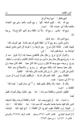 ‫١٨‬                                                                      ‫ﺃﻧﻴﺲ ﺍﻟﻔﻘﻬﺎﺀ‬

                                             ‫ﰒ ﺍﻟﺒﻴﻊ ﺑﺎﻟﻨﻈﺮ ﺇﱃ ﺍﳌﺒﻴﻊ ﺃﺭﺑﻌﺔ ﺃﻧﻮﺍﻉ:‬
‫ﺑﻴﻊ ﺍﻟﻌﲔ ﺑﺎﻟﻌﲔ: ﻛﺒﻴﻊ ﺍﻟﺴﻠﻌﺔ ﲟﺜﻠﻬﺎ ﳓﻮ ﺑﻴﻊ ﺍﻟﺜﻮﺏ ﺑﺎﻟﻌﺒﺪ ﻭﻫﻲ ﺑﻴﻊ ﺍﳌﻘﺎﻳﻀﺔ،‬
                                             ‫ﻭﻗﺎﺑﻀﻪ ﺑﻜﺬﺍ ﺃﻱ: ﻋﺎﻭﺿﻪ. ﻛﺬﺍ ﰲ ﺍﳌﻐﺮﺏ.‬
‫ﻭﺑﻴﻊ ﺍﻟﻌﲔ ﺑﺎﻟﺪﻳﻦ: ﳓﻮ ﺑﻴﻊ ﺍﻟﻌﲔ ﺑﺎﻷﲦﺎﻥ ﺍﳌﻄﻠﻘﺔ، ﻭﻫﻮ ﺃﺷﻬﺮ ﺍﻷﻧﻮﺍﻉ ﻭﻟﺬﺍ ﲰﻲ ﺑﻴﻌﺎﹰ‬
                                                                                   ‫ﺑﺎﺗﺎ.‬
                                                                                     ‫ﹰ‬
                                                 ‫ﻭﺑﻴﻊ ﺍﻟﺪﻳﻦ ﺑﺎﻟﻌﲔ: ﻭﻫﻮ ﺍﻟﺴﻠﻢ.‬
 ‫ﻭﺍﻟﺪﻳﻦ ﺑﺎﻟﺪﻳﻦ: ﻭﻫﻮ ﺑﻴﻊ ﺍﻷﲦﺎﻥ ﺍﳌﻄﻠﻘﺔ ﻛﺒﻴﻊ ﺍﻟﺪﺭﺍﻫﻢ ﺑﺎﻟﺪﻧﺎﻧﲑ ﻓﻬﻮ ﺍﻟﺼﺮﻑ ﻛﺬﺍ ﰲ‬
 ‫ﺍﻟﻨﻬﺎﻳﺔ. ﻓﻠﻤﺎ ﺑﲔ ﺍﻟﺜﻼﺛﺔ ﺍﻷﻭﻝ ﺷﺮﻉ ﰲ ﺑﻴﺎﻥ ﺍﻟﺮﺍﺑﻌﺔ، ﻭﺇﳕﺎ ﺃﺧﺮﻫﺎ ﻷﻥ ﺍﻟﺪﻳﻦ ﺑﺎﻟﺪﻳﻦ ﺃﺿﻌﻒ‬
                                            ‫ﺍﻟﺒﻴﺎﻋﺎﺕ ﺣﱴ ﺷﺮﻁ ﻗﺒﺾ ﺍﻟﺒﺪﻟﲔ ﰲ ﺍ‪‬ﻠﺲ.‬
 ‫ﻭﺍﻷﻣﻮﺍﻝ ﺃﻧﻮﺍﻉ: ﻧﻮﻉ ﲦﻦ ﺑﻜﻞ ﺣﺎﻝ ﻛﺎﻟﻨﻘﺪﻳﻦ ﺻﺤﺒﻪ ﺍﻟﺒﺎﺀ ﺃﻭﻻﹰ، ﻗﻮﺑﻞ ﲜﻨﺴﻪ ﺃﻭ‬
 ‫ﺑﻐﲑﻩ. ﻭﻧﻮﻉ ﻣﺒﻴﻊ ﺑﻜﻞ ﺣﺎﻝ ﻭﻫﻮ ﻣﺎ ﻟﻴﺲ ﻣﻦ ﺫﻭﺍﺕ ﺍﻷﻣﺜﺎﻝ ﻛﺎﻟﺜﻴﺎﺏ ﻭﺍﻟﺪﻭﺍﺏ ﻭﺍﳌﻤﺎﻟﻴﻚ.‬
 ‫ﻭﻧﻮﻉ ﲦﻦ ﺑﻮﺟﻪ، ﻣﺒﻴﻊ ﺑﻮﺟﻪ ﻛﺎﳌﻜﻴﻞ ﻭﺍﳌﻮﺯﻭﻥ، ﻓﺈﺫﺍ ﻛﺎﻥ ﻣﻌﻴﻨﺎ ﰲ ﺍﻟﻌﻘﺪ ﻛﺎﻥ ﻣﺒﻴﻌﺎﹰ، ﻭﺇﻥ‬
                             ‫ﹰ‬
 ‫ﱂ ﻳﻜﻦ ﻣﻌﻨﻴﺎ ﻭﺻﺤﺒﻪ ﺍﻟﺒﺎﺀ ﻭﻗﺎﺑﻠﻪ ﻣﺒﻴﻊ ﻓﻬﻮ ﲦﻦ. ﻭﻧﻮﻉ ﲦﻦ ﺑﺎﻻﺻﻄﻼﺡ ﻭﻫﻮ ﺳﻠﻌﺔ ﰲ‬   ‫ﹰ‬
                ‫ﺍﻷﺻﻞ ﻓﺈﻥ ﻛﺎﻥ ﺭﺍﲝﺎ ﻛﺎﻥ ﲦﻨﺎ ﻭﺇﻥ ﻛﺎﻥ ﻛﺎﺳﺪﹰﺍ ﻛﺎﻥ ﺳﻠﻌﺔ ﻛﺬﺍ ﰲ ﺍﻟﻜﻔﺎﻳﺔ.‬
                                                         ‫ﹰ‬        ‫ﹰ‬
 ‫ﺍﻟﻜﻔﺎﻟﺔ: ﻭﻫﻲ ﰲ ﺍﻟﻠﻐﺔ: ﺍﻟﻀﻢ ﻗﺎﻝ ﺍﷲ ﺗﻌﺎﱃ: ‪‬ﻭﻛﻔﻠ ‪‬ﺎ ﺯﻛﺮ‪‬ﺎ‪] ‬ﺳﻮﺭﺓ ﺁﻝ ﻋﻤﺮﺍﻥ:‬
                       ‫‪ ‬ﹶ ﱠ ﹶﻬ ‪ ‬ﹶ ِﻳ‬
                                                         ‫ﺁﻳﺔ ٧٣[ ﺃﻱ: ﺿﻤﻬﺎ ﺇﱃ ﻧﻔﺴﻪ.‬
 ‫ﻭﻗﺎﻝ ﺍﻟﻨﱯ ‪)) :‬ﺃﻧﺎ ﻭﻛﺎﻓﻞ ﺍﻟﻴﺘﻴﻢ ﻛﻬﺎﺗﲔ(( )١( ﺃﻱ: ﺿﺎﻡ ﺍﻟﻴﺘﻴﻢ ﺇﱃ ﻧﻔﺴﻪ ﻛﺬﺍ ﰲ‬
                                                                  ‫ﺍﻟﻜﻔﺎﻳﺔ. ﻭﰲ ﺍﳌﻐﺮﺏ:‬
‫ﺍﻟﻜﻔﻴﻞ: ﺍﻟﻀﺎﻣﻦ، ﻭﺍﻟﻜﻔﺎﻟﺔ ﺿﻢ ﺫﻣﺔ ﺇﱃ ﺫﻣﺔ ﰲ ﺣﻖ ﺍﳌﻄﺎﻟﺒﺔ، ﻭﻳﻘﺎﻝ ﻟﻠﻤﺮﺃﺓ: ﻛﻔﻴﻞ‬
                                                                                  ‫ﺃﻳﻀﺎ.‬
                                                                                   ‫ﹰ‬
‫ﻭﺍﳌﻨﺎﺳﺒﺔ ﺑﲔ ﺍﻟﺒﺎﺑﲔ ﺃﻥ ﺍﻟﺒﻴﻊ ﻳﻮﺟﺐ ﺩﻳﻨﺎ ﰲ ﺍﻟﺬﻣﺔ، ﻭﺍﻟﻜﻔﺎﻟﺔ ﺷﺮﻋﺖ ﻭﺛﻴﻘﺔ ﻻﺳﺘﻴﻔﺎﺀ‬
                                          ‫ﹰ‬
 ‫ﺍﻟﺪﻳﻦ ﻏﺎﻟﺒﺎ ﻓﻠﻬﺎ ﻣﻨﺎﺳﺒﺔ ﺧﺎﺻﺔ ﺑﺎﻟﺼﺮﻑ ﻷﻧﻪ ﺿﻢ ﺫﻣﺔ ﺇﱃ ﺫﻣﺔ ﰲ ﺍﳌﻄﺎﻟﺒﺔ ﻛﺬﺍ ﰲ ﺍﳍﺪﺍﻳﺔ.‬
                                                                             ‫ﹰ‬
 ‫ﻭﰲ ﺍﻟﻨﻬﺎﻳﺔ: ﺃﻭﺭﺩ ﺍﻟﻜﻔﺎﻟﺔ ﻋﻘﻴﺐ ﺍﻟﺒﻴﻮﻉ، ﻷﻥ ﺍﻟﻜﻔﺎﻟﺔ ﺇﳕﺎ ﳛﺘﺎﺝ ﺇﻟﻴﻬﺎ ﻏﺎﻟﺒﺎ ﰲ ﺍﻟﺒﻴﺎﻋﺎﺕ‬
              ‫ﹰ‬
‫)١( ﺃﺧﺮﺟﻪ ﺍﻟﺒﺨﺎﺭﻱ ﰲ ﻛﺘﺎﺏ ﺍﻷﺩﺏ ١/٦٣٤ ﻭﻣﺴﻠﻢ ﰲ ﻛﺘﺎﺏ ﺍﻟﺰﻫﺪ ٤/٧٨٢٢ ﻭﺍﻟﺘﺮﻣﺬﻱ‬
                                    ‫ﰲ ﻛﺘﺎﺏ ﺍﻟﱪ ٦/٦٤ ﻭﺃﲪﺪ ﺑﻦ ﺣﻨﺒﻞ ٢/٥٧٣.‬
 