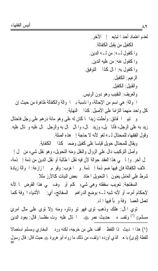 ‫ﺃﻧﻴﺲ ﺍﻟﻔﻘﻬﺎﺀ‬                                                                     ‫٢٨‬
                                                  ‫ﻟﻌﺪﻡ ﺍﻋﺘﻤﺎﺩ ﺃﺣﺪ ﺍﳌﺘﺒﺎﻳﻌﲔ ﺇﱃ ﺍﻵﺧﺮ.‬
                                                     ‫ﰒ ﺍﻟﻜﻔﻴﻞ ﻣﻦ ﻳﻘﺒﻞ ﺍﻟﻜﻔﺎﻟﺔ.‬
                                                 ‫ﻭﺍﳌﻜﻔﻮﻝ ﻟـﻪ: ﻣﻦ ﻟـﻪ ﺍﻟﺪﻳﻦ.‬
                                                  ‫ﻭﺍﳌﻜﻔﻮﻝ ﻋﻨﻪ: ﻣﻦ ﻋﻠﻴﻪ ﺍﻟﺪﻳﻦ.‬
                                              ‫ﻭﺍﳌﻜﻔﻮﻝ ﺑﻪ: ﺍﳌﺎﻝ ﻛﺬﺍ ﰲ ﺍﻟﺘﻮﻓﻴﻖ.‬
                                                                  ‫ﺍﻟﺰﻋﻴﻢ: ﺍﻟﻜﻔﻴﻞ.‬
                                                                 ‫ﻭﺍﻟﻘﺒﻴﻞ: ﺍﻟﻜﻔﻴﻞ.‬
                                            ‫ﻭﺍﻟﻌﺮﻳﻒ: ﺍﻟﻨﻘﻴﺐ ﻭﻫﻮ ﺩﻭﻥ ﺍﻟﺮﺋﻴﺲ.‬
‫ﺍﳊﻮﺍﻟﺔ: ﻫﻲ ﺍﺳﻢ ﻣﻦ ﺍﻹﺣﺎﻟﺔ، ﻭﺍﳌﻨﺎﺳﺒﺔ ﺑﲔ ﺍﳊﻮﺍﻟﺔ ﻭﺍﻟﻜﻔﺎﻟﺔ ﻇﺎﻫﺮﺓ ﻣﻦ ﺣﻴﺚ ﺇﻥ ﰲ‬
                                  ‫ﻛﻞ ﻭﺍﺣﺪ ﻣﻨﻬﻤﺎ ﺍﻟﺘﺰﺍﻣﺎ ﻋﻠﻰ ﺍﻷﺻﻴﻞ. ﻛﺬﺍ ﰲ ﺍﻟﻨﻬﺎﻳﺔ.‬
                                                                  ‫ﹰ‬
‫ﻭﰲ ﺗﺒﻴﲔ ﺍﳊﻘﺎﺋﻖ: ﻭﺃﺣﻠﺖ ﺯﻳﺪﹰﺍ ﲟﺎ ﻛﺎﻥ ﻟﻪ ﻋﻠﻰ ﻭﻫﻮ ﻣﺎﺋﺔ ﺩﺭﻫﻢ ﻋﻠﻰ ﺭﺟﻞ ﻓﺎﺣﺘﺎﻝ‬
‫ﺯﻳﺪ ﺑﻪ ﻋﻠﻰ ﺍﻟﺮﺟﻞ، ﻓﺄﻧﺎ ﳏﻴﻞ، ﻭﺯﻳﺪ ﳏﺎﻝ، ﻭﺍﳌﺎﻝ ﳏﺎﻝ ﺑﻪ ﻭﺍﻟﺮﺟﻞ ﳏﺎﻝ ﻋﻠﻴﻪ ﻭﳏﺘﺎﻝ ﻋﻠﻴﻪ.‬
                          ‫ﻭﻗﻮﻝ ﺍﻟﻔﻘﻬﺎﺀ ﻟﻠﻤﺤﺘﺎﻝ ﻟـﻪ ﻟﻐﻮ ﻷﻧﻪ ﻻ ﺣﺎﺟﺔ ﺇﱃ ﻫﺬﻩ ﺍﻟﺼﻠﺔ.‬
                 ‫ﻭﻳﻘﺎﻝ ﻟﻠﻤﺤﺘﺎﻝ ﺣﻮﻳﻞ ﻗﻴﺎﺳﺎ ﻋﻠﻰ ﻛﻔﻴﻞ ﻭﺿﻤﲔ ﻛﺬﺍ ﰲ ﺍﻟﻜﻔﺎﻳﺔ.‬
                                                    ‫ﹰ‬
‫ﻭﺃﺻﻞ ﺍﻟﺘﺮﻛﻴﺐ ﺩﺍﻝ ﻋﻠﻰ ﺍﻟﺰﻭﺍﻝ ﻭﺍﻟﻨﻘﻞ ﻭﻣﻨﻪ ﺍﻟﺘﺤﻮﻳﻞ، ﻭﻫﻮ ﻧﻘﻞ ﺷﻲﺀ ﻣﻦ ﳏﻞ ﺇﱃ‬
‫ﳏﻞ ﺁﺧﺮ. ﻭﺇﳕﺎ ﲰﻲ ﻫﺬﺍ ﺍﻟﻌﻘﺪ ﺣﻮﺍﻟﺔ ﻷﻥ ﻓﻴﻪ ﻧﻘﻞ ﺍﳌﻄﺎﻟﺒﺔ ﺃﻭ ﻧﻘﻞ ﺍﻟﺪﻳﻦ ﻣﻦ ﺫﻣﺔ ﺇﱃ ﺫﻣﺔ،‬
‫ﲞﻼﻑ ﺍﻟﻜﻔﺎﻟﺔ ﻓﺈﻥ ﻓﻴﻬﺎ ﺿﻢ ﺫﻣﺔ ﺇﱃ ﺫﻣﺔ. ﻭﰲ ﺍﳌﻐﺮﺏ: ﻭﻗﻮﳍﻢ ﰲ ﺍﳌﺰﺍﺭﻋﺔ: ﺍﳊﻮﺍﻟﺔ ﺯﻳﺎﺩﺓ‬
                ‫ﺷﺮﻁ ﻋﻠﻰ ﺍﻟﻌﺎﻣﻞ ﻳﻌﻨﻮﻥ ‪‬ﺎ ﺍﻟﺘﺤﻮﻳﻞ ﺍﳌﻌﺘﺎﺩ ﰲ ﺑﻌﺾ ﺍﻟﻨﺒﺎﺕ ﻛﺎﻷﺭﺯ ﻣﺜﻼ.‬
                 ‫ﹰ‬
‫ﺍﻟﺴﻔ‪‬ﺘﺠ‪‬ﺔ: ﺗﻌﺮﻳﺐ ﺳﻔﻘﺘﻪ ﻭﻫﻲ ﺷﻲﺀ ﳏﻜﻢ ﺃﻭ ﳎﻮﻑ ﲰﻲ ﻫﺬﺍ ﺍﻟﻘﺮﺽ ‪‬ﺎ ﻷﻧﻪ‬               ‫‪‬ﹾ‬
‫ﻹﺣﻜﺎﻡ ﺃﻣﺮﻩ، ﺃﻭ ﻷﻧﻪ ﺷﺒﻪ ﻟـﻪ ﺑﻮﺿﻊ ﺍﻟﺪﺭﺍﻫﻢ ﰲ ﺍﻟﺴﻔﺎﺗﺞ، ﺃﻱ: ﰲ ﺍﻷﺷﻴﺎﺀ ﺍ‪‬ﻮﻓﺔ ﻛﻤﺎ‬
                                                      ‫ﺗﻌﻤﻞ ﺍﻟﻌﺼﺎ ﳎﻮﻓﺔ ﻭﳜﺒﺄ ﻓﻴﻬﺎ ﺍﳌﺎﺀ.‬
‫ﺗﻮﻱ ﺍﳌﺎﻝ: ﻫﻠﻚ ﻭﺫﻫﺐ ﺗﻮﻯ ﻓﻬﻮ ﺗﻮ ﻭﺗﺎﻭٍ، ﻭﻣﻨﻪ ))ﻻ ﺗﻮﻯ ﻋﻠﻰ ﻣﺎﻝ ﺍﻣﺮﺉ‬
‫ٍ‬                                      ‫ٍ‬        ‫‪‬‬
‫ﻣﺴﻠﻢ(( )١( ﻭﺗﻔﺴﲑﻩ ﰲ ﺣﺪﻳﺚ ﻋﻤﺮ ‪ ‬ﰲ ﺍﶈﺘﺎﻝ ﻋﻠﻴﻪ ﳝﻮﺕ ﻣﻔﻠﺴﺎ. ﻗﺎﻝ: ﻳﻌﻮﺩ ﺍﻟﺪﻳﻦ‬
                  ‫ﹰ‬

‫)١( ﻫﺬﺍ ﺍﳊﺪﻳﺚ ‪‬ﺬﺍ ﺍﻟﻠﻔﻆ ﱂ ﺃﻗﻒ ﻋﻠﻰ ﻣﻦ ﺧﺮﺟﻪ، ﻟﻜﻨﻪ ﻭﺭﺩ ﰲ ﺍﻟﺒﺨﺎﺭﻱ ﻭﻣﺴﻠﻢ ﺍﺳﺘﻌﻤﺎﻻ‬
‫ﹰ‬
‫ﻟﻠﻔﻈﺔ )ﺗﻮﻯ( ﺑﺎﳌﻌﲎ ﺍﻟﺬﻱ ﺃﻭﺭﺩﻩ ﺍﳌﺆﻟﻒ، ﻣﻦ ﺫﻟﻚ ﻣﺎ ﺭﻭﺍﻩ ﺃﺑﻮ ﻫﺮﻳﺮﺓ ‪ ‬ﺣﻴﺚ ﻗﺎﻝ: ﻗﺎﻝ ﺭﺳﻮﻝ‬
‫=‬
 