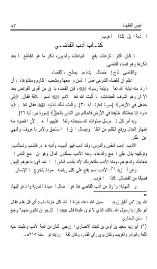 ‫٣٨‬                                                                   ‫ﺃﻧﻴﺲ ﺍﻟﻔﻘﻬﺎﺀ‬

                                                        ‫ﺇﱃ ﺫﻣﺔ ﺍﶈﻴﻞ. ﻛﺬﺍ ﰲ ﺍﳌﻐﺮﺏ.‬
                           ‫ﻛﺘـﺎﺏ ﺃﺩﺏ ﺍﻟﻘﺎﺿـﻲ‬
‫ﳌﺎ ﻛﺎﻥ ﺃﻛﺜﺮ ﺍﳌﻨﺎﺯﻋﺎﺕ ﻳﻘﻊ ﰲ ﺍﻟﺒﻴﺎﻋﺎﺕ ﻭﺍﻟﺪﻳﻮﻥ، ﺫﻛﺮ ﻣﺎ ﻫﻮ ﺍﻟﻘﺎﻃﻊ ﳍﺎ ﺑﻌﺪ‬
                                                         ‫ﺫﻛﺮﻫﺎ ﻭﻫﻮ ﻗﻀﺎﺀ ﺍﻟﻘﺎﺿﻲ.‬
                         ‫ﻭﺍﻟﻘﺎﺿﻲ ﳛﺘﺎﺝ ﺇﱃ ﺧﺼﺎﻝ ﲪﻴﺪﺓ ﺣﱴ ﻳﺼﻠﺢ ‪‬ﺎ ﻟﻠﻘﻀﺎﺀ.‬
‫ﰒ ﺍﻋﻠﻢ ﺃﻥ ﺍﻟﻘﻀﺎﺀ ﺍﻟﺸﺮﻋﻲ ﺃﺻﻞ ﺍﶈﺎﺳﻦ ﻭﳎﻤﻌﻬﺎ ﻭﻣﺸﻌﺐ ﺍﳌﻜﺎﺭﻡ ﻭﻣﻨﺸﺆﻫﺎ، ﳌﺎ ﺃﻥ‬
‫ﺍﳌﺮﺍﺩ ﻣﻨﻪ ﻧﻴﺎﺑﺔ ﺍﷲ ﺗﻌﺎﱃ ﻭﻧﻴﺎﺑﺔ ﺭﺳﻮﻟﻪ ‪ ،‬ﻓﺈﻥ ﺍﻟﻘﻀﺎﺀ ﺑﺎﳊﻖ ﻣﻦ ﺃﻗﻮﻯ ﺍﻟﻔﺮﺍﺋﺾ ﺑﻌﺪ‬
‫ﺍﻹﳝﺎﻥ ﻭﻫﻮ ﺃﺷﺮﻑ ﺍﻟﻌﺒﺎﺩﺍﺕ، ﳌﺎ ﺃﺛﺒﺖ ﺍﷲ ﺗﻌﺎﱃ ﻵﺩﻡ ‪ ‬ﺍﺳﻢ ﺍﳋﻼﻓﺔ ﻓﻘﺎﻝ: ‪ِ‬ﺇﱢﻲ‬
   ‫ﻧ‬
‫ﺟ‪‬ﺎﻋِ ﹲ ﻓِﻲ ﺍﻷﺭﺽ‪] ‬ﺳﻮﺭﺓ ﺍﻟﺒﻘﺮﺓ: ﺁﻳﺔ ٠٣[. ﻭﺃﺛﺒﺖ ﺫﻟﻚ ﻟﺪﺍﻭﺩ ‪ ‬ﻓﻘﺎﻝ ﺗﻌﺎﱃ: ‪‬ﻳ‪‬ﺎ‬
                                                                  ‫َ‪ِ ‬‬         ‫ﻞ‬
     ‫ﺩ‪‬ﺍﻭﺩ ِﺇ‪‬ﺎ ﺟﻌﻠﻨ‪‬ﺎﻙ ﺧﻠِﻴﻔﺔ ﻓِﻲ ﺍﻷﺭﺽ ﻓﹶﺎﺣﻜﻢ ‪‬ﺑﻴﻦ ﺍﻟ‪‬ﺎﺱ ﺑِﺎﻟﹾﺤ‪‬ﻖ‪] ‬ﺳﻮﺭﺓ ﺹ: ﺁﻳﺔ ٦٢[.‬
                           ‫ﱢ‬      ‫َ‪  ِ ‬ﹸ ‪   ‬ﻨ ِ‬        ‫‪  ‬ﻧ ‪‬ﹾ ‪  ‬ﹶﹰ‬
‫ﻭﺑﻪ ﺃﻣﺮ ﻛﻞ ﻧﱯ ﻣﺮﺳﻞ ﺻﻠﻮﺍﺕ ﺍﷲ ﺳﺒﺤﺎﻧﻪ ﻭﺗﻌﺎﱃ ﻋﻠﻴﻬﻢ ﺃﲨﻌﲔ. ﻷﻥ ﺍﳌﻘﺼﻮﺩ ﻣﻨﻪ‬
‫ﺇﻇﻬﺎﺭ ﺍﻟﻌﺪﻝ ﻭﺭﻓﻊ ﺍﻟﻈﻠﻢ ﻣﻦ ﺍﻟﻈﺎﱂ ﻭﺇﻳﺼﺎﻝ ﺍﳊﻖ ﺇﱃ ﺍﳌﺴﺘﺤﻖ ﻭﺍﻷﻣﺮ ﺑﺎﳌﻌﺮﻭﻑ ﻭﺍﻟﻨﻬﻲ‬
                                                                         ‫ﻋﻦ ﺍﳌﻨﻜﺮ.‬
‫ﺍﻷﺩﺏ: ﺃﺩﺏ ﺍﻟﻨﻔﺲ ﻭﺍﻟﺪﺭﺱ، ﻭﻗﺪ ﺃﺩﺏ ﻓﻬﻮ ﺃﺩﻳﺐ، ﻭﺃﺩﺑﻪ ﻏﲑﻩ. ﻓﺘﺄﺩﺏ ﻭﺍﺳﺘﺄﺩﺏ.‬
‫ﻭﺗﺮﻛﻴﺒﻪ ﻳﺪﻝ ﻋﻠﻰ ﺍﳉﻤﻊ ﻭﺍﻟﺪﻋﺎﺀ، ﻭﻣﻨﻪ ﺍﻷﺩﺏ ﺑﺴﻜﻮﻥ ﺍﻟﺪﺍﻝ ﻭﻫﻮ ﺃﻥ ﲡﻤﻊ ﺍﻟﻨﺎﺱ ﺇﱃ‬
‫ﻃﻌﺎﻣﻚ ﻭﺗﺪﻋﻮﻫﻢ، ﻭﻣﻨﻪ ﺍﻷﺩﺏ ﺑﺎﻟﺘﺤﺮﻳﻚ ﻷﻧﻪ ﻳﺄﺩﺏ ﺍﻟﻨﺎﺱ ﺇﱃ ﺍﶈﺎﻣﺪ ﺃﻱ: ﻳﺪﻋﻮﻫﻢ ﺇﻟﻴﻬﺎ.‬
‫ﻭﻋﻦ ﺃﰊ ﺯﻳﺪ )١(: ﺍﻷﺩﺏ ﺍﺳﻢ ﻳﻘﻊ ﻋﻠﻰ ﻛﻞ ﺭﻳﺎﺿﻪ ﳏﻤﻮﺩﺓ ﻳﺘﺨﺮﺝ ‪‬ﺎ ﺍﻹﻧﺴﺎﻥ ﰲ‬
                                                  ‫ﻓﻀﻴﻠﺔ ﻣﻦ ﺍﻟﻔﻀﺎﺋﻞ. ﻛﺬﺍ ﰲ ﺍﳌﻐﺮﺏ.‬
‫ﻭﰲ ﺍﻟﻨﻬﺎﻳﺔ: ﻭﺍﳌﺮﺍﺩ ﻣﻦ ﺃﺩﺏ ﺍﻟﻘﺎﺿﻲ ﻫﻨﺎ ﻫﻮ ﺍﳋﺼﺎﻝ ﺍﳊﻤﻴﺪﺓ ﺍﳌﻨﺪﻭﺑﺔ ﻭﺍﳌﺪﻋﻮ ﺇﻟﻴﻬﺎ،‬
                                                                                  ‫=‬
‫ﺍﷲ ‪ :‬ﻣﻦ ﺃﻧﻔﻖ ﺯﻭﺟﲔ ﰲ ﺳﺒﻴﻞ ﺍﷲ ﺩﻋﺎﻩ ﺧﺰﻧﺔ ﺍﳉﻨﺔ، ﻛﻞ ﺧﺰﻧﺔ ﺑﺎﺏ: ﺃﻱ ﻓﻞ ﻫﻠﻢ ﻓﻘﺎﻝ‬
     ‫‪‬‬
‫ﺃﺑﻮ ﺑﻜﺮ: ﻳﺎ ﺭﺳﻮﻝ ﺍﷲ. ﺫﻟﻚ ﺍﻟﺬﻱ ﻻ ﺗﻮﻯ ﻋﻠﻴﻪ! ﻗﺎﻝ ‪ :‬ﺇﱐ ﻷﺭﺟﻮ ﺃﻥ ﺗﻜﻮﻥ ﻣﻨﻬﻢ ﻳﺮﺟﻊ‬
                                                             ‫ﺇﱃ ﺳﻨﻦ ﺍﻟﺒﺨﺎﺭﻱ .‬
‫)١( ﺃﺑﻮ ﺯﻳﺪ ﺳﻌﻴﺪ ﺑﻦ ﺃﻭﺱ ﺑﻦ ﺛﺎﺑﺖ ﺍﻷﻧﺼﺎﺭﻱ ﺍﳋﺰﺭﺟﻲ. ﻛﺎﻥ ﻣﻦ ﺃﺋﻤﺔ ﺍﻷﺩﺏ ﻭﻏﻠﺒﺖ ﻋﻠﻴﻪ‬
       ‫ﺍﻟﻠﻐﺔ ﻭﺍﻟﻨﻮﺍﺩﺭ ﻭﺍﻟﻐﺮﻳﺐ ﻭﻛﺎﻥ ﻳﺮﻯ ﺭﺃﻱ ﺍﻟﻘﺪﺭ، ﻭﻛﺎﻥ ﺛﻘﺔ ﰲ ﺭﻭﺍﻳﺘﻪ ﺗﻮﰲ ﺳﻨﺔ ٥١٢ﻫـ.‬
 