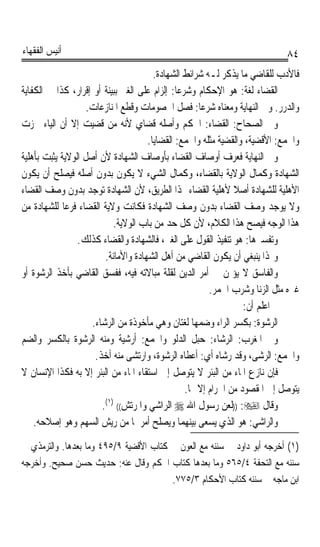 ‫ﺃﻧﻴﺲ ﺍﻟﻔﻘﻬﺎﺀ‬                                                                 ‫٤٨‬
                                        ‫ﻓﺎﻷﺩﺏ ﻟﻠﻘﺎﺿﻲ ﻣﺎ ﻳﺬﻛﺮ ﻟـﻪ ﺷﺮﺍﺋﻂ ﺍﻟﺸﻬﺎﺩﺓ.‬
‫ﺍﻟﻘﻀﺎﺀ ﻟﻐﺔ: ﻫﻮ ﺍﻹﺣﻜﺎﻡ ﻭﺷﺮﻋﺎ: ﺇﻟﺰﺍﻡ ﻋﻠﻰ ﺍﻟﻐﲑ ﺑﺒﻴﻨﺔ ﺃﻭ ﺇﻗﺮﺍﺭ، ﻛﺬﺍ ﰲ ﺍﻟﻜﻔﺎﻳﺔ‬
                                               ‫ﹰ‬
                    ‫ﻭﺍﻟﺪﺭﺭ. ﻭﰲ ﺍﻟﻨﻬﺎﻳﺔ ﻭﻣﻌﻨﺎﻩ ﺷﺮﻋﺎ: ﻓﺼﻞ ﺍﳋﺼﻮﻣﺎﺕ ﻭﻗﻄﻊ ﺍﳌﻨﺎﺯﻋﺎﺕ.‬
                                                     ‫ﹰ‬
‫ﻭﰲ ﺍﻟﺼﺤﺎﺡ: ﺍﻟﻘﻀﺎﺀ: ﺍﳊﻜﻢ ﻭﺃﺻﻠﻪ ﻗﻀﺎﻱ ﻷﻧﻪ ﻣﻦ ﻗﻀﻴﺖ ﺇﻻ ﺃﻥ ﺍﻟﻴﺎﺀ ﳘﺰﺕ‬
                                      ‫ﻭﺍﳉﻤﻊ: ﺍﻷﻗﻀﻴﺔ، ﻭﺍﻟﻘﻀﻴﺔ ﻣﺜﻠﻪ ﻭﺍﳉﻤﻊ: ﺍﻟﻘﻀﺎﻳﺎ.‬
‫ﻭﰲ ﺍﻟﻨﻬﺎﻳﺔ ﻓﻌﺮﻑ ﺃﻭﺻﺎﻑ ﺍﻟﻘﻀﺎﺀ ﺑﺄﻭﺻﺎﻑ ﺍﻟﺸﻬﺎﺩﺓ ﻷﻥ ﺃﺻﻞ ﺍﻟﻮﻻﻳﺔ ﻳﺜﺒﺖ ﺑﺄﻫﻠﻴﺔ‬
‫ﺍﻟﺸﻬﺎﺩﺓ ﻭﻛﻤﺎﻝ ﺍﻟﻮﻻﻳﺔ ﺑﺎﻟﻘﻀﺎﺀ، ﻭﻛﻤﺎﻝ ﺍﻟﺸﻲﺀ ﻻ ﻳﻜﻮﻥ ﺑﺪﻭﻥ ﺃﺻﻠﻪ ﻓﻴﺼﻠﺢ ﺃﻥ ﻳﻜﻮﻥ‬
‫ﺍﻷﻫﻠﻴﺔ ﻟﻠﺸﻬﺎﺩﺓ ﺃﺻﻼ ﻷﻫﻠﻴﺔ ﺍﻟﻘﻀﺎﺀ ‪‬ﺬﺍ ﺍﻟﻄﺮﻳﻖ، ﻷﻥ ﺍﻟﺸﻬﺎﺩﺓ ﺗﻮﺟﺪ ﺑﺪﻭﻥ ﻭﺻﻒ ﺍﻟﻘﻀﺎﺀ‬
                                                               ‫ﹰ‬
‫ﻭﻻ ﻳﻮﺟﺪ ﻭﺻﻒ ﺍﻟﻘﻀﺎﺀ ﺑﺪﻭﻥ ﻭﺻﻒ ﺍﻟﺸﻬﺎﺩﺓ ﻓﻜﺎﻧﺖ ﻭﻻﻳﺔ ﺍﻟﻘﻀﺎﺀ ﻓﺮﻋﺎ ﻟﻠﺸﻬﺎﺩﺓ ﻣﻦ‬
             ‫ﹰ‬
                            ‫ﻫﺬﺍ ﺍﻟﻮﺟﻪ ﻓﻴﺼﺢ ﻫﺬﺍ ﺍﻟﻜﻼﻡ، ﻷﻥ ﻛﻞ ﺣﺪ ﻣﻦ ﺑﺎﺏ ﺍﻟﻮﻻﻳﺔ.‬
                 ‫ﻭﺗﻔﺴﲑﻫﺎ: ﻫﻮ ﺗﻨﻔﻴﺬ ﺍﻟﻘﻮﻝ ﻋﻠﻰ ﺍﻟﻐﲑ، ﻓﺎﻟﺸﻬﺎﺩﺓ ﻭﺍﻟﻘﻀﺎﺀ ﻛﺬﻟﻚ.‬
                         ‫ﻭﳍﺬﺍ ﻳﻨﺒﻐﻲ ﺃﻥ ﻳﻜﻮﻥ ﺍﻟﻘﺎﺿﻲ ﻣﻦ ﺃﻫﻞ ﺍﻟﺸﻬﺎﺩﺓ ﻭﺍﻷﻣﺎﻧﺔ.‬
‫ﻭﺍﻟﻔﺎﺳﻖ ﻻ ﻳﺆﲤﻦ ﰲ ﺃﻣﺮ ﺍﻟﺪﻳﻦ ﻟﻘﻠﺔ ﻣﺒﺎﻻﺗﻪ ﻓﻴﻪ، ﻓﻔﺴﻖ ﺍﻟﻘﺎﺿﻲ ﺑﺄﺧﺬ ﺍﻟﺮﺷﻮﺓ ﺃﻭ‬
                                                        ‫ﻏﲑﻩ ﻣﺜﻞ ﺍﻟﺰﻧﺎ ﻭﺷﺮﺏ ﺍﳋﻤﺮ.‬
                                                                  ‫ﰒ ﺍﻋﻠﻢ ﺃﻥ:‬
                     ‫ﺍﻟﺮﺷﻮﺓ: ﺑﻜﺴﺮ ﺍﻟﺮﺍﺀ ﻭﺿﻤﻬﺎ ﻟﻐﺘﺎﻥ ﻭﻫﻲ ﻣﺄﺧﻮﺫﺓ ﻣﻦ ﺍﻟﺮﺷﺎﺀ.‬
‫ﻭﰲ ﺍﳌﻐﺮﺏ: ﺍﻟﺮﺷﺎﺀ: ﺣﺒﻞ ﺍﻟﺪﻟﻮ ﻭﺍﳉﻤﻊ: ﺃﺭﺷﻴﺔ ﻭﻣﻨﻪ ﺍﻟﺮﺷﻮﺓ ﺑﺎﻟﻜﺴﺮ ﻭﺍﻟﻀﻢ‬
                      ‫ﻭﺍﳉﻤﻊ: ﺍﻟﺮﺷﻰ، ﻭﻗﺪ ﺭﺷﺎﻩ ﺃﻱ: ﺃﻋﻄﺎﻩ ﺍﻟﺮﺷﻮﺓ، ﻭﺍﺭﺗﺸﻰ ﻣﻨﻪ ﺃﺧﺬ.‬
‫ﻓﺈﻥ ﻧﺎﺯﻉ ﺍﳌﺎﺀ ﻣﻦ ﺍﻟﺒﺌﺮ ﻻ ﻳﺘﻮﺻﻞ ﺇﱃ ﺍﺳﺘﻘﺎﺀ ﺍﳌﺎﺀ ﻣﻦ ﺍﻟﺒﺌﺮ ﺇﻻ ﺑﻪ ﻓﻜﺬﺍ ﺍﻹﻧﺴﺎﻥ ﻻ‬
                                                 ‫ﻳﺘﻮﺻﻞ ﺇﱃ ﺍﳌﻘﺼﻮﺩ ﻣﻦ ﺍﳊﺮﺍﻡ ﺇﻻ ‪‬ﺎ.‬
                        ‫ﻭﻗﺎﻝ ‪)) :‬ﻟﻌﻦ ﺭﺳﻮﻝ ﺍﷲ ‪ ‬ﺍﻟﺮﺍﺷﻲ ﻭﺍﳌﺮﺗﺶ(( )١(.‬
    ‫ﻭﺍﻟﺮﺍﺷﻲ: ﻫﻮ ﺍﻟﺬﻱ ﻳﺴﻌﻰ ﺑﻴﻨﻬﻤﺎ ﻭﻳﺼﻠﺢ ﺃﻣﺮﳘﺎ ﻣﻦ ﺭﻳﺶ ﺍﻟﺴﻬﻢ ﻭﻫﻮ ﺇﺻﻼﺣﻪ.‬
‫)١( ﺃﺧﺮﺟﻪ ﺃﺑﻮ ﺩﺍﻭﺩ ﰲ ﺳﻨﻨﻪ ﻣﻊ ﺍﻟﻌﻮﻥ ﰲ ﻛﺘﺎﺏ ﺍﻷﻗﻀﻴﺔ ٩/٥٩٤ ﻭﻣﺎ ﺑﻌﺪﻫﺎ. ﻭﺍﻟﺘﺮﻣﺬﻱ ﰲ‬
‫ﺳﻨﻨﻪ ﻣﻊ ﺍﻟﺘﺤﻔﺔ ٤/٥٦٥ ﻭﻣﺎ ﺑﻌﺪﻫﺎ ﻛﺘﺎﺏ ﺍﳊﻜﻢ ﻭﻗﺎﻝ ﻋﻨﻪ: ﺣﺪﻳﺚ ﺣﺴﻦ ﺻﺤﻴﺢ. ﻭﺃﺧﺮﺟﻪ‬
                                        ‫ﺍﺑﻦ ﻣﺎﺟﻪ ﰲ ﺳﻨﻨﻪ ﻛﺘﺎﺏ ﺍﻷﺣﻜﺎﻡ ٣/٥٧٧.‬
 