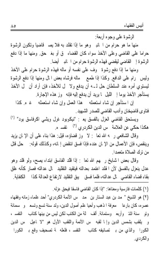 ‫٥٨‬                                                                  ‫ﺃﻧﻴﺲ ﺍﻟﻔﻘﻬﺎﺀ‬

                                                   ‫ﰒ ﺍﻟﺮﺷﻮﺓ ﻋﻠﻰ ﻭﺟﻮﻩ ﺃﺭﺑﻌﺔ:‬
‫ﻣﻨﻬﺎ ﻣﺎ ﻫﻮ ﺣﺮﺍﻡ ﻣﻦ ﺍﳉﺎﻧﺒﲔ ﻭﻫﻮ ﻣﺎ ﺇﺫﺍ ﺗﻘﻠﺪ ﺑﻪ ﻓﻼ ﻳﺼﲑ ﻗﺎﺿﻴﺎ ﻭﺗﻜﻮﻥ ﺍﻟﺮﺷﻮﺓ‬
               ‫ﹰ‬
‫ﺣﺮﺍﻣﺎ ﻋﻠﻰ ﺍﻟﻘﺎﺿﻲ ﻭﻋﻠﻰ ﺍﻵﺧﺬ ﺳﻮﺍﺀ ﻛﺎﻥ ﺍﻟﻘﻀﺎﺀ ﲝﻖ ﺃﻭ ﺑﻐﲑ ﺣﻖ. ﻭﻣﻨﻬﺎ ﻣﺎ ﺇﺫﺍ ﺩﻓﻊ‬     ‫ﹰ‬
                         ‫ﺍﻟﺮﺷﻮﺓ ﺇﱃ ﺍﻟﻘﺎﺿﻲ ﻟﻴﻘﻀﻲ ﻓﻬﺬﻩ ﺍﻟﺮﺷﻮﺓ ﺣﺮﺍﻡ ﻣﻦ ﺍﳉﺎﻧﺒﲔ ﺃﻳﻀﺎ.‬
                          ‫ﹰ‬
‫ﻭﻣﻨﻬﺎ ﻣﺎ ﺇﺫﺍ ﺩﻓﻊ ﺭﺷﻮﺓ ﳋﻮﻑ ﻋﻠﻰ ﻧﻔﺴﻪ ﺃﻭ ﻣﺎﻟﻪ ﻓﻬﺬﻩ ﺍﻟﺮﺷﻮﺓ ﺣﺮﺍﻡ ﻋﻠﻰ ﺍﻵﺧﺬ‬
‫ﻭﻟﻴﺲ ﲝﺮﺍﻡ ﻋﻠﻰ ﺍﻟﺪﺍﻓﻊ. ﻭﻛﺬﺍ ﺇﺫﺍ ﻃﻤﻊ ﰲ ﻣﺎﻟﻪ ﻓﺮﺷﺎﻩ ﺑﻌﺾ ﺍﳌﺎﻝ ﻭﻣﻨﻬﺎ ﺇﺫﺍ ﺩﻓﻊ ﺍﻟﺮﺷﻮﺓ‬
‫ﻟﻴﺴﺘﻮﻱ ﺃﻣﺮﻩ ﻋﻨﺪ ﺍﻟﺴﻠﻄﺎﻥ ﺣﻞ ﻟـﻪ ﺃﻥ ﻳﺪﻓﻊ ﻭﻻ ﳛﻞ ﻟﻶﺧﺬ، ﻓﺈﻥ ﺃﺭﺍﺩ ﺃﻥ ﳛﻞ ﺍﻷﺧﺬ‬
               ‫ﻳﺴﺘﺄﺟﺮ ﺍﻵﺧﺬ ﻳﻮﻣﺎ ﺇﱃ ﺍﻟﻠﻴﻞ ﲟﺎ ﻳﺮﻳﺪ ﺃﻥ ﻳﺪﻓﻊ ﺇﻟﻴﻪ ﻓﺈﻧﻪ ﲡﻮﺯ ﻫﺬﻩ ﺍﻹﺟﺎﺭﺓ.‬
                                                                   ‫ﹰ‬
‫ﰒ ﺇﻥ ﺍﳌﺴﺘﺄﺟﺮ ﺇﻥ ﺷﺎﺀ ﺍﺳﺘﻌﻤﻠﻪ ﰲ ﻫﺬﺍ ﺍﻟﻌﻤﻞ ﻭﺇﻥ ﺷﺎﺀ ﺍﺳﺘﻌﻤﻠﻪ ﰲ ﻏﲑﻩ. ﻛﺬﺍ ﰲ‬
                                         ‫ﻓﺘﺎﻭﻯ ﻗﺎﺿﻴﺨﺎﻥ ﻭﺃﺩﺏ ﺍﻟﻘﺎﺿﻲ ﻟﻠﺼﺪﺭ ﺍﻟﺸﻬﻴﺪ.‬
‫)١(‬
    ‫ﻭﻳﺴﺘﺤﻖ ﺍﻟﻘﺎﺿﻲ ﺍﻟﻌﺰﻝ ﺑﺎﻟﻔﺴﻖ ﻳﻌﲏ: ﻧﻴﻜﻮﺑﻮﺩ ﻏﺮﻝ ﻭﻳﺸﻲ ﺍﻛﺮﻓﺎﺳﻖ ﺑﻮﺩ‬
                            ‫ﻫﻜﺬﺍ ﺣﻜﻲ ﻋﻦ ﺍﻟﻌﻼﻣﺔ ﴰﺲ ﺍﻟﺪﻳﻦ ﺍﻟﻜﺮﺩﺭﻱ )٢( ﰲ ﺗﻔﺴﲑﻩ.‬
‫ﻭﻗﺎﻝ ﺍﻟﺸﺎﻓﻌﻲ ﺭﲪﻪ ﺍﷲ ﺗﻌﺎﱃ: ﻻ ﳚﻮﺯ ﻗﻀﺎﺅﻩ، ﻗﻴﻞ: ﻫﺬﺍ ﺑﻨﺎﺀ ﻋﻠﻰ ﺃﻥ ﺍﻹﳝﺎﻥ ﻳﺰﻳﺪ‬
‫ﻭﻳﻨﻘﺺ، ﻓﺈﻥ ﺍﻷﻋﻤﺎﻝ ﻣﻦ ﺍﻹﳝﺎﻥ ﻋﻨﺪﻩ ﻓﺈﺫﺍ ﻓﺴﻖ ﺍﻧﺘﻘﺾ ﺇﳝﺎﻧﻪ، ﻭﻛﺬﻟﻚ ﻗﻮﻟﻪ: ﰲ ﺣﻞ ﻗﺘﻞ‬
                                                              ‫ﻣﻦ ﺗﺮﻙ ﺍﻟﺼﻼﺓ ﻣﺘﻌﻤﺪﹰﺍ.‬
‫ﻭﻗﺎﻝ ﺑﻌﺾ ﺍﳌﺸﺎﻳﺦ ﺭﲪﻬﻢ ﺍﷲ ﺗﻌﺎﱃ: ﺇﺫﺍ ﻗّﺪ ﺍﻟﻔﺎﺳﻖ ﺍﺑﺘﺪﺍﺀ ﻳﺼﺢ، ﻭﻟﻮ ﻗﻠﺪ ﻭﻫﻮ‬
                                    ‫ﹸﻠ‬
                                    ‫ﹶ‬
‫ﻋﺪﻝ ﻳﻨﻌﺰﻝ ﺑﺎﻟﻔﺴﻖ ﻷﻥ ﺍﳌﻘﻠﺪ ﺍﻋﺘﻤﺪ ﺑﻌﺪﺍﻟﺘﻪ ﻓﻴﺘﻘﻴﺪ ﺍﻟﺘﻘﻠﻴﺪ ﲝﺎﻝ ﻋﺪﺍﻟﺘﻪ ﻓﺼﺎﺭ ﻛﺄﻧﻪ ﻋﻠﻖ‬
  ‫ﺑﻘﺎﺀ ﻗﻀﺎﺀ ﺍﻟﻘﺎﺿﻲ ﲝﺎﻝ ﻋﺪﺍﻟﺘﻪ، ﻓﻠﻤﺎ ﻓﺴﻖ ﱂ ﻳﺒﻖ ﺍﻟﺘﻘﻠﻴﺪ ﻻﺭﺗﻔﺎﻉ ﺍﻟﻌﺪﺍﻟﺔ ﻛﺬﺍ ﰲ ﺍﻟﻜﻔﺎﻳﺔ.‬
                         ‫)١( ﻛﻠﻤﺎﺕ ﻓﺎﺭﺳﻴﺔ ﻭﻣﻌﻨﺎﻫﺎ: ﺇﺫﺍ ﻛﺎﻥ ﺍﻟﻘﺎﺿﻲ ﻓﺎﺳﻘﺎ ﻓﻴﺤﻖ ﻋﺰﻟﻪ.‬
                                    ‫ﹰ‬
‫)٢( ﻫﻮ ﺍﻟﺸﻴﺦ ﳏﻤﺪ ﺑﻦ ﻋﺒﺪ ﺍﻟﺴﺘﺎﺭ ﺑﻦ ﳏﻤﺪ ﴰﺲ ﺍﻷﺋﻤﺔ ﺍﻟﻜﺮﺩﺭﻱ ﺃﺣﺪ ﻋﻠﻤﺎﺀ ﺯﻣﺎﻧﻪ ﻭﻓﻘﻬﺎﺀ‬
‫ﻋﺼﺮﻩ، ﻛﺎﻥ ﺑﺎﺭﻋﺎ ﰲ ﻣﻌﺮﻓﺔ ﺍﳌﺬﻫﺐ ﻭﺃﺣﻴﺎ ﻋﻠﻢ ﺃﺻﻮﻝ ﺍﻟﺪﻳﻦ، ﻭﻟﺪ ﺳﻨﺔ ﺗﺴﻊ ﻭﺗﺴﻌﲔ ﻭﲬﺴﻤﺎﺋﺔ‬
                                                                     ‫ﹰ‬
‫ﻭﺗﻮﰲ ﺳﻨﺔ ﺍﺛﻨﺘﲔ ﻭﺃﺭﺑﻌﲔ ﻭﺳﺘﻤﺎﺋﺔ. ﺃﻟﻒ ﲨﻠﺔ ﻣﻦ ﺍﻟﻜﺘﺐ ﻟﻜﻦ ﻟﻴﺲ ﻣﻦ ﺑﻴﻨﻬﺎ ﻛﺘﺎﺏ ﰲ ﺍﻟﺘﻔﺴﲑ،‬
‫ﻭﱂ ﻳﻠﻘﺐ ﺑﺸﻤﺲ ﺍﻟﺪﻳﻦ ﻭﺇﳕﺎ ﻟﻘﺒﻪ ﴰﺲ ﺍﻷﺋﻤﺔ ﻭﺍﻟﻠﻘﺐ ﺍﻷﻭﻝ ﻫﻮ ﻻﲰﺎﻋﻴﻞ ﴰﺲ ﺍﻟﺪﻳﻦ‬
‫ﺍﻟﻜﻮﺭﺍﱐ ﻭﺍﻟﺬﻱ ﻣﻦ ﺑﲔ ﺗﺼﺎﻧﻴﻔﻪ ﻛﺘﺎﺏ ﰲ ﺍﻟﺘﻔﺴﲑ، ﻓﻠﻌﻠﻪ ﲦﺔ ﺗﺼﺤﻴﻒ ﻭﻗﻊ ﺑﲔ ﺍﻟﻜﻮﺭﺍﱐ‬
                                                                           ‫ﻭﺍﻟﻜﺮﺩﻱ.‬
 