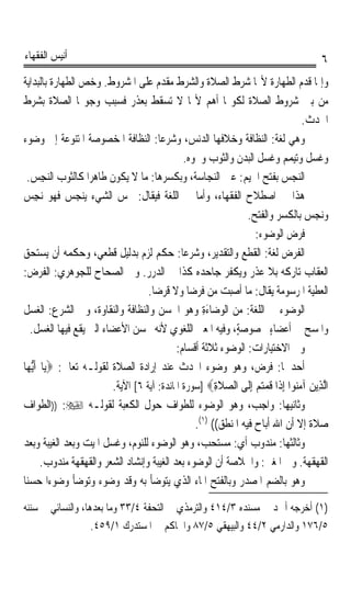 ‫ﺃﻧﻴﺲ ﺍﻟﻔﻘﻬﺎﺀ‬                                                                             ‫٦‬
‫ﻭﺇﳕﺎ ﻗﺪﻡ ﺍﻟﻄﻬﺎﺭﺓ ﻷ‪‬ﺎ ﺷﺮﻁ ﺍﻟﺼﻼﺓ ﻭﺍﻟﺸﺮﻁ ﻣﻘﺪﻡ ﻋﻠﻰ ﺍﳌﺸﺮﻭﻁ. ﻭﺧﺺ ﺍﻟﻄﻬﺎﺭﺓ ﺑﺎﻟﺒﺪﺍﻳﺔ‬
‫ﻣﻦ ﺑﲔ ﺷﺮﻭﻁ ﺍﻟﺼﻼﺓ ﻟﻜﻮ‪‬ﺎ ﺃﻫﻢ ﻷ‪‬ﺎ ﻻ ﺗﺴﻘﻂ ﺑﻌﺬﺭ ﻓﺴﺒﺐ ﻭﺟﻮ‪‬ﺎ ﺍﻟﺼﻼﺓ ﺑﺸﺮﻁ‬
                                                                                  ‫ﺍﳊﺪﺙ.‬
‫ﻭﻫﻲ ﻟﻐﺔ: ﺍﻟﻨﻈﺎﻓﺔ ﻭﺧﻼﻓﻬﺎ ﺍﻟﺪﻧﺲ، ﻭﺷﺮﻋﺎ: ﺍﻟﻨﻈﺎﻓﺔ ﺍﳌﺨﺼﻮﺻﺔ ﺍﳌﺘﻨﻮﻋﺔ ﺇﱃ ﻭﺿﻮﺀ‬
                                       ‫ﹰ‬
                                                ‫ﻭﻏﺴﻞ ﻭﺗﻴﻤﻢ ﻭﻏﺴﻞ ﺍﻟﺒﺪﻥ ﻭﺍﻟﺜﻮﺏ ﻭﳓﻮﻩ.‬
  ‫ﺍﻟ‪‬ﺠ‪‬ﺲ ﺑﻔﺘﺢ ﺍﳉﻴﻢ: ﻋﲔ ﺍﻟ‪‬ﻨﺠ‪‬ﺎﺳ‪‬ﺔ، ﻭﺑﻜﺴﺮﻫﺎ: ﻣﺎ ﻻ ﻳﻜﻮﻥ ﻃﺎﻫﺮﹰﺍ ﻛﺎﻟﺜﻮﺏ ﺍﻟ‪‬ﺠِﺲ.‬
           ‫ﻨ‬                                                                    ‫ﻨ‬
‫ﻫﺬﺍ ﰲ ﺍﺻﻄﻼﺡ ﺍﻟﻔﻘﻬﺎﺀ، ﻭﺃﻣﺎ ﰲ ﺍﻟﻠﻐﺔ ﻓﻴﻘﺎﻝ: ﳒﺲ ﺍﻟﺸﻲﺀ ‪‬ﻳ‪‬ﻨ ‪  ‬ﻓﻬﻮ ‪‬ﻧﺠﺲ‬
‫ِ ‪‬‬           ‫ﺠﺲ‬
                                                                  ‫ﻭ‪‬ﻧﺠﺲ ﺑﺎﻟﻜﺴﺮ ﻭﺍﻟﻔﺘﺢ.‬
                                                                                   ‫‪ ‬‬
                                                                    ‫ﻓﺮﺽ ﺍﻟﻮﺿﻮﺀ:‬
‫ﺍﻟﻔﺮﺽ ﻟﻐﺔ: ﺍﻟﻘﻄﻊ ﻭﺍﻟﺘﻘﺪﻳﺮ، ﻭﺷﺮﻋﺎ: ﺣﻜﻢ ﻟﺰﻡ ﺑﺪﻟﻴﻞ ﻗﻄﻌﻲ، ﻭﺣﻜﻤﻪ ﺃﻥ ﻳﺴﺘﺤﻖ‬
                                               ‫ﹰ‬
‫ﺍﻟﻌﻘﺎﺏ ﺗﺎﺭﻛﻪ ﺑﻼ ﻋﺬﺭ ﻭﻳﻜﻔﺮ ﺟﺎﺣﺪﻩ ﻛﺬﺍ ﰲ ﺍﻟﺪﺭﺭ. ﻭﰲ ﺍﻟﺼﺤﺎﺡ ﻟﻠﺠﻮﻫﺮﻱ: ﺍﻟﻔﺮﺽ:‬
                                    ‫ﺍﻟﻌﻄﻴﺔ ﺍﳌﺮﺳﻮﻣﺔ ﻳﻘﺎﻝ: ﻣﺎ ﺃﺻﺒﺖ ﻣﻦ ﻓﺮﺿﺎ ﻭﻻ ﻗﺮﺿﺎ.‬
                                     ‫ﹰ‬           ‫ﹰ‬
‫ﺍﻟﻮﺿﻮﺀ ﰲ ﺍﻟﻠﻐﺔ: ﻣﻦ ﺍﻟﻮﺿ‪‬ﺎﺀﺓ ﻭﻫﻮ ﺍﳊﺴﻦ ﻭﺍﻟﻨﻈﺎﻓﺔ ﻭﺍﻟﻨﻘﺎﻭﺓ، ﻭﰲ ﺍﻟﺸﺮﻉ: ﺍﻟﻐﺴﻞ‬
                                       ‫ﹸ ‪‬‬          ‫‪َِ ‬‬
   ‫ﻭﺍﳌﺴﺢ ﰲ ﺃﻋﻀﺎﺀ ﳐﺼﻮﺻﺔٍ، ﻭﻓﻴﻪ ﺍﳌﻌﲎ ﺍﻟﻠﻐﻮﻱ ﻷﻧﻪ ﳛﺴﻦ ﺍﻷﻋﻀﺎﺀ ﺍﻟﱵ ﻳﻘﻊ ﻓﻴﻬﺎ ﺍﻟﻐﺴﻞ.‬
                                                                         ‫ٍ‬
                                             ‫ﻭﰲ ﺍﻻﺧﺘﻴﺎﺭﺍﺕ: ﺍﻟﻮﺿﻮﺀ ﺛﻼﺛﺔ ﺃﻗﺴﺎﻡ:‬
‫ﺃﺣﺪﳘﺎ: ﻓﺮﺽ، ﻭﻫﻮ ﻭﺿﻮﺀ ﺍﶈﺪﺙ ﻋﻨﺪ ﺇﺭﺍﺩﺓ ﺍﻟﺼﻼﺓ ﻟﻘﻮﻟـﻪ ﺗﻌﺎﱃ: ‪‬ﻳ‪‬ﺎ ﹶﺃﱡﻳﻬ‪‬ﺎ‬
                          ‫ﺍﱠﻟﺬِﻳﻦ ﺁﻣ‪‬ﻮﺍ ِﺇﺫﹶﺍ ﻗﻤﺘﻢ ِﺇﻟﹶﻰ ﺍﻟﺼﻼﺓ‪] ‬ﺳﻮﺭﺓ ﺍﳌﺎﺋﺪﺓ: ﺁﻳﺔ ٦[ ﺍﻵﻳﺔ.‬
                                                         ‫‪ ‬ﹶِ‬       ‫ﹸ ‪ ‬‬     ‫‪ ‬ﻨ‬
‫ﻭﺛﺎﻧﻴﻬﺎ: ﻭﺍﺟﺐ، ﻭﻫﻮ ﺍﻟﻮﺿﻮﺀ ﻟﻠﻄﻮﺍﻑ ﺣﻮﻝ ﺍﻟﻜﻌﺒﺔ ﻟﻘﻮﻟـﻪ ‪)) :‬ﺍﻟﻄﻮﺍﻑ‬
                                                   ‫ﺻﻼﺓ ﺇﻻ ﺃﻥ ﺍﷲ ﺃﺑﺎﺡ ﻓﻴﻪ ﺍﳌﻨﻄﻖ(( )١(.‬
‫ﻭﺛﺎﻟﺜﻬﺎ: ﻣﻨﺪﻭﺏ ﺃﻱ: ﻣﺴﺘﺤﺐ، ﻭﻫﻮ ﺍﻟﻮﺿﻮﺀ ﻟﻠﻨﻮﻡ، ﻭﻏﺴﻞ ﺍﳌﻴﺖ ﻭﺑﻌﺪ ﺍﻟﻐﻴﺒﺔ ﻭﺑﻌﺪ‬
        ‫ﺍﻟﻘﻬﻘﻬﺔ. ﻭﰲ ﺍﳌﻐﲏ: ﻭﺍﳋﻼﺻﺔ ﺃﻥ ﺍﻟﻮﺿﻮﺀ ﺑﻌﺪ ﺍﻟﻐﻴﺒﺔ ﻭﺇﻧﺸﺎﺩ ﺍﻟﺸﻌﺮ ﻭﺍﻟﻘﻬﻘﻬﺔ ﻣﻨﺪﻭﺏ.‬
‫ﻭﻫﻮ ﺑﺎﻟﻀﻢ ﺍﳌﺼﺪﺭ ﻭﺑﺎﻟﻔﺘﺢ ﺍﳌﺎﺀ ﺍﻟﺬﻱ ﻳﺘﻮﺿﺄ ﺑﻪ ﻭﻗﺪ ﻭﺿﻮﺀ ﻭﺗﻮﺿﺄ ﻭﺿﻮﺀﹰﺍ ﺣﺴﻨﺎ‬
‫ﹰ‬

‫)١( ﺃﺧﺮﺟﻪ ﺃﲪﺪ ﰲ ﻣﺴﻨﺪﻩ ٣/٤١٤ ﻭﺍﻟﺘﺮﻣﺬﻱ ﰲ ﺍﻟﺘﺤﻔﺔ ٤/٣٣ ﻭﻣﺎ ﺑﻌﺪﻫﺎ، ﻭﺍﻟﻨﺴﺎﺋﻲ ﰲ ﺳﻨﻨﻪ‬
                   ‫٥/٦٧١ ﻭﺍﻟﺪﺍﺭﻣﻲ ٢/٤٤ ﻭﺍﻟﺒﻴﻬﻘﻲ ٥/٧٨ ﻭﺍﳊﺎﻛﻢ ﰲ ﺍﳌﺴﺘﺪﺭﻙ ١/٩٥٤.‬
 