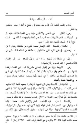 ‫٧٨‬                                                                     ‫ﺃﻧﻴﺲ ﺍﻟﻔﻘﻬﺎﺀ‬

                             ‫ﻛﺘــﺎﺏ ﺍﻟﺸـﻬﺎﺩﺓ‬
‫ﺃﻭﺭﺩﻫﺎ ﻋﻘﻴﺐ ﺍﻟﻘﻀﺎﺀ ﻷﻥ ﻛﻞ ﻭﺍﺣﺪ ﻣﻨﻬﻤﺎ ﻗﻮﻝ ﻳﻨﺘﻔﻊ ﺑﻪ ﺃﺣﺪ ﺍﳋﺼﻤﲔ ﻭﻳﺘﻀﺮﺭ‬
                                                                             ‫ﺑﻪ ﺍﻵﺧﺮ.‬
‫ﻭﻫﻲ ﺇﳕﺎ ﺗﻘﺒﻞ ﰲ ﳎﻠﺲ ﺍﻟﻘﺎﺿﻲ، ﻭﻻ ﺗﻜﻮﻥ ﻣﻠﺰﻣﺔ ﺑﺪﻭﻥ ﺍﻟﻘﻀﺎﺀ ﻓﻠﺬﻟﻚ ﻋﻘﺒﻪ ‪‬ﺎ.‬
‫ﻭﰲ ﺍﻟﻨﻬﺎﻳﺔ ﺃﻭﺭﺩ ﻛﺘﺎﺏ ﺍﻟﺸﻬﺎﺩﺍﺕ ﺑﻌﺪ ﺃﺩﺏ ﺍﻟﻘﺎﺿﻲ ﻟﻠﻤﻨﺎﺳﺒﺔ ﺑﻴﻨﻬﻤﺎ، ﺇﺫ ﺍﻟﻘﺎﺿﻲ ﰲ ﻗﻀﺎﺋﻪ‬
                                       ‫ﳛﺘﺎﺝ ﺃﻭﻻ ﺇﱃ ﺷﻬﺎﺩﺓ ﺍﻟﺸﻬﻮﺩ ﻋﻨﺪ ﺇﻧﻜﺎﺭ ﺍﳋﺼﻢ.‬
                                                                           ‫ﹰ‬
‫ﻭﰲ ﺍﻟﻜﻔﺎﻳﺔ: ﻭﺍﻟﺸﻬﺎﺩﺓ ﰲ ﺍﻟﻠﻐﺔ: ﺍﻹﺧﺒﺎﺭ ﺑﺼﺤﺔ ﺍﻟﺸﻲﺀ ﻋﻦ ﻣﺸﺎﻫﺪﺓ ﻭﻋﻴﺎﻥ ﻻ ﻋﻦ‬
‫ﲣﻤﲔ ﻭﺣﺴﺒﺎﻥ ﲝﻖ ﻋﻠﻰ ﺁﺧﺮ، ﻓﻌﻠﻰ ﻫﺬﺍ ﻗﺎﻟﻮﺍ: ﺇ‪‬ﺎ ﻣﺸﺘﻘﺔ ﻣﻦ ﺍﳌﺸﺎﻫﺪﺓ ﺍﻟﱵ ﺗﻨﺒﺊ ﻋﻦ‬
                                                                               ‫ﺍﳌﻌﺎﻳﻨﺔ.‬
‫ﻭﻗﻴﻞ: ﻫﻲ ﻣﺸﺘﻘﺔ ﻣﻦ ﺍﻟﺸﻬﻮﺩ ﲟﻌﲎ: ﺍﳊﻀﻮﺭ، ﻷﻥ ﺍﻟﺸﺎﻫﺪ ﳛﻀﺮ ﳎﻠﺲ ﺍﻟﻘﻀﺎﺀ‬
                                          ‫ﻟﻸﺩﺍﺀ، ﻓﺴﻤﻲ ﺍﳊﺎﺿﺮ ﺷﺎﻫﺪﺍﹰ، ﻭﺃﺩﺍﺅﻩ ﺷﻬﺎﺩﺓ.‬
‫ﻭﻫﻲ ﰲ ﺍﻟﺸﺮﻳﻌﺔ ﻋﺒﺎﺭﺓ ﻋﻦ ﺇﺧﺒﺎﺭ ﺑﺘﺼﺪﻳﻖ ﻣﺸﺮﻭﻃﺎ ﻓﻴﻪ ﳎﻠﺲ ﺍﻟﻘﻀﺎﺀ ﻭﻟﻔﻈﺔ‬
                           ‫ﹰ‬
‫ﺍﻟﺸﻬﺎﺩﺓ. ﻭﰲ ﺍﻟﺼﺤﺎﺡ: ﻭﻗﻮﳍﻢ ﺃﺷﻬﺪ ﺑﻜﺬﺍ: ﺃﺣﻠﻒ، ﻭﺷﻬﺪ ﻟـﻪ ﺑﻜﺬﺍ ﺷﻬﺎﺩﺓ ﺃﻱ: ﺃﺩﻯ‬
‫ﻣﺎ ﻋﻨﺪﻩ ﻣﻦ ﺍﻟﺸﻬﺎﺩﺓ ﻓﻬﻮ ﺷﺎﻫﺪ، ﻭﺍﳉﻤﻊ: ﺷﻬﺪ ﻣﺜﻞ: ﺻﺎﺣﺐ ﻭﺻ‪‬ﺤ‪‬ﺐٍ، ﻭﺳﺎﻓﺮ ﻭﺳﻔﺮ،‬
        ‫ٍ‬                ‫ٍ‬             ‫‪‬‬
                                                           ‫ﻭﲨﻊ ﺍﻟﺸﻬﺪ: ﺷﻬﻮﺩ ﻭﺃﺷﻬﺎﺩ.‬
‫ﻭﰲ ﺍﻟﻜﻔﺎﻳﺔ ﻗﺎﻝ: ﺍﻟﺸﻬﺎﺩﺓ ﻓﺮﺽ ﻳﻠﺰﻡ ﺍﻟﺸﻬﻮﺩ ﺃﺩﺍﺅﻫﺎ ﻭﻻ ﻳﺴﻌﻬﻢ ﻛﺘﻤﺎ‪‬ﺎ ﺇﺫﺍ ﻃﺎﻟﺒﻬﻢ‬
‫ﺍﳌﺪﻋﻲ ﻟﻘﻮﻟﻪ ﺗﻌﺎﱃ: ‪‬ﻭﻻ ‪‬ﻳﺄﺏ ﺍﻟﺸﻬﺪ‪‬ﺍﺀ ِﺇﺫﹶﺍ ﻣ‪‬ﺎ ﺩ ‪‬ﻮﺍ‪] ‬ﺳﻮﺭﺓ ﺍﻟﺒﻘﺮﺓ: ﺁﻳﺔ ٢٨٢[ ﺇﺫ ﺍﻟﻨﻬﻲ‬
                                    ‫‪‬ﻋ‬           ‫‪ ‬ﹶ ﹾ ‪ ‬ﱡ‪ُ ‬‬
‫ﻋﻦ ﺍﻹﺑﺎﺀ ﻋﻨﺪ ﺍﻟﺪﻋﺎﺀ ﺃﻣﺮ ﺑﺎﳊﻀﻮﺭ ﻋﻨﺪ ﺍﻟﺪﻋﺎﺀ. ﻭﻗﻮﻟﻪ ﺗﻌﺎﱃ: ‪‬ﻭﻻ ‪‬ﺗﻜ‪ ‬ﻮﺍ ﺍﻟﺸﻬ‪‬ﺎﺩﺓ ﻭﻣ‪‬ﻦ‬
   ‫‪ ‬ﹶ ‪‬‬       ‫‪ ‬ﹶ ﹾﺘﻤ‬
 ‫‪‬ﻳﻜﺘﻤﻬ‪‬ﺎ ﻓﺈ‪‬ﻧ ‪ ‬ﺁِﺛ ٌ ﻗﻠ‪]  ‬ﺳﻮﺭﺓ ﺍﻟﺒﻘﺮﺓ: ﺁﻳﺔ ٣٨٢[ ﻭﻋﻴﺪ، ﻭﺍﺳﺘﺤﻘﺎﻕ ﺍﻟﻮﻋﻴﺪ ﺑﺘﺮﻙ ﺍﻟﻮﺍﺟﺐ.‬
                                                                  ‫ﹾ‪  ‬ﹶِ ﻪ ﻢ ﹶ ﹾﺒﻪ‬
‫ﻭﺍﻟﺸﻬﺎﺩﺓ ﰲ ﺍﳊﺪﻭﺩ ﳜﲑ ﻓﻴﻬﺎ ﺍﻟﺸﺎﻫﺪ ﺑﲔ ﺍﻟﺴﺘﺮ ﻭﺍﻹﻇﻬﺎﺭ ﻷﻧﻪ ﺑﲔ ﺣﺴﺒﺘﲔ: ﺇﻗﺎﻣﺔ‬
‫ﺍﳊﺪ ﻭﺍﻟﺘﻮﻗﻲ ﻋﻦ ﺍﳍﺘﻚ، ﻭﺍﻟﺴﺘﺮ ﺃﻓﻀﻞ ﻟﻘﻮﻟﻪ ‪ ‬ﻟﻠﺬﻱ ﺷﻬﺪ ﻋﻨﺪﻩ ))ﻭﻟﻮ ﺳﺘﺮﺗﻪ ﺑﺜﻮﺑﻚ‬
‫ﻟﻜﺎﻥ ﺧﲑﹰﺍ ﻟﻚ(( )١( ﻭﺍﻵﻳﺔ ﳏﻤﻮﻟﺔ ﻋﻠﻰ ﺍﻟﺸﻬﺎﺩﺓ ﰲ ﺣﻘﻮﻕ ﺍﻟﻌﺒﺎﺩ، ﺑﺪﻟﻴﻞ ﺳﻴﺎﻕ ﺍﻵﻳﺔ، ﻓﺈﻥ‬
‫)١( ﻫﺬﺍ ﻣﻦ ﺣﺪﻳﺚ ﻣﺎﻋﺰ ﺃﺧﺮﺟﻪ ﻣﺴﺎﻡ ﻭﺍﻟﺘﺮﻣﺬﻱ ﻭﺃﺑﻮ ﺩﺍﻭﺩ ﻭﺍﻟﻠﻔﻆ ﻟـﻪ. ﻳﺮﺟﻊ ﺇﱃ ﺻﺤﻴﺢ‬
‫ﻣﺴﻠﻢ ﻛﺘﺎﺏ ﺍﻟﺘﻮﺑﺔ ٤/٦١١٢ ﻭﺍﻟﺘﺮﻣﺬﻱ ﻣﻊ ﺍﻟﺘﺤﻔﺔ ﺃﺑﻮﺍﺏ ﺍﻟﺘﻔﺴﲑ ٨/٣٣٥ ﻭﺳﻨﻦ ﺃﰊ ﺩﺍﻭﺩ‬
‫=‬
 