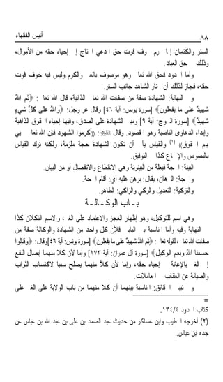 ‫ﺃﻧﻴﺲ ﺍﻟﻔﻘﻬﺎﺀ‬                                                                            ‫٨٨‬
‫ﺍﻟﺴﺘﺮ ﻭﺍﻟﻜﺘﻤﺎﻥ ﺇﳕﺎ ﳛﺮﻡ ﳋﻮﻑ ﻓﻮﺕ ﺣﻖ ﺍﳌﺪﻋﻲ ﺍﶈﺘﺎﺝ ﺇﱃ ﺇﺣﻴﺎﺀ ﺣﻘﻪ ﻣﻦ ﺍﻷﻣﻮﺍﻝ،‬
                                                              ‫ﻭﺫﻟﻚ ﰲ ﺣﻖ ﺍﻟﻌﺒﺎﺩ.‬
‫ﻭﺃﻣﺎ ﺍﳊﺪﻭﺩ ﻓﺤﻖ ﺍﷲ ﺗﻌﺎﱃ ﻭﻫﻮ ﻣﻮﺻﻮﻑ ﺑﺎﻟﻐﲎ ﻭﺍﻟﻜﺮﻡ ﻭﻟﻴﺲ ﻓﻴﻪ ﺧﻮﻑ ﻓﻮﺕ‬
                                    ‫ﺣﻘﻪ، ﻓﺠﺎﺯ ﻟﺬﻟﻚ ﺃﻥ ﳜﺘﺎﺭ ﺍﻟﺸﺎﻫﺪ ﺟﺎﻧﺐ ﺍﻟﺴﺘﺮ.‬
‫ﻭﰲ ﺍﻟﻨﻬﺎﻳﺔ: ﺍﻟﺸﻬﺎﺩﺓ ﺻﻔﺔ ﻣﻦ ﺻﻔﺎﺕ ﺍﷲ ﺗﻌﺎﱃ ﺍﻟﺬﺍﺗﻴﺔ، ﻗﺎﻝ ﺍﷲ ﺗﻌﺎﱃ: ‪‬ﹸﺛﻢ ﺍﷲ‬
‫‪ُ ‬‬
‫ﺷ‪‬ﻬِﻴ ٌ ﻋ‪‬ﻠﹶﻰ ﻣ‪‬ﺎ ﻳ‪‬ﻔﹾﻌ‪ ‬ﹸﻮﻥﹶ‪] ‬ﺳﻮﺭﺓ ﻳﻮﻧﺲ: ﺁﻳﺔ ٦٤[ ﻭﻗﺎﻝ ﻋﺰ ﻭﺟﻞ: ‪‬ﻭ‪‬ﺍﷲ ﻋ‪‬ﻠﹶﻰ ﻛﻞ ﺷﻲﺀ‬
‫ﹸ ﱢ ‪ٍ ‬‬       ‫ُ‬                                                ‫ﻠ‬            ‫ﺪ‬
‫ﺷ‪‬ﻬِﻴ ٌ‪] ‬ﺳﻮﺭﺓ ﺍﻟﱪﻭﺝ: ﺁﻳﺔ ٩[ ﻭﻣﺒﲎ ﺍﻟﺸﻬﺎﺩﺓ ﻋﻠﻰ ﺍﻟﺼﺪﻕ، ﻭﻓﻴﻬﺎ ﺇﺣﻴﺎﺀ ﺍﳊﻘﻮﻕ ﺍﻟﺬﺍﻫﺒﺔ‬
                                                                             ‫ﺪ‬
‫ﻭﺇﺑﺪﺍﺀ ﺍﻟﺪﻋﺎﻭﻯ ﺍﻟﻨﺎﺻﺒﺔ ﻭﻫﻮ ﺍﳌﻘﺼﻮﺩ. ﻭﻗﺎﻝ ‪)) :‬ﺃﻛﺮﻣﻮﺍ ﺍﻟﺸﻬﻮﺩ ﻓﺈﻥ ﺍﷲ ﺗﻌﺎﱃ ﳛﻴﻲ‬
‫ﻬﺑﻢ ﺍﳊﻘﻮﻕ(( )١( ﻭﺍﻟﻘﻴﺎﺱ ﻳﺄﰉ ﺃﻥ ﺗﻜﻮﻥ ﺍﻟﺸﻬﺎﺩﺓ ﺣﺠﺔ ﻣﻠﺰﻣﺔ، ﻭﻟﻜﻨﻪ ﺗﺮﻙ ﺍﻟﻘﻴﺎﺱ‬
                                                ‫ﺑﺎﻟﻨﺼﻮﺹ ﻭﺍﻹﲨﺎﻉ ﻛﺬﺍ ﰲ ﺍﻟﺘﻮﻓﻴﻖ.‬
           ‫ﺍﻟﺒﻴﻨﺔ: ﺍﳊﺠﺔ ﻓﻴﻌﻠﺔ ﻣﻦ ﺍﻟﺒﻴﻨﻮﻧﺔ ﻭﻫﻲ ﺍﻻﻧﻘﻄﺎﻉ ﻭﺍﻻﻧﻔﺼﺎﻝ ﺃﻭ ﻣﻦ ﺍﻟﺒﻴﺎﻥ.‬
                            ‫ﻭﺍﳊﺠﺔ: ﺍﻟﱪﻫﺎﻥ، ﻳﻘﺎﻝ: ﺑﺮﻫﻦ ﻋﻠﻴﻪ ﺃﻱ: ﺃﻗﺎﻡ ﺍﳊﺠﺔ.‬
                                  ‫ﻭﺍﻟﺘﺰﻛﻴﺔ: ﺍﻟﺘﻌﺪﻳﻞ ﻭﺍﻟﺰﻛﻲ ﻭﺍﻟﺰﺍﻛﻲ: ﺍﻟﻄﺎﻫﺮ.‬
                                 ‫ﺑـﺎﺏ ﺍﻟﻮﻛـﺎﻟـﺔ‬
‫ﻭﻫﻲ ﺍﺳﻢ ﻟﻠﺘﻮﻛﻴﻞ، ﻭﻫﻮ ﺇﻇﻬﺎﺭ ﺍﻟﻌﺠﺰ ﻭﺍﻻﻋﺘﻤﺎﺩ ﻋﻠﻰ ﺍﻟﻐﲑ، ﻭﺍﻻﺳﻢ ﺍﻟﺘﻜﻼﻥ ﻛﺬﺍ‬
‫ﰲ ﺍﻟﻨﻬﺎﻳﺔ ﻭﻓﻴﻪ ﻭﺃﻣﺎ ﺍﳌﻨﺎﺳﺒﺔ ﺑﲔ ﺍﻟﺒﺎﺑﲔ ﻓﻸﻥ ﻛﻞ ﻭﺍﺣﺪ ﻣﻦ ﺍﻟﺸﻬﺎﺩﺓ ﻭﺍﻟﻮﻛﺎﻟﺔ ﺻﻔﺔ ﻣﻦ‬
‫ﺻﻔﺎﺕ ﺍﷲ ﺗﻌﺎﱃ، ﻟﻘﻮﻟﻪ ﺗﻌﺎﱃ: ‪‬ﹸﺛﻢ ﺍﷲ ﺷ‪‬ﻬِﻴ ٌ ﻋﻠﹶﻰ ﻣ‪‬ﺎ ‪‬ﻳﻔﻌﹸﻮﻥ‪] ‬ﺳﻮﺭﺓ ﻳﻮﻧﺲ: ﺁﻳﺔ ٦٤[ﻭﻗﺎﻝ: ‪‬ﻭﻗﹶﺎﹸﻮﺍ‬
  ‫‪ ‬ﻟ‬                              ‫ﹾ ‪‬ﻠ ﹶ‬         ‫‪ ُ ‬ﺪ‪‬‬
‫ﺣﺴﺒﻨ‪‬ﺎ ﺍﷲ ﻭِﻧﻌﻢ ﺍﹾﻟﻮﻛِﻴﻞ‪] ‬ﺳﻮﺭﺓ ﺁﻝ ﻋﻤﺮﺍﻥ: ﺁﻳﺔ ٣٧١[ ﻭﺇﻣﺎ ﻷﻥ ﻛﻼ ﻣﻨﻬﻤﺎ ﺇﻳﺼﺎﻝ ﺍﻟﻨﻔﻊ‬
                                                                     ‫‪     ُ  ‬ﹸ‬
‫ﺇﱃ ﺍﻟﻐﲑ ﺑﺎﻹﻋﺎﻧﺔ ﰲ ﺇﺣﻴﺎﺀ ﺣﻘﻪ، ﻭﺇﻣﺎ ﻷﻥ ﻛﻼ ﻣﻨﻬﻤﺎ ﻳﺼﻠﺢ ﺳﺒﺒﺎ ﻻﻛﺘﺴﺎﺏ ﺍﻟﺜﻮﺍﺏ‬
                  ‫ﹰ‬                 ‫‪‬‬
                                                          ‫ﻭﺍﻟﺼﻴﺎﻧﺔ ﻋﻦ ﺍﻟﻌﻘﺎﺏ ﰲ ﺍﳌﻌﺎﻣﻼﺕ.‬
‫ﻭﰲ ﺗﺒﻴﲔ ﺍﳊﻘﺎﺋﻖ: ﺍﳌﻨﺎﺳﺒﺔ ﺑﻴﻨﻬﻤﺎ ﺃﻥ ﻛﻼ ﻣﻨﻬﻤﺎ ﻣﻦ ﺑﺎﺏ ﺍﻟﻮﻻﻳﺔ ﻋﻠﻰ ﺍﻟﻐﲑ ﻋﻠﻰ‬
                                                                                            ‫=‬
                                                      ‫ﻛﺘﺎﺏ ﺍﳊﺪﻭﺩ ٤/٤٣١.‬
‫)٢( ﺃﺧﺮﺟﻪ ﺍﳋﻄﻴﺐ ﻭﺍﺑﻦ ﻋﺴﺎﻛﺮ ﻣﻦ ﺣﺪﻳﺚ ﻋﺒﺪ ﺍﻟﺼﻤﺪ ﺑﻦ ﻋﻠﻰ ﺑﻦ ﻋﺒﺪ ﺍﷲ ﺑﻦ ﻋﺒﺎﺱ ﻋﻦ‬
                                                            ‫ﺟﺪﻩ ﺍﺑﻦ ﻋﺒﺎﺱ.‬
 