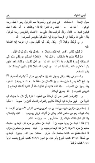 ‫٩٨‬                                                                    ‫ﺃﻧﻴﺲ ﺍﻟﻔﻘﻬﺎﺀ‬

 ‫ﺳﺒﻴﻞ ﺍﻹﻋﺎﻧﺔ ﰲ ﺍﳌﻌﺎﻣﻼﺕ ﰒ ﻫﻲ ﺑﻔﺘﺢ ﺍﻟﻮﺍﻭ ﻭﻛﺴﺮﻫﺎ ﺍﺳﻢ ﻟﻠﺘﻮﻛﻴﻞ ﻭﻫﻮ ﺍﳊﻔﻆ، ﻭﻣﻨﻪ‬
‫ﺍﻟﻮﻛﻴﻞ ﰲ ﺃﲰﺎﺋﻪ ﺗﻌﺎﱃ ﲟﻌﲎ ﺍﳊﺎﻓﻆ ﻭﳍﺬﺍ ﻗﺎﻟﻮﺍ: ﺇﺫﺍ ﻗﺎﻝ: ﻭﻛﻠﺘﻚ ﲟﺎﱄ ﺃﻧﻪ ﳝﻠﻚ ﺍﳊﻔﻆ‬
‫ﻓﻴﻜﻮﻥ ﻓﻌﻴﻼ ﲟﻌﲎ ﻓﺎﻋﻞ. ﻭﻗﻴﻞ ﺍﻟﺘﺮﻛﻴﺐ ﻳﺪﻝ ﻋﻠﻰ ﻣﻌﲎ ﺍﻻﻋﺘﻤﺎﺩ ﻭﺍﻟﺘﻔﻮﻳﺾ. ﻭﻣﻨﻪ ﺍﻟﺘﻮﻛﻴﻞ‬
                                                                          ‫ﹰ‬
           ‫ﻳﻘﺎﻝ: ﻋﻠﻰ ﺍﷲ ﺗﻮﻛﻠﻨﺎ ﺃﻱ: ﻓﻮﺿﻨﺎ ﺃﻣﻮﺭﻧﺎ ﺇﻟﻴﻪ. ﻓﺎﻟﺘﻮﻛﻴﻞ ﺗﻔﻮﻳﺾ ﺍﻟﺘﺼﺮﻑ ﺇﱃ ﺍﻟﻐﲑ.‬
‫ﻭﲰﻲ ﺍﻟﻮﻛﻴﻞ ﻭﻛﻴﻼ ﻷﻥ ﺍﳌﻮﻛﻞ ﻭﻛﻞ ﺇﻟﻴﻪ ﺍﻟﻘﻴﺎﻡ ﺑﺄﻣﺮﻩ ﺃﻱ: ﻓﻮﺿﻪ ﺇﻟﻴﻪ ﺍﻋﺘﻤﺎﺩﹰﺍ‬
                                                              ‫ﹰ‬
                                                                                 ‫ﻋﻠﻴﻪ.‬
        ‫ﺍﻟﻮﻛﻴﻞ: ﺍﻟﻘﺎﺋﻢ ﲟﺎ ﻓﻮﺽ ﺇﻟﻴﻪ ﻓﻴﻜﻮﻥ ﻓﻌﻴﻼ ﲟﻌﲎ ﻣﻔﻌﻮﻝ ﻷﻧﻪ ﻣﻮﻛﻮﻝ ﺇﻟﻴﻪ ﺍﻷﻣﺮ.‬
                                            ‫ﹰ‬
 ‫ﻓﺎﻟﻮﻛﺎﻟﺔ ﻣﺸﺮﻭﻋﺔ ﺑﺎﻟﻜﺘﺎﺏ ﳌﺎ ﻗﺎﻝ ﺗﻌﺎﱃ: ‪‬ﻓﹶﺎﺑ‪‬ﻌ‪‬ﹸﻮﺍ ﹶﺃﺣﺪﻛﹸﻢ‪ِ ‬ﺑﻮﺭﻗﻜﹸﻢ‪ ‬ﻫﺬﻩ ِﺇﻟﹶﻰ‬
       ‫‪ِ ِ  ِِ ‬‬        ‫ﺜ ‪‬‬
 ‫ﺍﹾﻟﻤﺪِﻳﻨﺔ‪] ‬ﺳﻮﺭﺓ ﺍﻟﻜﻬﻒ: ﺁﻳﺔ ٩١[ ﺃﺧﱪ ﺍﷲ ﺗﻌﺎﱃ ﻋﻦ ﺃﻫﻞ ﺍﻟﻜﻬﻒ: ﻭﻛﻠﻮﺍ ﻭﺍﺣﺪﹰﺍ ﻣﻨﻬﻢ‬   ‫‪ِ ‬‬
 ‫ﺑﺸﺮﺍﺀ ﻃﻌﺎﻡ، ﻭﻣﺎ ﻗﺺ ﺍﷲ ﺗﺒﺎﺭﻙ ﻭﺗﻌﺎﱃ ﻋﻦ ﺍﻷﻣﻢ ﺍﳌﺎﺿﻴﺔ ﺑﻼ ﺇﻧﻜﺎﺭ ﻳﻜﻮﻥ ﺷﺮﻳﻌﺔ ﻟﻨﺎ ﻣﺎ ﱂ‬
                                                                         ‫ﻳﻈﻬﺮ ﻧﺎﺳﺨﻪ.‬
 ‫)٢(‬                   ‫)١(‬
      ‫ﺑﺸﺮﺍﺀ ﺃﺿﺤﻴﺔ((‬        ‫ﻭﺍﻟﺴﻨﺔ ﻭﻫﻲ ))ﻓﻘﺪ ﻭﻛﻞ ﺭﺳﻮﻝ ﺍﷲ ‪ ‬ﺣﻜﻴﻢ ﺑﻦ ﺣﺰﺍﻡ‬
 ‫ﻭﺇﲨﺎﻉ ﺍﻷﻣﺔ ﻭﻫﻲ ﺍﳌﻌﻘﻮﻝ، ﻓﻘﺪ ﻳﻌﺠﺰ ﺍﻹﻧﺴﺎﻥ ﻋﻦ ﺣﻔﻆ ﻣﺎﻟـﻪ ﻋﻨﺪ ﺧﺮﻭﺟﻪ ﺇﱃ ﺍﻟﺴﻔﺮ،‬
 ‫ﻭﻗﺪ ﻳﻌﺠﺰ ﻋﻦ ﺍﻟﺘﺼﺮﻑ ﰲ ﻣﺎﻟﻪ ﻟﻘﻠﺔ ﻫﺪﺍﻳﺘﻪ ﺃﻭ ﻟﻜﺜﺮﺓ ﻣﺎﻟﻪ ﺃﻭ ﻟﻜﺜﺮﺓ ﺃﺷﻐﺎﻟﻪ ﻓﻴﺤﺘﺎﺝ ﺇﱃ‬
                                                 ‫ﺗﻔﻮﻳﺾ ﺍﻟﺘﺼﺮﻑ ﺇﱃ ﺍﻟﻐﲑ ﺑﻄﺮﻳﻖ ﺍﻟﻮﻛﺎﻟﺔ.‬
 ‫ﻭﰲ ﺍﻹﺷﺮﺍﻑ: ﺍﺗﻔﻘﻮﺍ ﻋﻠﻰ ﺃﻥ ﺍﻟﻮﻛﺎﻟﺔ ﻣﻦ ﺍﻟﻌﻘﻮﺩ ﺍﳉﺎﺋﺰﺓ ﻭﺃﻥ ﻛﻞ ﻣﺎ ﺟﺎﺯﺕ ﻓﻴﻪ‬
 ‫ﺍﻟﻨﻴﺎﺑﺔ ﻣﻦ ﺍﳊﻘﻮﻕ ﺟﺎﺯﺕ ﻓﻴﻪ ﺍﻟﻮﻛﺎﻟﺔ ﻛﺎﻟﺒﻴﻊ ﻭﺍﻟﺸﺮﺍﺀ ﻭﺍﻗﺘﻀﺎﺀ ﺍﻟﺪﻳﻦ ﻭﺍﳋﺼﻮﻣﺔ ﰲ ﺍﳌﻄﺎﻟﺒﺔ‬
‫)١( ﺣﻜﻴﻢ ﺑﻦ ﺣﺰﺍﻡ ﺑﻦ ﺧﻮﻳﻠﺪ ﺑﻦ ﺃﺳﺪ ﺑﻦ ﻋﺒﺪ ﺍﻟﻌﺰﻯ ﺑﻦ ﻗﺼﻲ ﺍﻟﻘﺮﺷﻲ ﺍﻷﺳﺪﻱ ﺍﺑﻦ ﺃﺥ ﺧﺪﳚﺔ‬
‫ﺑﻨﺖ ﺧﻮﻳﻠﺪ، ﻭﻫﻮ ﻣﻦ ﻣﺴﻠﻤﻲ ﺍﻟﻔﺘﺢ، ﻭﻛﺎﻥ ﻣﻦ ﺃﺷﺮﺍﻑ ﻗﺮﻳﺶ ﻭﻭﺟﻮﻫﻬﺎ ﰲ ﺍﳉﺎﻫﻠﻴﺔ ﻭﺍﻹﺳﻼﻡ،‬
                     ‫ﻭﻟﺪ ﻗﺒﻞ ﺍﻟﻔﻴﻞ ﺑﺜﻼﺙ ﺳﻨﻮﺍﺕ ﻭﺗﻮﰲ ﺳﻨﺔ ﺃﺭﺑﻊ ﻭﲬﺴﲔ ﻭﻗﻴﻞ ﻏﲑ ﺫﻟﻚ.‬
‫)٢( ﻫﺬﺍ ﺍﳊﺪﻳﺚ ﻣﻦ ﺭﻭﺍﻳﺔ ﺣﺒﻴﺐ ﺑﻦ ﺃﰊ ﺛﺎﺑﺖ ﻋﻦ ﺣﻜﻴﻢ ﺑﻦ ﺣﺰﺍﻡ ﻗﺎﻝ ﺍﻟﺘﺮﻣﺬﻱ: ﺣﺪﻳﺚ‬
‫ﺣﻜﻴﻢ ﺑﻦ ﺣﺰﺍﻡ ﻻ ﻧﻌﺮﻓﻪ ﺇﻻ ﻣﻦ ﻫﺬﺍ ﺍﻟﻮﺟﻪ، ﻭﺣﺒﻴﺐ ﺑﻦ ﺃﰊ ﺛﺎﺑﺖ ﱂ ﻳﺴﻤﻊ ﻣﻦ ﺣﻜﻴﻢ ﺑﻦ ﺣﺰﺍﻡ،‬
‫ﻓﺎﳊﺪﻳﺚ ﻣﻨﻘﻄﻊ ﺍﻫـ ﻛﻼﻣﻪ ﻣﻠﺨﺼﺎ. ﻗﺎﻝ ﺍﳌﻨﺬﺭﻱ ﰲ ﺇﺳﻨﺎﺩﻩ: ﳎﻬﻮﻝ ﺍﻫـ. ﻳﺮﺟﻊ ﺇﱃ ﺍﻟﺘﺮﻣﺬﻱ‬
                                                ‫ﹰ‬
‫ﻣﻊ ﺍﻟﺘﺤﻔﺔ ٤/٠٧٤ ﻛﺘﺎﺏ ﺍﻟﺒﻴﻮﻉ ﻭﺃﺑﻮ ﺩﺍﻭﺩ ﻣﻊ ﺍﻟﻌﻮﻥ ٩/١٤٢ ﻛﺘﺎﺏ ﺍﻟﺒﻴﻮﻉ ﻭﻧﺼﺐ ﺍﻟﺮﺍﻳﺔ‬
                                                            ‫٤/٠٩ ﻛﺘﺎﺏ ﺍﻟﻮﻛﺎﻟﺔ.‬
 