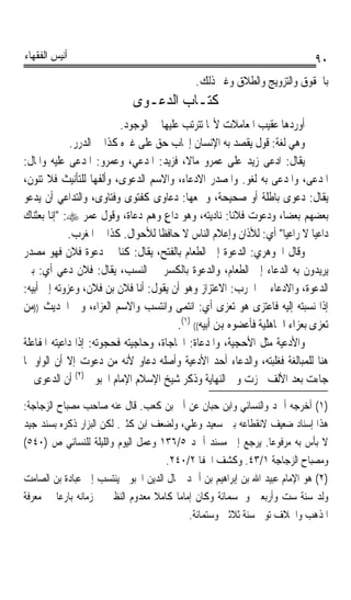 ‫ﺃﻧﻴﺲ ﺍﻟﻔﻘﻬﺎﺀ‬                                                                   ‫٠٩‬
                                              ‫ﺑﺎﳊﻘﻮﻕ ﻭﺍﻟﺘﺰﻭﻳﺞ ﻭﺍﻟﻄﻼﻕ ﻭﻏﲑ ﺫﻟﻚ.‬
                             ‫ﻛﺘـﺎﺏ ﺍﻟﺪﻋـﻮﻯ‬
                           ‫ﺃﻭﺭﺩﻫﺎ ﻋﻘﻴﺐ ﺍﳌﻌﺎﻣﻼﺕ ﻷ‪‬ﺎ ﺗﺘﺮﺗﺐ ﻋﻠﻴﻬﺎ ﰲ ﺍﻟﻮﺟﻮﺩ.‬
              ‫ﻭﻫﻲ ﻟﻐﺔ: ﻗﻮﻝ ﻳﻘﺼﺪ ﺑﻪ ﺍﻹﻧﺴﺎﻥ ﺇﳚﺎﺏ ﺣﻖ ﻋﻠﻰ ﻏﲑﻩ ﻛﺬﺍ ﰲ ﺍﻟﺪﺭﺭ.‬
‫ﻳﻘﺎﻝ: ﺍﺩﻋﻰ ﺯﻳﺪ ﻋﻠﻰ ﻋﻤﺮﻭ ﻣﺎﻻﹰ، ﻓﺰﻳﺪ: ﺍﳌﺪﻋﻲ، ﻭﻋﻤﺮﻭ: ﺍﳌﺪﻋﻰ ﻋﻠﻴﻪ ﻭﺍﳌﺎﻝ:‬
‫ﺍﳌﺪﻋﻰ، ﻭﺍﳌﺪﻋﻰ ﺑﻪ ﻟﻐﻮ. ﻭﺍﳌﺼﺪﺭ ﺍﻻﺩﻋﺎﺀ، ﻭﺍﻻﺳﻢ ﺍﻟﺪﻋﻮﻯ، ﻭﺃﻟﻔﻬﺎ ﻟﻠﺘﺄﻧﻴﺚ ﻓﻼ ﺗﻨﻮﻥ،‬
‫ﻳﻘﺎﻝ: ﺩﻋﻮﻯ ﺑﺎﻃﻠﺔ ﺃﻭ ﺻﺤﻴﺤﺔ، ﻭﲨﻌﻬﺎ: ﺩﻋﺎﻭﻯ ﻛﻔﺘﻮﻯ ﻭﻓﺘﺎﻭﻯ، ﻭﺍﻟﺘﺪﺍﻋﻲ ﺃﻥ ﻳﺪﻋﻮ‬
‫ﺑﻌﻀﻬﻢ ﺑﻌﻀﺎﹰ، ﻭﺩﻋﻮﺕ ﻓﻼﻧﺎ: ﻧﺎﺩﻳﺘﻪ، ﻭﻫﻮ ﺩﺍﻉ ﻭﻫﻢ ﺩﻋﺎﺓ، ﻭﻗﻮﻝ ﻋﻤﺮ ‪ :‬ﺇﻧﺎ ﺑﻌﺜﻨﺎﻙ‬
                                      ‫ٍ‬                   ‫ﹰ‬
             ‫ﺩﺍﻋﻴﺎ ﻻ ﺭﺍﻋﻴﺎ ﺃﻱ: ﻟﻸﺫﺍﻥ ﻭﺇﻋﻼﻡ ﺍﻟﻨﺎﺱ ﻻ ﺣﺎﻓﻈﺎ ﻟﻸﺣﻮﺍﻝ. ﻛﺬﺍ ﰲ ﺍﳌﻐﺮﺏ.‬
                                    ‫ﹰ‬                                  ‫ﹰ‬       ‫ﹰ‬
‫ﻭﻗﺎﻝ ﺍﳉﻮﻫﺮﻱ: ﺍﻟﺪﻋﻮﺓ ﺇﱃ ﺍﻟﻄﻌﺎﻡ ﺑﺎﻟﻔﺘﺢ، ﻳﻘﺎﻝ: ﻛﻨﺎ ﰲ ﺩﻋﻮﺓ ﻓﻼﻥ ﻓﻬﻮ ﻣﺼﺪﺭ‬
‫ﻳﺮﻳﺪﻭﻥ ﺑﻪ ﺍﻟﺪﻋﺎﺀ ﺇﱃ ﺍﻟﻄﻌﺎﻡ، ﻭﺍﻟﺪﻋﻮﺓ ﺑﺎﻟﻜﺴﺮ ﰲ ﺍﻟﻨﺴﺐ، ﻳﻘﺎﻝ: ﻓﻼﻥ ﺩﻋﻲ ﺃﻱ: ﺑﲔ‬
‫ﺍﻟﺪﻋﻮﺓ، ﻭﺍﻻﺩﻋﺎﺀ ﰲ ﺍﳊﺮﺏ: ﺍﻻﻋﺘﺰﺍﺯ ﻭﻫﻮ ﺃﻥ ﻳﻘﻮﻝ: ﺃﻧﺎ ﻓﻼﻥ ﺑﻦ ﻓﻼﻥ، ﻭﻋﺰﻭﺗﻪ ﺇﱃ ﺃﺑﻴﻪ:‬
‫ﺇﺫﺍ ﻧﺴﺒﺘﻪ ﺇﻟﻴﻪ ﻓﺎﻋﺘﺰﻯ ﻫﻮ ﺗﻌﺰﻯ ﺃﻱ: ﺍﻧﺘﻤﻰ ﻭﺍﻧﺘﺴﺐ ﻭﺍﻻﺳﻢ ﺍﻟﻌﺰﺍﺀ، ﻭﰲ ﺍﳊﺪﻳﺚ ))ﻣﻦ‬
                                          ‫ﺗﻌﺰﻯ ﺑﻌﺰﺍﺀ ﺍﳉﺎﻫﻠﻴﺔ ﻓﺄﻋﻀﻮﻩ ﻬﺑﻦ ﺃﺑﻴﻪ(( )١(.‬
‫ﻭﺍﻷﺩﻋﻴﺔ ﻣﺜﻞ ﺍﻷﺣﺠﻴﺔ، ﻭﺍﳌﺪﻋﺎﺓ: ﺍﶈﺎﺟﺎﺓ، ﻭﺣﺎﺟﻴﺘﻪ ﻓﺤﺠﻮﺗﻪ: ﺇﺫﺍ ﺩﺍﻋﻴﺘﻪ ﺍﳌﻔﺎﻋﻠﺔ‬
‫ﻫﻨﺎ ﻟﻠﻤﺒﺎﻟﻐﺔ ﻓﻐﻠﺒﺘﻪ، ﻭﺍﻟﺪﻋﺎﺀ ﺃﺣﺪ ﺍﻷﺩﻋﻴﺔ ﻭﺃﺻﻠﻪ ﺩﻋﺎﻭ ﻷﻧﻪ ﻣﻦ ﺩﻋﻮﺕ ﺇﻻ ﺃﻥ ﺍﻟﻮﺍﻭ ﳌﺎ‬
‫ﺟﺎﺀﺕ ﺑﻌﺪ ﺍﻷﻟﻒ ﳘﺰﺕ ﻭﰲ ﺍﻟﻨﻬﺎﻳﺔ ﻭﺫﻛﺮ ﺷﻴﺦ ﺍﻹﺳﻼﻡ ﺍﻹﻣﺎﻡ ﺍﶈﺒﻮﰊ )٢( ﺃﻥ ﺍﻟﺪﻋﻮﻯ ﰲ‬
‫)١( ﺃﺧﺮﺟﻪ ﺃﲪﺪ ﻭﺍﻟﻨﺴﺎﺋﻲ ﻭﺍﺑﻦ ﺣﺒﺎﻥ ﻋﻦ ﺃﰊ ﺑﻦ ﻛﻌﺐ. ﻗﺎﻝ ﻋﻨﻪ ﺻﺎﺣﺐ ﻣﺼﺒﺎﺡ ﺍﻟﺰﺟﺎﺟﺔ:‬
‫ﻫﺬﺍ ﺇﺳﻨﺎﺩ ﺿﻌﻴﻒ ﻻﻧﻘﻄﺎﻋﻪ ﺑﲔ ﺳﻌﻴﺪ ﻭﻋﻠﻲ، ﻭﻟﻀﻌﻒ ﺍﺑﻦ ﻛﺜﲑ. ﻟﻜﻦ ﺍﻟﺒﺰﺍﺭ ﺫﻛﺮﻩ ﺑﺴﻨﺪ ﺟﻴﺪ‬
‫ﻻ ﺑﺄﺱ ﺑﻪ ﻣﺮﻓﻮﻋﺎ. ﻳﺮﺟﻊ ﺇﱃ ﻣﺴﻨﺪ ﺃﲪﺪ ٥/٦٣١ ﻭﻋﻤﻞ ﺍﻟﻴﻮﻡ ﻭﺍﻟﻠﻴﻠﺔ ﻟﻠﻨﺴﺎﺋﻲ ﺹ )٠٤٥(‬
                                                               ‫ﹰ‬
                                     ‫ﻭﻣﺼﺒﺎﺡ ﺍﻟﺰﺟﺎﺟﺔ ١/٣٤. ﻭﻛﺸﻒ ﺍﳋﻔﺎ ٢/٠٤٢.‬
‫)٢( ﻫﻮ ﺍﻹﻣﺎﻡ ﻋﺒﻴﺪ ﺍﷲ ﺑﻦ ﺇﺑﺮﺍﻫﻴﻢ ﺑﻦ ﺃﲪﺪ ﲨﺎﻝ ﺍﻟﺪﻳﻦ ﺍﶈﺒﻮﰊ ﻳﻨﺘﺴﺐ ﺇﱃ ﻋﺒﺎﺩﺓ ﺑﻦ ﺍﻟﺼﺎﻣﺖ‬
‫ﻭﻟﺪ ﺳﻨﺔ ﺳﺖ ﻭﺃﺭﺑﻌﲔ ﻭﲬﺴﻤﺎﺋﺔ ﻭﻛﺎﻥ ﺇﻣﺎﻣﺎ ﻛﺎﻣﻼ ﻣﻌﺪﻭﻡ ﺍﻟﻨﻈﲑ ﰲ ﺯﻣﺎﻧﻪ ﺑﺎﺭﻋﺎ ﰲ ﻣﻌﺮﻓﺔ‬
         ‫ﹰ‬                        ‫ﹰ‬    ‫ﹰ‬
                                           ‫ﺍﳌﺬﻫﺐ ﻭﺍﳋﻼﻑ ﺗﻮﰲ ﺳﻨﺔ ﺛﻼﺛﲔ ﻭﺳﺘﻤﺎﺋﺔ.‬
 