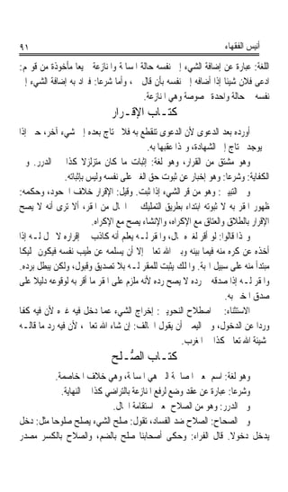 ‫١٩‬                                                               ‫ﺃﻧﻴﺲ ﺍﻟﻔﻘﻬﺎﺀ‬

‫ﺍﻟﻠﻐﺔ: ﻋﺒﺎﺭﺓ ﻋﻦ ﺇﺿﺎﻓﺔ ﺍﻟﺸﻲﺀ ﺇﱃ ﻧﻔﺴﻪ ﺣﺎﻟﺔ ﺍﳌﺴﺎﳌﺔ ﻭﺍﳌﻨﺎﺯﻋﺔ ﲨﻴﻌﺎﹰ ﻣﺄﺧﻮﺫﺓ ﻣﻦ ﻗﻮﳍﻢ:‬
‫ﺍﺩﻋﻰ ﻓﻼﻥ ﺷﻴﺌﺎ ﺇﺫﺍ ﺃﺿﺎﻓﻪ ﺇﱃ ﻧﻔﺴﻪ ﺑﺄﻥ ﻗﺎﻝ ﱄ، ﻭﺃﻣﺎ ﺷﺮﻋﺎ: ﻓﲑﺍﺩ ﺑﻪ ﺇﺿﺎﻓﺔ ﺍﻟﺸﻲﺀ ﺇﱃ‬
                        ‫ﹰ‬                                      ‫ﹰ‬
                                       ‫ﻧﻔﺴﻪ ﰲ ﺣﺎﻟﺔ ﻭﺍﺣﺪﺓ ﳐﺼﻮﺻﺔ ﻭﻫﻲ ﺍﳌﻨﺎﺯﻋﺔ.‬
                             ‫ﻛﺘـﺎﺏ ﺍﻹﻗـﺮﺍﺭ‬
‫ﺃﻭﺭﺩﻩ ﺑﻌﺪ ﺍﻟﺪﻋﻮﻯ ﻷﻥ ﺍﻟﺪﻋﻮﻯ ﺗﻨﻘﻄﻊ ﺑﻪ ﻓﻼ ﳛﺘﺎﺝ ﺑﻌﺪﻩ ﺇﱃ ﺷﻲﺀ ﺁﺧﺮ، ﺣﱴ ﺇﺫﺍ‬
                                          ‫ﱂ ﻳﻮﺟﺪ ﳛﺘﺎﺝ ﺇﱃ ﺍﻟﺸﻬﺎﺩﺓ، ﻭﳍﺬﺍ ﻋﻘﺒﻬﺎ ﺑﻪ.‬
‫ﻭﻫﻮ ﻣﺸﺘﻖ ﻣﻦ ﺍﻟﻘﺮﺍﺭ، ﻭﻫﻮ ﻟﻐﺔ: ﺇﺛﺒﺎﺕ ﻣﺎ ﻛﺎﻥ ﻣﺘﺰﻟﺰﻻ ﻛﺬﺍ ﰲ ﺍﻟﺪﺭﺭ. ﻭﰲ‬
                      ‫ﹰ‬
               ‫ﺍﻟﻜﻔﺎﻳﺔ: ﻭﺷﺮﻋﺎ: ﻭﻫﻮ ﺇﺧﺒﺎﺭ ﻋﻦ ﺛﺒﻮﺕ ﺣﻖ ﺍﻟﻐﲑ ﻋﻠﻰ ﻧﻔﺴﻪ ﻭﻟﻴﺲ ﺑﺈﺛﺒﺎﺗﻪ.‬
                                                                    ‫ﹰ‬
‫ﻭﰲ ﺍﻟﺘﺒﻴﲔ: ﻭﻫﻮ ﻣﻦ ﻗﺮ ﺍﻟﺸﻲﺀ ﺇﺫﺍ ﺛﺒﺖ. ﻭﻗﻴﻞ: ﺍﻹﻗﺮﺍﺭ ﺧﻼﻑ ﺍﳉﺤﻮﺩ، ﻭﺣﻜﻤﻪ:‬
                                                       ‫‪‬‬
‫ﻇﻬﻮﺭ ﺍﳌﻘ ‪ ‬ﺑﻪ ﻻ ﺛﺒﻮﺗﻪ ﺍﺑﺘﺪﺍﺀ ﺑﻄﺮﻳﻖ ﺍﻟﺘﻤﻠﻴﻚ ﰲ ﺍﳊﺎﻝ ﻣﻦ ﺍﳌﻘﺮ، ﺃﻻ ﺗﺮﻯ ﺃﻧﻪ ﻻ ﻳﺼﺢ‬
                                                                        ‫ﺮ‬
                         ‫ﺍﻹﻗﺮﺍﺭ ﺑﺎﻟﻄﻼﻕ ﻭﺍﻟﻌﺘﺎﻕ ﻣﻊ ﺍﻹﻛﺮﺍﻩ، ﻭﺍﻹﻧﺸﺎﺀ ﻳﺼﺢ ﻣﻊ ﺍﻹﻛﺮﺍﻩ.‬
‫ﻭﳍﺬﺍ ﻗﺎﻟﻮﺍ: ﻟﻮ ﺃﻗﺮ ﻟﻐﲑﻩ ﲟﺎﻝ، ﻭﺍﳌﻘﺮ ﻟـﻪ ﻳﻌﻠﻢ ﺃﻧﻪ ﻛﺎﺫﺏ ﰲ ﺇﻗﺮﺍﺭﻩ ﻻ ﳛﻞ ﻟـﻪ ﺇﺫﺍ‬
                                           ‫‪‬‬                ‫‪‬‬
‫ﺃﺧﺬﻩ ﻋﻦ ﻛﺮﻩ ﻣﻨﻪ ﻓﻴﻤﺎ ﺑﻴﻨﻪ ﻭﺑﲔ ﺍﷲ ﺗﻌﺎﱃ ﺇﻻ ﺃﻥ ﻳﺴﻠﻤﻪ ﻋﻦ ﻃﻴﺐ ﻧﻔﺴﻪ ﻓﻴﻜﻮﻥ ﲤﻠﻴﻜﺎ‬
‫ﹰ‬
‫ﻣﺒﺘﺪﺃ ﻣﻨﻪ ﻋﻠﻰ ﺳﺒﻴﻞ ﺍﳍﺒﺔ. ﻭﺍﳌﻠﻚ ﻳﺜﺒﺖ ﻟﻠﻤﻘﺮ ﻟـﻪ ﺑﻼ ﺗﺼﺪﻳﻖ ﻭﻗﺒﻮﻝ، ﻭﻟﻜﻦ ﻳﺒﻄﻞ ﺑﺮﺩﻩ.‬
‫ﻭﺍﳌﻘﺮ ﻟـﻪ ﺇﺫﺍ ﺻﺪﻗﻪ ﰒ ﺭﺩﻩ ﻻ ﻳﺼﺢ ﺭﺩﻩ ﻷﻧﻪ ﻣﻠﺰﻡ ﻋﻠﻰ ﺍﳌﻘﺮ ﻣﺎ ﺃﻗﺮ ﺑﻪ ﻟﻮﻗﻮﻋﻪ ﺩﻟﻴﻼ ﻋﻠﻰ‬
     ‫ﹰ‬
                                                                   ‫ﺻﺪﻕ ﺍﳌﺨﱪ ﺑﻪ.‬
‫ﺍﻻﺳﺘﺜﻨﺎﺀ: ﰲ ﺍﺻﻄﻼﺡ ﺍﻟﻨﺤﻮﻳﲔ: ﺇﺧﺮﺍﺝ ﺍﻟﺸﻲﺀ ﻋﻤﺎ ﺩﺧﻞ ﻓﻴﻪ ﻏﲑﻩ ﻷﻥ ﻓﻴﻪ ﻛﻔﺎ‬
‫ﹰ‬
‫ﻭﺭﺩﹰﺍ ﻋﻦ ﺍﻟﺪﺧﻮﻝ، ﻭﰲ ﺍﻟﻴﻤﲔ ﺃﻥ ﻳﻘﻮﻝ ﺍﳊﺎﻟﻒ: ﺇﻥ ﺷﺎﺀ ﺍﷲ ﺗﻌﺎﱃ، ﻷﻥ ﻓﻴﻪ ﺭﺩ ﻣﺎ ﻗﺎﻟـﻪ‬
                                                      ‫ﲟﺸﻴﺌﺔ ﺍﷲ ﺗﻌﺎﱃ ﻛﺬﺍ ﰲ ﺍﳌﻐﺮﺏ.‬
                             ‫ﻛﺘـﺎﺏ ﺍﻟ ﱡـﻠﺢ‬
                                ‫ﺼ‬
           ‫ﻭﻫﻮ ﻟﻐﺔ: ﺍﺳﻢ ﲟﻌﲎ ﺍﳌﺼﺎﳊﺔ ﺍﻟﱵ ﻫﻲ ﺍﳌﺴﺎﳌﺔ، ﻭﻫﻲ ﺧﻼﻑ ﺍﳌﺨﺎﺻﻤﺔ.‬
             ‫ﻭﺷﺮﻋﺎ: ﻋﺒﺎﺭﺓ ﻋﻦ ﻋﻘﺪ ﻭﺿﻊ ﻟﺮﻓﻊ ﺍﳌﻨﺎﺯﻋﺔ ﺑﺎﻟﺘﺮﺍﺿﻲ ﻛﺬﺍ ﰲ ﺍﻟﻨﻬﺎﻳﺔ.‬
                                                                    ‫ﹰ‬
                             ‫ﻭﰲ ﺍﻟﺪﺭﺭ: ﻭﻫﻮ ﻣﻦ ﺍﻟﺼﻼﺡ ﲟﻌﲎ ﺍﺳﺘﻘﺎﻣﺔ ﺍﳊﺎﻝ.‬
‫ﻭﰲ ﺍﻟﺼﺤﺎﺡ: ﺍﻟﺼﻼﺡ ﺿﺪ ﺍﻟﻔﺴﺎﺩ، ﺗﻘﻮﻝ: ﺻﻠﺢ ﺍﻟﺸﻲﺀ ﻳﺼﻠﺢ ﺻﻠﻮﺣﺎ ﻣﺜﻞ: ﺩﺧﻞ‬
         ‫ﹰ‬
‫ﻳﺪﺧﻞ ﺩﺧﻮﻻ. ﻗﺎﻝ ﺍﻟﻔﺮﺍﺀ: ﻭﺣﻜﻰ ﺃﺻﺤﺎﺑﻨﺎ ﺻﻠﺢ ﺑﺎﻟﻀﻢ، ﻭﺍﻟﺼﻼﺡ ﺑﺎﻟﻜﺴﺮ ﻣﺼﺪﺭ‬   ‫ﹰ‬
 