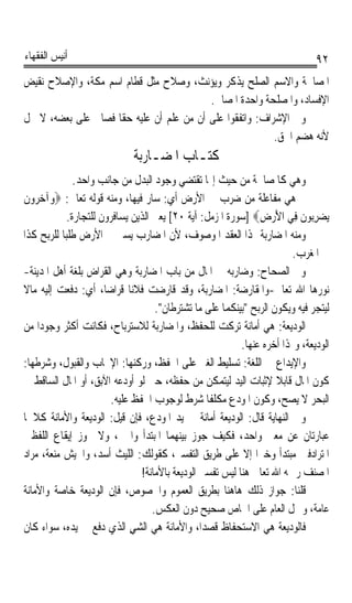 ‫ﺃﻧﻴﺲ ﺍﻟﻔﻘﻬﺎﺀ‬                                                                    ‫٢٩‬
‫ﺍﳌﺼﺎﳊﺔ ﻭﺍﻻﺳﻢ ﺍﻟﺼﻠﺢ ﻳﺬﻛﺮ ﻭﻳﺆﻧﺚ، ﻭﺻﻼﺡ ﻣﺜﻞ ﻗﻄﺎﻡ ﺍﺳﻢ ﻣﻜﺔ، ﻭﺍﻹﺻﻼﺡ ﻧﻘﻴﺾ‬
                                          ‫ﺍﻹﻓﺴﺎﺩ، ﻭﺍﳌﺼﻠﺤﺔ ﻭﺍﺣﺪﺓ ﺍﳌﺼﺎﱀ.‬
‫ﻭﰲ ﺍﻹﺷﺮﺍﻑ: ﻭﺍﺗﻔﻘﻮﺍ ﻋﻠﻰ ﺃﻥ ﻣﻦ ﻋﻠﻢ ﺃﻥ ﻋﻠﻴﻪ ﺣﻘﺎ ﻓﺼﺎﱀ ﻋﻠﻰ ﺑﻌﻀﻪ، ﻻ ﳛﻞ‬
                    ‫ﹰ‬
                                                          ‫ﻷﻧﻪ ﻫﻀﻢ ﺍﳊﻖ.‬
                              ‫ﻛﺘـﺎﺏ ﺍﳌﻀـﺎﺭﺑﺔ‬
               ‫ﻭﻫﻲ ﻛﺎﳌﺼﺎﳊﺔ ﻣﻦ ﺣﻴﺚ ﺇ‪‬ﺎ ﺗﻘﺘﻀﻲ ﻭﺟﻮﺩ ﺍﻟﺒﺪﻝ ﻣﻦ ﺟﺎﻧﺐ ﻭﺍﺣﺪ.‬
‫ﰒ ﻫﻲ ﻣﻔﺎﻋﻠﺔ ﻣﻦ ﺿﺮﺏ ﰲ ﺍﻷﺭﺽ ﺃﻱ: ﺳﺎﺭ ﻓﻴﻬﺎ، ﻭﻣﻨﻪ ﻗﻮﻟﻪ ﺗﻌﺎﱃ: ‪‬ﻭ‪‬ﺁﺧ ‪‬ﻭﻥ‬
‫‪‬ﺮ ﹶ‬
             ‫‪‬ﻳﻀﺮ‪‬ﻮﻥ ﻓِﻲ ﺍﻷﺭﺽ‪] ‬ﺳﻮﺭﺓ ﺍﳌﺰﻣﻞ: ﺁﻳﺔ ٠٢[ ﻳﻌﲏ ﺍﻟﺬﻳﻦ ﻳﺴﺎﻓﺮﻭﻥ ﻟﻠﺘﺠﺎﺭﺓ.‬
                                                                 ‫َ‪ِ ‬‬      ‫‪ِ ‬ﺑ ﹶ‬
‫ﻭﻣﻨﻪ ﺍﳌﻀﺎﺭﺑﺔ ﳍﺬﺍ ﺍﻟﻌﻘﺪ ﺍﳌﻮﺻﻮﻑ، ﻷﻥ ﺍﳌﻀﺎﺭﺏ ﻳﺴﲑ ﰲ ﺍﻷﺭﺽ ﻃﻠﺒﺎ ﻟﻠﺮﺑﺢ ﻛﺬﺍ‬
           ‫ﹰ‬
                                                                          ‫ﰲ ﺍﳌﻐﺮﺏ.‬
‫ﻭﰲ ﺍﻟﺼﺤﺎﺡ: ﻭﺿﺎﺭﺑﻪ ﰲ ﺍﳌﺎﻝ ﻣﻦ ﺑﺎﺏ ﺍﳌﻀﺎﺭﺑﺔ ﻭﻫﻲ ﺍﻟﻘﺮﺍﺽ ﺑﻠﻐﺔ ﺃﻫﻞ ﺍﳌﺪﻳﻨﺔ-‬
‫ﻧﻮﺭﻫﺎ ﺍﷲ ﺗﻌﺎﱃ-ﻭﺍﳌﻘﺎﺭﺿﺔ: ﺍﳌﻀﺎﺭﺑﺔ، ﻭﻗﺪ ﻗﺎﺭﺿﺖ ﻓﻼﻧﺎ ﻗﺮﺍﺿﺎﹰ، ﺃﻱ: ﺩﻓﻌﺖ ﺇﻟﻴﻪ ﻣﺎﻻ‬
‫ﹰ‬                             ‫ﹰ‬
                                     ‫ﻟﻴﺘﺠﺮ ﻓﻴﻪ ﻭﻳﻜﻮﻥ ﺍﻟﺮﺑﺢ ﺑﻴﻨﻜﻤﺎ ﻋﻠﻰ ﻣﺎ ﺗﺸﺘﺮﻃﺎﻥ.‬
‫ﺍﻟﻮﺩﻳﻌﺔ: ﻫﻲ ﺃﻣﺎﻧﺔ ﺗﺮﻛﺖ ﻟﻠﺤﻔﻆ، ﻭﺍﳌﻀﺎﺭﺑﺔ ﻟﻼﺳﺘﺮﺑﺎﺡ، ﻓﻜﺎﻧﺖ ﺃﻛﺜﺮ ﻭﺟﻮﺩﹰﺍ ﻣﻦ‬
                                                            ‫ﺍﻟﻮﺩﻳﻌﺔ، ﻭﳍﺬﺍ ﺃﺧﺮﻩ ﻋﻨﻬﺎ.‬
‫ﻭﺍﻹﻳﺪﺍﻉ ﰲ ﺍﻟﻠﻐﺔ: ﺗﺴﻠﻴﻂ ﺍﻟﻐﲑ ﻋﻠﻰ ﺍﳊﻔﻆ، ﻭﺭﻛﻨﻬﺎ: ﺍﻹﳚﺎﺏ ﻭﺍﻟﻘﺒﻮﻝ، ﻭﺷﺮﻃﻬﺎ:‬
‫ﻛﻮﻥ ﺍﳌﺎﻝ ﻗﺎﺑﻼ ﻹﺛﺒﺎﺕ ﺍﻟﻴﺪ ﻟﻴﺘﻤﻜﻦ ﻣﻦ ﺣﻔﻈﻪ، ﺣﱴ ﻟﻮ ﺃﻭﺩﻋﻪ ﺍﻵﺑﻖ، ﺃﻭ ﺍﳌﺎﻝ ﺍﻟﺴﺎﻗﻂ ﰲ‬
                                                                     ‫ﹰ‬
                         ‫ﺍﻟﺒﺤﺮ ﻻ ﻳﺼﺢ، ﻭﻛﻮﻥ ﺍﳌﻮﺩﻉ ﻣﻜﻠﻔﺎ ﺷﺮﻁ ﻟﻮﺟﻮﺏ ﺍﳊﻔﻆ ﻋﻠﻴﻪ.‬
                                                   ‫ﹰ‬
‫ﻭﰲ ﺍﻟﻨﻬﺎﻳﺔ ﻗﺎﻝ: ﺍﻟﻮﺩﻳﻌﺔ ﺃﻣﺎﻧﺔ ﰲ ﻳﺪ ﺍﳌﻮﺩﻉ، ﻓﺈﻥ ﻗﻴﻞ: ﺍﻟﻮﺩﻳﻌﺔ ﻭﺍﻷﻣﺎﻧﺔ ﻛﻼﳘﺎ‬
‫ﻋﺒﺎﺭﺗﺎﻥ ﻋﻦ ﻣﻌﲎ ﻭﺍﺣﺪ، ﻓﻜﻴﻒ ﺟﻮﺯ ﺑﻴﻨﻬﻤﺎ ﺍﳌﺒﺘﺪﺃ ﻭﺍﳋﱪ، ﻭﻻ ﳚﻮﺯ ﺇﻳﻘﺎﻉ ﺍﻟﻠﻔﻈﲔ‬
‫ﺍﳌﺘﺮﺍﺩﻓﲔ ﻣﺒﺘﺪﺃ ﻭﺧﱪﹰﺍ ﺇﻻ ﻋﻠﻰ ﻃﺮﻳﻖ ﺍﻟﺘﻔﺴﲑ، ﻛﻘﻮﻟﻚ: ﺍﻟﻠﻴﺚ ﺃﺳﺪ، ﻭﺍﳉﻴﺶ ﻣﻨﻌﺔ، ﻣﺮﺍﺩ‬
                                 ‫ﺍﳌﺼﻨﻒ ﺭﲪﻪ ﺍﷲ ﺗﻌﺎﱃ ﻫﻨﺎ ﻟﻴﺲ ﺗﻔﺴﲑ ﺍﻟﻮﺩﻳﻌﺔ ﺑﺎﻷﻣﺎﻧﺔ!‬
‫ﻗﻠﻨﺎ: ﺟﻮﺍﺯ ﺫﻟﻚ ﻫﺎﻫﻨﺎ ﺑﻄﺮﻳﻖ ﺍﻟﻌﻤﻮﻡ ﻭﺍﳋﺼﻮﺹ، ﻓﺈﻥ ﺍﻟﻮﺩﻳﻌﺔ ﺧﺎﺻﺔ ﻭﺍﻷﻣﺎﻧﺔ‬
                                    ‫ﻋﺎﻣﺔ، ﻭﲪﻞ ﺍﻟﻌﺎﻡ ﻋﻠﻰ ﺍﳋﺎﺹ ﺻﺤﻴﺢ ﺩﻭﻥ ﺍﻟﻌﻜﺲ.‬
‫ﻓﺎﻟﻮﺩﻳﻌﺔ ﻫﻲ ﺍﻻﺳﺘﺤﻔﺎﻅ ﻗﺼﺪﺍﹰ، ﻭﺍﻷﻣﺎﻧﺔ ﻫﻲ ﺍﻟﺸﻲ ﺍﻟﺬﻱ ﺩﻓﻊ ﰲ ﻳﺪﻩ، ﺳﻮﺍﺀ ﻛﺎﻥ‬
                               ‫ٍ‬
 