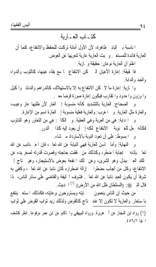 ‫ﺃﻧﻴﺲ ﺍﻟﻔﻘﻬﺎﺀ‬                                                                    ‫٤٩‬
                               ‫ﻛﺘـﺎﺏ ﺍﻟﻌ‪‬ـﺎﺭﻳ‪‬ﺔ‬
‫ﺍﳌﻨﺎﺳﺒﺔ ﺑﲔ ﺍﻟﺒﺎﺑﲔ ﻇﺎﻫﺮﺓ، ﻷﻥ ﺍﻷﻭﻝ ﺃﻣﺎﻧﺔ ﺗﺮﻛﺖ ﻟﻠﺤﻔﻆ ﻭﺍﻻﻧﺘﻔﺎﻉ، ﻛﻤﺎ ﺃﻥ ﰲ‬
                       ‫ﺍﻟﻌﺎﺭﻳﺔ ﻓﺎﺋﺪﺓ ﻟﻠﻤﺴﺘﻌﲑ. ﻭﲰﻴﺖ ﺍﻟﻌﺎﺭﻳﺔ ﻋﺎﺭﻳﺔ ﻟﺘﻌﺮﻳﻬﺎ ﻋﻦ ﺍﻟﻌﻮﺽ.‬
                                        ‫ﺍﻋﻠﻢ ﺃﻥ ﺍﻟﻌﺎﺭﻳﺔ ﻧﻮﻋﺎﻥ: ﺣﻘﻴﻘﺔ ﻭﳎﺎﺯﻳﺔ.‬
‫ﻓﺎﳊﻘﻴﻘﺔ: ﺇﻋﺎﺭﺓ ﺍﻷﻋﻴﺎﻥ ﺍﻟﱵ ﳝﻜﻦ ﺍﻻﻧﺘﻔﺎﻉ ‪‬ﺎ ﻣﻊ ﺑﻘﺎﺀ ﻋﻴﻨﻬﺎ، ﻛﺎﻟﺜﻮﺏ ﻭﺍﻟﺪﻭﺍﺀ‬
                                                                     ‫ﻭﺍﻟﻌﺒﺪ ﻭﺍﻟﺪﺍﺑﺔ.‬
‫ﻭﺍ‪‬ﺎﺯﻳﺔ: ﺇﻋﺎﺭﺓ ﻣﺎ ﻻ ﳝﻜﻦ ﺍﻻﻧﺘﻔﺎﻉ ﺑﻪ ﺇﻻ ﺑﺎﻻﺳﺘﻬﻼﻙ، ﻛﺎﻟﺪﺭﺍﻫﻢ ﻭﺍﻟﺪﻧﺎﻧﲑ ﻭﺍﳌﻜﻴﻞ‬
                          ‫ﻭﺍﳌﻮﺯﻭﻥ ﻭﺍﳌﻌﺪﻭﺩ ﻭﺍﳌﺘﻘﺎﺭﺏ ﻓﻴﻜﻮﻥ ﺇﻋﺎﺭﺓ ﺻﻮﺭﺓ ﻗﺮﺿﺎ ﻣﻌﲎ.‬
                                ‫ﹰ‬
‫ﻭﰲ ﺍﻟﺼﺤﺎﺡ: ﺍﻟﻌﺎﺭﻳﺔ ﺑﺎﻟﺘﺸﺪﻳﺪ ﻛﺄﻧﻪ ﻣﻨﺴﻮﺑﺔ ﺇﱃ ﺍﻟﻌﺎﺭ ﻷﻥ ﻃﻠﺒﻬﺎ ﻋﺎﺭ ﻭﻋﻴﺐ،‬
       ‫ﻭﺍﻟﻌﺎﺭﺓ ﻣﺜﻞ ﺍﻟﻌﺎﺭﻳﺔ. ﻭﰲ ﺍﳌﻐﺮﺏ: ﻭﺍﻟﻌﺎﺭﻳﺔ ﻓﻌﻠﻴﺔ ﻣﻨﺴﻮﺑﺔ ﺇﱃ ﺍﻟﻌﺎﺭﺓ ﺍﺳﻢ ﻣﻦ ﺍﻹﻋﺎﺭﺓ.‬
‫ﻭﰲ ﺍﳍﺪﺍﻳﺔ: ﻫﻲ ﻣﻦ ﺍﻟﻌﺮﻳﺔ ﻭﻫﻲ ﺍﻟﻌﻄﻴﺔ. ﻭﰲ ﺍﻟﻜﺎﰲ: ﻫﻲ ﻣﻦ ﺍﻟﺘﻌﺎﻭﺭ ﻭﻫﻮ ﺍﻟﺘﻨﺎﻭﺏ‬
                 ‫ﻓﻜﺄﻧﻪ ﳚﻌﻞ ﻟﻠﻐﲑ ﻧﻮﺑﺔ ﰲ ﺍﻻﻧﺘﻔﺎﻉ ﲟﻠﻜﻪ ﺇﱃ ﺃﻥ ﻳﻌﻮﺩ ﺇﻟﻴﻪ ﻛﺬﺍ ﰲ ﺍﻟﺪﺭﺭ.‬
                          ‫ﻭﰲ ﺍﳌﺒﺴﻮﻁ: ﻋﻠﻰ ﺃﻥ ﺗﻌﻮﺩ ﺍﻟﻨﻮﺑﺔ ﺑﺎﻻﺳﺘﺮﺩﺍﺩ ﻣﱴ ﺷﺎﺀ.‬
‫ﻭﰲ ﺍﻟﻨﻬﺎﻳﺔ: ﻭﺃﻣﺎ ﳏﺎﺳﻦ ﺍﻟﻌﺎﺭﻳﺔ ﻓﻬﻲ ﺍﻟﻨﻴﺎﺑﺔ ﻋﻦ ﺍﷲ ﺗﻌﺎﱃ، ﻓﺈﻥ ﺍﳌﻌﲑ ﻧﺎﺋﺐ ﻋﻦ ﺍﷲ‬
‫ﺗﻌﺎﱃ ﺑﺈﺫﻧﻪ ﰲ ﺇﺟﺎﺑﺔ ﺍﳌﻀﻄﺮ، ﻭﻛﺬﻟﻚ ﻣﻦ ﲢﻘﻘﺖ ﺣﺎﺟﺘﻪ ﻭﻗﺼﺮﺕ ﻗﺪﺭﺗﻪ ﻟﺼﻐﺮ ﻳﺪﻩ ﻋﻦ‬
‫ﲤﻠﻚ ﺍﻟﻌﲔ ﺑﺒﺪﻝ ﻭﻫﻮ ﺍﻟﺸﺮﻯ، ﻭﻋﻦ ﲤﻠﻚ ﺍﳌﻨﻔﻌﺔ ﺑﻌﻮﺽ ﺑﺎﻻﺳﺘﻴﺠﺎﺭ، ﻭﻫﻮ ﳛﺘﺎﺝ ﺇﱃ‬
‫ﺍﻻﻧﺘﻔﺎﻉ، ﻭﻛﻞ ﻣﻦ ﺃﺟﺎﺏ ﻣﻀﻄﺮﹰﺍ ﰲ ﺇﺯﺍﻟﺔ ﺍﺿﻄﺮﺍﺭﻩ ﻛﺎﻥ ﻧﺎﺋﺒﺎ ﻋﻦ ﺍﷲ ﺗﻌﺎﱃ، ﻭﻛﻔﻰ ﺑﻪ‬
                        ‫ﹰ‬
‫ﺷﺮﻓﺎ ﺃﻥ ﻳﻜﻮﻥ ﺍﻟﻌﺒﺪ ﻧﺎﺋﺒﺎ ﻋﻦ ﺍﷲ ﺗﻌﺎﱃ. ﻓﺸﺮﻑ ﺍﳋﻠﻴﻔﺔ ﻭﺍﻟﻘﺎﺿﻲ ﻋﻠﻰ ﺳﺎﺋﺮ ﺍﻟﻨﺎﺱ، ﳍﺬﺍ‬
                                                           ‫ﹰ‬                   ‫ﹰ‬
                            ‫ﻗﺎﻝ ﺍﻟﻨﱯ ‪)) :‬ﺍﻟﺴﻠﻄﺎﻥ ﻇﻞ ﺍﷲ ﻣﻦ ﺍﻷﺭﺽ(( )١( ﺍﳊﺪﻳﺚ.‬
‫ﻣﻦ ﺣﻴﺚ ﺇﻥ ﺍﻟﻨﺎﺱ ﻳﻨﻌﻤﻮﻥ ﰲ ﲪﺎﻳﺘﻪ ﻭﻳﺴﺘﺮﻭﺣﻮﻥ ﺑﺮﻋﺎﻳﺘﻪ، ﻓﻜﺬﻟﻚ ﺍﳌﺴﺘﻌﲑ ﻳﻨﺘﻔﻊ‬
‫ﺑﺎﳌﺴﺘﻌﺎﺭ. ﻭﺍﻟﻌﺎﺭﻳﺔ ﻻ ﺗﻜﻮﻥ ﺇﻻ ﻋﻨﺪ ﳏﺘﺎﺝ ﻛﺎﻟﻘﺮﺽ ﻭﻟﺬﻟﻚ ﺯﻳﺪ ﺛﻮﺍﺏ ﺍﻟﻘﺮﺽ ﻋﻠﻰ ﺛﻮﺍﺏ‬
‫)١( ﺭﻭﺍﻩ ﺍﺑﻦ ﺍﻟﻨﺠﺎﺭ ﻋﻦ ﺃﰊ ﻫﺮﻳﺮﺓ. ﻭﺭﻭﺍﻩ ﺍﻟﺒﻴﻬﻘﻲ ﻭﺍﳊﺎﻛﻢ ﻋﻦ ﺍﺑﻦ ﻋﻤﺮ ﻣﺮﻓﻮﻋﺎ. ﺍﻧﻈﺮ ﻛﺸﻒ‬
          ‫ﹰ‬
                                                                   ‫ﺍﳋﻔﺎ ١/٦٥٤.‬
 