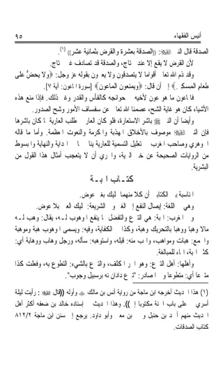 ‫٥٩‬                                                                  ‫ﺃﻧﻴﺲ ﺍﻟﻔﻘﻬﺎﺀ‬

                  ‫ﺍﻟﺼﺪﻗﺔ ﻗﺎﻝ ﺍﻟﻨﱯ ‪)) :‬ﺍﻟﺼﺪﻗﺔ ﺑﻌﺸﺮﺓ ﻭﺍﻟﻘﺮﺽ ﺑﺜﻤﺎﻧﻴﺔ ﻋﺸﺮ(( )١(.‬
               ‫ﻷﻥ ﺍﻟﻘﺮﺽ ﻻ ﻳﻘﻊ ﺇﻻ ﻋﻨﺪ ﳏﺘﺎﺝ، ﻭﺍﻟﺼﺪﻗﺔ ﻗﺪ ﺗﺼﺎﺩﻑ ﻏﲑ ﳏﺘﺎﺝ.‬
‫ﻭﻗﺪ ﺫﻡ ﺍﷲ ﺗﻌﺎﱃ ﺃﻗﻮﺍﻣﺎ ﻻ ﻳﺘﺼﺪﻗﻮﻥ ﻭﻻ ﻳﻌﲑﻭﻥ ﺑﻘﻮﻟﻪ ﻋﺰ ﻭﺟﻞ: ‪‬ﻭﻻ ‪‬ﻳﺤﺾ ﻋ‪‬ﻠﹶﻰ‬
      ‫‪‬ﹶ ‪ ‬ﱡ‬                                             ‫ﹰ‬
            ‫ﻃﻌ‪‬ﺎﻡ ﺍﹾﻟﻤﺴﻜﲔ‪ ‬ﺇﱃ ﺃﻥ ﻗﺎﻝ: ‪‬ﻭ‪‬ﻳﻤﻨ ‪‬ﻮﻥ ﺍﹾﻟﻤ‪‬ﺎ ‪‬ﻮﻥ‪] ‬ﺳﻮﺭﺓ ﺍﳌﺎﻋﻮﻥ: ﺁﻳﺔ ٧[.‬
                                     ‫‪ ‬ﻌ ﹶ ﻋ ﹶ‬                     ‫ﹶ ِ ِ ‪ِ ِ‬‬
‫ﻓﺎﳌﺎﻋﻮﻥ ﻣﺎ ﻫﻮ ﻋﻮﻥ ﻷﺧﻴﻪ ﰲ ﺣﻮﺍﺋﺠﻪ ﻛﺎﻟﻔﺄﺱ ﻭﺍﻟﻘﺪﺭ ﻭﻏﲑ ﺫﻟﻚ. ﻓﺈﺫﺍ ﻣﻨﻊ ﻫﺬﻩ‬
        ‫ﺍﻷﺷﻴﺎﺀ ﻛﺎﻥ ﻫﻮ ﻏﺎﻳﺔ ﺍﻟﺸ ‪ ،‬ﻋﺼﻤﻨﺎ ﺍﷲ ﺗﻌﺎﱃ ﻋﻦ ﺳﻔﺴﺎﻑ ﺍﻷﻣﻮﺭ ﻭﺷﺢ ﺍﻟﺼﺪﻭﺭ.‬
                                                           ‫ﺢ‬
‫ﻭﺃﻳﻀﺎ ﺃﻥ ﺍﻟﻨﱯ ‪ ‬ﺑﺎﺷﺮ ﺍﻻﺳﺘﻌﺎﺭﺓ، ﻓﻠﻮ ﻛﺎﻥ ﺍﻟﻌﺎﺭ ﰲ ﻃﻠﺐ ﺍﻟﻌﺎﺭﻳﺔ ﳌﺎ ﻛﺎﻥ ﺑﺎﺷﺮﻫﺎ‬
                                                                       ‫ﹰ‬
‫ﻓﺈﻥ ﺍﻟﻨﱯ ‪ ‬ﻣﻮﺻﻮﻑ ﺑﺎﻷﺧﻼﻕ ﺍﳌﻬﺬﺑﺔ ﻭﺍﳌﻜﺮﻣﺔ ﻭﺍﻟﻨﻌﻮﺕ ﺍﳌﻌﻈﻤﺔ. ﻭﺃﻣﺎ ﻣﺎ ﻗﺎﻟﻪ‬
‫ﺍﳉﻮﻫﺮﻱ ﻭﺻﺎﺣﺐ ﺍﳌﻐﺮﺏ ﰲ ﺗﻌﻠﻴﻞ ﺍﻟﺘﺴﻤﻴﺔ ﻟﻠﻌﺎﺭﻳﺔ ﻳﻨﺎﰲ ﲟﺎ ﰲ ﺍﳍﺪﺍﻳﺔ ﻭﺍﻟﻨﻬﺎﻳﺔ ﻭﺍﳌﺒﺴﻮﻁ‬
‫ﻣﻦ ﺍﻟﺮﻭﺍﻳﺎﺕ ﺍﻟﺼﺤﻴﺤﺔ ﻋﻦ ﺧﲑ ﺍﻟﱪﻳﺔ، ﻭﺍﳊﺮﻱ ﺃﻥ ﻻ ﻳﺘﻌﺠﺐ ﺃﻣﺜﺎﻝ ﻫﺬﺍ ﺍﻟﻘﻮﻝ ﻣﻦ‬
                                                                           ‫ﺍﻟﺒﺸﺮﻳﺔ.‬
                                ‫ﻛﺘـﺎﺏ ﺍﳍﺒـﺔ‬
                        ‫ﺍﳌﻨﺎﺳﺒﺔ ﺑﲔ ﺍﻟﻜﺘﺎﺑﲔ ﺃﻥ ﻛﻼ ﻣﻨﻬﻤﺎ ﲤﻠﻴﻚ ﺑﻐﲑ ﻋﻮﺽ.‬
         ‫ﻭﻫﻲ ﰲ ﺍﻟﻠﻐﺔ: ﺇﻳﺼﺎﻝ ﺍﻟﻨﻔﻊ ﺇﱃ ﺍﻟﻐﲑ ﻭﰲ ﺍﻟﺸﺮﻳﻌﺔ: ﲤﻠﻴﻚ ﺍﻟﻌﲔ ﺑﻼ ﻋﻮﺽ.‬
‫ﻭﰲ ﺍﳌﻐﺮﺏ: ﺍﳍﺒﺔ: ﻫﻲ ﺍﻟﺘﱪﻉ ﻭﺍﻟﺘﻔﻀﻞ ﲟﺎ ﻳﻨﻔﻊ ﺍﳌﻮﻫﻮﺏ ﻟـﻪ، ﻳﻘﺎﻝ: ﻭﻫﺐ ﻟـﻪ‬
‫ﻣﺎﻻ ﻭﻫﺒﺎ ﻭﻭﻫﺒﺎ ﺑﺎﻟﺘﺤﺮﻳﻚ ﻭﻫﺒﺔﹰ، ﻭﻛﺬﺍ ﰲ ﺍﻟﻜﻔﺎﻳﺔ، ﻭﻓﻴﻪ: ﻭﻳﺴﻤﻰ ﺍﳌﻮﻫﻮﺏ ﻫﺒﺔ ﻭﻣﻮﻫﺒﺔ‬
‫ﹰ‬      ‫ﹰ‬                                                         ‫ﹰ‬      ‫ﹰ ﹰ‬
‫ﻭﺍﳉﻤﻊ: ﻫﺒﺎﺕ ﻭﻣﻮﺍﻫﺐ، ﻭﺍ‪‬ﺐ ﻣﻨﻪ: ﻗﺒﻠﻪ، ﻭﺍﺳﺘﻮﻫﺒﻪ: ﺳﺄﻟﻪ، ﻭﺭﺟﻞ ﻭﻫﺎﺏ ﻭﻭﻫﺎﺑﺔ ﺃﻱ:‬
                                                        ‫ﻛﺜﲑ ﺍﳍﺒﺔ، ﺍﳍﺎﺀ ﻟﻠﻤﺒﺎﻟﻐﺔ.‬
‫ﻭﺃﻫﻠﻬﺎ: ﺃﻫﻞ ﺍﻟﺘﱪﻉ: ﻭﻫﻮ ﺍﳊﺮ ﺍﳌﻜﻠﻒ، ﻭﺍﻟﺘﱪﻉ ﺑﺎﻟﺸﻲﺀ: ﺍﻟﺘﻄﻮﻉ ﺑﻪ، ﻭﻓﻌﻠﺖ ﻛﺬﺍ‬
                  ‫ﻣﺘﱪﻋﺎ ﺃﻱ: ﻣﺘﻄﻮﻋﺎ ﻭﰲ ﺍﳌﺼﺎﺩﺭ: ﺗﱪﻉ ﺩﺍﺩﺍﻥ ﻧﻪ ﺑﺮﺳﺒﻴﻞ ﻭﺟﻮﺏ.‬
                                                              ‫ﹰ‬            ‫ﹰ‬

‫)١( ﻫﺬﺍ ﺍﳊﺪﻳﺚ ﺃﺧﺮﺟﻪ ﺍﺑﻦ ﻣﺎﺟﺔ ﻣﻦ ﺭﻭﺍﻳﺔ ﺃﻧﺲ ﺑﻦ ﻣﺎﻟﻚ ‪ ‬ﻭﺃﻭﻟﻪ ))ﻗﺎﻝ ‪ : ‬ﺭﺃﻳﺖ ﻟﻴﻠﺔ‬
‫ﺃﺳﺮﻱ ﰊ ﻋﻠﻰ ﺑﺎﺏ ﺍﳉﻨﺔ ﻣﻜﺘﻮﺑﺎﹰ ﺇﱁ((. ﻭﻫﺬﺍ ﺍﳊﺪﻳﺚ ﰲ ﺇﺳﻨﺎﺩﻩ ﺧﺎﻟﺪ ﺑﻦ ﺿﻌﻔﻪ ﺃﻛﺜﺮ ﺃﻫﻞ‬
‫ﺍﳊﺪﻳﺚ ﻣﻨﻬﻢ ﺃﲪﺪ ﺑﻦ ﺣﻨﺒﻞ ﻭﳛﲕ ﺑﻦ ﻣﻌﲔ ﻭﺃﺑﻮ ﺩﺍﻭﺩ. ﻳﺮﺟﻊ ﺇﱃ ﺳﻨﻦ ﺍﺑﻦ ﻣﺎﺟﺔ ٢/٢١٨‬
                                                                ‫ﻛﺘﺎﺏ ﺍﻟﺼﺪﻗﺎﺕ.‬
 