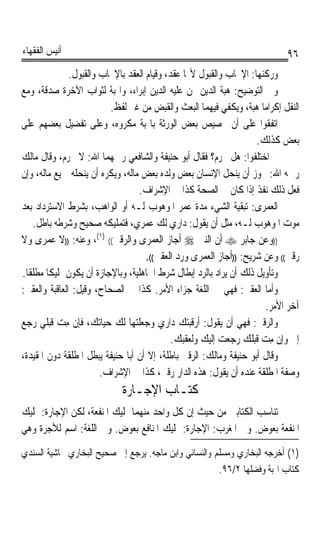 ‫ﺃﻧﻴﺲ ﺍﻟﻔﻘﻬﺎﺀ‬                                                                 ‫٦٩‬
               ‫ﻭﺭﻛﻨﻬﺎ: ﺍﻹﳚﺎﺏ ﻭﺍﻟﻘﺒﻮﻝ ﻷ‪‬ﺎ ﻋﻘﺪ، ﻭﻗﻴﺎﻡ ﺍﻟﻌﻘﺪ ﺑﺎﻹﳚﺎﺏ ﻭﺍﻟﻘﺒﻮﻝ.‬
‫ﻭﰲ ﺍﻟﺘﻮﺿﻴﺢ: ﻫﺒﺔ ﺍﻟﺪﻳﻦ ﳑﻦ ﻋﻠﻴﻪ ﺍﻟﺪﻳﻦ ﺇﺑﺮﺍﺀ، ﻭﺍﳍﺒﺔ ﻟﺜﻮﺍﺏ ﺍﻵﺧﺮﺓ ﺻﺪﻗﺔ، ﻭﻣﻊ‬
                          ‫ﺍﻟﻨﻔﻞ ﺇﻛﺮﺍﻣﺎ ﻫﺒﺔ، ﻭﻳﻜﻔﻲ ﻓﻴﻬﻤﺎ ﺍﻟﺒﻌﺚ ﻭﺍﻟﻘﺒﺾ ﻣﻦ ﻏﲑ ﻟﻔﻆ.‬
                                                                      ‫ﹰ‬
‫ﺍﺗﻔﻘﻮﺍ ﻋﻠﻰ ﺃﻥ ﲣﺼﻴﺺ ﺑﻌﺾ ﺍﻟﻮﺭﺛﺔ ﺑﺎﳍﺒﺔ ﻣﻜﺮﻭﻩ، ﻭﻋﻠﻰ ﺗﻔﻀﻴﻞ ﺑﻌﻀﻬﻢ ﻋﻠﻰ‬
                                                                    ‫ﺑﻌﺾ ﻛﺬﻟﻚ.‬
‫ﰒ ﺍﺧﺘﻠﻔﻮﺍ: ﻫﻞ ﳛﺮﻡ؟ ﻓﻘﺎﻝ ﺃﺑﻮ ﺣﻨﻴﻔﺔ ﻭﺍﻟﺸﺎﻓﻌﻲ ﺭﲪﻬﻤﺎ ﺍﷲ: ﻻ ﳛﺮﻡ، ﻭﻗﺎﻝ ﻣﺎﻟﻚ‬
‫ﺭﲪﻪ ﺍﷲ: ﳚﻮﺯ ﺃﻥ ﻳﻨﺤﻞ ﺍﻹﻧﺴﺎﻥ ﺑﻌﺾ ﻭﻟﺪﻩ ﺑﻌﺾ ﻣﺎﻟﻪ، ﻭﻳﻜﺮﻩ ﺃﻥ ﻳﻨﺤﻠﻪ ﲨﻴﻊ ﻣﺎﻟﻪ، ﻭﺇﻥ‬
                                  ‫ﻓﻌﻞ ﺫﻟﻚ ﻧﻔﺬ ﺇﺫﺍ ﻛﺎﻥ ﰲ ﺍﻟﺼﺤﺔ ﻛﺬﺍ ﰲ ﺍﻹﺷﺮﺍﻑ.‬
‫ﺍﻟﻌﻤﺮﻯ: ﺗﺒﻘﻴﺔ ﺍﻟﺸﻲﺀ ﻣﺪﺓ ﻋﻤﺮ ﺍﳌﻮﻫﻮﺏ ﻟـﻪ ﺃﻭ ﺍﻟﻮﺍﻫﺐ، ﺑﺸﺮﻁ ﺍﻻﺳﺘﺮﺩﺍﺩ ﺑﻌﺪ‬
   ‫ﻣﻮﺕ ﺍﳌﻮﻫﻮﺏ ﻟـﻪ، ﻣﺜﻞ ﺃﻥ ﻳﻘﻮﻝ: ﺩﺍﺭﻱ ﻟﻚ ﻋﻤﺮﻱ، ﻓﺘﻤﻠﻴﻜﻪ ﺻﺤﻴﺢ ﻭﺷﺮﻃﻪ ﺑﺎﻃﻞ.‬
‫))ﻭﻋﻦ ﺟﺎﺑﺮ ‪ ‬ﺃﻥ ﺍﻟﻨﱯ ‪ ‬ﺃﺟﺎﺯ ﺍﻟﻌﻤﺮﻯ ﻭﺍﻟﺮﻗﱮ(( )١(، ﻭﻋﻨﻪ: ))ﻻ ﻋﻤﺮﻯ ﻭﻻ‬
                                     ‫ﺭﻗﱮ(( ﻭﻋﻦ ﺷﺮﻳﺢ: ))ﺃﺟﺎﺯ ﺍﻟﻌﻤﺮﻯ ﻭﺭﺩ ﺍﻟﻌﻘﱮ((.‬
‫ﻭﺗﺄﻭﻳﻞ ﺫﻟﻚ ﺃﻥ ﻳﺮﺍﺩ ﺑﺎﻟﺮﺩ ﺇﺑﻄﺎﻝ ﺷﺮﻁ ﺍﳉﺎﻫﻠﻴﺔ، ﻭﺑﺎﻹﺟﺎﺯﺓ ﺃﻥ ﻳﻜﻮﻥ ﲤﻠﻴﻜﺎ ﻣﻄﻠﻘﺎ.‬
 ‫ﹰ ﹰ‬
‫ﻭﺃﻣﺎ ﺍﻟﻌﻘﱮ: ﻓﻬﻲ ﰲ ﺍﻟﻠﻐﺔ ﺟﺰﺍﺀ ﺍﻷﻣﺮ. ﻛﺬﺍ ﰲ ﺍﻟﺼﺤﺎﺡ، ﻭﻗﻴﻞ: ﺍﻟﻌﺎﻗﺒﺔ ﻭﺍﻟﻌﻘﱮ:‬
                                                                        ‫ﺁﺧﺮ ﺍﻷﻣﺮ.‬
‫ﻭﺍﻟﺮﻗﱮ: ﻓﻬﻲ ﺃﻥ ﻳﻘﻮﻝ: ﺃﺭﻗﺒﺘﻚ ﺩﺍﺭﻱ ﻭﺟﻌﻠﺘﻬﺎ ﻟﻚ ﺣﻴﺎﺗﻚ، ﻓﺈﻥ ﻣﺖ ﻗﺒﻠﻲ ﺭﺟﻊ‬
           ‫ِ ‪‬‬
                                             ‫ﺇﱄ ﻭﺇﻥ ﻣﺖ ﻗﺒﻠﻚ ﺭﺟﻌﺖ ﺇﻟﻴﻚ ﻭﻟﻌﻘﺒﻚ.‬
                                                                      ‫ِ ‪‬‬
‫ﻭﻗﺎﻝ ﺃﺑﻮ ﺣﻨﻴﻔﺔ ﻭﻣﺎﻟﻚ: ﺍﻟﺮﻗﱮ ﺑﺎﻃﻠﺔ، ﺇﻻ ﺃﻥ ﺃﺑﺎ ﺣﻨﻴﻔﺔ ﻳﺒﻄﻞ ﺍﳌﻄﻠﻘﺔ ﺩﻭﻥ ﺍﳌﻘﻴﺪﺓ،‬
                        ‫ﻭﺻﻔﺔ ﺍﳌﻄﻠﻘﺔ ﻋﻨﺪﻩ ﺃﻥ ﻳﻘﻮﻝ: ﻫﺬﻩ ﺍﻟﺪﺍﺭ ﺭﻗﱮ، ﻛﺬﺍ ﰲ ﺍﻹﺷﺮﺍﻑ.‬
                             ‫ﻛﺘـﺎﺏ ﺍﻹﺟـﺎﺭﺓ‬
‫ﺗﻨﺎﺳﺐ ﺍﻟﻜﺘﺎﺑﲔ ﻣﻦ ﺣﻴﺚ ﺇﻥ ﻛﻞ ﻭﺍﺣﺪ ﻣﻨﻬﻤﺎ ﲤﻠﻴﻚ ﺍﳌﻨﻔﻌﺔ، ﻟﻜﻦ ﺍﻹﺟﺎﺭﺓ: ﲤﻠﻴﻚ‬
‫ﺍﳌﻨﻔﻌﺔ ﺑﻌﻮﺽ. ﻭﰲ ﺍﳌﻐﺮﺏ: ﺍﻹﺟﺎﺭﺓ: ﲤﻠﻴﻚ ﺍﳌﻨﺎﻓﻊ ﺑﻌﻮﺽ. ﻭﰲ ﺍﻟﻠﻐﺔ: ﺍﺳﻢ ﻟﻸﺟﺮﺓ ﻭﻫﻲ‬
‫)١( ﺃﺧﺮﺟﻪ ﺍﻟﺒﺨﺎﺭﻱ ﻭﻣﺴﻠﻢ ﻭﺍﻟﻨﺴﺎﺋﻲ ﻭﺍﺑﻦ ﻣﺎﺟﻪ. ﻳﺮﺟﻊ ﺇﱄ ﺻﺤﻴﺢ ﺍﻟﺒﺨﺎﺭﻱ ﲝﺎﺷﻴﺔ ﺍﻟﺴﻨﺪﻱ‬
                                                       ‫ﻛﺘﺎﺏ ﺍﳍﺒﺔ ﻭﻓﻀﻠﻬﺎ ٢/٦٩.‬
 