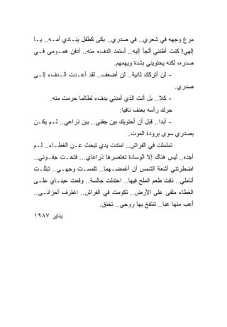 ‫ﻤﺭﻍ ﻭﺠﻬﻪ ﻓﻲ ﺸﻌﺭﻱ.. ﻓﻲ ﺼﺩﺭﻱ.. ﺒﻜﻰ ﻜﻁﻔل ﻴﻨـﺎﺩﻱ ﺃﻤـﻪ.. ﻴـﺎ‬
‫ﺇﻟﻬﻲ! ﻜﻨﺕ ﺃﻅﻨﻨﻲ ﺃﻟﺠﺄ ﺇﻟﻴﻪ.. ﺃﺴﺘﻤﺩ ﺍﻟﺩﻑﺀ ﻤﻨﻪ.. ﺃﺩﻓﻥ ﻫﻤـﻭﻤﻲ ﻓـﻲ‬
                               ‫ﺼﺩﺭﻩ، ﻟﻜﻨﻪ ﻴﺤﺘﻭﻴﻨﻲ ﺒﺸﺩﺓ ﻭﻴﻬﻤﻬﻡ.‬
‫- ﻟﻥ ﺃﺘﺭﻜﻙ ﺜﺎﻨﻴﺔ.. ﻟﻥ ﺃﻀﻌﻑ.. ﻟﻘﺩ ﺃﻋـﺩﺕ ﺍﻟـﺩﻑﺀ ﺇﻟـﻰ‬
                                                         ‫ﺼﺩﺭﻱ.‬
      ‫- ﻜﻼ.. ﺒل ﺃﻨﺕ ﺍﻟﺫﻱ ﺃﻤﺩﻨﻲ ﺒﺩﻑﺀ ﻟﻁﺎﻟﻤﺎ ﺤﺭﻤﺕ ﻤﻨﻪ.‬
                                 ‫ﺤﺭﻙ ﺭﺃﺴﻪ ﺒﻌﻨﻑ ﻨﺎﻓﻴﺎ:‬
                                  ‫ﹰ‬
‫- ﺃﺒﺩﺍ.. ﻗﺒل ﺃﻥ ﺃﺤﺘﻭﻴﻙ ﺒﻴﻥ ﺠﻔﻨﻲ.. ﺒﻴﻥ ﺫﺭﺍﻋﻲ.. ﻟـﻡ ﻴﻜـﻥ‬
           ‫‪‬‬                                    ‫ﹰ‬
                                    ‫ﺒﺼﺩﺭﻱ ﺴﻭﻯ ﺒﺭﻭﺩﺓ ﺍﻟﻤﻭﺕ.‬
‫ﺘﻤﻠﻤﻠﺕ ﻓﻲ ﺍﻟﻔﺭﺍﺵ.. ﺍﻤﺘﺩﺕ ﻴﺩﻱ ﺘﺒﺤﺙ ﻋـﻥ ﺍﻟﻐﻁـﺎﺀ.. ﻟـﻡ‬
‫ﺃﺠﺩﻩ.. ﻟﻴﺱ ﻫﻨﺎﻙ ﺇﻻ ﺍﻟﻭﺴﺎﺩﺓ ﺘﻌﺘﺼﺭﻫﺎ ﺫﺭﺍﻋﺎﻱ... ﻓﺘﺤـﺕ ﺠﻔـﻭﻨﻲ..‬
‫ﺍﻀﻁﺭﺘﻨﻲ ﺃﺸﻌﺔ ﺍﻟﺸﻤﺱ ﺃﻥ ﺃﻏﻤﻀـﻬﻤﺎ.. ﺘﻠﻤﺴـﺕ ﻭﺠﻬـﻲ.. ﺘﺒﻠﻠـﺕ‬
‫ﺃﻨﺎﻤﻠﻲ.. ﺫﻗﺕ ﻁﻌﻡ ﺍﻟﻤﻠﺢ ﻓﻴﻬﺎ.. ﺍﻋﺘﺩﻟﺕ ﺠﺎﻟﺴﺔ.. ﻭﻗﻌﺕ ﻋﻴﻨـﺎﻱ ﻋﻠـﻰ‬
‫ﺍﻟﻐﻁﺎﺀ ﻤﻠﻘﻰ ﻋﻠﻰ ﺍﻷﺭﺽ.. ﺘﻜﻭﻤﺕ ﻓﻲ ﺍﻟﻔﺭﺍﺵ.. ﺍﻏﺘﺭﻑ ﺃﺤﺯﺍﻨـﻰ..‬
                         ‫ﺃﻋﺏ ﻤﻨﻬﺎ ﻋﺒﺎ.. ﺘﻨﺘﻔﺦ ﺒﻬﺎ ﺭﻭﺤﻲ.. ﺘﺨﻨﻕ.‬
                                                  ‫ﹰ‬
‫ﻴﻨﺎﻴﺭ ٧٨٩١‬
 