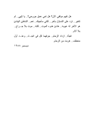 ‫ﻫل ﺘﻔﻬﻡ ﻤﻭﻗﻔﻲ ﺍﻵﻥ؟ ﻫل ﺘﻌﻲ ﻋﻤﻕ ﺠﺭﻭﺤﻲ؟.. ﻴﺎ ﺇﻟﻬﻲ.. ﻟﻡ‬
‫ﺘﺘﻐﻴﺭ.. ﺘﺭﺩ ﻋﻠﻰ ﺍﻟﺘﺴﺎﺅل ﺒﺂﺨﺭ.. ﻟﻜﻨﻲ ﺴﺄﺠﻴﺒﻙ.. ﻨﻌﻡ.. ﺍﻟﺸﺎﻁﺊ ﺍﻟﻬﺎﺩﺉ‬
‫ﻫﻭ ﺍﻵﺨﺭ ﻟﻪ ﻋﻴﻭﺒﻪ.. ﻫﺎﺩﺉ ﻫﺩﻭﺀ ﺍﻟﻤﻭﺕ.. ﻟﻜﻨﻪ.. ﻤﻭﺕ ﺒﻼ ﺠـﺭﺍﺡ..‬
                                                        ‫ﺒﻼ ﺁﻻﻡ.‬
‫ﻓﺠﺄﺓ.. ﺍﺯﺩﺍﺩ ﺍﻟﺯﺤﺎﻡ.. ﺠﺭﻓﻬﻤﺎ ﻜل ﻓﻲ ﺍﺘﺠـﺎﻩ.. ﻭﻋﻨـﺩ ﺃﻭل‬
                                     ‫ﻤﻨﻌﻁﻑ.. ﻫﺭﺒﺕ ﻤﻥ ﺍﻟﺯﺤﺎﻡ.‬
‫ﺩﻴﺴﻤﺒﺭ ٨٨٩١‬
 