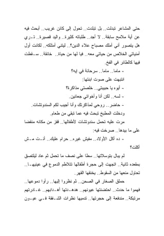 ‫ﺤﺘﻰ ﺍﻟﻤﺸﺎﻋﺭ ﺘﺒﺩﻟﺕ.. ﺒل ﺘﺒﻠﺩﺕ.. ﺘﺤﻭل ﺇﻟﻰ ﻜﺎﺌﻥ ﻏﺭﻴﺏ.. ﺃﺒﺤﺙ ﻓﻴﻪ‬
‫ﻋﻥ ﺃﻴﺔ ﻤﻼﻤﺢ ﺴﺎﺒﻘﺔ.. ﻻ ﺃﺠﺩ.. ﻁﻠﺒﺎﺘﻪ ﻜﺜﻴﺭﺓ.. ﻭﺍﻟﻴﺩ ﻗﺼﻴﺭﺓ.. ﺘـﺭﻱ‬
‫ﻫل ﻴﺘﺼﻭﺭ ﺃﻨﻲ ﺃﻤﻠﻙ ﻤﺼﺒﺎﺡ ﻋﻼﺀ ﺍﻟﺩﻴﻥ؟.. ﻟﻴﺘﻨﻲ ﺃﻤﺘﻠﻜﻪ.. ﻟﻜﺎﻨﺕ ﺃﻭل‬
‫ﺃﻤﻨﻴﺎﺘﻲ ﺍﻟﺨﻼﺹ ﻤﻥ ﺤﻴﺎﺘﻲ ﻤﻌﻪ.. ﻓﻴﺎ ﻟﻬﺎ ﻤﻥ ﺤﻴﺎﺓ.. ﺨﺎﻨﻘﺔ.. ﺴـﻘﻁﺕ‬
                                            ‫ﻓﻴﻬﺎ ﻜﺎﻟﻁﺎﺌﺭ ﻓﻲ ﺍﻟﻔﺦ.‬
                         ‫- ﻤﺎﻤﺎ.. ﻤﺎﻤﺎ.. ﺴﺭﺤﺎﻨﺔ ﻓﻲ ﺇﻴﻪ؟‬
                               ‫ﺍﻨﺘﺒﻬﺕ ﻋﻠﻰ ﺼﻭﺕ ﺍﺒﻨﺘﻬﺎ:‬
                      ‫- ﺃﻴﻭﻩ ﻴﺎ ﺤﺒﻴﺒﺘﻲ.. ﺨﻠﺼﺘﻲ ﻤﺫﺍﻜﺭﺓ؟‬
                        ‫- ﻟﺴﻪ.. ﻟﻜﻥ ﺃﻨﺎ ﻭﺃﺨﻭﺍﺘﻲ ﺠﻌﺎﻨﻴﻥ.‬
   ‫- ﺤﺎﻀﺭ.. ﺭﻭﺤﻲ ﻟﻤﺫﺍﻜﺭﺘﻙ ﻭﺃﻨﺎ ﺃﺠﻴﺏ ﻟﻜﻡ ﺍﻟﺴﻨﺩﻭﺘﺸﺎﺕ.‬
             ‫ﻭﺩﺨﻠﺕ ﺍﻟﻤﻁﺒﺦ ﺘﺒﺤﺙ ﻓﻴﻪ ﻋﻤﺎ ﺘﺒﻘﻲ ﻤﻥ ﻁﻌﺎﻡ.‬
‫ﻤﺭﺕ ﻋﻠﻴﻪ ﺘﺤﻤل ﺴﻨﺩﻭﺘﺸﺎﺕ ﻷﻁﻔﺎﻟﻬﺎ.. ﻗﻔﺯ ﻤﻥ ﻤﻜﺎﻨﻪ ﻤﻨﻘﻀﺎ‬
‫ﹰ‬
                                     ‫ﻋﻠﻰ ﻤﺎ ﺒﻴﺩﻫﺎ.. ﺼﺭﺨﺕ ﻓﻴﻪ:‬
‫- ﺩﻩ ﺃﻜل ﺍﻷﻭﻻﺩ.. ﻤﻔﻴﺵ ﻏﻴﺭﻩ.. ﺤﺭﺍﻡ ﻋﻠﻴﻙ.. ﺃﻨـﺕ ﻤـﺵ‬
                                                           ‫ﺃﻜﻠﺕ؟‬
‫ﻟﻡ ﻴﺒﺎل ﺒﺘﻭﺴﻼﺘﻬﺎ.. ﺴﻁﺎ ﻋﻠﻰ ﻨﺼﻑ ﻤﺎ ﺘﺤﻤل ﺜﻡ ﻋﺎﺩ ﻟﻴﻠﺘﺼﻕ‬
‫ﺒﻤﻘﻌﺩﻩ ﺜﺎﻨﻴﺔ.. ﺍﺘﺠﻬﺕ ﺇﻟﻰ ﺤﺠﺭﺓ ﺃﻁﻔﺎﻟﻬﺎ ﺘﺘﻼﻁﻡ ﺍﻟﺩﻤﻭﻉ ﻓﻲ ﻋﻴﻨﻴﻬـﺎ..‬
                           ‫ﺘﺤﺎﻭل ﻤﻨﻌﻬﺎ ﻤﻥ ﺍﻟﺴﻘﻭﻁ.. ﻴﺨﻨﻘﻬﺎ ﺍﻟﻘﻬﺭ.‬
‫ﺤﻤﻠﻕ ﺍﻟﺼﻐﺎﺭ ﻓﻲ ﺍﻟﺼﺤﻥ.. ﺜﻡ ﻨﻅﺭﻭﺍ ﺇﻟﻴﻬﺎ.. ﺭﺃﻭﺍ ﺩﻤﻭﻋﻬﺎ..‬
‫ﻓﻬﻤﻭﺍ ﻤﺎ ﺤﺩﺙ.. ﺍﺤﺘﻀﻨﺘﻬﺎ ﻋﻴﻭﻨﻬﻡ.. ﻫﺩﻫـﺩﺘﻬﺎ ﺃﻫـﺩﺍﺒﻬﻡ.. ﻏـﺎﺩﺭﺘﻬﻡ‬
‫ﻤﺭﺘﺒﻜﺔ.. ﻤﻨﺩﻓﻌﺔ ﺇﻟﻰ ﺤﺠﺭﺘﻬﺎ.. ﺘﺩﻤﻴﻬﺎ ﻨﻅﺭﺍﺕ ﺍﻟﺸـﻔﻘﺔ ﻓـﻲ ﻋﻴـﻭﻥ‬
 