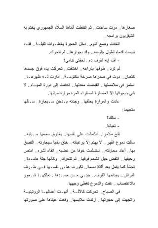 ‫ﺼﻐﺎﺭﻫﺎ.. ﻤﺭﺕ ﺴﺎﻋﺎﺕ.. ﺜﻡ ﺍﻟﺘﻘﻁﺕ ﺃﺫﻨﺎﻫﺎ ﺍﻟﺴﻼﻡ ﺍﻟﺠﻤﻬﻭﺭﻱ ﻴﺨﺘﻡ ﺒﻪ‬
                                              ‫ﺍﻟﺘﻠﻴﻔﺯﻴﻭﻥ ﺒﺭﺍﻤﺠﻪ.‬
‫ﺍﺘﺨﺫﺕ ﻭﻀﻊ ﺍﻟﻨﻭﻡ.. ﺩﺨل ﺍﻟﺤﺠﺭﺓ ﺒﺨﻁـﻭﺍﺕ ﺜﻘﻴﻠـﺔ.. ﻓﻘـﺩ‬
              ‫ﺘﻴﺒﺴﺕ ﻗﺩﻤﺎﻩ ﻟﻁﻭل ﺠﻠﻭﺴﻪ.. ﻭﻗﺩ ﺒﺠﻭﺍﺭﻫﺎ.. ﻟﻡ ﺘﺘﺤﺭﻙ.‬
                      ‫- ﺃﻑ ﺇﻴﻪ ﺍﻟﻘﺭﻑ ﺩﻩ.. ﻟﺤﻘﺘﻲ ﺘﻨﺎﻤﻲ؟‬
‫ﻟﻡ ﺘﺭﺩ.. ﻁﻭﻗﻬﺎ ﺒﺫﺭﺍﻋﻪ.. ﺍﺨﺘﻨﻘﺕ.. ﺘﺤﺭﻜﺕ ﻴﺩﻩ ﻓﻭﻕ ﺠﺴﺩﻫﺎ‬
‫ﻜﺜﻌﺒﺎﻥ.. ﺩﻭﺕ ﻓﻲ ﺼﺩﺭﻫﺎ ﺼﺭﺨﺔ ﻤﻜﺘﻭﻤـﺔ.. ﺃﺩﺍﺭﺕ ﻟـﻪ ﻅﻬﺭﻫـﺎ..‬
‫ﺍﺴﺘﻤﺭ ﻓﻲ ﻤﻼﻤﺴﺘﻬﺎ.. ﺍﻨﻘﺒﻀﺕ ﻤﻌﺩﺘﻬﺎ.. ﺍﻨﺩﻓﻌﺕ ﺇﻟﻰ ﺩﻭﺭﺓ ﺍﻟﻤﻴـﺎﻩ.. ﻻ‬
             ‫ﺸﻲﺀ ﺒﺠﻭﻓﻬﺎ ﺇﻻ ﺍﻟﻌﺼﺎﺭﺓ ﺍﻟﺼﻔﺭﺍﺀ ﺍﻟﻤﺭﺓ ﻤﺭﺍﺭﺓ ﺤﻴﺎﺘﻬﺎ.‬
‫ﻋﺎﺩﺕ ﻭﺍﻟﻤﺭﺍﺭﺓ ﺒﺤﻠﻘﻬﺎ.. ﻭﺠﺩﺘﻪ ﻴـﺩﺨﻥ ﺴـﻴﺠﺎﺭﺓ.. ﺴـﺄﻟﻬﺎ‬
                                                          ‫ﻤﺘﺠﻬﻤﺎ:‬
                                                           ‫ﹰ‬
                                               ‫- ﻤﺎﻟﻙ؟‬
                                              ‫- ﺘﻌﺒﺎﻨﺔ.‬
‫ﻨﻔﺦ ﻤﺘﺫﻤﺭﺍ.. ﺍﻨﻜﻤﺸﺕ ﻋﻠﻰ ﻨﻔﺴﻬﺎ.. ﻴﺨﺘﺭﻕ ﺴﻤﻌﻬﺎ ﺴـﺒﺎﺒﻪ..‬
                                          ‫ﹰ‬
‫ﺴﺎﻟﺕ ﺩﻤﻭﻉ ﺍﻟﻘﻬﺭ.. ﻻ ﻴﻬﺘﻡ ﺇﻻ ﺒﺭﻏﺒﺎﺘﻪ.. ﺨﻨﻕ ﺒﻘﺎﻴﺎ ﺴﻴﺠﺎﺭﺘﻪ.. ﺍﻟﺘﺼﻕ‬
‫ﺒﻬﺎ.. ﺃﻋﺎﺩ ﻤﺤﺎﻭﻟﺘﻪ.. ﺍﺴﺘﺴﻠﻤﺕ ﺨﻭﻓﺎ ﻤﻥ ﻏﻀﺒﻪ.. ﺍﺘﻘﺎﺀ ﻟﺸﺭﻩ.. ﺍﻤﺘﺹ‬
            ‫‪‬‬               ‫ﹰ‬
‫ﺭﺤﻴﻘﻬﺎ.. ﺍﻨﺘﻔﺽ ﺠﺒل ﺍﻟﺸﺤﻡ ﻓﻭﻗﻬﺎ.. ﻟﻡ ﺘﺘﺤﺭﻙ.. ﻭﻜﺄﻨﻬﺎ ﺠﺜﺔ ﻫﺎﻤـﺩﺓ..‬
‫ﺘﺠﺸﺄ ﻜﻤﺎ ﻴﻔﻌل ﺒﻌﺩ ﺃﻜﻠﺔ ﺩﺴﻤﺔ.. ﺘﻜﻭﺭﺕ ﻋﻠـﻰ ﻨﻔﺴـﻬﺎ ﻓـﻲ ﻁـﺭﻑ‬
‫ﺍﻟﻔﺭﺍﺵ.. ﻴﺠﺘﺎﺤﻬﺎ ﺍﻟﻘﺭﻑ.. ﺤﺘـﻰ ﻤـﻥ ﺠﺴـﺩﻫﺎ.. ﺘﻤﻠﻜﻬـﺎ ﺸـﻌﻭﺭ‬
                        ‫ﺒﺎﻻﻏﺘﺼﺎﺏ.. ﻏﻔﺕ ﻭﺍﻟﺩﻤﻭﻉ ﺘﻐﻁﻲ ﻭﺠﻬﻬﺎ.‬
‫ﻓﻲ ﺍﻟﺼﺒﺎﺡ.. ﺘﺤﺭﻜﺕ ﻜﺎﻵﻟـﺔ.. ﺃﻨﻬـﺕ ﺃﻋﻤﺎﻟﻬـﺎ ﺍﻟﺭﻭﺘﻴﻨﻴـﺔ‬
‫ﻭﺍﺘﺠﻬﺕ ﺇﻟﻰ ﺤﺠﺭﺘﻬﺎ.. ﺍﺭﺘﺩﺕ ﻤﻼﺒﺴﻬﺎ.. ﻭﻗﻌﺕ ﻋﻴﻨﺎﻫﺎ ﻋﻠﻰ ﺼﻭﺭﺘﻬﺎ‬
 