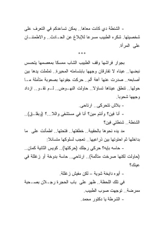 ‫- ﺍﻟﺸﻨﻁﺔ ﺩﻱ ﻜﺎﻨﺕ ﻤﻌﺎﻫﺎ.. ﻴﻤﻜﻥ ﺘﺴﺎﻋﺩﻜﻡ ﻓﻲ ﺍﻟﺘﻌﺭﻑ ﻋﻠﻰ‬
‫ﺸﺨﺼﻴﺘﻬﺎ. ﺸﻜﺭﻩ ﺍﻟﻁﺒﻴﺏ ﻤﺴﺭﻋﺎ ﻟﻺﺒﻼﻍ ﻋﻥ ﺍﻟﺤـﺎﺩﺙ.. ﻭﺍﻻﻁﻤﺌﻨـﺎﻥ‬
                              ‫ﹰ‬
                                                     ‫ﻋﻠﻰ ﺍﻟﻤﺭﺃﺓ.‬
                              ‫***‬
‫ﺒﺠﻭﺍﺭ ﻓﺭﺍﺸﻬﺎ ﻭﻗﻑ ﺍﻟﻁﺒﻴﺏ ﺍﻟﺸﺎﺏ ﻤﻤﺴﻜﺎ ﺒﻤﻌﺼﻤﻬﺎ ﻴﺘﺤﺴﺱ‬
              ‫ﹰ‬
‫ﻨﺒﻀﻬﺎ.. ﻋﻴﻨﺎﻩ ﻻ ﺘﻔﺎﺭﻗﺎﻥ ﻭﺠﻬﻬﺎ ﺒﺎﺒﺘﺴﺎﻤﺘﻪ ﺍﻟﻤﺤﻴﺭﺓ.. ﺘﻤﻠﻤﻠﺕ ﻴﺩﻫﺎ ﺒﻴﻥ‬
‫ﺃﺼﺎﺒﻌﻪ.. ﺼﺩﺭﺕ ﻋﻨﻬﺎ ﺁﻫﺔ ﺃﻟﻡ.. ﺤﺭﻜﺕ ﺠﻔﻭﻨﻬﺎ ﺒﺼﻌﻭﺒﺔ ﻤﺘﺄﻤﻠﺔ ﻤـﺎ‬
‫ﺤﻭﻟﻬﺎ.. ﺘﻨﻁﻕ ﻋﻴﻨﺎﻫﺎ ﺘﺴﺎﺅﻻ.. ﺤﺎﻭﻟﺕ ﺍﻟﻨﻬـﻭﺽ.. ﻟـﻡ ﺘﻘـﻭ.. ﺍﺯﺩﺍﺩ‬
                                   ‫ﹰ‬
                                                   ‫ﻭﺠﻬﻬﺎ ﺸﺤﻭﺒﺎ.‬
                                                    ‫ﹰ‬
                              ‫- ﺒﻼﺵ ﺘﺘﺤﺭﻜﻰ.. ﺍﺭﺘﺎﺤﻰ.‬
‫- ﺃﻨﺎ ﻓﻴﻥ؟ ﻭﺃﻨﺘﻡ ﻤﻴﻥ؟ ﺃﻨﺎ ﻓﻲ ﻤﺴﺘﺸﻔﻰ ﻭﺍﻟﻼ...؟ )ﻭﺒﻘﻠـﻕ(..‬
                                            ‫ﺍﻟﺸﻨﻁﺔ.. ﺸﻨﻁﺘﻲ ﻓﻴﻥ؟‬
‫ﻤﺩ ﻴﺩﻩ ﻨﺤﻭﻫﺎ ﺒﺎﻟﺤﻘﻴﺒﺔ.. ﺨﻁﻔﺘﻬﺎ.. ﻓﺘﺤﺘﻬﺎ.. ﺍﻁﻤﺄﻨﺕ ﻋﻠﻰ ﻤﺎ‬
            ‫ﺒﺩﺍﺨﻠﻬﺎ ﺜﻡ ﺍﺤﺘﻭﺘﻬﺎ ﺒﻴﻥ ﺫﺭﺍﻋﻴﻬﺎ.. ﺘﻌﺠﺏ ﻟﺴﻠﻭﻜﻬﺎ ﻤﺘﺴﺎﺌﻼ:‬
             ‫ﹰ‬
‫- ﺤﺎﺴﻪ ﺒﺈﻴﻪ؟ ﺤﺭﻜﻲ ﺭﺠﻠﻙ )ﺤﺭﻜﺘﻬﺎ(.. ﻜﻭﻴﺱ ﺍﻟﺜﺎﻨﻴﺔ ﻜﻤﺎﻥ..‬
‫)ﺤﺎﻭﻟﺕ ﻟﻜﻨﻬﺎ ﺼﺭﺨﺕ ﻤﺘﺄﻟﻤﺔ(.. ﺍﺭﺘﺎﺤﻲ.. ﺤﺎﺴﺔ ﺒﺩﻭﺨﺔ ﺃﻭ ﺯﻏﻠﻠﺔ ﻓﻲ‬
                                                           ‫ﻋﻴﻨﻙ؟‬
                   ‫- ﺃﻴﻭﻩ ﺩﺍﻴﺨﺔ ﺸﻭﻴﺔ – ﻟﻜﻥ ﻤﻔﻴﺵ ﺯﻏﻠﻠﺔ.‬
‫ﻓﻲ ﺘﻠﻙ ﺍﻟﻠﺤﻅﺔ.. ﻅﻬﺭ ﻋﻠﻰ ﺒﺎﺏ ﺍﻟﺤﺠﺭﺓ ﺭﺠـﻼﻥ ﺒﺼـﺤﺒﺔ‬
                                 ‫ﻤﻤﺭﻀﺔ.. ﺘﻭﺠﻬﺕ ﺼﻭﺏ ﺍﻟﻁﺒﻴﺏ.‬
                               ‫- ﺍﻟﺸﺭﻁﺔ ﻴﺎ ﺩﻜﺘﻭﺭ ﻤﺤﻤﺩ.‬
 