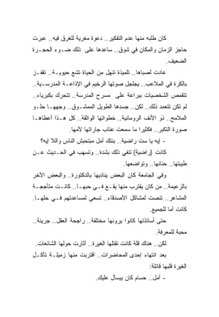 ‫ﻜﺎﻥ ﻁﻠﺒﻪ ﻤﻨﻬﺎ ﻋﺩﻡ ﺍﻟﺘﻔﻜﻴﺭ.. ﺩﻋﻭﺓ ﻤﻐﺭﻴﺔ ﻟﻠﻐﺭﻕ ﻓﻴﻪ.. ﻋﺒﺭﺕ‬
‫ﺤﺎﺠﺯ ﺍﻟﺯﻤﺎﻥ ﻭﺍﻟﻤﻜﺎﻥ ﻓﻲ ﺸﻭﻕ.. ﺴﺎﻋﺩﻫﺎ ﻋﻠﻰ ﺫﻟﻙ ﻀـﻭﺀ ﺍﻟﺤﺠـﺭﺓ‬
                                                          ‫ﺍﻟﻀﻌﻴﻑ.‬
‫ﻋﺎﺩﺕ ﻟﺼﺒﺎﻫﺎ.. ﺘﻠﻤﻴﺫﺓ ﺘﻨﻬل ﻤﻥ ﺍﻟﺤﻴﺎﺓ ﺘﺸﻊ ﺤﻴﻭﻴـﺔ.. ﺘﻘﻔـﺯ‬
‫ﺒﺎﻟﻜﺭﺓ ﻓﻲ ﺍﻟﻤﻼﻋﺏ.. ﻴﺠﻠﺠل ﺼﻭﺘﻬﺎ ﺍﻟﺭﺨﻴﻡ ﻓﻲ ﺍﻹﺫﺍﻋـﺔ ﺍﻟﻤﺩﺭﺴـﻴﺔ..‬
‫ﺘﺘﻘﻤﺹ ﺍﻟﺸﺨﺼﻴﺎﺕ ﺒﺒﺭﺍﻋﺔ ﻋﻠﻰ ﻤﺴﺭﺡ ﺍﻟﻤﺩﺭﺴﺔ.. ﺘﺘﺤﺭﻙ ﺒﻜﺒﺭﻴﺎﺀ..‬
‫ﻟﻡ ﺘﻜﻥ ﺘﺘﻌﻤﺩ ﺫﻟﻙ.. ﻟﻜﻥ.. ﺠﺴﺩﻫﺎ ﺍﻟﻁﻭﻴل ﺍﻟﻤﻤﺸـﻭﻕ.. ﻭﺠﻬﻬـﺎ ﺤﻠـﻭ‬
‫ﺍﻟﻤﻼﻤﺢ.. ﺫﻭ ﺍﻷﻨﻑ ﺍﻟﺭﻭﻤﺎﻨﻴﺔ.. ﺨﻁﻭﺍﺘﻬﺎ ﺍﻟﻭﺍﺜﻘﺔ.. ﻜل ﻫـﺫﺍ ﺃﻋﻁﺎﻫـﺎ‬
               ‫ﺼﻭﺭﺓ ﺍﻟﺘﻜﺒﺭ.. ﻓﻜﺜﻴﺭﺍ ﻤﺎ ﺴﻤﻌﺕ ﻋﺘﺎﺏ ﺠﺎﺭﺍﺘﻬﺎ ﻷﻤﻬﺎ.‬
                                          ‫ﹰ‬
   ‫- ﺇﻴﻪ ﻴﺎ ﺴﺕ ﺭﺍﻀﻴﺔ.. ﺒﻨﺘﻙ ﺃﻤل ﻤﺒﺘﺤﺒﺵ ﺍﻟﻨﺎﺱ ﻭﺍﻟﻼ ﺇﻴﻪ؟‬
‫ﻜﺎﻨﺕ )ﺭﺍﻀﻴﺔ( ﺘﻨﻔﻲ ﺫﻟﻙ ﺒﺸﺩﺓ.. ﻭﺘﺴﻬﺏ ﻓﻲ ﺍﻟﺤـﺩﻴﺙ ﻋـﻥ‬
                                       ‫ﻁﻴﺒﺘﻬﺎ.. ﺤﻨﺎﻨﻬﺎ.. ﻭﺘﻭﺍﻀﻌﻬﺎ.‬
‫ﻭﻓﻲ ﺍﻟﺠﺎﻤﻌﺔ ﻜﺎﻥ ﺍﻟﺒﻌﺽ ﻴﻨﺎﺩﻴﻬﺎ ﺒﺎﻟﺩﻜﺘﻭﺭﺓ.. ﻭﺍﻟﺒﻌﺽ ﺍﻵﺨﺭ‬
‫ﺒﺎﻟﺯﻋﻴﻤﺔ.. ﻤﻥ ﻜﺎﻥ ﻴﻘﺘﺭﺏ ﻤﻨﻬﺎ ﻴﻘـﻊ ﻓـﻲ ﺤﺒﻬـﺎ.. ﻜﺎﻨـﺕ ﻤﺘﺄﺠﺠـﺔ‬
‫ﺍﻟﻤﺸﺎﻋﺭ.. ﺘﻨﺼﺕ ﻟﻤﺸﺎﻜل ﺍﻷﺼﺩﻗﺎﺀ.. ﺘﺴﻌﻲ ﻟﻤﺴﺎﻋﺩﺘﻬﻡ ﻓـﻲ ﺤﻠﻬـﺎ.‬
                                                  ‫ﻜﺎﻨﺕ ﺃﻤﺎ ﻟﻠﺠﻤﻴﻊ.‬
                                                          ‫ﹰ‬
‫ﺤﺘﻰ ﺃﺴﺎﺘﺫﺘﻬﺎ ﻜﺎﻨﻭﺍ ﻴﺭﻭﻨﻬﺎ ﻤﺨﺘﻠﻔﺔ.. ﺭﺍﺠﺤﺔ ﺍﻟﻌﻘل.. ﺠﺭﻴﺌﺔ..‬
                                                     ‫ﻤﺤﺒﺔ ﻟﻠﻤﻌﺭﻓﺔ.‬
 ‫ﻟﻜﻥ.. ﻫﻨﺎﻙ ﻗﻠﺔ ﻜﺎﻨﺕ ﺘﻘﺘﻠﻬﺎ ﺍﻟﻐﻴﺭﺓ.. ﺃﺜﺎﺭﺕ ﺤﻭﻟﻬﺎ ﺍﻟﺸﺎﺌﻌﺎﺕ.‬
‫ﺒﻌﺩ ﺍﻨﺘﻬﺎﺀ ﺇﺤﺩﻯ ﺍﻟﻤﺤﺎﻀﺭﺍﺕ.. ﺍﻗﺘﺭﺒﺕ ﻤﻨﻬﺎ ﺯﻤﻴﻠـﺔ ﺘﺄﻜـل‬
                                                  ‫ﺍﻟﻐﻴﺭﺓ ﻗﻠﺒﻬﺎ ﻗﺎﺌﻠﺔ:‬
                           ‫- ﺃﻤل.. ﺤﺴﺎﻡ ﻜﺎﻥ ﺒﻴﺴﺄل ﻋﻠﻴﻙ.‬
                            ‫ِ‬
 