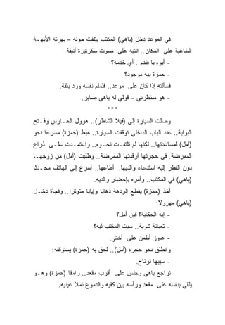 ‫ﻓﻲ ﺍﻟﻤﻭﻋﺩ ﺩﺨل )ﺒﺎﻫﻲ( ﺍﻟﻤﻜﺘﺏ ﻴﺘﻠﻔﺕ ﺤﻭﻟﻪ – ﺒﻬﺭﺘﻪ ﺍﻷﺒﻬـﺔ‬
            ‫ﺍﻟﻁﺎﻏﻴﺔ ﻋﻠﻰ ﺍﻟﻤﻜﺎﻥ.. ﺍﻨﺘﺒﻪ ﻋﻠﻰ ﺼﻭﺕ ﺴﻜﺭﺘﻴﺭﺓ ﺃﻨﻴﻘﺔ.‬
                               ‫- ﺃﻴﻭﻩ ﻴﺎ ﻓﻨﺩﻡ.. ﺃﻱ ﺨﺩﻤﺔ؟‬
                                     ‫- ﺤﻤﺯﺓ ﺒﻴﻪ ﻤﻭﺠﻭﺩ؟‬
          ‫ﻓﺴﺄﻟﺘﻪ ﺇﺫﺍ ﻜﺎﻥ ﻋﻠﻰ ﻤﻭﻋﺩ.. ﻓﻠﻤﻠﻡ ﻨﻔﺴﻪ ﻭﺭﺩ ﺒﺜﻘﺔ.‬
                   ‫- ﻫﻭ ﻤﻨﺘﻅﺭﻨﻲ – ﻗﻭﻟﻲ ﻟﻪ ﺒﺎﻫﻲ ﺼﺎﺒﺭ.‬
                             ‫***‬
‫ﻭﺼﻠﺕ ﺍﻟﺴﻴﺎﺭﺓ ﺇﻟﻰ )ﻓﻴﻼ ﺍﻟﺸﺎﻁﺭ(.. ﻫﺭﻭل ﺍﻟﺤـﺎﺭﺱ ﻭﻓـﺘﺢ‬
‫ﺍﻟﺒﻭﺍﺒﺔ.. ﻋﻨﺩ ﺍﻟﺒﺎﺏ ﺍﻟﺩﺍﺨﻠﻲ ﺘﻭﻗﻔﺕ ﺍﻟﺴﻴﺎﺭﺓ.. ﻫﺒﻁ )ﺤﻤﺯﺓ( ﻤﺴﺭﻋﺎ ﻨﺤﻭ‬
    ‫ﹰ‬
‫)ﺃﻤل( ﻟﻤﺴﺎﻋﺩﺘﻬﺎ.. ﻟﻜﻨﻬﺎ ﻟﻡ ﺘﻠﺘﻔـﺕ ﻨﺤـﻭﻩ.. ﻭﺍﻋﺘﻤـﺩﺕ ﻋﻠـﻰ ﺫﺭﺍﻉ‬
‫ﺍﻟﻤﻤﺭﻀﺔ. ﻓﻲ ﺤﺠﺭﺘﻬﺎ ﺃﺭﻗﺩﺘﻬﺎ ﺍﻟﻤﻤﺭﻀﺔ.. ﻭﻁﻠﺒﺕ )ﺃﻤل( ﻤﻥ ﺯﻭﺠﻬـﺎ‬
‫ﺩﻭﻥ ﺍﻟﻨﻅﺭ ﺇﻟﻴﻪ ﺍﺴﺘﺩﻋﺎﺀ ﻭﺍﻟﺩﻴﻬﺎ.. ﺃﻁﺎﻋﻬﺎ.. ﺃﺴﺭﻉ ﺇﻟﻰ ﺍﻟﻬﺎﺘﻑ ﻤﺤـﺩﺜﺎ‬
‫ﹰ‬
                        ‫)ﺒﺎﻫﻲ( ﻓﻲ ﺍﻟﻤﻜﺘﺏ.. ﻭﺃﻤﺭﻩ ﺒﺈﺤﻀﺎﺭ ﻭﺍﻟﺩﻴﻪ.‬
‫ﺃﺨﺫ )ﺤﻤﺯﺓ( ﻴﻘﻁﻊ ﺍﻟﺭﺩﻫﺔ ﺫﻫﺎﺒﺎ ﻭﺇﻴﺎﺒﺎ ﻤﺘﻭﺘﺭﺍ.. ﻭﻓﺠﺄﺓ ﺩﺨـل‬
             ‫ﹰ‬      ‫ﹰ‬      ‫ﹰ‬
                                                  ‫)ﺒﺎﻫﻲ( ﻤﻬﺭﻭﻻ:‬
                                                   ‫ﹰ‬
                                 ‫- ﺇﻴﻪ ﺍﻟﺤﻜﺎﻴﺔ؟ ﻓﻴﻥ ﺃﻤل؟‬
                        ‫- ﺘﻌﺒﺎﻨﺔ ﺸﻭﻴﺔ.. ﺴﺒﺕ ﺍﻟﻤﻜﺘﺏ ﻟﻴﻪ؟‬
                              ‫- ﻋﺎﻭﺯ ﺃﻁﻤﻥ ﻋﻠﻰ ﺃﺨﺘﻲ.‬
       ‫ﻭﺍﻨﻁﻠﻕ ﻨﺤﻭ ﺤﺠﺭﺓ )ﺃﻤل(.. ﻟﺤﻕ ﺒﻪ )ﺤﻤﺯﺓ( ﻴﺴﺘﻭﻗﻔﻪ:‬
                                         ‫- ﺴﻴﺒﻬﺎ ﺘﺭﺘﺎﺡ.‬
‫ﺘﺭﺍﺠﻊ ﺒﺎﻫﻲ ﻭﺠﻠﺱ ﻋﻠﻰ ﺃﻗﺭﺏ ﻤﻘﻌﺩ.. ﺭﺍﻤﻘﺎ )ﺤﻤﺯﺓ( ﻭﻫـﻭ‬
            ‫ﹰ‬
          ‫ﻴﻠﻘﻲ ﺒﻨﻔﺴﻪ ﻋﻠﻰ ﻤﻘﻌﺩ ﻭﺭﺃﺴﻪ ﺒﻴﻥ ﻜﻔﻴﻪ ﻭﺍﻟﺩﻤﻭﻉ ﺘﻤﻸ ﻋﻴﻨﻴﻪ.‬
 