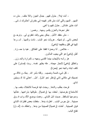 ‫- ﺃﻨﺕ ﺇﻴﻪ؟.. ﺤﺎﻭل ﺘﻔﻬﻡ.. ﺠﻤﺎل ﺍﺘﺠﻭﺯ ﻭﺍﻟﻼ ﺨﻠﻑ.. ﻤﺵ ﺩﻩ‬
‫ﺍﻟﻤﻬﻡ.. ﺍﻟﻤﻬﻡ ﻭﺍﻟﻠﻲ ﺃﻨﺕ ﻤﺵ ﻗﺎﺩﺭ ﺘﻔﻬﻤﻪ ﺇﻨﻲ ﻤﻘﺩﺭﺵ ﺃﻋﺎﺸﺭﻙ ﺘـﺎﻨﻰ..‬
                           ‫ﺃﻨﺕ ﺨﺎﻴﻥ ﻏﺸﺎﺵ.. ﺤﺎﻭل ﺘﻔﻬﻡ ﻴﺎ ﺃﺨﻲ.‬
                ‫ﻨﻅﺭ ﻨﺤﻭﻫﺎ ﻭﺍﻟﺤﺯﻥ ﻴﻜﺴﻭ ﻭﺠﻬﻪ.. ﻭﻫﻤﺱ:‬
‫- ﻤﺵ ﺤﻔﻘﺩ ﺍﻷﻤل.. ﻴﻤﻜﻥ ﻴﺠﻲ ﻭﻗﺕ ﺘﻐﻔﺭﻱ ﻟﻲ.. ﻭﻨﺭﺠـﻊ‬
‫ﻟﺒﻌﺽ ﺘﺎﻨﻲ.. ﻟﻡ ﺘﻤﻬﻠﻪ.. ﻫﺭﻭﻟﺕ ﻨﺤﻭ ﺍﻟﺒﺎﺏ.. ﻨﺎﺩﺕ ﻭﺍﻟﺩﻴﻬﺎ.. ﺃﺴـﺭﻋﺎ‬
                                    ‫ﺇﻟﻴﻬﺎ ﻓﻲ ﻗﻠﻕ ﻭﺨﻠﻔﻬﻤﺎ )ﺒﺎﻫﻲ(.‬
‫- ﺨﻼﺹ.. ﺃﻨﺎ ﻭﺤﻤﺯﺓ ﺍﺘﻔﻘﻨﺎ ﻋﻠﻰ ﺍﻟﻁﻼﻕ.. ﻫﻴﻪ ﻴﺎ ﺤﻤـﺯﺓ..‬
                              ‫ﺃﻅﻥ )ﺒﺎﻫﻲ( ﻫﻭ ﺍﻟﻠﻲ ﻴﺠﻴﺏ ﺍﻟﻤﺄﺫﻭﻥ.‬
‫ﻫﺯ ﺭﺃﺴﻪ ﺒﺎﻹﻴﺠﺎﺏ ﺒﻴﻨﻤﺎ ﺍﻜﺘﺴﻰ ﻭﺠﻬﻪ ﺒـﺎﻟﻤﺭﺍﺭﺓ ﻭﺍﻟﺤـﺯﻥ..‬
‫ﻭﺍﻨﻁﻠﻕ )ﺒﺎﻫﻲ( ﻹﻨﺠﺎﺯ ﻤﻬﻤﺘﻪ.. ﻋﻠﻪ ﻴﻁﻬﺭ ﻨﻔﺴﻪ.. ﺭﺒﺕ )ﺼﺎﺒﺭ( ﻋﻠﻰ‬
                                   ‫ﻜﺘﻑ ﺍﺒﻨﺘﻪ ﻭﺍﺘﺠﻪ ﻨﺤﻭ )ﺤﻤﺯﺓ(.‬
‫- ﻜل ﺸﻲﺀ ﻗﺴﻤﺔ ﻭﻨﺼﻴﺏ.. ﻭﻜﻠﻪ ﺒﺄﻤﺭ ﺍﷲ.. ﻴﻤﻜـﻥ ﺘﻼﻗـﻲ‬
‫ﻨﺼﻴﺒﻙ ﻓﻲ ﻤﻜﺎﻨﻲ ﺘﺎﻨﻲ )ﻭﻨﻅﺭ ﻨﺤﻭ ﺃﻤل(.. ﺃﻤل.. ﺍﻋﻤﻠﻲ ﻟﻨﺎ ﻜـﻭﺒﻴﺘﻴﻥ‬
                                                          ‫ﺸﺎﻱ.‬
‫ﻓﺭﺤﺕ ﺒﻁﻠﺏ ﻭﺍﻟﺩﻫﺎ.. ﻭﺠﺩﺕ ﻓﻴﻪ ﻓﺭﺼﺔ ﻟﻼﺨﺘﻼﺀ ﺒﻨﻔﺴـﻬﺎ..‬
‫ﻟﻼﺴﺘﻤﺘﺎﻉ ﺒﻔﺭﺼﺘﻬﺎ.. ﻟﺤﻘﺕ ﺒﻬﺎ )ﺭﺍﻀﻴﺔ(.. ﻁﻭﻗﺘﻬﺎ ﺒﺫﺭﺍﻋﻴﻬﺎ.. ﻫﻨﺄﺘﻬﺎ‬
‫ﻭﺩﻤﻭﻋﻬﺎ ﺘﺘﺴﺎﻗﻁ.. ﺼﺒﺕ ﺃﻤل ﺍﻟﺸﺎﻱ.. ﻭﻫﻤﺕ ﺒﻭﻀﻊ ﺍﻷﻜـﻭﺍﺏ ﻓـﻭﻕ‬
‫ﺼﻴﻨﻴﺔ.. ﺩﻕ ﺠﺭﺱ ﺍﻟﺒﺎﺏ.. ﺍﻫﺘﺯﺕ ﻴﺩﻫﺎ.. ﺴﻘﻁﺕ ﺒﻌﺽ ﻗﻁﺭﺍﺕ ﺍﻟﺸﺎﻱ‬
‫ﻓﻭﻕ ﺍﻟﺼﻴﻨﻴﺔ.. ﺃﺨﺫﺕ )ﺭﺍﻀﻴﺔ( ﺍﻟﺼﻴﻨﻴﺔ ﻤﻥ ﻴﺩﻫﺎ.. ﻭﺍﻨﻁﻠﻘـﺕ )ﺃﻤـل(‬
                                                     ‫ﺘﻔﺘﺢ ﺍﻟﺒﺎﺏ.‬
                            ‫***‬
 