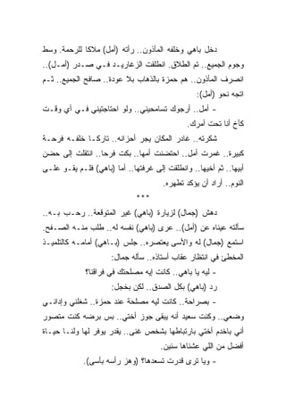 ‫ﺩﺨل ﺒﺎﻫﻲ ﻭﺨﻠﻔﻪ ﺍﻟﻤﺄﺫﻭﻥ.. ﺭﺃﺘﻪ )ﺃﻤل( ﻤﻼﻜﺎ ﻟﻠﺭﺤﻤﺔ. ﻭﺴﻁ‬
            ‫ﹰ‬
‫ﻭﺠﻭﻡ ﺍﻟﺠﻤﻴﻊ.. ﺘﻡ ﺍﻟﻁﻼﻕ. ﺍﻨﻁﻠﻘﺕ ﺍﻟﺯﻏﺎﺭﻴـﺩ ﻓـﻲ ﺼـﺩﺭ )ﺃﻤـل(..‬
‫ﺍﻨﺼﺭﻑ ﺍﻟﻤﺄﺫﻭﻥ.. ﻫﻡ ﺤﻤﺯﺓ ﺒﺎﻟﺫﻫﺎﺏ ﺒﻼ ﻋﻭﺩﺓ.. ﺼﺎﻓﺢ ﺍﻟﺠﻤﻴﻊ.. ﺜـﻡ‬
                                                 ‫ﺍﺘﺠﻪ ﻨﺤﻭ )ﺃﻤل(:‬
‫- ﺃﻤل.. ﺃﺭﺠﻭﻙ ﺘﺴﺎﻤﺤﻴﻨﻲ.. ﻭﻟﻭ ﺍﺤﺘﺎﺠﺘﻴﻨﻲ ﻓـﻲ ﺃﻱ ﻭﻗـﺕ‬
                                              ‫ﻜﺄﺥ ﺃﻨﺎ ﺘﺤﺕ ﺃﻤﺭﻙ.‬
‫ﺸﻜﺭﺘﻪ.. ﻏﺎﺩﺭ ﺍﻟﻤﻜﺎﻥ ﻴﺠﺭ ﺃﺤﺯﺍﻨﻪ.. ﺘﺎﺭﻜـﺎ ﺨﻠﻔـﻪ ﻓﺭﺤـﺔ‬
            ‫ﹰ‬
‫ﻜﺒﻴﺭﺓ.. ﻏﻤﺭﺕ ﺃﻤل.. ﺍﺤﺘﻀﻨﺕ ﺃﻤﻬﺎ.. ﺒﻜﺕ ﻓﺭﺤﺎ.. ﺍﻨﺘﻘﻠﺕ ﺇﻟﻰ ﺤﻀﻥ‬
                 ‫ﹰ‬
‫ﺃﺒﻴﻬﺎ.. ﺜﻡ ﺃﺨﻴﻬﺎ.. ﻭﺍﻨﻁﻠﻘﺕ ﺇﻟﻰ ﻏﺭﻓﺘﻬﺎ.. ﺃﻤﺎ )ﺒﺎﻫﻲ( ﻓﻠـﻡ ﻴﻘـﻭ ﻋﻠـﻰ‬
                                      ‫ﺍﻟﻨﻭﻡ.. ﺃﺭﺍﺩ ﺃﻥ ﻴﺅﻜﺩ ﺘﻁﻬﺭﻩ.‬
                              ‫***‬
‫ﺩﻫﺵ )ﺠﻤﺎل( ﻟﺯﻴﺎﺭﺓ )ﺒﺎﻫﻲ( ﻏﻴﺭ ﺍﻟﻤﺘﻭﻗﻌﺔ.. ﺭﺤـﺏ ﺒـﻪ..‬
‫ﺴﺄﻟﺘﻪ ﻋﻴﻨﺎﻩ ﻋﻥ )ﺃﻤل(.. ﻋﺭﻯ )ﺒﺎﻫﻲ( ﻨﻔﺴﻪ ﻟﻪ.. ﻁﻠﺏ ﻤﻨـﻪ ﺍﻟﺼـﻔﺢ.‬
‫ﺍﺴﺘﻤﻊ )ﺠﻤﺎل( ﻟﻪ ﻭﺍﻷﺴﻰ ﻴﻌﺘﺼﺭﻩ.. ﺠﻠﺱ )ﺒـﺎﻫﻲ( ﺃﻤﺎﻤـﻪ ﻜﺎﻟﺘﻠﻤﻴـﺫ‬
                      ‫ﺍﻟﻤﺨﻁﺊ ﻓﻲ ﺍﻨﺘﻅﺎﺭ ﻋﻘﺎﺏ ﺃﺴﺘﺎﺫﻩ.. ﺴﺄﻟﻪ ﺠﻤﺎل:‬
             ‫- ﻟﻴﻪ ﻴﺎ ﺒﺎﻫﻲ.. ﻜﺎﻨﺕ ﺇﻴﻪ ﻤﺼﻠﺤﺘﻙ ﻓﻲ ﻓﺭﺍﻗﻨﺎ؟‬
                      ‫ﺭﺩ )ﺒﺎﻫﻲ( ﺒﻜل ﺍﻟﺼﺩﻕ.. ﻟﻜﻥ ﺒﺨﺠل:‬
‫- ﺒﺼﺭﺍﺤﺔ.. ﻜﺎﻨﺕ ﻟﻴﻪ ﻤﺼﻠﺤﺔ ﻋﻨﺩ ﺤﻤﺯﺓ.. ﺸﻐﻠﻨﻲ ﻭﺇﺩﺍﻨـﻲ‬
‫ﻭﻀﻌﻲ.. ﻭﻜﻨﺕ ﺴﻌﻴﺩ ﺃﻨﻪ ﻴﺒﻘﻰ ﺠﻭﺯ ﺃﺨﺘﻲ.. ﺒﺱ ﺒﺭﻀﻪ ﻜﻨﺕ ﻤﺘﺼﻭﺭ‬
‫ﺃﻨﻲ ﺒﺎﺨﺩﻡ ﺃﺨﺘﻲ ﺒﺎﺭﺘﺒﺎﻁﻬﺎ ﺒﺸﺨﺹ ﻏﻨﻰ.. ﻴﻘﺩﺭ ﻴﻭﻓﺭ ﻟﻬﺎ ﻭﻟﻨـﺎ ﺤﻴـﺎﺓ‬
                                      ‫ﺃﻓﻀل ﻤﻥ ﺍﻟﻠﻲ ﻋﺸﻨﺎﻫﺎ ﺴﻨﻴﻥ.‬
             ‫- ﻭﻴﺎ ﺘﺭﻯ ﻗﺩﺭﺕ ﺘﺴﻌﺩﻫﺎ؟ )ﻭﻫﺯ ﺭﺃﺴﻪ ﺒﺄﺴﻰ(.‬
 