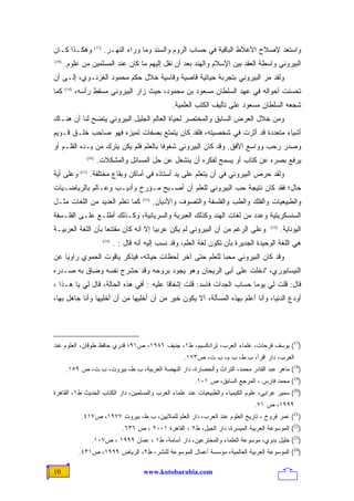 ‫ﻭﻫﻜـﺫﺍ ﻜـﺎﻥ‬              ‫)71(‬
                                ‫ﻭﺍﺴﺘﻌﺩ ﻹﺼﻼﺡ ﺍﻷﻏﻼﻁ ﺍﻟﺒﺎﻗﻴﺔ ﻓﻲ ﺤﺴﺎﺏ ﺍﻟﺭﻭﻡ ﻭﺍﻟﺴﻨﺩ ﻭﻤﺎ ﻭﺭﺍﺀ ﺍﻟﻨﻬـﺭ.‬
‫)81(‬
       ‫ﺍﻟﺒﻴﺭﻭﻨﻲ ﻭﺍﺴﻁﺔ ﺍﻟﻌﻘﺩ ﺒﻴﻥ ﺍﻹﺴﻼﻡ ﻭﺍﻟﻬﻨﺩ ﺒﻌﺩ ﺃﻥ ﻨﻘل ﺇﻟﻴﻬﻡ ﻤﺎ ﻜﺎﻥ ﻋﻨﺩ ﺍﻟﻤﺴﻠﻤﻴﻥ ﻤﻥ ﻋﻠﻭﻡ.‬
‫ﻭﻟﻘﺩ ﻤﺭ ﺍﻟﺒﻴﺭﻭﻨﻲ ﺒﺘﺠﺭﺒﺔ ﺤﻴﺎﺘﻴﺔ ﻗﺎﺼﻴﺔ ﻭﻗﺎﺴﻴﺔ ﺨﻼل ﺤﻜﻡ ﻤﺤﻤﻭﺩ ﺍﻟﻐﺯﻨـﻭﻱ، ﺇﻟـﻰ ﺃﻥ‬
‫ﻜﻤﺎ‬    ‫)91(‬
              ‫ﺘﺤﺴﻨﺕ ﺃﺤﻭﺍﻟﻪ ﻓﻲ ﻋﻬﺩ ﺍﻟﺴﻠﻁﺎﻥ ﻤﺴﻌﻭﺩ ﺒﻥ ﻤﺤﻤﻭﺩ، ﺤﻴﺙ ﺯﺍﺭ ﺍﻟﺒﻴﺭﻭﻨﻲ ﻤﺴﻘﻁ ﺭﺃﺴﻪ،‬
                                                               ‫ﺸﺠﻌﻪ ﺍﻟﺴﻠﻁﺎﻥ ﻤﺴﻌﻭﺩ ﻋﻠﻰ ﺘﺄﻟﻴﻑ ﺍﻟﻜﺘﺏ ﺍﻟﻌﻠﻤﻴﺔ.‬
‫ﻭﻤﻥ ﺨﻼل ﺍﻟﻌﺭﺽ ﺍﻟﺴﺎﺒﻕ ﻭﺍﻟﻤﺨﺘﺼﺭ ﻟﺤﻴﺎﺓ ﺍﻟﻌﺎﻟﻡ ﺍﻟﺠﻠﻴل ﺍﻟﺒﻴﺭﻭﻨﻲ ﻴﺘﻀﺢ ﻟﻨﺎ ﺃﻥ ﻫﻨـﺎﻙ‬
‫ﺃﺸﻴﺎﺀ ﻤﺘﻌﺩﺩﺓ ﻗﺩ ﺃﺜﺭﺕ ﻓﻲ ﺸﺨﺼﻴﺘﻪ، ﻓﻠﻘﺩ ﻜﺎﻥ ﻴﺘﻤﺘﻊ ﺒﺼﻔﺎﺕ ﺘﻤﻴﺯﻩ ﻓﻬﻭ ﺼﺎﺤﺏ ﺨﻠـﻕ ﻗـﻭﻴﻡ‬
‫ﻭﺼﺩﺭ ﺭﺤﺏ ﻭﻭﺍﺴﻊ ﺍﻷﻓﻕ. ﻭﻗﺩ ﻜﺎﻥ ﺍﻟﺒﻴﺭﻭﻨﻲ ﺸﻐﻭﻓﺎ ﺒﺎﻟﻌﻠﻡ ﻓﻠﻡ ﻴﻜﻥ ﻴﺘﺭﻙ ﻤﻥ ﻴـﺩﻩ ﺍﻟﻘﻠـﻡ ﺃﻭ‬
                                      ‫ﹰ‬
                  ‫)02(‬
                          ‫ﻴﺭﻓﻊ ﺒﺼﺭﻩ ﻋﻥ ﻜﺘﺎﺏ ﺃﻭ ﻴﺴﻤﺢ ﻟﻔﻜﺭﻩ ﺃﻥ ﻴﻨﺸﻐل ﻋﻥ ﺤل ﺍﻟﻤﺴﺎﺌل ﻭﺍﻟﻤﺸﻜﻼﺕ.‬
‫ﻭﻋﻠﻰ ﺃﻴﺔ‬       ‫)12(‬
                      ‫ﻭﻟﻘﺩ ﺤﺭﺹ ﺍﻟﺒﻴﺭﻭﻨﻲ ﻓﻲ ﺃﻥ ﻴﺘﻌﻠﻡ ﻋﻠﻰ ﻴﺩ ﺃﺴﺘﺎﺫﻩ ﻓﻲ ﺃﻤﺎﻜﻥ ﻭﺒﻘﺎﻉ ﻤﺨﺘﻠﻔﺔ.‬
‫ﺤﺎل؛ ﻓﻘﺩ ﻜﺎﻥ ﻨﺘﻴﺠﺔ ﺤﺏ ﺍﻟﺒﻴﺭﻭﻨﻲ ﻟﻠﻌﻠﻡ ﺃﻥ ﺃﺼـﺒﺢ ﻤـﺅﺭﺥ ﻭﺃﺩﻴـﺏ ﻭﻋـﺎﻟﻡ ﺒﺎﻟﺭﻴﺎﻀـﻴﺎﺕ‬
‫ﻜﻤﺎ ﺘﻌﻠﻡ ﺍﻟﻌﺩﻴﺩ ﻤﻥ ﺍﻟﻠﻐﺎﺕ ﻤﺜـل‬                    ‫)22(‬
                                                         ‫ﻭﺍﻟﻁﺒﻴﻌﻴﺎﺕ ﻭﺍﻟﻔﻠﻙ ﻭﺍﻟﻁﺏ ﻭﺍﻟﻔﻠﺴﻔﺔ ﻭﺍﻟﺘﺼﻭﻑ ﻭﺍﻷﺩﻴﺎﻥ.‬
‫ﺍﻟﺴﻨﺴﻜﺭﻴﺘﻴﺔ ﻭﻋﺩﺩ ﻤﻥ ﻟﻐﺎﺕ ﺍﻟﻬﻨﺩ ﻭﻜﺫﻟﻙ ﺍﻟﻌﺒﺭﻴﺔ ﻭﺍﻟﺴﺭﻴﺎﻨﻴﺔ، ﻭﻜـﺫﻟﻙ ﺃﻁﻠـﻊ ﻋﻠـﻰ ﺍﻟﻔﻠـﺴﻔﺔ‬
‫ﻭﻋﻠﻰ ﺍﻟﺭﻏﻡ ﻤﻥ ﺃﻥ ﺍﻟﺒﻴﺭﻭﻨﻲ ﻟﻡ ﻴﻜﻥ ﻋﺭﺒﻴﺎ ﺇﻻ ﺃﻨﻪ ﻜﺎﻥ ﻤﻘﺘﻨﻌﺎ ﺒﺄﻥ ﺍﻟﻠﻐﺔ ﺍﻟﻌﺭﺒﻴـﺔ‬
                   ‫ﹰ‬                 ‫ﹰ‬                                                            ‫)32(‬
                                                                                                         ‫ﺍﻟﻴﻭﻨﺎﻴﺔ.‬
                                ‫)42(‬
                                       ‫ﻫﻲ ﺍﻟﻠﻐﺔ ﺍﻟﻭﺤﻴﺩﺓ ﺍﻟﺠﺩﻴﺭﺓ ﺒﺄﻥ ﺘﻜﻭﻥ ﻟﻐﺔ ﺍﻟﻌﻠﻡ، ﻭﻗﺩ ﹸﺴﺏ ﺇﻟﻴﻪ ﺃﻨﻪ ﻗﺎل : .‬
                                                          ‫ﻨ‬
‫ﻭﻗﺩ ﻜﺎﻥ ﺍﻟﺒﻴﺭﻭﻨﻲ ﻤﺤﺒﺎ ﻟﻠﻌﻠﻡ ﺤﺘﻰ ﺁﺨﺭ ﻟﺤﻅﺎﺕ ﺤﻴﺎﺘﻪ، ﻓﻴﺫﻜﺭ ﻴﺎﻗﻭﺕ ﺍﻟﺤﻤﻭﻱ ﺭﺍﻭﻴﺎ ﻋﻥ‬
   ‫ﹰ‬                                                   ‫ﹰ‬
‫ﺍﻟﻨﻴﺴﺎﺒﻭﺭﻱ، "ﺩﺨﻠﺕ ﻋﻠﻰ ﺃﺒﻰ ﺍﻟﺭﻴﺤﺎﻥ ﻭﻫﻭ ﻴﺠﻭﺩ ﺒﺭﻭﺤﻪ ﻭﻗﺩ ﺤﺸﺭﺝ ﻨﻔﺴﻪ ﻭﻀﺎﻕ ﺒﻪ ﺼـﺩﺭﻩ‬
‫ﻗﺎل: ﻗﻠﺕ ﻟﻲ ﻴﻭﻤﺎ ﺤﺴﺎﺏ ﺍﻟﺠﺩﺍﺕ ﻓﺎﺴﺩ: ﻗﻠﺕ ﺇﺸﻔﺎﻗﺎ ﻋﻠﻴﻪ : ﺃﻓﻲ ﻫﺫﻩ ﺍﻟﺤﺎﻟﺔ، ﻗﺎل ﻟﻲ ﻴﺎ ﻫـﺫﺍ ،‬
                                        ‫ﹰ‬                            ‫ﹰ‬
‫ﺃﻭﺩﻉ ﺍﻟﺩﻨﻴﺎ، ﻭﺃﻨﺎ ﺃﻋﻠﻡ ﺒﻬﺫﻩ ﺍﻟﻤﺴﺄﻟﺔ، ﺁﻻ ﻴﻜﻭﻥ ﺨﻴﺭ ﻤﻥ ﺃﻥ ﺃﺨﻠﻴﻬﺎ ﻤﻥ ﺃﻥ ﺃﺨﻠﻴﻬﺎ ﻭﺃﻨﺎ ﺠﺎﻫل ﺒﻬﺎ،‬




‫)71( ﻴﻭﺴﻑ ﻓﺭﺤﺎﺕ، ﻋﻠﻤﺎﺀ ﺍﻟﻌﺭﺏ، ﺘﺭﺍﺩﻜﺴﻴﻡ، ﻁ١، ﺠﻨﻴﻑ ٦٨٩١، ﺹ١٩؛ ﻗﺩﺭﻱ ﺤﺎﻓﻅ ﻁﻭﻗﺎﻥ، ﺍﻟﻌﻠﻭﻡ ﻋﻨﺩ‬
                                                                   ‫ﺍﻟﻌﺭﺏ، ﺩﺍﺭ ﺍﻗﺭﺃ، ﺏ.ﻁ، ﺏ.ﻡ، ﺏ.ﺕ، ﺹ٣٧١.‬
       ‫)81( ﻤﺎﻫﺭ ﻋﺒﺩ ﺍﻟﻘﺎﺩﺭ ﻤﺤﻤﺩ، ﺍﻟﺘﺭﺍﺙ ﻭﺍﻟﺤﻀﺎﺭﺓ، ﺩﺍﺭ ﺍﻟﻨﻬﻀﺔ ﺍﻟﻌﺭﺒﻴﺔ، ﺏ.ﻁ، ﺒﻴﺭﻭﺕ، ﺏ.ﺕ، ﺹ ٩٥١.‬
                                                                      ‫)91( ﻤﺤﻤﺩ ﻓﺎﺭﺱ ، ﺍﻟﻤﺭﺠﻊ ﺍﻟﺴﺎﺒﻕ، ﺹ ١٠١.‬
‫)02( ﺴﻤﻴﺭ ﻋﺭﺍﺒﻲ، ﻋﻠﻭﻡ ﺍﻟﻜﻴﻤﻴﺎﺀ ﻭﺍﻟﻁﺒﻴﻌﻴﺎﺕ ﻋﻨﺩ ﻋﻠﻤﺎﺀ ﺍﻟﻌﺭﺏ ﻭﺍﻟﻤﺴﻠﻤﻴﻥ، ﺩﺍﺭ ﺍﻟﻜﺘﺎﺏ ﺍﻟﺤﺩﻴﺙ ﻁ١، ﺍﻟﻘﺎﻫﺭﺓ‬
                                                                                            ‫٩٩٩١، ﺹ ١٧.‬
                ‫)12( ﻋﻤﺭ ﻓﺭﻭﺥ ، ﺘﺎﺭﻴﺦ ﺍﻟﻌﻠﻭﻡ ﻋﻨﺩ ﺍﻟﻌﺭﺏ، ﺩﺍﺭ ﺍﻟﻌﻠﻡ ﻟﻠﻤﻼﻴﻴﻥ، ﺏ.ﻁ، ﺒﻴﺭﻭﺕ ٧٧٩١، ﺹ٧١٤.‬
                                          ‫)22( ﺍﻟﻤﻭﺴﻭﻋﺔ ﺍﻟﻌﺭﺒﻴﺔ ﺍﻟﻤﻴﺴﺭﺓ، ﺩﺍﺭ ﺍﻟﺠﻴل، ﻁ٢ ، ﺍﻟﻘﺎﻫﺭﺓ ١٠٠٢ ، ﺹ ٦٣٦.‬
                      ‫)32( ﺨﻠﻴل ﺒﺩﻭﻱ، ﻤﻭﺴﻭﻋﺔ ﺍﻟﻌﻠﻤﺎﺀ ﻭﺍﻟﻤﺨﺘﺭﻋﻴﻥ، ﺩﺍﺭ ﺃﺴﺎﻤﺔ، ﻁ١ ، ﻋﻤﺎﻥ ٩٩٩١ ، ﺹ٧٠١.‬
               ‫)42( ﺍﻟﻤﻭﺴﻭﻋﺔ ﺍﻟﻌﺭﺒﻴﺔ ﺍﻟﻌﺎﻟﻤﻴﺔ، ﻤﺅﺴﺴﺔ ﺃﻋﻤﺎل ﺍﻟﻤﻭﺴﻭﻋﺔ ﻟﻠﻨﺸﺭ، ﻁ٢، ﺍﻟﺭﻴﺎﺽ ٩٩٩١، ﺹ١٣٤.‬

‫01‬                                                ‫‪www.kotobarabia.com‬‬
 