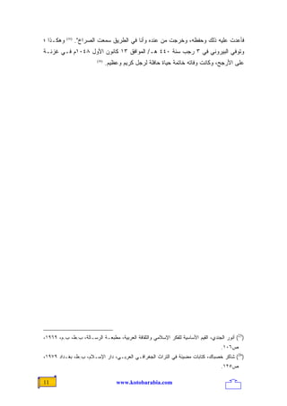 ‫ﻭﻫﻜـﺫﺍ ؛‬   ‫)52(‬
                  ‫ﻓﺄﻋﺩﺕ ﻋﻠﻴﻪ ﺫﻟﻙ ﻭﺤﻔﻅﻪ، ﻭﺨﺭﺠﺕ ﻤﻥ ﻋﻨﺩﻩ ﻭﺃﻨﺎ ﻓﻲ ﺍﻟﻁﺭﻴﻕ ﺴﻤﻌﺕ ﺍﻟﺼﺭﺍﺥ".‬
‫ﻭﺘﻭﻓﻲ ﺍﻟﺒﻴﺭﻭﻨﻲ ﻓﻲ ٣ ﺭﺠﺏ ﺴﻨﺔ ٠٤٤ ﻫـ/ ﺍﻟﻤﻭﺍﻓﻕ ٣١ ﻜﺎﻨﻭﻥ ﺍﻷﻭل ٨٤٠١ﻡ ﻓـﻲ ﻏﺯﻨـﺔ‬
                          ‫)62(‬
                                 ‫ﻋﻠﻰ ﺍﻷﺭﺠﺢ، ﻭﻜﺎﻨﺕ ﻭﻓﺎﺘﻪ ﺨﺎﺘﻤﺔ ﺤﻴﺎﺓ ﺤﺎﻓﻠﺔ ﻟﺭﺠل ﻜﺭﻴﻡ ﻭﻋﻅﻴﻡ.‬




‫)52( ﺃﻨﻭﺭ ﺍﻟﺠﻨﺩﻱ، ﺍﻟﻘﻴﻡ ﺍﻷﺴﺎﺴﻴﺔ ﻟﻠﻔﻜﺭ ﺍﻹﺴﻼﻤﻲ ﻭﺍﻟﺜﻘﺎﻓﺔ ﺍﻟﻌﺭﺒﻴﺔ، ﻤﻁﺒﻌـﺔ ﺍﻟﺭﺴـﺎﻟﺔ، ﺏ.ﻁ، ﺏ.ﻡ، ٩٦٩١،‬
                                                                                    ‫ﺹ٦٠١.‬
‫)62( ﺸﺎﻜﺭ ﺨﺼﺒﺎﻙ، ﻜﺘﺎﺒﺎﺕ ﻤﻀﻴﺌﺔ ﻓﻲ ﺍﻟﺘﺭﺍﺙ ﺍﻟﺠﻐﺭﺍﻓـﻲ ﺍﻟﻌﺭﺒـﻲ، ﺩﺍﺭ ﺍﻹﺴـﻼﻡ، ﺏ.ﻁ، ﺒﻐـﺩﺍﺩ ٩٧٩١،‬
                                                                                    ‫ﺹ٥٢١.‬

‫11‬                                   ‫‪www.kotobarabia.com‬‬
 