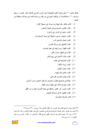 ‫ﻭﻓﻲ ﻤﺠﺎل ﺍﻟﻌﻠﻭﻡ ﺍﻟﻁﺒﻴﻌﻴﺔ ﺃﻭﺠﺩ ﺍﻟﻭﺯﻥ ﺍﻟﻨﻭﻋﻲ ﻟﺜﻤﺎﻨﻴﺔ ﻋﺸﺭ ﻋﻨﺼﺭ ﺒـﺴﻴﻁ‬               ‫)34(‬
                                                                                       ‫ﺒﺸﻜل ﺨﺎﺹ.‬
‫ﻭﺍﻟﺨﻼﺼﺔ؛ ﺃﻥ ﻤﺅﻟﻔﺎﺕ ﺍﻟﺒﻴﺭﻭﻨﻲ ﻤﻥ ﻜﺘﺏ ﻭﺭﺴﺎﺌل ﻜﺎﻨﺕ ﻓﻲ ﻤﺠﺎﻻﺕ ﻤﺨﺘﻠﻔﺔ ﻤﻥ‬                      ‫)44(‬
                                                                                              ‫ﻭﻤﺭﻜﺏ.‬
                                                                                               ‫ﺃﻫﻤﻬﺎ:‬
                                  ‫ﻜﺘﺎﺏ ﻤﻘﺎﻟﻴﺩ ﻋﻠﻡ ﺍﻟﻬﻴﺌﺔ ﻭﻤﺎ ﻴﺤﺩﺙ ﻓﻲ ﺒﺴﻴﻁﺔ ﺍﻟﻜﺭﺓ.‬              ‫١(‬
                                        ‫ﻜﺘﺎﺏ ﺍﻟﻘﺎﻨﻭﻥ ﺍﻟﻤﺴﻌﻭﺩﻱ ﻓﻲ ﺍﻟﻬﻴﺌﺔ ﻭﺍﻟﻨﺠﻭﻡ.‬               ‫٢(‬
                                                  ‫ﻜﺘﺎﺏ ﺍﺴﺘﺨﺭﺍﺝ ﺍﻷﻭﺘﺎﺭ ﻓﻲ ﺍﻟﺩﺍﺌﺭﺓ.‬              ‫٣(‬
                               ‫ﻜﺘﺎﺏ ﺍﺴﺘﻴﻌﺎﺏ ﺍﻟﻭﺠﻭﻩ ﺍﻟﻤﻤﻜﻨﺔ ﻓﻲ ﺼﻔﺔ ﺍﻹﺴﻁﺭﻻﺏ.‬                     ‫٤(‬
                                                           ‫ﻜﺘﺎﺏ ﺍﻟﻌﻤل ﺒﺎﻹﺴﻁﺭﻻﺏ.‬                ‫٥(‬
                                                   ‫ﻜﺘﺎﺏ ﺍﻟﺘﻁﺒﻴﻕ ﺇﻟﻰ ﺤﺭﻜﺔ ﺍﻟﺸﻤﺱ.‬                ‫٦(‬
                                           ‫ﻜﺘﺎﺏ ﻜﻴﻔﻴﺔ ﺭﺴﻭﻡ ﺍﻟﻬﻨﺩ ﻓﻲ ﺘﻌﻠﻡ ﺍﻟﺤﺴﺎﺏ.‬               ‫٧(‬
                                                       ‫ﻜﺘﺎﺏ ﻓﻲ ﺘﺤﻘﻴﻕ ﻤﻨﺎﺯل ﺍﻟﻘﻤﺭ.‬              ‫٨(‬
                                                 ‫ﻜﺘﺎﺏ ﺠﻼﺀ ﺍﻷﺫﻫﺎﻥ ﻓﻲ ﺯﻴﺞ ﺍﻟﺒﺘﺎﻥ.‬                ‫٩(‬
                                                           ‫ﻜﺘﺎﺏ ﺍﻟﺼﻴﺩﻟﻴﺔ ﻓﻲ ﺍﻟﻁﺏ.‬             ‫٠١(‬
                                                                  ‫ﻜﺘﺎﺏ ﺭﺅﻴﺔ ﺍﻷﻫﻠﺔ.‬            ‫١١(‬
                                                                 ‫ﻜﺘﺎﺏ ﺠﺩﻭل ﺍﻟﺘﻘﻭﻴﻡ.‬           ‫٢١(‬
                                                             ‫ﻜﺘﺎﺏ ﻤﻔﺘﺎﺡ ﻋﻠﻡ ﺍﻟﻬﻴﺌﺔ.‬           ‫٣١(‬
                                                      ‫ﻜﺘﺎﺏ ﺘﻬﺫﻴﺏ ﻓﺼﻭل ﺍﻟﻔﺭﻏﺎﻨﻲ.‬               ‫٤١(‬
                 ‫ﻤﻘﺎﻟﺔ ﻓﻲ ﺘﺼﺤﻴﺢ ﺍﻟﻁﻭل ﻭﺍﻟﻌﺭﺽ ﻟﻤﺴﺎﻜﻥ ﺍﻟﻤﻌﻤﻭﺭﺓ ﻤﻥ ﺍﻷﺭﺽ.‬                         ‫٥١(‬
                                         ‫ﻜﺘﺎﺏ ﺇﻴﻀﺎﺡ ﺍﻷﺩﻟﺔ ﻋﻠﻰ ﻜﻴﻔﻴﺔ ﺴﻤﺕ ﺍﻟﻘﺒﻠﺔ.‬               ‫٦١(‬
                ‫ﻜﺘﺎﺏ ﺘﺼﻭﺭ ﺃﻤﺭ ﺍﻟﻔﺠﺭ ﻭﺍﻟﺸﻔﻕ ﻓﻲ ﺠﻬﺔ ﺍﻟﺸﺭﻕ ﻭﺍﻟﻐﺭﺏ ﻤﻥ ﺍﻷﻓﻕ.‬                       ‫٧١(‬
                                                ‫ﻜﺘﺎﺏ ﺍﻟﺘﻔﻬﻴﻡ ﻷﻭﺍﺌل ﺼﻨﺎﻋﺔ ﺍﻟﺘﻨﺠﻴﻡ.‬             ‫٨١(‬
                                                              ‫٩١( ﻜﺘﺎﺏ ﺍﻟﻤﺴﺎﺌل ﺍﻟﻬﻨﺩﺴﻴﺔ.‬




             ‫)34( ﻜﺎﻤل ﺤﻤﻭﺩ، ﺘﺎﺭﻴﺦ ﺍﻟﻌﻠﻭﻡ ﻋﻨﺩ ﺍﻟﻌﺭﺏ، ﺩﺍﺭ ﺍﻟﻔﻜﺭ ﺍﻟﻠﺒﻨﺎﻨﻲ، ﻁ١، ﺒﻴﺭﻭﺕ ٠٩٩١، ﺹ٣٤١.‬
‫)44( ﺍﻟﺴﻴﺩ ﻋﺒﺩ ﺍﻟﻌﺯﻴﺯ ﺴﺎﻟﻡ، ﺍﻟﻤﺩﻨﻴﺔ ﺍﻹﺴﻼﻤﻴﺔ ﻭﺃﺜﺭﻫﺎ ﻓﻲ ﺍﻟﺤﻀﺎﺭﺓ ﺍﻷﻭﺭﺒﻴﺔ، ﻤﻜﺘﺒﺔ ﺍﻷﻨﺠﻠـﻭ، ﻁ٢، ﺍﻟﻘـﺎﻫﺭﺓ‬
‫٢٨٩١، ﺹ٠٣١؛ ﻋﺼﺎﻡ ﺍﻟﺩﻴﻥ ﻋﺒﺩ ﺍﻟﺭﺀﻭﻑ ﺍﻟﻔﻘﻲ، ﺘﺎﺭﻴﺦ ﺍﻟﻔﻜﺭ ﺍﻹﺴﻼﻤﻲ، ﺩﺍﺭ ﺍﻟﻔﻜـﺭ ﺍﻟﻌﺭﺒـﻲ، ﺏ.ﻁ،‬
                                                                        ‫ﺍﻟﻘﺎﻫﺭﺓ ١٠٠٢، ﺹ٤٨٣.‬

‫51‬                                 ‫‪www.kotobarabia.com‬‬
 