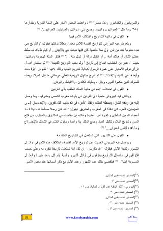 ‫، ﻭﺍﻋﺘﻤﺩ ﺍﻟﺒﻌﺽ ﺍﻷﺨﺭ ﻋﻠﻰ ﺍﻟﺴﻨﺔ ﺍﻟﻘﻤﺭﻴﺔ ﻭﻤﻘﺩﺍﺭﻫﺎ‬            ‫)35(‬
                                                                 ‫ﻭﺍﻟﺴﺭﻴﺎﻨﻴﻭﻥ ﻭﺍﻟﻜﻠﺩﺍﻨﻴﻭﻥ ﻭﺃﻫل ﻤﺼﺭ"‬
         ‫)45(‬
                ‫٤٥٣ ﻴﻭﻤﺎ ﻤﺜل " ﺍﻟﻌﺒﺭﺍﻨﻴﻭﻥ ﻭﺍﻟﻴﻬﻭﺩ ﻭﺠﻤﻴﻊ ﺒﻨﻲ ﺇﺴﺭﺍﺌﻴل ﻭﺍﻟﺼﺎﺒﺌﻭﻥ ﺍﻟﺤﺭﺍﻨﻴﻭﻥ".‬
                                                                                 ‫ﹰ‬
                                          ‫• ﺍﻟﻘﻭل ﻓﻲ ﻤﺎﺌﻴﺔ ﺍﻟﺘﻭﺍﺭﻴﺦ ﻭﺍﺨﺘﻼﻑ ﺍﻷﻤﻡ ﻓﻴﻬﺎ‬
‫ﻭﻴﺘﻌﺭﺽ ﻓﻴﻪ ﺍﻟﺒﻴﺭﻭﻨﻲ ﻟﻠﺘﻭﺍﺭﻴﺦ ﺍﻟﻘﺩﻴﻤﺔ ﻟﻸﻤﻡ ﻤﻌﺩﺩﺍ ﻭﻤﻌﻠﻼ ﺒﺩﺍﻴﺘﻬﺎ ﻓﻴﻘﻭل: "ﻭﺍﻟﺘﺄﺭﻴﺦ ﻫﻲ‬
                            ‫ﹰ‬     ‫ﹰ‬
‫ﻤﺩﺓ ﻤﻌﻠﻭﻤﺔ ﺘﻌﺩ ﻤﻥ ﻟ ‪‬ﻥ ﺃﻭل ﺴﻨﺔ ﻤﺎﻀﻴﺔ ﻜﺎﻥ ﻓﻴﻬﺎ ﻤﺒﻌﺙ ﻨﺒﻲ ﺒﺎﻷﺩﻴﺎﻥ.. ﺃﻭ ﻗﻴﺎﻡ ﻤﻠـﻙ ﻤـﺴﻠﻁ‬
                                                              ‫ﺩ‬
‫ﻓﺫﻜﺭ ﺍﻟﺴﻨﺔ ﺍﻟﻬﺠﺭﻴﺔ ﻭﺒﺩﺍﻴﺘﻬﺎ،‬     ‫)55(‬
                                        ‫ﻋﻅﻴﻡ ﺍﻟﺸﺎﻥ ﺃﻭ ﻫﻼﻙ ﺃﻤﺔ .. ﺃﻭ ﺍﻨﺘﻘﺎل ﺩﻭﻟﺔ ﺃﻭ ﺘﺒﺩل ﻤﻠﺔ ..."‬
‫ﺜﻡ ﺍﺴﺘﺸﺎﺭ ﺃﻫـل‬     ‫)65(‬
                          ‫ﺤﻴﺙ ﺃ، ﻋﻤﺭ ﺒﻥ ﺍﻟﺨﻁﺎﺏ ﺍﺤﺘﺎﺝ ﺇﻟﻰ ﺘﺎﺭﻴﺦ " ﻭﻟﻡ ﻴﺤﺏ ﺍﻟﺘﻭﺍﺭﻴﺦ ﺍﻟﻘﺩﻴﻤﺔ"‬
‫ﺍﻟﺭﺃﻱ ﻓﻭﻗﻊ ﺍﻻﺨﺘﻴﺎﺭ ﻋﻠﻰ ﻫﺠﺭﺓ ﺍﻟﺭﺴﻭل ﻜﺒﺩﺍﻴﺔ ﻟﻠﺘﺎﺭﻴﺦ ﺍﻟﺠﺩﻴﺩ ﻭﺫﻟﻙ ﻷﻨﻬﺎ " ﺃﻅﻬـﺭ ﺍﻷﻭﻗـﺎﺕ‬
‫ﺜﻡ ﺃﺩﺭﺝ ﺠﺩﺍﻭل ﺘﺎﺭﻴﺨﻴﺔ ﺘﻐﻁﻲ ﻤﺭﺤﻠﺘﻲ ﻤﺎ ﻗﺒل ﺍﻟﻤﻴﻼﺩ ﻭﺒﻌﺩﻩ‬                 ‫)75(‬
                                                                             ‫ﻭﺃﺒﻌﺩﻫﺎ ﻤﻥ ﺍﻟﺸﺒﻪ ﻭﺍﻵﻓﺎﺕ".‬
                           ‫ﻟﻠﻤﻠﻭﻙ ﺍﻟﺫﻴﻥ ﺤﻜﻤﻭﺍ ﺃﺸﻭﺭ، ﻭﺒﺎﺒل ، ﻭﻤﻠﻭﻙ ﺍﻟﻜﻠﺩﺍﻥ، ﻭﺍﻷﻗﺒﺎﻁ، ﻭﺍﻟﻴﻭﻨﺎﻥ.‬
                          ‫• ﺍﻟﻘﻭل ﻓﻲ ﺍﺨﺘﻼﻑ ﺍﻷﻤﻡ ﻓﻲ ﻤﺎﺌﻴﺔ ﺍﻟﻤﻠﻙ ﺍﻟﻤﻠﻘﺏ ﺒﺫﻱ ﺍﻟﻘﺭﻨﻴﻥ‬
‫ﻭﻴﻨﺎﻗﺵ ﻓﻴﻪ ﺍﻟﺒﻴﺭﻭﻨﻲ ﻤﺎﻫﻴﺔ ﺫﻱ ﺍﻟﻘﺭﻨﻴﻥ ﻓﻲ ﺒﻠﻭﻏﻪ ﻤﻐﺭﺏ ﺍﻟﺸﻤﺱ ﻭﻤﺸﺭﻗﻬﺎ، ﻭﻤﺎ ﻭﺼل‬
‫ﺇﻟﻴﻪ ﻤﻥ ﺭﻓﻌﺔ ﺍﻟﺸﺄﻥ، ﻭﺒﺴﻁﺔ ﺍﻟﻤﻠﻙ، ﻭﻨﻔﺎﺫ ﺍﻷﻤﻥ، ﻓﻲ ﺘﻌـﺫﻴﺏ ﺍﻟﻜـﺎﻓﺭﻴﻥ، ﻭﺍﻹﺤـﺴﺎﻥ ﺇﻟـﻰ‬
‫ﺍﻟﻤﺅﻤﻨﻴﻥ، ﻓﺄﻤﺭﻩ ﻜﺎﻥ ﻨﺎﻓﺫﺍ ﻓﻲ ﺍﻟﻤﻐﺭﺏ ﻭﺍﻟﻤﺸﺭﻕ. ﻓﻴﻘﻭل: " ﺃﻨﻪ ﻜﺎﻥ ﺭﺠﻼ ﺼﺎﻟﺤﺎ ﺸـﺩﻴﺩﺍ ﻗـﺩ‬
    ‫ﹰ‬      ‫ﹰ‬     ‫ﹰ‬                                       ‫ﹰ‬
‫ﺃﻋﻁﺎﻩ ﺍﷲ ﻤﻥ ﺍﻟﺴﻠﻁﺎﻥ ﻭﺍﻟﻘﺩﺭﺓ ﺃﻤﺭﺍ ﻋﻅﻴﻤﺎ ﻭﻤﻜﻨﻪ ﻤﻥ ﻤﻘﺎﺼﺩﻩ ﻓﻲ ﺍﻟﻤﺸﺎﺭﻕ ﻭﺍﻟﻤﻐﺎﺭﺏ ﻤﻥ ﻓﺘﺢ‬
                                           ‫ﹰ‬     ‫ﹰ‬
‫ﺍﻟﻤﺩﻥ ﻭﺘﺩﻭﻴﺦ ﺍﻟﺒﻼﺩ ﻭﺘﺫﻟﻴل ﺍﻟﻌﺒﺎﺩ ﻭﺠﻤﻊ ﺍﻟﻤﻠﻙ ﻴﺩﺍ ﻭﺍﺤﺩﺓ ﻭﺩﺨﻭل ﺍﻟﻅﻠﻡ ﻓﻲ ﺍﻟﺸﻤﺎل ﺒﺎﻹﺠﻤـﺎﻉ‬
                                     ‫ﹰ‬
                                                                      ‫)85(‬
                                                                             ‫ﻭﻤﺸﺎﻫﺩﺓ ﺃﻗﺎﺹ ﺍﻟﻌﻤﺭﺍﻥ..."‬
                              ‫• ﺍﻟﻘﻭل ﻋﻠﻰ ﺍﻟﺸﻬﻭﺭ ﺍﻟﺘﻲ ﺘﺴﺘﻌﻤل ﻓﻲ ﺍﻟﺘﻭﺍﺭﻴﺦ ﺍﻟﻤﺘﻘﺩﻤﺔ‬
‫ﻭﻴﻭﺍﺼل ﻓﻴﻪ ﺍﻟﺒﻴﺭﻭﻨﻲ ﺍﻟﺤﺩﻴﺙ ﻋﻥ ﺘﻭﺍﺭﻴﺦ ﺍﻷﻤﻡ ﺍﻟﻘﺩﻴﻤﺔ ﻭﺍﺨﺘﻼﻑ ﻫﺫﻩ ﺍﻷﻤﻡ ﻓﻲ ﺃﻭﺍﺌـل‬
‫ﺍﻟﺸﻬﻭﺭ ﻭﻜﻤﻴﺔ ﺍﻷﻴﺎﻡ. ﻓﻴﻘﻭل: " ﻗﺩ ﺫﻜﺭﺕ .. ﺃﻥ ﻜل ﺃﻤﺔ ﺘﺴﺘﻌﻤل ﺘﺎﺭﻴﺨﺎ ﺘﻨﻔﺭﺩ ﺒﻪ ﻭﻋﻠﻰ ﺤﺴﺏ‬
                  ‫ﹰ‬
‫ﺍﻓﺘﺭﺍﻗﻬﻡ ﻓﻲ ﺍﺴﺘﻌﻤﺎل ﺍﻟﺘﻭﺍﺭﻴﺦ ﻴﻔﺘﺭﻗﻭﻥ ﻓﻲ ﺃﻭﺍﺌل ﺍﻟﺸﻬﻭﺭ ﻭﻜﻤﻴﺔ ﺃﻴﺎﻡ ﻜل ﻭﺍﺤﺩ ﻤﻨﻬـﺎ ﻭﺍﻟﻌﻠـل‬
‫ﻓﻴﺘﻘﺼﻰ ﺒﺫﻟﻙ ﻋﺩﺩ ﺍﻟﺸﻬﻭﺭ ﻭﻋﺩﺩ ﺍﻷﻴﺎﻡ ﻤﻊ ﺫﻜﺭ ﺃﺴﻤﺎﺌﻬﺎ ﻋﻨﺩ ﺒﻌﺽ ﺍﻷﻤﻡ.‬                      ‫)95(‬
                                                                                           ‫ﺍﻟﻤﻨﺴﻭﺒﺔ ﺇﻟﻴﻬﺎ".‬


                                                                             ‫)35(ﺍﻟﻤﺼﺩﺭ ﻨﻔﺴﻪ، ﻨﻔﺱ ﺍﻟﻤﻜﺎﻥ.‬
                                                                                 ‫)45(ﺍﻟﻤﺼﺩﺭ ﻨﻔﺴﻪ، ﺹ١١.‬
                                                  ‫)55(ﺍﻟﺒﻴﺭﻭﻨﻲ، ﺍﻵﺜﺎﺭ ﺍﻟﺒﺎﻗﻴﺔ ﻋﻥ ﺍﻟﻘﺭﻭﻥ ﺍﻟﺨﺎﻟﻴﺔ، ﺹ ٣١.‬
                                                                                ‫)65( ﺍﻟﻤﺼﺩﺭ ﻨﻔﺴﻪ، ﺹ٠٣.‬
                                                                             ‫)75(ﺍﻟﻤﺼﺩﺭ ﻨﻔﺴﻪ، ﻨﻔﺱ ﺍﻟﻤﻜﺎﻥ.‬
                                                                               ‫)85( ﺍﻟﻤﺼﺩﺭ ﻨﻔﺴﻪ، ﺹ ٦٣.‬
                                                                               ‫)95( ﺍﻟﻤﺼﺩﺭ ﻨﻔﺴﻪ، ﺹ٢٤.‬

‫91‬                                      ‫‪www.kotobarabia.com‬‬
 