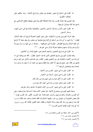 ‫• ﺍﻟﻘﻭل ﻓﻲ ﺍﺴﺘﺨﺭﺍﺝ ﺸﻬﻭﺭ ﺒﻌﻀﻬﺎ ﻤﻥ ﺒﻌﺽ ﻭﺘﻭﺍﺭﻴﺦ ﺍﻟﻤﻠﻭﻙ ﻭﻤﺩﺩ ﻤﻠﻜﻬﻡ ﻋﻠﻰ‬
                                                                       ‫ﺍﺨﺘﻼﻑ ﺍﻷﻗﺎﻭﻴل‬
‫ﻭﻗﺩ ﺃﺤﺼﻰ ﻓﻴﻪ ﻤﻠﻭﻙ ﺍﻟﻔﺭﺱ ﻤﻨﺫ ﻨﺸﺄﺓ ﺍﻟﻤﻤﻠﻜﺔ ﺍﻟﻔﺎﺭﺴﻴﺔ ﺤﺘﻰ ﻨﻬﺎﻴﺘﻬﺎ ﺒﺎﻟﻔﺘﺢ ﺍﻹﺴﻼﻤﻲ ﻤﻊ‬
                                                                 ‫ﺘﺩﻋﻴﻡ ﻫﺫﺍ ﻜﻠﻪ ﺒﺠﺩﺍﻭل ﺘﺎﺭﻴﺨﻴﺔ.‬
‫• ﺍﻟﻘﻭل ﻋﻠﻰ ﺍﻷﺩﻭﺍﺭ ﻭﻤﻭﺍﻟﻴﺩ ﺍﻟﺴﻨﻴﻥ ﻭﺍﻟﺸﻬﻭﺭ ﻭﻜﻴﻔﻴﺎﺘﻬﺎ ﻭﻜﺒﺎﺌﺴﻬﺎ ﻓﻲ ﺴﻨﻲ ﺍﻟﻴﻬﻭﺩ‬
                                                                       ‫ﻭﺴﺎﺌﺭ ﺍﻟﺴﻨﻴﻥ.‬
‫ﻭﻓﻴﻪ ﺃﺩﺭﻙ ﺍﻟﺒﻴﺭﻭﻨﻲ ﻀﺭﻭﺭﺓ ﺍﻟﻭﻗﻭﻑ ﻋﻠﻰ ﺴﻨﻴﻥ ﺍﻟﻴﻬﻭﺩ ﻟﻤﻌﺭﻓﺔ ﺘﺎﺭﻴﺦ ﺁﺩﻡ ﻋﻠﻴﻪ ﺍﻟﺴﻼﻡ،‬
‫ﻓﻴﻘﻭل: " ﻭﺇﺫ ﺘﺒﻴﻥ ﻤﺎ ﺃﻭﺭﺩﻨﺎﻩ ﻤﻥ ﺍﺴﺘﺨﺭﺍﺝ ﺍﻟﺘﻭﺍﺭﻴﺦ ﺒﻌﻀﻬﺎ ﻤﻥ ﺒﻌﺽ ﻭﻟﻡ ﻴﺒﻕ ﻤﻨﻬﺎ ﺇﻻ ﺘﺎﺭﻴﺦ‬
‫ﺁﺩﻡ ﻋﻠﻴﻪ ﺍﻟﺴﻼﻡ ﻭﺘﺎﺭﻴﺦ ﺍﻟﻁﻭﻓﺎﻥ.. ﻓﻴﻠﺯﻤﻨﺎ ﺇﻟﻰ ﻤﻌﺭﻓﺘﻬﻤﺎ .. ﻤﻌﺭﻓﺔ ﺴـﻨﻲ ﺍﻟﻴﻬـﻭﺩ ﻭﺸـﻬﻭﺭﻫﺎ‬
                            ‫)06(‬
                                   ‫ﻭﺃﺩﻭﺍﺭﻫﻡ ﻭﺃﻭﺍﺌل ﺴﻨﻴﻬﻡ ﻭﻨﺘﺒﻌﻬﺎ ﻤﻌﺭﻓﺔ ﺃﻭﺍﺌل ﺴﻨﻲ ﻏﻴﺭﻫﻡ..."‬
        ‫• ﺍﻟﻘﻭل ﻓﻲ ﺘﻭﺍﺭﻴﺦ ﺍﻟﻤﺘﻨﺒﻴﻥ ﻭﺃﻤﻤﻬﻡ ﺍﻟﻤﺨﺩﻭﻋﻴﻥ ﻋﻠﻴﻬﻡ ﻟﻌﻨﺔ ﺭﺏ ﺍﻟﻌﺎﻟﻤﻴﻥ.‬
‫ﻭﻓﻴﻪ ﻴﺘﻨﺎﻭل ﺍﻟﺒﻴﺭﻭﻨﻲ ﺘﺎﺭﻴﺦ ﺍﻟﻤﺘﻨﺒﻴﻥ ﺍﻟﺫﻴﻥ ﺨﺩﻋﻭﺍ ﺃﻤﻤﻬﻡ. ﻓﻴﻘﻭل : "ﻓﻘﺩ ﺨﺭﺝ ﻓﻴﻤﺎ ﺒﻴﻥ ﻤﺎ‬
‫ﺃﻭﺭﺩﻨﺎﻩ ﻤﻥ ﺍﻷﻨﺒﻴﺎﺀ ﻭﺍﻟﻤﻠﻭﻙ ﻨﻔﺭ ﻤﻥ ﺍﻟﻤﺘﻨﺒﻴﻥ ﻴﻘﺼﺭ ﺍﻟﻜﺘﺎﺏ ﻋﻥ ﺘﻌﺩﺍﺩﻫﻡ ﻭﺍﻻﺒﺎﻥ ﻋﻥ ﺃﺨﺒـﺎﺭﻫﻡ‬
‫ﻓﻤﻨﻬﻡ ﻤﻥ ﻫﻠﻙ ﻏﻴﺭ ﻤﺘﺒﻊ ﻭﻟﻡ ﻴﺒﻕ ﺇﻻ ﺍﻟﺫﻜﺭ ﺒﻌﺩﻩ ﻓﻘﻁ ﻭﻤﻨﻬﻡ ﻤﻥ ﺍﺘﺒﻌﻪ ﺃﻤـﺔ ﻭﺒﻘﻴـﺕ ﻨﻭﺍﻤﻴـﺴﻪ‬
                                                               ‫)16(‬
                                                                      ‫ﻋﻨﺩﻫﺎ ﻭﻫﻡ ﻴﺴﺘﻌﻤﻠﻭﻥ ﺘﺎﺭﻴﺨﻪ"‬
                                      ‫• ﺍﻟﻘﻭل ﻋﻠﻰ ﻤﺎ ﻓﻲ ﺸﻬﻭﺭ ﺍﻟﻔﺭﺱ ﻤﻥ ﺍﻷﻋﻴﺎﺩ.‬
                                       ‫• ﺍﻟﻘﻭل ﻋﻠﻰ ﻤﺎ ﻓﻲ ﺸﻬﻭﺭ ﺍﻟﺴﻐﺫ ﻤﻥ ﺍﻷﻋﻴﺎﺩ.‬
                         ‫• ﺍﻟﻘﻭل ﻋﻠﻰ ﻤﺎ ﻷﻫل ﺨﻭﺍﺭﺯﻡ ﻓﻲ ﺸﻬﻭﺭﻫﻡ ﻤﻥ ﻤﺜل ﺫﻟﻙ.‬
                         ‫• ﺍﻟﻘﻭل ﻋﻠﻰ ﻤﺫﻫﺏ ﺨﻭﺍﺭﺯﻡ ﺸﺎﻩ ﻓﻲ ﺃﻋﻴﺎﺩ ﺃﻫل ﺨﻭﺍﺭﺯﻡ.‬
        ‫• ﺍﻟﻘﻭل ﻋﻠﻰ ﻤﺎ ﻓﻲ ﺸﻬﻭﺭ ﺍﻟﺭﻭﻡ ﻤﻥ ﺍﻷﻴﺎﻡ ﺍﻟﻤﻌﻠﻭﻤﺔ ﻋﻨﺩﻫﻡ ﻭﻋﻨﺩ ﻏﻴﺭﻫﻡ.‬
‫ﻭﺒﺤﺙ ﻓﻴﻬﻡ ﺍﻟﺒﻴﺭﻭﻨﻲ ﻤﻭﻀﻭﻉ ﺍﻷﻋﻴﺎﺩ ﻋﻨﺩ ﺒﻌﺽ ﺍﻷﻤﻡ ﻤﺤﺩﺩﺍ ﺃﺴﻤﺎﺀﻫﺎ ﻭﺘﻭﺍﺭﻴﺨﻬﺎ، ﻭﻫﻲ‬
                       ‫ﹰ‬
‫ﺃﻤﻡ ﺍﻟﻔﺭﺱ ﻭﺍﻟﺼﻐﺩ ﻭﺍﻟﺨﻭﺍﺭﺯﻤﻴﻴﻥ ﻭﺍﻟﺭﻭﻡ. ﻓﻌﻥ ﻗﺼﺔ ﻋﻴﺩ ﺍﻟﻨﻴﺭﻭﺯ ﺍﻟﻜﺒﻴﺭ ﻋﻨﺩ ﺍﻟﻔﺭﺱ ﻴﻘﻭل: "‬
‫ﻗﺎل ﺒﻌﺽ ﺍﻟﺤﺸﻭﻴﺔ ﺃﻥ ﺴﻠﻴﻤﺎﻥ ﺒﻥ ﺩﺍﻭﺩ ﻋﻠﻴﻬﻤﺎ ﺍﻟﺴﻼﻡ ﻟﻤﺎ ﺍﻓﺘﻘﺩ ﺨﺎﺘﻤﻪ ﻭﺫﻫﺏ ﻋﻨﻪ ﻤﻠﻜﻪ ﺜـﻡ ﺭﺩ‬
‫ﺇﻟﻴﻪ ﺒﻌﺩ ﺃﺭﺒﻌﻴﻥ ﻴﻭﻡ ﻋﺎﺩ ﺇﻟﻴﻪ ﺒﻬﺎﺅﻩ ﻭﺍﺘﺘﻪ ﺍﻟﻤﻠﻭﻙ ﻭﻋﻜﻔﺕ ﻋﻠﻴﻪ ﺍﻟﻁﻴﻭﺭ ﻓﻘﺎﻟﺕ ﺍﻟﻔـﺭﺱ ﻨـﻭﺭﻭﺯ‬
                                                  ‫)26(‬
                                                         ‫ﺁﻤﺩ ﺃﻱ ﺠﺎﺀ ﺍﻟﻴﻭﻡ ﺍﻟﺠﺩﻴﺩ ﻓﺴﻤﻲ ﺍﻟﻨﻭﺭﻭﺯ"‬


                                            ‫)06(ﺍﻟﺒﻴﺭﻭﻨﻲ، ﺍﻵﺜﺎﺭ ﺍﻟﺒﺎﻗﻴﺔ ﻋﻥ ﺍﻟﻘﺭﻭﻥ ﺍﻟﺨﺎﻟﻴﺔ، ﺹ ٤٤١.‬
                                                                        ‫)16( ﺍﻟﻤﺼﺩﺭ ﻨﻔﺴﻪ، ﺹ ٤٠٢.‬
                                                                        ‫)26( ﺍﻟﻤﺼﺩﺭ ﻨﻔﺴﻪ، ﺹ ٥١٢.‬

‫02‬                                 ‫‪www.kotobarabia.com‬‬
 