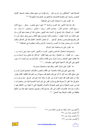 ‫ﺍﻟﺼﺎﺒﺌﺔ ﻓﻬﻡ " ﺍﻟﻤﺘﺨﻠﻔﻭﻥ ﻤﻥ ﺃﺴﺭﻯ ﺒﺎﺒل... ﻭﻟﻡ ﻴﻜﻭﻨﻭﺍ ﻤﻥ ﺩﻴﻨﻬﻡ ﺒﻤﻜﺎﻥ ﻤﻌﺘﻤﺩ، ﻓﺴﻤﻌﻭﺍ ﺃﻗﺎﻭﻴل‬
                    ‫)96(‬
                           ‫ﺍﻟﻤﺠﻭﺱ ﻭﺼﺒﻭﺍ ﺇﻟﻰ ﺒﻌﻀﻬﺎ ﻓﺎﻤﺘﺯﺠﺕ ﺒﻤﺫﺍﻫﺒﻬﻡ ﻤﻥ ﺍﻟﻤﺠﻭﺴﻴﺔ ﻭﺍﻟﻴﻬﻭﺩﻴﺔ"‬
                                          ‫• ﺍﻟﻘﻭل ﻋﻠﻰ ﻤﺎ ﺘﺴﺘﻌﻤﻠﻪ ﺍﻟﻌﺭﺏ ﻓﻲ ﺍﻟﺠﺎﻫﻠﻴﺔ‬
‫ﻭﻗﺩ ﻋﺩﺩ ﻓﻴﻪ ﺍﻷﺸﻬﺭ ﻋﻨﺩ ﺍﻟﻌﺭﺏ ﻭﻋﺩﺩﻫﺎ ٢١ ﺸﻬﺭﺍ ﻭﻫﻲ )ﻤﺤﺭﻡ – ﺼﻔﺭ – ﺭﺒﻴﻊ ﺍﻷﻭل‬
                            ‫ﹰ‬
‫– ﺭﺒﻴﻊ ﺍﻵﺨﺭ- ﺠﻤﺎﺩﻯ ﺍﻷﻭل – ﺠﻤﺎﺩﻯ ﺍﻵﺨﺭ- ﺭﺠﺏ – ﺸﻌﺒﺎﻥ – ﺭﻤﻀﺎﻥ – ﺸـﻭﺍل – ﺫﻭ‬
‫ﺍﻟﻘﻌﺩﺓ – ﺫﻭ ﺍﻟﺤﺠﺔ(. ﻭﻗﺩ ﺃﻭﻀﺢ ﺃﻥ ﻷﺴﻤﺎﺀ ﻫﺫﻩ ﺍﻟﺸﻬﻭﺭ ﻤﻌﺎﻨﻲ، ﻜﻤﺎ ﺃﻥ ﺒﻌﻀﺎ ﻤﻨﻬﺎ ﻜﺎﻥ ﻴـﺩل‬
              ‫ﹰ‬
‫ﻋﻠﻰ ﺃﻭﻗﺎﺕ ﻤﻥ ﺍﻟﺴﻨﺔ. ﻓﻴﻘﻭل: " ﻭﺍﻟﻤﺤﺭﻡ ﻜﺎﻨﻭﺍ ﻴﺤﺭﻤﻭﻥ ﻓﻴﻬﺎ ﺍﻟﻘﺘﺎل ﻭﺴﻤﻲ ﺼﻔﺭ ﺼﻔﺭﺍ ﻟﻭﺒـﺎﺀ‬
       ‫ﹰ‬
‫ﻜﺎﻥ ﻴﻌﺘﺭﻴﻬﻡ ﻓﻴﻤﺭﻀﻭﻥ ﻭﺘﺼﻔﺭ ﺃﻟﻭﺍﻨﻬﻡ ... ﺜﻡ ﺸﻌﺒﺎﻥ ﻻﻨﺸﻌﺎﺏ ﺍﻟﻘﺒﺎﺌل ﻓﻴﻪ ﺇﻟﻰ ﺍﻟﻤﻨﺎﻫل ﻭﻁﻠﺏ‬
     ‫)07(‬
            ‫ﺍﻟﻐﺎﺭﺍﺕ، ﺜﻡ ﺭﻤﻀﺎﻥ ﺤﻴﺙ ﺒﺩﺃ ﺍﻟﺤﺴﺭ ﻭﺃﺭﻤﻀﺕ ﺍﻷﺭﺽ ﻭﻜﺎﻨﻭﺍ ﻴﻌﻅﻤﻭﻨﻪ ﻓﻲ ﺍﻟﺠﺎﻫﻠﻴﺔ".‬
                                                   ‫• ﺍﻟﻘﻭل ﻋﻠﻰ ﻤﺎ ﻴﺴﺘﻌﻤﻠﻪ ﺃﻫل ﺍﻹﺴﻼﻡ‬
‫ﻭﺃﻭﻀﺢ ﻓﻴﻪ ﺍﺴﺘﻌﻤﺎل ﺍﻟﻤﺴﻠﻤﻭﻥ ﻟﺸﻬﻭﺭ ﺍﻟﻌﺭﺏ، ﻭﺍﻟﺸﻬﻭﺭ ﺍﻟﺤﺭﻡ ﻤﻨﻬﺎ ﻭﻫﻲ ) ﻤﺤـﺭﻡ –‬
‫ﺭﺠﺏ – ﺫﻭ ﺍﻟﻘﻌﺩﺓ – ﺫﻭ ﺍﻟﺤﺠﺔ( ، ﻭﻗﺩ ﺤﺭﻡ ﻓﻴﻬﺎ ﺍﻟﻘﺘﺎل " ﻟﻤﺎ ﻗﺎل ﺍﷲ ﺘﻌﺎﻟﻰ ﻭﻤﻨﺎ ﺃﺭﺒﻌﺔ ﺤـﺭﻡ‬
‫ﻓﻼ ﺘﻅﻠﻤﻭﺍ ﻓﻴﻬﻥ ﺃﻨﻔﺴﻜﻡ، ﻭﺴﻤﻭﺍ ﺸﻭﺍل ﻭﺫﻱ ﺍﻟﻘﻌﺩﺓ ﻭﺍﻟﻌﺸﺭ )ﺍﻷﻭﺍﺌل( ﻤﻥ ﺫﻱ ﺍﻟﺤﺠـﺔ ﺸـﻬﻭﺭ‬
                                        ‫)17(‬
                                               ‫ﺍﻟﺤﺞ ﻭﻫﻲ ﺍﻟﺘﻲ ﻗﺎل ﺍﷲ ﻓﻴﻬﺎ ﺍﻟﺤﺞ ﺃﺸﻬﺭ ﻤﻌﻠﻭﻤﺎﺕ..."‬
                                ‫• ﺍﻟﻘﻭل ﻋﻠﻰ ﻤﻨﺎﺯل ﺍﻟﻘﻤﺭ ﻭﻁﻠﻭﻋﻬﺎ ﻭﺴﻘﻭﻁﻬﺎ ﻭﺼﻭﺭﻫﺎ‬
‫ﻭﻓﻴﻪ ﻴﻨﻬﻲ ﺍﻟﺒﻴﺭﻭﻨﻲ ﻜﺘﺎﺒﻪ ﺒﺎﻟﺤﺩﻴﺙ ﻋﻥ ﺍﻟﻔﻠﻙ ﻭﺍﻟﻨﺠﻭﻡ ﻭﺍﻟﻜﻭﺍﻜﺏ، ﻓﻭﻀﻊ ﺃﺼﻭل ﺍﻟﺭﺴـﻡ‬
‫ﻋﻠﻰ ﺴﻁﺢ ﺍﻟﻜﺭﺓ ﻤﻤﺎ ﻜﺎﻥ ﻟﻪ ﺃﺜﺭ ﻓﻲ ﺘﻘﺩﻡ ﺍﻟﺠﻐﺭﺍﻓﻴﺎ ﻭﺴﻬﻭﻟﺔ ﺭﺴﻡ ﺍﻟﺨﺭﺍﺌﻁ ﺍﻟﻔﻠﻜﻴﺔ. ﻓﻜﺘﺏ ﻴﻘﻭل:‬
‫"ﻭﻗﺩ ﺁﻥ ﻨﺨﺘﻡ ﺍﻟﻘﻭل ﻓﻘﺩ ﺃﻨﺠﺯﻨﺎ ﺍﻟﻭﻋﺩ ﻤﻥ ﻋﻠﻡ ﻤﺎ ﺴﺌﻠﻨﺎ ﻋﻨﻪ ﻋﻠﻰ ﻗﺩﺭ ﺍﻟﻭﺴﻊ.. ﻭﻟﻡ ﻴﺒـﻕ ﻤـﻥ‬
‫ﺍﺴﺘﻐﺭﺍﻕ ﻫﺫﺍ ﺍﻟﻔﻥ ﺇﻻ ﻤﻌﺭﻓﺔ ﻁﻠﻭﻉ ﻤﻨﺎﺯل ﺍﻟﻘﻤﺭ ﻓﻲ ﺃﻴﺎﻡ ﺍﻟﺴﻨﺔ ﺍﻟﺸﻤﺴﻴﺔ ﻓﺈﻨﻪ ﺃﻤﺭ ﻴﺴﺘﻌﻤل ﻟﻤـﺎ‬
‫ﻓﻴﻪ ﻤﻥ ﻋﻤﻭﻡ ﺍﻟﻤﻨﻔﻌﺔ ﺒﻪ ﻓﻲ ﺘﻘﺩﻴﻡ ﺍﻟﻤﻌﺭﻓﺔ ﺒﺎﻷﺤﻭﺍل ﺍﻟﻁﺒﻴﻌﻴﺔ ﺍﻟﺘﻲ ﻻ ﺘﺨﻠﻭﺍ ﻤﻥ ﺍﻻﻨﺘﻘﺎل ﻓﻴﻬـﺎ‬
‫ﻭﺍﻟﺘﺭﺩﺩ ﺒﺘﺭﺩﺩﻫﺎ. ﻓﻠﻨﺼﺭﻑ ﺍﻟﻘﻭل ﺇﻟﻰ ﺫﻜﺭ ﺠﻭﺍﻤﻊ ﺫﻟﻙ ﻭﻋﻴﻭﻨﻬﻡ ﻭﻨﻀﻴﻑ ﺇﻟﻴﻬﺎ ﻨﻴﻔﺎ ﻤﻥ ﺃﻤﺜﺎﻟﻬﺎ‬
           ‫ﹰ‬
                                                         ‫)27(‬
                                                                ‫ﻤﻠﺘﻘﻁﺔ ﻤﻥ ﺍﻟﻜﺘﺏ ﺍﻟﻤﺅﻟﻔﺔ ﺒﻬﺫﺍ ﺍﻟﻤﻌﻨﻰ".‬




                                                 ‫)96(ﺍﻟﺒﻴﺭﻭﻨﻲ، ﺍﻵﺜﺎﺭ ﺍﻟﺒﺎﻗﻴﺔ ﻋﻥ ﺍﻟﻘﺭﻭﻥ ﺍﻟﺨﺎﻟﻴﺔ، ﺹ ٨١٣.‬
                                                                           ‫)07( ﺍﻟﻤﺼﺩﺭ ﻨﻔﺴﻪ، ﺹ ٥٢٣.‬
                                                                           ‫)17( ﺍﻟﻤﺼﺩﺭ ﻨﻔﺴﻪ، ﺹ ٨٢٣.‬
                                                                            ‫)27(ﺍﻟﻤﺼﺩﺭ ﻨﻔﺴﻪ، ﺹ ٦٣٣.‬

‫22‬                                    ‫‪www.kotobarabia.com‬‬
 