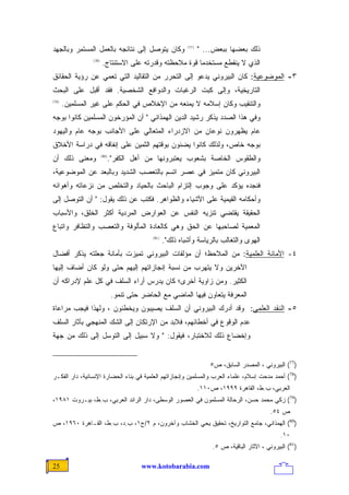 ‫ﻭﻜﺎﻥ ﻴﺘﻭﺼل ﺇﻟﻰ ﻨﺘﺎﺌﺠﻪ ﺒﺎﻟﻌﻤل ﺍﻟﻤﺴﺘﻤﺭ ﻭﺒﺎﻟﺠﻬﺩ‬                 ‫)77(‬
                                                                    ‫ﺫﻟﻙ ﺒﻌﻀﻬﺎ ﺒﺒﻌﺽ... "‬
                 ‫)87(‬
                        ‫ﺍﻟﺫﻱ ﻻ ﻴﻨﻘﻁﻊ ﻤﺴﺘﺨﺩﻤﺎ ﻗﻭﺓ ﻤﻼﺤﻅﺘﻪ ﻭﻗﺩﺭﺘﻪ ﻋﻠﻰ ﺍﻻﺴﺘﻨﺘﺎﺝ.‬
                                                        ‫ﹰ‬
‫٣- ﺍﻟﻤﻭﻀﻭﻋﻴﺔ: ﻜﺎﻥ ﺍﻟﺒﻴﺭﻭﻨﻲ ﻴﺩﻋﻭ ﺇﻟﻰ ﺍﻟﺘﺤﺭﺭ ﻤﻥ ﺍﻟﺘﻘﺎﻟﻴﺩ ﺍﻟﺘﻲ ﺘﻌﻤﻲ ﻋﻥ ﺭﺅﻴﺔ ﺍﻟﺤﻘﺎﺌﻕ‬
‫ﺍﻟﺘﺎﺭﻴﺨﻴﺔ، ﻭﺇﻟﻰ ﻜﺒﺕ ﺍﻟﺭﻏﺒﺎﺕ ﻭﺍﻟﺩﻭﺍﻓﻊ ﺍﻟﺸﺨﺼﻴﺔ. ﻓﻘﺩ ﺃﻗﺒل ﻋﻠﻰ ﺍﻟﺒﺤﺙ‬
‫)97(‬
       ‫ﻭﺍﻟﺘﻨﻘﻴﺏ ﻭﻜﺎﻥ ﺇﺴﻼﻤﻪ ﻻ ﻴﻤﻨﻌﻪ ﻤﻥ ﺍﻹﺨﻼﺹ ﻓﻲ ﺍﻟﺤﻜﻡ ﻋﻠﻰ ﻏﻴﺭ ﺍﻟﻤﺴﻠﻤﻴﻥ.‬
‫ﻭﻓﻲ ﻫﺫﺍ ﺍﻟﺼﺩﺩ ﻴﺫﻜﺭ ﺭﺸﻴﺩ ﺍﻟﺩﻴﻥ ﺍﻟﻬﻤﺫﺍﻨﻲ " ﺃﻥ ﺍﻟﻤﺅﺭﺨﻭﻥ ﺍﻟﻤﺴﻠﻤﻴﻥ ﻜﺎﻨﻭﺍ ﺒﻭﺠﻪ‬
‫ﻋﺎﻡ ﻴﻅﻬﺭﻭﻥ ﻨﻭﻋﺎﻥ ﻤﻥ ﺍﻻﺯﺩﺭﺍﺀ ﺍﻟﻤﺘﻌﺎﻟﻲ ﻋﻠﻰ ﺍﻷﺠﺎﻨﺏ ﺒﻭﺠﻪ ﻋﺎﻡ ﻭﺍﻟﻴﻬﻭﺩ‬
‫ﺒﻭﺠﻪ ﺨﺎﺹ، ﻭﻟﺫﻟﻙ ﻜﺎﻨﻭﺍ ﻴﻀﻨﻭﻥ ﺒﻭﻗﺘﻬﻡ ﺍﻟﺜﻤﻴﻥ ﻋﻠﻰ ﺇﻨﻔﺎﻗﻪ ﻓﻲ ﺩﺭﺍﺴﺔ ﺍﻷﺨﻼﻕ‬
‫ﻭﻤﻌﻨﻰ ﺫﻟﻙ ﺃﻥ‬               ‫ﻭﺍﻟﻁﻘﻭﺱ ﺍﻟﺨﺎﺼﺔ ﺒﺸﻌﻭﺏ ﻴﻌﺘﺒﺭﻭﻨﻬﺎ ﻤﻥ ﺃﻫل ﺍﻟﻜﻔﺭ".‬
                        ‫)08(‬


‫ﺍﻟﺒﻴﺭﻭﻨﻲ ﻜﺎﻥ ﻤﺘﻤﻴﺯ ﻓﻲ ﻋﺼﺭ ﺍﺘﺴﻡ ﺒﺎﻟﺘﻌﺼﺏ ﺍﻟﺸﺩﻴﺩ ﻭﺒﺎﻟﺒﻌﺩ ﻋﻥ ﺍﻟﻤﻭﻀﻭﻋﻴﺔ،‬
‫ﻓﻨﺠﺩﻩ ﻴﺅﻜﺩ ﻋﻠﻰ ﻭﺠﻭﺏ ﺇﻟﺘﺯﺍﻡ ﺍﻟﺒﺎﺤﺙ ﺒﺎﻟﺤﻴﺎﺩ ﻭﺍﻟﺘﺨﻠﺹ ﻤﻥ ﻨﺯﻋﺎﺘﻪ ﻭﺃﻫﻭﺍﺌﻪ‬
‫ﻭﺃﺤﻜﺎﻤﻪ ﺍﻟﻘﻴﻤﻴﺔ ﻋﻠﻰ ﺍﻷﺸﻴﺎﺀ ﻭﺍﻟﻅﻭﺍﻫﺭ. ﻓﻜﺘﺏ ﻋﻥ ﺫﻟﻙ ﻴﻘﻭل: " ﺃﻥ ﺍﻟﺘﻭﺼل ﺇﻟﻰ‬
‫ﺍﻟﺤﻘﻴﻘﺔ ﻴﻘﺘﻀﻲ ﺘﻨﺯﻴﻪ ﺍﻟﻨﻔﺱ ﻋﻥ ﺍﻟﻌﻭﺍﺭﺽ ﺍﻟﻤﺭﺩﻴﺔ ﺃﻜﺜﺭ ﺍﻟﺨﻠﻕ، ﻭﺍﻷﺴﺒﺎﺏ‬
‫ﺍﻟﻤﻌﻤﻴﺔ ﻟﺼﺎﺤﺒﻬﺎ ﻋﻥ ﺍﻟﺤﻕ ﻭﻫﻲ ﻜﺎﻟﻌﺎﺩﺓ ﺍﻟﻤﺄﻟﻭﻓﺔ ﻭﺍﻟﺘﻌﺼﺏ ﻭﺍﻟﺘﻅﺎﻓﺭ ﻭﺍﺘﺒﺎﻉ‬
                                             ‫)18(‬
                                                    ‫ﺍﻟﻬﻭﻯ ﻭﺍﻟﺘﻐﺎﻟﺏ ﺒﺎﻟﺭﻴﺎﺴﺔ ﻭﺃﺸﺒﺎﻩ ﺫﻟﻙ".‬
‫٤- ﺍﻷﻤﺎﻨﺔ ﺍﻟﻌﻠﻤﻴﺔ: ﻤﻥ ﺍﻟﻤﻼﺤﻅ؛ ﺃﻥ ﻤﺅﻟﻔﺎﺕ ﺍﻟﺒﻴﺭﻭﻨﻲ ﺘﻤﻴﺯﺕ ﺒﺄﻤﺎﻨﺔ ﺠﻌﻠﺘﻪ ﻴﺫﻜﺭ ﺃﻓﻀﺎل‬
‫ﺍﻵﺨﺭﻴﻥ ﻭﻻ ﻴﺘﻬﺭﺏ ﻤﻥ ﻨﺴﺒﺔ ﺇﻨﺠﺎﺯﺍﺘﻬﻡ ﺇﻟﻴﻬﻡ ﺤﺘﻰ ﻭﻟﻭ ﻜﺎﻥ ﺃﻀﺎﻑ ﺇﻟﻴﻬﺎ‬
‫ﺍﻟﻜﺜﻴﺭ. ﻭﻤﻥ ﺯﺍﻭﻴﺔ ﺃﺨﺭﻯ؛ ﻜﺎﻥ ﻴﺩﺭﺱ ﺃﺭﺍﺀ ﺍﻟﺴﻠﻑ ﻓﻲ ﻜل ﻋﻠﻡ ﻹﺩﺭﺍﻜﻪ ﺃﻥ‬
                               ‫ﺍﻟﻤﻌﺭﻓﺔ ﻴﺘﻌﺎﻭﻥ ﻓﻴﻬﺎ ﺍﻟﻤﺎﻀﻲ ﻤﻊ ﺍﻟﺤﺎﻀﺭ ﺤﺘﻰ ﺘﻨﻤﻭ.‬
‫٥- ﺍﻟﻨﻘﺩ ﺍﻟﻌﻠﻤﻲ: ﻭﻗﺩ ﺃﺩﺭﻙ ﺍﻟﺒﻴﺭﻭﻨﻲ ﺃﻥ ﺍﻟﺴﻠﻑ ﻴﺼﻴﺒﻭﻥ ﻭﻴﺨﻁﺌﻭﻥ ، ﻭﻟﻬﺫﺍ ﻓﻴﺠﺏ ﻤﺭﺍﻋﺎﺓ‬
‫ﻋﺩﻡ ﺍﻟﻭﻗﻭﻉ ﻓﻲ ﺃﺨﻁﺎﺌﻬﻡ، ﻓﻼﺒﺩ ﻤﻥ ﺍﻹﺭﺘﻜﺎﻥ ﺇﻟﻰ ﺍﻟﺸﻙ ﺍﻟﻤﻨﻬﺠﻲ ﺒﺂﺜﺎﺭ ﺍﻟﺴﻠﻑ‬
‫ﻭﺇﺨﻀﺎﻉ ﺫﻟﻙ ﻟﻼﺨﺘﺒﺎﺭ، ﻓﻴﻘﻭل: " ﻭﻻ ﺴﺒﻴل ﺇﻟﻰ ﺍﻟﺘﻭﺴل ﺇﻟﻰ ﺫﻟﻙ ﻤﻥ ﺠﻬﺔ‬


                                                                        ‫)77( ﺍﻟﺒﻴﺭﻭﻨﻲ ، ﺍﻟﻤﺼﺩﺭ ﺍﻟﺴﺎﺒﻕ، ﺹ٥‬
‫)87( ﺃﺤﻤﺩ ﻤﺩﺤﺕ ﺇﺴﻼﻡ، ﻋﻠﻤﺎﺀ ﺍﻟﻌﺭﺏ ﻭﺍﻟﻤﺴﻠﻤﻴﻥ ﻭﺇﻨﺠﺎﺯﺍﺘﻬﻡ ﺍﻟﻌﻠﻤﻴﺔ ﻓﻲ ﺒﻨﺎﺀ ﺍﻟﺤﻀﺎﺭﺓ ﺍﻹﻨﺴﺎﻨﻴﺔ، ﺩﺍﺭ ﺍﻟﻔﻜـﺭ‬
                                                                    ‫ﺍﻟﻌﺭﺒﻲ، ﺏ.ﻁ، ﺍﻟﻘﺎﻫﺭﺓ ٩٩٩١، ﺹ٠١١.‬
‫)97( ﺯﻜﻲ ﻤﺤﻤﺩ ﺤﺴﻥ، ﺍﻟﺭﺤﺎﻟﺔ ﺍﻟﻤﺴﻠﻤﻭﻥ ﻓﻲ ﺍﻟﻌﺼﻭﺭ ﺍﻟﻭﺴﻁﻰ، ﺩﺍﺭ ﺍﻟﺭﺍﺌﺩ ﺍﻟﻌﺭﺒﻲ، ﺏ.ﻁ، ﺒﻴـﺭﻭﺕ ١٨٩١،‬
                                                                                                 ‫ﺹ ٤٥.‬
‫)08( ﺍﻟﻬﻤﺫﺍﻨﻲ، ﺠﺎﻤﻊ ﺍﻟﺘﻭﺍﺭﻴﺦ، ﺘﺤﻘﻴﻕ ﻴﺤﻲ ﺍﻟﺨﺸﺎﺏ ﻭﺁﺨﺭﻭﻥ، ﻡ ٢/ﺝ١، ﺏ.ﺩ، ﺏ.ﻁ، ﺍﻟﻘـﺎﻫﺭﺓ ٠٦٩١، ﺹ‬
                                                                                                     ‫٠١.‬
                                                                         ‫)18( ﺍﻟﺒﻴﺭﻭﻨﻲ ، ﺍﻵﺜﺎﺭ ﺍﻟﺒﺎﻗﻴﺔ، ﺹ ٥.‬

‫52‬                                       ‫‪www.kotobarabia.com‬‬
 