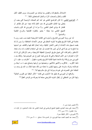 ‫ﺍﻻﺴﺘﺩﻻل ﺒﺎﻟﻤﻌﻘﻭﻻﺕ ﻭﺍﻟﻘﻴﺎﺱ ﺒﻤﺎ ﻴﺸﺎﻫﺩ ﻤﻥ ﺍﻟﺤﺴﻭﺴﺎﺕ ﺴﻭﻯ ﺍﻟﺘﻘﻠﻴﺩ ﻷﻫل‬
                ‫)28(‬
                       ‫ﺍﻟﻜﺘﺏ ﻭﺍﻟﻤﻠل ﻭﺃﺼﺤﺎﺏ ﺍﻵﺭﺍﺀ ﻭﺍﻟﻨﺤل ﺍﻟﻤﺴﺘﻌﻤﻠﻴﻥ ﻟﺫﻟﻙ".‬
‫٦- ﺍﻟﺘﻭﺍﻀﻊ ﺍﻟﻌﻠﻤﻲ: ﺇﺫﺍ ﻜﺎﻥ ﺍﻟﺘﻭﺍﻀﻊ ﺍﻟﻌﻠﻤﻲ ﻫﻭ ﺃﺤﺩ ﺃﻫﻡ ﺍﻟﺼﻔﺎﺕ ﺍﻟﺭﺌﻴﺴﻴﺔ ﺍﻟﺘﻲ ﻴﺠﺏ ﺃﻥ‬
‫ﻴﺘﺤﻠﻰ ﺒﻬﺎ ﺍﻟﻌﺎﻟﻡ، ﻓﺎﻟﺒﻴﺭﻭﻨﻲ ﻗﺩ ﺤﺏ ﺍﻟﻌﻠﻡ ﻟﺫﺍﺘﻪ ﺒﻌﻴﺩﺍ ﻋﻥ ﻜل ﺘﻅﺎﻫﺭ ﺃﻭ‬
               ‫ﹰ‬
‫ﺍﻓﺘﺨﺎﺭ ﻗﺩ ﻴﺅﺫﻱ ﺍﻟﻌﻤل ﺍﻟﻌﻠﻤﻲ. ﻭﻻ ﻤﺭﺍﺀ؛ ﺃﻥ ﺍﻟﺒﻴﺭﻭﻨﻲ ﻗﺩ ﺍﻟﺘﺯﻡ ﺒﺄﺴﺒﺎﺏ‬
‫ﺍﻟﻤﻨﻬﺞ ﺍﻟﻌﻠﻤﻲ ﻤﻤﺎ ﺠﻌﻠﻪ " ﻴﺘﻤﻴﺯ ﺒﺎﻟﻨﻅﺭﺓ ﺍﻟﻔﻠﺴﻔﻴﺔ ﻭﺍﻟﺭﻭﺡ ﺍﻟﻌﻠﻤﻴﺔ‬
                                                               ‫)38(‬
                                                                      ‫ﻭﺍﻟﺘﺴﺎﻤﺢ".‬
‫ﺃﻤﺎ ﻋﻥ ﺭﺅﻴﺔ ﺍﻟﺒﻴﺭﻭﻨﻲ ﻟﻠﺘﺎﺭﻴﺦ ﻭﺃﺴﻠﻭﺒﻪ ﻓﻲ ﺍﻟﻜﺘﺎﺒﺔ ﺍﻟﺘﺎﺭﻴﺨﻴﺔ؛ ﻓﻨﺠﺩﻩ ﺼـﺎﺤﺏ ﺭﺅﻴـﺔ‬
‫ﺨﺎﺼﺔ ﻓﻲ ﻜﺘﺎﺒﺔ ﺍﻟﺘﺎﺭﻴﺦ ﻴﻅﻬﺭﻫﺎ ﺃﺴﻠﻭﺒﻪ ﺍﻟﻤﻨﻅﻡ ﻓﻲ ﻋﺭﺽ ﺍﻷﺤﺩﺍﺙ ﺍﻟﻤﺘﻌﺎﻗﺒﺔ، ﻭﻟـﻴﺱ ﺫﻟـﻙ‬
‫ﺒﻘﺼﺩ ﺘﺴﺠﻴل ﻫﺫﻩ ﺍﻷﺤﺩﺍﺙ ﺃﻭ ﻗﺹ ﺍﻷﺨﺒﺎﺭ ﺍﻟﺒﺎﻗﻴﺔ، ﻭﺇﻨﻤﺎ ﺇﻋﻤﺎل ﺍﻟﻨﻘﺩ ﻓﻴﻬﺎ ﻭﺍﻟﻜﺸﻑ ﻋﻥ ﺃﺴﺒﺎﺒﻬﺎ‬
‫ﺒﻤﺎ ﺘﻤﺘﻊ ﺒﻪ ﻤﻥ ﺠﺭﺃﺓ ﻓﻲ ﺍﻟﺭﺃﻱ. ﻟﻴﺱ ﻫﺫﺍ ﻓﺤﺴﺏ ﺒل ﻋﻤﺩ ﺇﻟﻰ ﺍﺴﺘﺨﺩﺍﻡ ﺍﻟﻤﻘﺎﺭﻨـﺎﺕ ﻭﺍﺴـﺘﺒﻌﺎﺩ‬
‫ﺍﻷﺴﺎﻁﻴﺭ ﻭﺍﻟﺨﺭﺍﻓﺎﺕ ﺍﻟﺘﻲ ﺘﻌﻭﻕ ﻁﺭﻴﻕ ﺍﻟﻭﺼﻭل ﻟﻠﺤﻘﻴﻘﺔ ﺍﻟﺘﺎﺭﻴﺨﻴﺔ، ﻭﻋﺩﻡ ﺍﻹﺭﺘﻜﺎﻥ ﺇﻟﻰ ﺘﻠـﻙ‬
‫ﺍﻵﺭﺍﺀ ﺍﻟﻤﺘﻭﺍﺘﺭﺓ ﻋﻥ ﺍﻷﻤﻡ ﺍﻟﺴﺎﺒﻘﺔ ﻭﺍﻟﺘﻲ ﻗﺩ ﺘﺅﺩﻱ ﻟﺒﻌﺩ ﺍﻟﻤﺅﺭﺥ ﻋﻥ ﺍﻟﻤﻭﻀﻭﻋﻴﺔ. ﻭﻟﺫﻟﻙ ﻴﻌـﺩ‬
‫ﺍﻟﺒﻴﺭﻭﻨﻲ ﻤﺅﺭﺥ ﺜﻘﺔ ﺘﺭﻙ ﻗﺎﻋﺩﺓ ﺫﻫﺒﻴﺔ ﻟﻜﺘﺎﺒﺔ ﺍﻟﺘﺎﺭﻴﺦ ﻭﺘﻔﺴﻴﺭﻩ، ﻓﻴﻘﻭل : " ﻓﺎﻟﻭﺍﺠـﺏ ﻋﻠﻴﻨـﺎ ﺃﻥ‬
‫ﻨﺄﺨﺫ ﺍﻷﻗﺭﺏ .. ﻓﺎﻷﻗﺭﺏ ﻭﺍﻷﺸﻬﺭ ﻓﺎﻷﺸﻬﺭ، ﻭﻨﺤﺼﻠﻬﺎ ﻤﻥ ﺃﺭﺒﺎﺒﻬﺎ ﻭﻨﺼﻠﺢ ﻤﻨﻬـﺎ ﻤـﺎ ﻴﻤﻜـﻥ‬
‫ﺇﺼﻼﺤﻪ ﻭﻨﺘﺭﻙ ﺴﺎﺌﺭﻫﺎ ﻋﻠﻰ ﻭﺠﻬﻬﺎ ﻟﻴﻜﻭﻥ ﻤﺎ ﻨﻌﻤﻠﻪ ﻤﻥ ﺫﻟﻙ ‪‬ﻌﻴﻨﺎ ﻟﻁﺎﻟـﺏ ﺍﻟﺤـﻕ ﻭﻤﺤـﺏ‬
                   ‫ﻤ ﹰ‬
                            ‫)48(‬
                                   ‫ﺍﻟﺤﻜﻤﺔ ﻋﻠﻰ ﺍﻟﺘﺼﺭﻑ ﻓﻲ ﻏﻴﺭﻫﺎ ﻭ ‪‬ﺭﺸﺩﺍ ﺇﻟﻰ ﻨﻴل ﻤﺎﻟﻡ ﻴﺘﻬﻴﺄ ﻟﻨﺎ".‬
                                                            ‫ﻤ ﹰ‬
‫ﻭﺍﻟﻭﺍﻗﻊ؛ ﺃﻥ ﺍﻟﺒﻴﺭﻭﻨﻲ ﻗﺩ ﻁﺒﻕ ﻫﺫﺍ ﺍﻷﺴﻠﻭﺏ ﻓﻲ ﻜﺘﺎﺒﻪ " ﺍﻵﺜﺎﺭ ﺍﻟﺒﺎﻗﻴﺔ ﻋﻥ ﺍﻟﻘﺭﻭﻥ ﺍﻟﺨﺎﻟﻴﺔ"‬
          ‫ﻭﻟﻬﺫﺍ ﻜﺎﻥ ﻤﻥ ﺍﻟﻤﻨﻁﻘﻲ ﺃﻥ "ﻴﻅل ﺃﺴﻠﻭﺒﻪ ﺍﻟﺘﺎﺭﻴﺨﻲ ﻤﻤﺘﻌﺎ ﻟﻤﺎ ﻴﺤﺭﻜﻪ ﻤﻥ ﻜﻭﺍﻤﻥ ﺍﻟﻌﻘل"‬
       ‫)58(‬
                                    ‫ﹰ‬




                                                                            ‫)28( ﺍﻟﻤﺼﺭ ﻨﻔﺴﻪ، ﺹ ٤.‬
‫)38( ﻤﺤﻤﺩ ﻋﻠﻰ ﻤﺤﻤﺩ ﺍﻟﺠﻨﺩﻱ، ﺘﻁﺒﻴﻕ ﺍﻟﻤﻨﻬﺞ ﺍﻟﺭﻴﺎﻀﻲ ﻓﻲ ﺍﻟﺒﺤﺙ ﺍﻟﻌﻠﻤﻲ ﻋﻨﺩ ﻋﻠﻤﺎﺀ ﺍﻟﻤﺴﻠﻤﻴﻥ، ﺩﺍﺭ ﺍﻟﻭﻓـﺎﺀ،‬
                                                                      ‫ﻁ١، ﺍﻟﻘﺎﻫﺭﺓ ٠٩٩١، ﺹ ٧٣٢.‬
                                                                 ‫)48( ﺍﻟﺒﻴﺭﻭﻨﻲ ، ﺍﻵﺜﺎﺭ ﺍﻟﺒﺎﻗﻴﺔ، ﺹ٥.‬
                  ‫)58( ﻤﺤﻤﺩ ﻋﺒﺩ ﺍﻟﺤﻤﻴﺩ ﺍﻟﺤﻤﺩ، ﺤﻴﺎﺓ ﺍﻟﺒﻴﺭﻭﻨﻲ، ﺩﺍﺭ ﺍﻟﻤﺩﻯ، ﻁ١، ﺩﻤﺸﻕ ٠٠٠٢، ﺹ ٨٦٢.‬

‫62‬                                     ‫‪www.kotobarabia.com‬‬
 