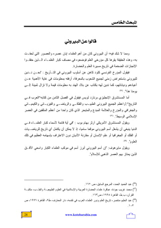 ‫]¹‪<‹Ú^¤]<ovf‬‬


                                 ‫‪<êÞæfÖ]<àÂ<]çÖ^Î‬‬

‫ﻭﻤﻤﺎ ﻻ ﺸﻙ ﻓﻴﻪ؛ ﺃﻥ ﺍﻟﺒﻴﺭﻭﻨﻲ ﻜﺎﻥ ﻤﻥ ﺃﻫﻡ ﺍﻟﻌﻠﻤﺎﺀ ﺇﺒﺎﻥ ﻋﺼﺭﻩ ﻭﺍﻟﻌﺼﻭﺭ ﺍﻟﺘﻲ ﻟﺤﻘـﺕ‬
‫ﺒﻪ، ﻭﻫﺫﻩ ﺍﻟﺤﻘﻴﻘﺔ ﻴﻘﺭﻫﺎ ﻜل ﻤﺅﺭﺨﻲ ﺍﻟﻌﻠﻡ ﻓﻭﻀﻌﻭﻩ ﻓﻲ ﻤﺼﺎﻑ ﻜﺒﺎﺭ ﺍﻟﻌﻠﻤـﺎﺀ ﺍﻟـﺫﻴﻥ ﺤﻘﻘـﻭﺍ‬
                                        ‫ﺍﻹﻨﺠﺎﺯﺍﺕ ﺍﻟﻀﺨﻤﺔ ﻓﻲ ﺘﺎﺭﻴﺦ ﻤﺴﻴﺭﺓ ﺍﻟﻌﻠﻡ ﻭﺍﻟﺤﻀﺎﺭﺓ.‬
‫ﻓﻴﻘﻭل ﺍﻟﻤﺅﺭﺥ ﺍﻟﻔﺭﻨﺴﻲ ﻜﻠﻭﺩ ﻜﺎﻫﻥ ﻋﻥ ﺃﺴﻠﻭﺏ ﺍﻟﺒﻴﺭﻭﻨﻲ ﻓﻲ ﺍﻟﺘـﺄﺭﻴﺦ : "ﻨﺤـﻥ ﻨـﺩﻴﻥ‬
‫ﻟﻠﺒﻴﺭﻭﻨﻲ ﺒﺎﺴﺘﻌﺭﺍﺽ ﺯﻤﻨﻲ ﻟﺠﻤﻴﻊ ﺍﻟﺸﻌﻭﺏ ﺒﺎﻟﻤﻌﺭﻓﺔ، ﺃﺭﻓﻘﻪ ﺒﻤﻌﻠﻭﻤﺎﺕ ﻓﻲ ﻏﺎﻴﺔ ﺍﻷﻫﻤﻴﺔ ﻋـﻥ‬
‫ﺃﻋﻴﺎﺩﻫﻡ ﻭﺩﻴﺎﻨﺎﺘﻬﻡ، ﻜﻤﺎ ﻨﺩﻴﻥ ﻟﻬﻪ ﺒﻜﺘﺎﺏ ﻋﻥ ﺒﻼﺩ ﺍﻟﻬﻨﺩ ﺒﻪ ﻤﻌﻠﻭﻤﺎﺕ ﻗﻴﻤﺔ ﻭﻻ ﺘﺯﺍل ﺜﻤﻴﻨﺔ ﺇﻟـﻰ‬
                                                                                   ‫)68(‬
                                                                                          ‫ﻴﻭﻤﻨﺎ ﻫﺫﺍ".‬
‫ﺃﻤﺎ ﺍﻟﻤﺴﺘﺸﺭﻕ ﺍﻹﻨﺠﻠﻴﺯﻱ ﺒﺭﻨﺎﺭﺩ ﻟﻭﻴﺱ ﻓﻴﻘﻭل ﻓﻲ ﺍﻟﻔﺼل ﺍﻟﺜﺎﻤﻥ ﻤﻥ ﻜﺘﺎﺒﻪ"ﺍﻟﻌﺭﺏ ﻓـﻲ‬
‫ﺍﻟﺘﺎﺭﻴﺦ":"ﻭﺍﻋﻅﻡ ﺍﻟﺠﻤﻴﻊ ﺍﻟﺒﻴﺭﻭﻨﻲ ﺍﻟﻁﺒﻴـﺏ ﻭﺍﻟﻔﻠﻜـﻲ ﻭﺍﻟﺭﻴﺎﻀـﻲ ﻭﺍﻟﻔﻴﺯﻴـﺎﺌﻲ ﻭﺍﻟﻜﻴﻤﻴـﺎﺌﻲ‬
‫ﻭﺍﻟﺠﻐﺭﺍﻓﻲ ﻭﺍﻟﻤﺅﺭﺥ ﻭﺍﻟﻌﻼﻤﺔ ﺍﻟﻤﺒﺩﻉ ﻭﺍﻟﻤﺘﺒﺤﺭ ﺍﻟﺫﻱ ﻜﺎﻥ ﻭﺍﺤﺩﺍ ﻤﻥ ﺃﻋﻅﻡ ﺍﻟﻤﺜﻘﻔﻴﻥ ﻓﻲ ﺍﻟﻌﺼﺭ‬
                          ‫ﹰ‬
                                                                         ‫)78(‬
                                                                                ‫ﺍﻹﺴﻼﻤﻲ ﺍﻟﻭﺴﻴﻁ".‬
‫ﻭﻴﻘﻭل ﺍﻟﻤﺴﺘﺸﺭﻕ ﺍﻷﻤﺭﻴﻜﻲ ﺁﺭﺜﺭ ﺒﻬﺎﻡ ﺒﻭﺏ : "ﻓﻲ ﺃﻴﺔ ﻗﺎﺌﻤﺔ ﻷﺴﻤﺎﺀ ﻜﺒﺎﺭ ﺍﻟﻌﻠﻤـﺎﺀ ﻓـﻲ‬
‫ﺍﻟﺩﻨﻴﺎ ﻴﻨﺒﻐﻲ ﺃﻥ ﻴﺸﻐل ﺃﺴﻡ ﺍﻟﺒﻴﺭﻭﻨﻲ ﻤﻭﻗﻌﺎ ﺴﺎﻤﻴﹰ، ﺇﺫ ﻻ ﻴﻤﻜﻥ ﺃﻥ ﻴﻜﺘﻤل ﺃﻱ ﺘﺎﺭﻴﺦ ﻟﻠﺭﻴﺎﻀـﻴﺎﺕ‬
                                        ‫ﺎ‬     ‫ﹰ‬
‫ﺃﻭ ﺍﻟﻔﻠﻙ ﺃﻭ ﺍﻟﺠﻐﺭﺍﻓﻴﺎ ﺃﻭ ﻋﻠﻡ ﺍﻹﻨﺴﺎﻥ ﺃﻭ ﻤﻘﺎﺭﻨﺔ ﺍﻷﺩﻴﺎﻥ ﺩﻭﻥ ﺍﻻﻋﺘﺭﺍﻑ ﺒﺈﺴﻬﺎﻤﻪ ﺍﻟﻌﻅﻴﻡ ﻓﻲ ﺘﻠﻙ‬
                                                                                          ‫)88(‬
                                                                                                 ‫ﺍﻟﻌﻠﻭﻡ".‬
‫ﻭﻴﻘﻭل ﻤﺎﻴﺭﻫﻭﻑ: "ﺇﻥ ﺃﺴﻡ ﺍﻟﺒﻴﺭﻭﻨﻲ ﺃﺒﺭﺯ ﺃﺴﻡ ﻓﻲ ﻤﻭﻜﺏ ﺍﻟﻌﻠﻤﺎﺀ ﺍﻟﻜﺒﺎﺭ ﻭﺍﺴﻌﻲ ﺍﻷﻓـﻕ‬
                                                       ‫ﺍﻟﺫﻴﻥ ﻴﻤﺘﺎﺯ ﺒﻬﻡ ﺍﻟﻌﺼﺭ ﺍﻟﺫﻫﺒﻲ ﻟﻺﺴﻼﻡ".‬




                                                   ‫)68( ﻋﺒﺩ ﺍﻟﺤﻤﻴﺩ ﺍﻟﺤﻤﺩ، ﺍﻟﻤﺭﺠﻊ ﺍﻟﺴﺎﺒﻕ، ﺹ ٢٦١.‬
‫)78( ﻤﺤﻤﺩ ﻏﺭﻴﺏ ﺠﻭﺩﺓ، ﻋﺒﺎﻗﺭﺓ ﻋﻠﻤﺎﺀ ﺍﻟﺤﻀﺎﺭﺓ ﺍﻟﻌﺭﺒﻴﺔ ﻭﺍﻹﺴﻼﻤﻴﺔ ﻓﻲ ﺍﻟﻌﻠﻭﻡ ﺍﻟﻁﺒﻴﻌﻴـﺔ ﻭﺍﻟﻁـﺏ، ﻤﻜﺘﺒـﺔ‬
                                                         ‫ﺍﻟﻘﺭﺁﻥ، ﺏ.ﻁ، ﺍﻟﻘﺎﻫﺭﺓ ٨٩٩١، ﺹ٣٦١.‬
‫)88( ﻋﺒﺩ ﺍﻟﺤﻠﻴﻡ ﻤﻨﺘﺼﺭ، ﺘﺎﺭﻴﺦ ﺍﻟﻌﻠﻡ ﻭﺩﻭﺭ ﺍﻟﻌﻠﻤﺎﺀ ﺍﻟﻌﺭﺏ ﻓﻲ ﺘﻘﺩﻤﻪ، ﺩﺍﺭ ﺍﻟﻤﻌﺎﺭﻑ، ﻁ٩، ﺍﻟﻘﺎﻫﺭﺓ ٦٩٩١، ﺹ‬
                                                                                                 ‫٣٠١.‬

‫82‬                                ‫‪www.kotobarabia.com‬‬
 