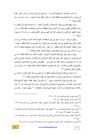 ‫ﺃﻤﺎ ﺩﺍﺌﺭﺓ ﺍﻟﻤﻌﺎﺭﻑ ﺍﻟﺒﺭﻴﻁﺎﻨﻴﺔ ﻓﺄﻭﺭﺩﺕ : "ﺃﻥ ﺍﻟﺒﻴﺭﻭﻨﻲ ﻜﺎﻥ ﻭﺍﺤﺩﺍ ﻤﻥ ﺃﻏﺯﺭ ﺍﻟﻨﺎﺱ ﻋﻠﻤﺎ‬
‫ﹰ‬                  ‫ﹰ‬
‫ﻓﻲ ﻋﺼﺭﻩ ﻭﺃﺤﺩ ﺍﻟﺸﺨﺼﻴﺎﺕ ﺍﻟﻤﺜﻘﻔﺔ ﺍﻟﺒﺎﺭﺯﺓ، ﻭﻜﺎﻥ ﻴﻤﺘﻠﻙ ﻋﻘـﻼ ﻤﺘﺒﺤـﺭﺍ ﻭﻤﺒـﺩﻋﺎ ﻭﻤﺘـﺴﻤﺎ‬
‫ﹰ‬       ‫ﹰ‬       ‫ﹰ‬       ‫ﹰ‬
                                                                               ‫)98(‬
                                                                                      ‫ﺒﺎﻟﻤﻭﺴﻭﻋﻴﺔ".‬
‫ﻭﻋﻥ ﻤﻨﻬﺞ ﺍﻟﺒﻴﺭﻭﻨﻲ ﻴﻘﻭل ﺍﻟﻤﺴﺘﺸﺭﻕ ﺍﻷﻟﻤﺎﻨﻲ ﺸﺎﺨﺕ: " ﺇﻥ ﺸﺠﺎﻋﺔ ﺍﻟﺒﻴﺭﻭﻨﻲ ﺍﻟﻔﻜﺭﻴـﺔ‬
‫ﻭﺤﺒﻪ ﻟﻺﻁﻼﻉ ﺍﻟﻌﻠﻤﻲ ﻭﺒﻌﺩﻩ ﻋﻥ ﺍﻟﺘﻭﻫﻡ ﻭﺤﺒﻪ ﻟﻠﺤﻘﻴﻘﺔ ﻭﺘﺴﺎﻤﺤﻪ ﻭﺇﺨﻼﺼﻪ، ﻜﻠﻬﺎ ﻜﺎﻨﺕ ﺃﻤـﻭﺭ‬
‫ﻋﺩﻴﻤﺔ ﺍﻟﻨﻅﻴﺭ ﻓﻲ ﺍﻟﻘﺭﻭﻥ ﺍﻟﻭﺴﻁﻰ، ﻟﻘﺩ ﻜﺎﻥ ﺍﻟﺒﻴﺭﻭﻨﻲ ﻓﻲ ﺍﻟﻭﺍﻗﻊ ﻋﺒﻘﺭﻴـﺎ ﻤﺒـﺩﻋﺎ ﺫﺍ ﺒـﺼﻴﺭﺓ‬
          ‫ﹰ‬      ‫ﹰ‬
                                                                                        ‫)09(‬
                                                                                               ‫ﺸﺎﻤﻠﺔ".‬
‫ﻭﻴﻘﻭل ﺒﺎﺭﺘﻭﻟﺩ: "ﺇﻥ ﺃﺭﺍﺀ ﺍﻟﺒﻴﺭﻭﻨﻲ ﻓﻲ ﺍﻟﻤﻌﺘﻘﺩﺍﺕ ﺍﻟﺩﻴﻨﻴﺔ ﻨﺎﺒﻌﺔ ﻷﺴﺒﺎﺏ ﻭﺍﺤﺩﺓ ﻓـﻲ ﻜـل‬
‫ﻤﻜﺎﻥ، ﻭﻜﺎﻥ ﻴﻬﺘﻡ ﺒﺎﻟﻔﺭﻕ ﺒﻴﻥ ﺩﻴﻥ ﺍﻟﺨﻭﺍﺹ ﻭﺩﻴﻥ ﺍﻟﻌﻭﺍﻡ، ﻭﻻ ﻴﻌﺘﺭﺽ ﻭﻻ ﻴﻨﻘﺩ ﻤﻁﻠﻘـﺎ ﺤﻴﻨﻤـﺎ‬
       ‫ﹰ‬
‫ﻴﺸﺭﺡ ﺍﻟﻌﻘﺎﺌﺩ ﺍﻟﺩﻴﻨﻴﺔ، ﻜﻤﺎ ﻜﺎﻥ ﻴﺤﺎﻓﻅ – ﻤﺎ ﺃﻤﻜﻥ- ﻋﻠﻰ ﺍﻟﻌﺒﺎﺭﺍﺕ ﺍﻟﺘﻲ ﻴﺴﺘﻌﻤﻠﻬﺎ ﻤﻌﺘﻨﻘـﻭ ﻜـل‬
                    ‫)19(‬
                           ‫ﺩﻴﻥ، ﻭﺇﺫﺍ ﻗﺎﺭﻥ ﺒﻴﻥ ﺩﻴﻥ ﻭﺩﻴﻥ، ﻓﺈﻨﻤﺎ ﻴﻘﺎﺭﻥ ﺒﻴﻨﻬﻤﺎ ﻤﻘﺎﺭﻨﺔ ﻋﻠﻤﻴﺔ ﻤﺤﻀﺔ".‬
‫ﻭﻴﻘﻭ ل ﺠﺎﻙ ﺭﻴﺘﻠﺭ ﻓﻲ ﻜﺘﺎﺒﻪ ﺍﻟﺤﻀﺎﺭﺓ ﺍﻟﻌﺭﺒﻴﺔ: "ﻭﻁﻭﺍل ﺍﻷﻟﻑ ﺴﻨﺔ ﺤﺎﻟﻜﺔ ﺍﻟﻅﻠﻤـﺔ ﻓـﻲ‬
‫ﺘﺎﺭﻴﺦ ﺍﻟﻌﺼﻭﺭ ﺍﻟﻭﺴﻁﻰ، ﻜﺎﻥ ﻴﺸﻊ ﻋﺒﺭ ﺍﻟﻌﺎﻟﻡ ﺍﻹﺴﻼﻤﻲ ﺃﺴﻡ ﺍﻟﻌﺎﻟﻡ ﺃﺒﻭ ﺍﻟﺭﻴﺤﺎﻥ ﺍﻟﺒﻴﺭﻭﻨﻲ ﺍﻟﺫﻱ‬
‫ﹸﺩﺭ ﻟﻪ ﺃﻥ ﻴﺒﻠﻎ ﺸﻬﺭﺓ ﻭﺍﺴﻌﺔ. ﻓﻘﺩ ﺘﺭﻙ ﺍﻟﺒﻴﺭﻭﻨﻲ – ﺍﻟﻔﻴﻠﺴﻭﻑ ﻭﺍﻟﻤﺅﺭﺥ ﻭﺍﻟﺠﻐﺭﺍﻓﻲ ﻭﺍﻟﺭﻴﺎﻀﻲ‬
                                                                                ‫ﻗ‬
‫ﻭﺍﻟﻔﻴﺯﻴﻘﻲ ﻭﺍﻟﻠﻐﻭﻱ ﻭﺍﻟﺸﺎﻋﺭ- ﻓﻲ ﻫﺫﻩ ﺍﻟﻤﻴﺎﺩﻴﻥ ﺍﻟﻤﺨﺘﻠﻔﺔ ﻤﺅﻟﻔﺎﺕ ﻫﺎﻤﺔ ﺠﻌﻠﺕ ﻤﻨـﻪ ﻟﻴﻭﻨـﺎﺭﺩﻭ‬
                                                                        ‫ﺩﺍﻓﻨﺸﻲ ﺍﻟﻌﺎﻟﻡ ﺍﻹﺴﻼﻤﻲ".‬
                                                                     ‫)29(‬


‫ﺃﻤﺎ ﺴﻤﻴﺙ ﻓﻲ ﻜﺘﺒﻪ ﺘﺎﺭﻴﺦ ﺍﻟﺭﻴﺎﻀﻴﺎﺕ ﻓﻴﻘﻭل:" ﺇﻥ ﺍﻟﺒﻴﺭﻭﻨﻲ ﻜﺎﻥ ﺃﻟﻤﻊ ﻋﻠﻤﺎﺀ ﺯﻤﺎﻨﻪ ﻓـﻲ‬
           ‫)39(‬
                  ‫ﺍﻟﺭﻴﺎﻀﻴﺎﺕ، ﻭﺇﻥ ﺍﻟﻐﺭﺒﻴﻴﻥ ﻤﺩﻴﻨﻭﻥ ﻟﻪ ﺒﻤﻌﻠﻭﻤﺎﺘﻬﻡ ﻋﻥ ﺍﻟﻬﻨﺩ ﻭﻤﺂﺜﺭﻫﻡ ﻓﻲ ﺍﻟﻌﻠﻭﻡ".‬
‫ﻭﻋﻥ ﺍﻟﺒﻴﺭﻭﻨﻲ ﻴﻘﻭل ﺍﻟﻤﺴﺘﺸﺭﻕ ﺴﺨﺎﻭ: " ﺇﻥ ﺍﻟﺒﻴﺭﻭﻨﻲ ﺃﻋﻅﻡ ﻋﻘﻠﻴﺔ ﻋﺭﻓﻬﺎ ﺍﻟﺘﺎﺭﻴﺦ، ﻓﺄﻟﻡ‬
‫ﺇﻟﻤﺎﻡ ﺸﺎﻤل ﺒﺎﻟﻤﻌﺎﺭﻑ ﻭﺘﻀﻠﻊ ﻓﻲ ﺍﻟﺭﻴﺎﻀﻴﺎﺕ ﻭﺍﻟﺘﺎﺭﻴﺦ ﻜﻤﺎ ‪‬ﺭﻑ ﺒﺄﻨﻪ ﻋﻠﻰ ﺠﺎﻨﺏ ﻤﻥ ﺍﻟـﺩﻫﺎﺀ‬
                           ‫ﻋ‬
‫ﻭﻴﻘﻭل ﺃﻴﻀﺎ: " ﻭﺘﻘـﺩﻴﺭ‬
           ‫ﹰ‬                  ‫)49(‬
                                     ‫ﻭﺍﻟﺫﻜﺎﺀ ﻭﺴﻌﺔ ﺍﻟﺤﻴﻠﺔ ﻭﺃﻥ ﻟﻪ ﻗﺩﺭﺓ ﻋﺠﻴﺒﺔ ﻋﻠﻰ ﺍﻟﺒﺤﺙ ﻭﺍﻹﻁﻼﻉ".‬


                                                     ‫)98( ﻏﺭﻴﺏ ﺠﻭﺩﺓ، ﺍﻟﻤﺭﺠﻊ ﺍﻟﺴﺎﺒﻕ، ﺹ ٤٦١- ٥٦١.‬
                                                          ‫)09( ﻏﺭﻴﺏ ﺠﻭﺩﺓ، ﺍﻟﻤﺭﺠﻊ ﺍﻟﺴﺎﺒﻕ، ﺹ ٤٦١.‬
‫)19( ﻤﺤﻤﺩ ﺍﻟﺼﺎﺩﻕ ﻋﻔﻴﻔﻲ، ﺘﻁﻭﺭ ﺍﻟﻔﻜﺭ ﺍﻟﻌﻠﻤﻲ ﻋﻨﺩ ﺍﻟﻤﺴﻠﻤﻴﻥ، ﻤﻜﺘﺒـﺔ ﺍﻟﺨـﺎﻨﺠﻲ، ﺏ.ﻁ، ﺍﻟﻘـﺎﻫﺭﺓ ٧٧٩١،‬
                                                                                        ‫ﺹ٣٢١.‬
‫)29( ﻏﺭﻴﺏ ﺠﻭﺩﺓ ﺍﻟﻤﺭﺠﻊ ﺍﻟﺴﺎﺒﻕ، ﺹ ٤٦١؛ ﺨﻠﻴﻘﻲ ﺨﻨﻔﺭ، ﺘﺎﺭﻴﺦ ﺍﻟﺤﻀﺎﺭﺓ ﺍﻹﺴﻼﻤﻴﺔ، ﺍﻹﻋﺘـﺼﺎﻡ ﻟﻠﻁﺒﺎﻋـﺔ‬
                                                              ‫ﻭﺍﻟﻨﺸﺭ، ﻁ١، ﺍﻟﺨﻠﻴل١٩٩١، ﺹ١٧٤.‬
‫)39( ﺠﻼل ﻤﻅﻬﺭ، ﺤﻀﺎﺭﺓ ﺍﻹﺴﻼﻡ ﻭﺃﺜﺭﻫﺎ ﻓﻲ ﺍﻟﺘﺭﻗﻲ ﺍﻟﻌـﺎﻟﻤﻲ، ﻤﻜﺘﺒـﺔ ﺍﻟﺨـﺎﻨﺠﻲ، ﺏ.ﻁ، ﺍﻟﻘـﺎﻫﺭﺓ٤٧٩١،‬
                                                                                        ‫ﺹ٨٦٣.‬
     ‫)49( ﻋﻠﻲ ﻋﺒﺩ ﺍﷲ ﺍﻟﺩﻓﺎﻉ، ﺃﺜﺭ ﻋﻠﻤﺎﺀ ﺍﻟﻌﺭﺏ ﻭﺍﻟﻤﺴﻠﻤﻴﻥ، ﻤﺅﺴﺴﺔ ﺍﻟﺭﺴﺎﻟﺔ، ﻁ٣، ﺒﻴﺭﻭﺕ ٥٨٩١، ﺹ٧٩.‬

‫92‬                                       ‫‪www.kotobarabia.com‬‬
 