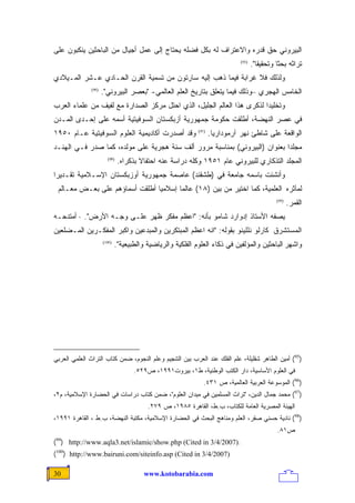 ‫ﺍﻟﺒﻴﺭﻭﻨﻲ ﺤﻕ ﻗﺩﺭﻩ ﻭﺍﻻﻋﺘﺭﺍﻑ ﻟﻪ ﺒﻜل ﻓﻀﻠﻪ ﻴﺤﺘﺎﺝ ﺇﻟﻰ ﻋﻤل ﺃﺠﻴﺎل ﻤﻥ ﺍﻟﺒﺎﺤﺜﻴﻥ ﻴﻨﻜﺒﻭﻥ ﻋﻠﻰ‬
                                                                             ‫)59(‬
                                                                                    ‫ﺘﺭﺍﺜﻪ ﺒﺤﺜﺎ ﻭﺘﺤﻘﻴﻘﺎ".‬
                                                                                      ‫ﹰ‬       ‫ﹰ‬
‫ﻭﻟﺫﻟﻙ ﻓﻼ ﻏﺭﺍﺒﺔ ﻓﻴﻤﺎ ﺫﻫﺏ ﺇﻟﻴﻪ ﺴﺎﺭﺘﻭﻥ ﻤﻥ ﺘﺴﻤﻴﺔ ﺍﻟﻘﺭﻥ ﺍﻟﺤـﺎﺩﻱ ﻋـﺸﺭ ﺍﻟﻤـﻴﻼﺩﻱ‬
               ‫)69(‬
                      ‫ﺍﻟﺨﺎﻤﺱ ﺍﻟﻬﺠﺭﻱ –ﻭﺫﻟﻙ ﻓﻴﻤﺎ ﻴﺘﻌﻠﻕ ﺒﺘﺎﺭﻴﺦ ﺍﻟﻌﻠﻡ ﺍﻟﻌﺎﻟﻤﻲ- "ﺒﻌﺼﺭ ﺍﻟﺒﻴﺭﻭﻨﻲ".‬
‫ﻭﺘﺨﻠﻴﺩﺍ ﻟﺫﻜﺭﻯ ﻫﺫﺍ ﺍﻟﻌﺎﻟﻡ ﺍﻟﺠﻠﻴل، ﺍﻟﺫﻱ ﺍﺤﺘل ﻤﺭﻜﺯ ﺍﻟﺼﺩﺍﺭﺓ ﻤﻊ ﻟﻔﻴﻑ ﻤﻥ ﻋﻠﻤﺎﺀ ﺍﻟﻌﺭﺏ‬
                                                                       ‫ﹰ‬
‫ﻓﻲ ﻋﺼﺭ ﺍﻟﻨﻬﻀﺔ، ﺃﻁﻠﻘﺕ ﺤﻜﻭﻤﺔ ﺠﻤﻬﻭﺭﻴﺔ ﺃﺯﺒﻜﺴﺘﺎﻥ ﺍﻟﺴﻭﻓﻴﺘﻴﺔ ﺃﺴﻤﻪ ﻋﻠﻰ ﺇﺤـﺩﻯ ﺍﻟﻤـﺩﻥ‬
‫ﻭﻗﺩ ﺃﺼﺩﺭﺕ ﺃﻜﺎﺩﻴﻤﻴﺔ ﺍﻟﻌﻠﻭﻡ ﺍﻟﺴﻭﻓﻴﺘﻴﺔ ﻋـﺎﻡ ٠٥٩١‬               ‫)79(‬
                                                                   ‫ﺍﻟﻭﺍﻗﻌﺔ ﻋﻠﻰ ﺸﺎﻁﺊ ﻨﻬﺭ ﺁﺭﻤﻭﺩﺍﺭﻴﺎ.‬
‫ﻤﺠﻠﺩﺍ ﺒﻌﻨﻭﺍﻥ )ﺍﻟﺒﻴﺭﻭﻨﻲ( ﺒﻤﻨﺎﺴﺒﺔ ﻤﺭﻭﺭ ﺃﻟﻑ ﺴﻨﺔ ﻫﺠﺭﻴﺔ ﻋﻠﻰ ﻤﻭﻟﺩﻩ، ﻜﻤﺎ ﺼﺩﺭ ﻓـﻲ ﺍﻟﻬﻨـﺩ‬
                                                                           ‫ﹰ‬
                        ‫)89(‬
                               ‫ﺍﻟﻤﺠﻠﺩ ﺍﻟﺘﺫﻜﺎﺭﻱ ﻟﻠﺒﻴﺭﻭﻨﻲ ﻋﺎﻡ ١٥٩١ ﻭﻜﻠﻪ ﺩﺭﺍﺴﺔ ﻋﻨﻪ ﺍﺤﺘﻔﺎﻻ ﺒﺫﻜﺭﺍﻩ.‬
                                       ‫ﹰ‬
‫ﻭﺃﻨﺸﺌﺕ ﺒﺎﺴﻤﻪ ﺠﺎﻤﻌﺔ ﻓﻲ )ﻁﺸﻘﻨﺩ( ﻋﺎﺼﻤﺔ ﺠﻤﻬﻭﺭﻴﺔ ﺃﻭﺯﺒﻜﺴﺘﺎﻥ ﺍﻹﺴـﻼﻤﻴﺔ ﺘﻘـﺩﻴ ‪‬ﺍ‬
 ‫ﺭ‬
 ‫ﻟﻤﺂﺜﺭﻩ ﺍﻟﻌﻠﻤﻴﺔ، ﻜﻤﺎ ﺍﺨﺘﻴﺭ ﻤﻥ ﺒﻴﻥ )٨١( ﻋﺎﻟ ‪‬ﺎ ﺇﺴﻼﻤ ‪‬ﺎ ﺃﻁﻠﻘﺕ ﺃﺴﻤﺎﺅﻫﻡ ﻋﻠﻰ ﺒﻌـﺽ ﻤﻌـﺎﻟﻡ‬
                                ‫ﻴ‬       ‫ﻤ‬
                                                                                              ‫)99(‬
                                                                                                     ‫ﺍﻟﻘﻤﺭ.‬
‫ﻴﺼﻔﻪ ﺍﻷﺴﺘﺎﺫ ﺇﺩﻭﺍﺭﺩ ﺸﺎﻤﻭ ﺒﺄﻨﻪ: "ﺍﻋﻅﻡ ﻤﻔﻜﺭ ﻅﻬﺭ ﻋﻠـﻰ ﻭﺠـﻪ ﺍﻷﺭﺽ". · ﺃﻤﺘﺩﺤـﻪ‬
‫ﺍﻟﻤﺴﺘﺸﺭﻕ ﻜﺎﺭﻟﻭ ﻨﻠﻠﻴﻨﻭ ﺒﻘﻭﻟﻪ: "ﺍﻨﻪ ﺍﻋﻅﻡ ﺍﻟﻤﺒﺘﻜﺭﻴﻥ ﻭﺍﻟﻤﺒﺩﻋﻴﻥ ﻭﺍﻜﺒﺭ ﺍﻟﻤﻔﻜـﺭﻴﻥ ﺍﻟﻤـ ‪‬ﻠﻌﻴﻥ‬
    ‫ﻀ‬
                      ‫)001(‬
                              ‫ﻭﺍﺸﻬﺭ ﺍﻟﺒﺎﺤﺜﻴﻥ ﻭﺍﻟﻤﺅﻟﻔﻴﻥ ﻓﻲ ﺫﻜﺎﺀ ﺍﻟﻌﻠﻭﻡ ﺍﻟﻔﻠﻜﻴﺔ ﻭﺍﻟﺭﻴﺎﻀﻴﺔ ﻭﺍﻟﻁﺒﻴﻌﻴﺔ".‬




‫)59( ﺃﻤﻴﻥ ﺍﻟﻁﺎﻫﺭ ﺸﻘﻠﻴﻠﺔ، ﻋﻠﻡ ﺍﻟﻔﻠﻙ ﻋﻨﺩ ﺍﻟﻌﺭﺏ ﺒﻴﻥ ﺍﻟﺘﻨﺠﻴﻡ ﻭﻋﻠﻡ ﺍﻟﻨﺠﻭﻡ، ﻀﻤﻥ ﻜﺘﺎﺏ ﺍﻟﺘﺭﺍﺙ ﺍﻟﻌﻠﻤﻲ ﺍﻟﻌﺭﺒﻲ‬
                                     ‫ﻓﻲ ﺍﻟﻌﻠﻭﻡ ﺍﻷﺴﺎﺴﻴﺔ، ﺩﺍﺭ ﺍﻟﻜﺘﺏ ﺍﻟﻭﻁﻨﻴﺔ، ﻁ١، ﺒﻴﺭﻭﺕ١٩٩١، ﺹ٩٢٥.‬
                                                               ‫)69( ﺍﻟﻤﻭﺴﻭﻋﺔ ﺍﻟﻌﺭﺒﻴﺔ ﺍﻟﻌﺎﻟﻤﻴﺔ، ﺹ ١٣٤.‬
‫)79( ﻤﺤﻤﺩ ﺠﻤﺎل ﺍﻟﺩﻴﻥ، "ﺘﺭﺍﺙ ﺍﻟﻤﺴﻠﻤﻴﻥ ﻓﻲ ﻤﻴﺩﺍﻥ ﺍﻟﻌﻠﻭﻡ"، ﻀﻤﻥ ﻜﺘﺎﺏ ﺩﺭﺍﺴﺎﺕ ﻓﻲ ﺍﻟﺤﻀﺎﺭﺓ ﺍﻹﺴﻼﻤﻴﺔ، ﻡ٢،‬
                                          ‫ﺍﻟﻬﻴﺌﺔ ﺍﻟﻤﺼﺭﻴﺔ ﺍﻟﻌﺎﻤﺔ ﻟﻠﻜﺘﺎﺏ، ﺏ.ﻁ، ﺍﻟﻘﺎﻫﺭﺓ ٥٨٩١، ﺹ ٩٧٢.‬
‫)89( ﻨﺎﺩﻴﺔ ﺤﺴﻨﻲ ﺼﻘﺭ، ﺍﻟﻌﻠﻡ ﻭﻤﻨﺎﻫﺞ ﺍﻟﺒﺤﺙ ﻓﻲ ﺍﻟﺤﻀﺎﺭﺓ ﺍﻹﺴﻼﻤﻴﺔ، ﻤﻜﺘﺒﺔ ﺍﻟﻨﻬﻀﺔ، ﺏ.ﻁ ، ﺍﻟﻘﺎﻫﺭﺓ ١٩٩١،‬
                                                                                              ‫ﺹ١٨.‬
‫.)7002/4/3 ‪( ) http://www.aqla3.net/islamic/show.php (Cited in‬‬
‫99‬


‫)7002/4/3 ‪(100) http://www.bairuni.com/siteinfo.asp (Cited in‬‬

‫03‬                                      ‫‪www.kotobarabia.com‬‬
 