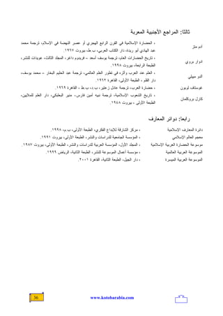 ‫ﺜﺎﻟﺜﺎ: ﺍﻟﻤﺭﺍﺠﻊ ﺍﻷﺠﻨﺒﻴﺔ ﺍﻟﻤﻌﺭﺒﺔ‬
                                                                                               ‫ﹰ‬
‫، ﺍﻟﺤﻀﺎﺭﺓ ﺍﻹﺴﻼﻤﻴﺔ ﻓﻲ ﺍﻟﻘﺭﻥ ﺍﻟﺭﺍﺒﻊ ﺍﻟﻬﺠﺭﻱ ﺃﻭ ﻋﺼﺭ ﺍﻟﻨﻬﻀﺔ ﻓﻲ ﺍﻹﺴﻼﻡ، ﺘﺭﺠﻤﺔ ﻤﺤﻤﺩ‬
                                                                                                           ‫ﺁﺩﻡ ﻤﺘﺯ‬
                          ‫ﻋﺒﺩ ﺍﻟﻬﺎﺩﻱ ﺃﺒﻭ ﺭﻴﺩﺓ، ﺩﺍﺭ ﺍﻟﻜﺘﺎﺏ ﺍﻟﻌﺭﺒﻲ، ﺏ.ﻁ، ﺒﻴﺭﻭﺕ ٧٦٩١.‬
‫، ﺘﺎﺭﻴﺦ ﺍﻟﺤﻀﺎﺭﺍﺕ ﺍﻟﻌﺎﻡ، ﺘﺭﺠﻤﺔ ﻴﻭﺴﻑ ﺃﺴﻌﺩ – ﻓﺭﻴﺩﻭﻡ ﺩﺍﻏﺭ، ﺍﻟﻤﺠﻠﺩ ﺍﻟﺜﺎﻟﺙ، ﻋﻭﻴﺩﺍﺕ ﻟﻠﻨﺸﺭ،‬
                                                                                                       ‫ﺍﺩﻭﺍﺭ ﺒﺭﻭﻱ‬
                                                        ‫ﺍﻟﻁﺒﻌﺔ ﺍﻟﺭﺍﺒﻌﺔ، ﺒﻴﺭﻭﺕ ٨٩٩١.‬
‫، ﺍﻟﻌﻠﻡ ﻋﻨﺩ ﺍﻟﻌﺭﺏ ﻭﺃﺜﺭﻩ ﻓﻲ ﺘﻁﻭﺭ ﺍﻟﻌﻠﻡ ﺍﻟﻌﺎﻟﻤﻲ، ﺘﺭﺠﻤﺔ ﻋﺒﺩ ﺍﻟﺤﻠﻴﻡ ﺍﻟﺒﺨﺎﺭ – ﻤﺤﻤﺩ ﻴﻭﺴﻑ،‬
                                                                                                         ‫ﺁﻟﺩﻭ ﻤﻴﻴﻠﻲ‬
                                              ‫ﺩﺍﺭ ﺍﻟﻘﻠﻡ ، ﺍﻟﻁﺒﻌﺔ ﺍﻷﻭﻟﻰ، ﺍﻟﻘﺎﻫﺭﺓ ٢٦٩١.‬
                     ‫، ﺤﻀﺎﺭﺓ ﺍﻟﻌﺭﺏ، ﺘﺭﺠﻤﺔ ﻋﺎﺩل ﺯﻋﺘﻴﺭ، ﺏ.ﺩ، ﺏ.ﻁ ، ﺍﻟﻘﺎﻫﺭﺓ ٩٦٩١.‬                     ‫ﻏﻭﺴﺘﺎﻑ ﻟﻭﺒﻭﻥ‬
‫، ﺘﺎﺭﻴﺦ ﺍﻟﺸﻌﻭﺏ ﺍﻹﺴﻼﻤﻴﺔ، ﺘﺭﺠﻤﺔ ﻨﺒﻴﻪ ﺃﻤﻴﻥ ﻓﺎﺭﺱ- ﻤﻨﻴﺭ ﺍﻟﺒﻌﻠﺒﻜﻲ، ﺩﺍﺭ ﺍﻟﻌﻠﻡ ﻟﻠﻤﻼﻴﻴﻥ،‬
                                                                                                    ‫ﻜﺎﺭل ﺒﺭﻭﻜﻠﻤﺎﻥ‬
                                                        ‫ﺍﻟﻁﺒﻌﺔ ﺍﻷﻭﻟﻰ ، ﺒﻴﺭﻭﺕ ٨٤٩١.‬


                                                                                ‫ﺭﺍﺒﻌﺎ: ﺩﻭﺍﺌﺭ ﺍﻟﻤﻌﺎﺭﻑ‬
                                                                                               ‫ﹰ‬
                  ‫، ﻤﺭﻜﺯ ﺍﻟﺸﺎﺭﻗﺔ ﻟﻺﺒﺩﺍﻉ ﺍﻟﻔﻜﺭﻱ، ﺍﻟﻁﺒﻌﺔ ﺍﻷﻭﻟﻰ، ﺏ.ﻡ، ٨٩٩١.‬                   ‫ﺩﺍﺌﺭﺓ ﺍﻟﻤﻌﺎﺭﻑ ﺍﻹﺴﻼﻤﻴﺔ‬
            ‫، ﺍﻟﻤﺅﺴﺴﺔ ﺍﻟﺠﺎﻤﻌﻴﺔ ﻟﻠﺩﺭﺍﺴﺎﺕ ﻭﺍﻟﻨﺸﺭ، ﺍﻟﻁﺒﻌﺔ ﺍﻷﻭﻟﻰ، ﺒﻴﺭﻭﺕ ١٩٩١.‬                     ‫ﻤﻌﺠﻡ ﺍﻟﻌﺎﻟﻡ ﺍﻹﺴﻼﻤﻲ‬
‫، ﺍﻟﻤﺠﻠﺩ ﺍﻷﻭل، ﺍﻟﻤﺅﺴﺴﺔ ﺍﻟﻌﺭﺒﻴﺔ ﻟﻠﺩﺭﺍﺴﺎﺕ ﻭﺍﻟﻨﺸﺭ، ﺍﻟﻁﺒﻌﺔ ﺍﻷﻭﻟﻰ، ﺒﻴﺭﻭﺕ ٧٨٩١.‬         ‫ﻤﻭﺴﻭﻋﺔ ﺍﻟﺤﻀﺎﺭﺓ ﺍﻟﻌﺭﺒﻴﺔ ﺍﻹﺴﻼﻤﻴﺔ‬
               ‫، ﻤﺅﺴﺴﺔ ﺃﻋﻤﺎل ﺍﻟﻤﻭﺴﻭﻋﺔ ﻟﻠﻨﺸﺭ، ﺍﻟﻁﺒﻌﺔ ﺍﻟﺜﺎﻨﻴﺔ، ﺍﻟﺭﻴﺎﺽ ٩٩٩١.‬                 ‫ﺍﻟﻤﻭﺴﻭﻋﺔ ﺍﻟﻌﺭﺒﻴﺔ ﺍﻟﻌﺎﻟﻤﻴﺔ‬
                                   ‫، ﺩﺍﺭ ﺍﻟﺠﻴل، ﺍﻟﻁﺒﻌﺔ ﺍﻟﺜﺎﻨﻴﺔ، ﺍﻟﻘﺎﻫﺭﺓ ١٠٠٢.‬             ‫ﺍﻟﻤﻭﺴﻭﻋﺔ ﺍﻟﻌﺭﺒﻴﺔ ﺍﻟﻤﻴﺴﺭﺓ‬




       ‫63‬                                  ‫‪www.kotobarabia.com‬‬
 